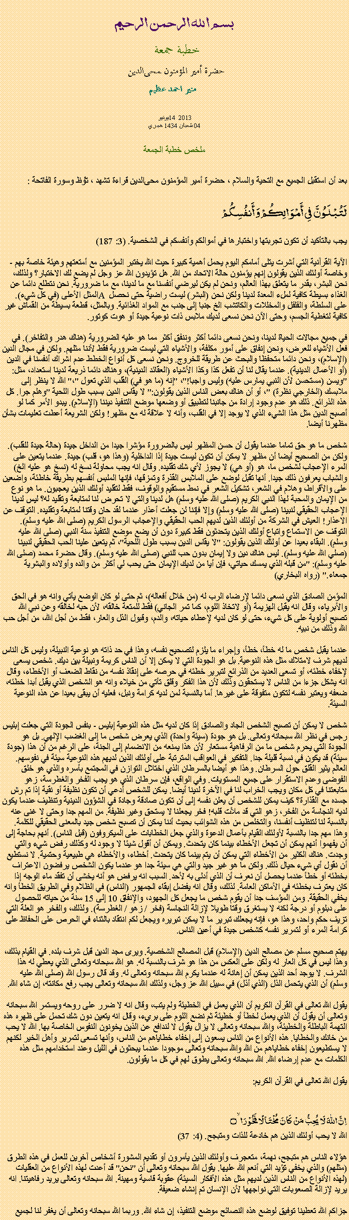 Text Box: بسم الله الرحمن الرحيمخطبة جمعة 
حضرة أمير المؤمنون ﻤﺤﻰالدين  منير احمد عظيميونيو 14  2013
04 شعبان 1434 هجريملخص خطبة الجمعةبعد أن استقبل الجميع مع التحية والسلام ، حضرة أمير المؤمنون ﻤﺤﻰالدين قراءة ﺗﺸﻬﺩ ، ﺗﯘﻈ وسورة الفاتحة :لَتُبْلَوُنَّ فِي أَمْوَالِكُمْ وَأَنفُسِكُمْ
يجب بالتأكيد أن تكون تجربتها واختبارها في أموالكم وأنفسكم في الشخصية. (3: 187)

الآية القرآنية التي أشرت يتلى أمامكم اليوم يحمل أهمية كبيرة حيث الله يختبر المؤمنين مع أمتعتهم وهيئة خاصة بهم - وخاصة أولئك الذين يقولون إنهم يؤمنون حالة الاتحاد من الله. هل تؤيدون الله عز وجل لم يضع لك الاختبار؟ ولذلك، نحن البشر، بقدر ما يتعلق بهذا العالم، ونحن لم يكن ليرضي أنفسنا مع ما لدينا، مع ما ضرورية. نحن نتطلع دائما عن المثل الأعلى (في كل شيء). A الغذاء بسيطة كافية لملء المعدة لدينا ولكن نحن (البشر) ليست راضية حتى نحصل على السلطة، والفلفل والمخللات والكاتشب الخ جنبا إلى جنب مع المواد الغذائية. وبالمثل، قطعة بسيطة من القماش غير كافية لتغطية الجسم، وحتى الآن نحن نسعى لديك ملابس ذات نوعية جيدة أو هوت كوتور.

في جميع مجالات الحياة لدينا، ونحن نسعى دائما أكثر وننفق أكثر مما هو عليه الضرورية (هناك هدر والتفاخر). في فعل الأشياء للعرض، ونحن إنفاق على أمور مكلفة، والأشياء التي ليست ضرورية فقط لأننا مثلهم. ولكن في مجال الدين (الإسلام)، ونحن دائما متحفظا والبحث عن طريقة للخروج. ونحن نسعى كل أنواع الخطط عدم اشراك أنفسنا في الدين (أو الأعمال الدينية). عندما يقال لنا أن تفعل كذا وكذا الأشياء (العقائد الدينية)، وهناك دائما ذريعة لدينا استعداد، مثل: "ويسن (مستحسن لأن النبي يمارس عليه) وليس واجبا!"، "إنه (ما هو في) القلب الذي تعول "،" الله لا ينظر إلى ملابسك (الخارجي نظرة) "، أو أن هناك بعض الناس الذين يقولون:" لا يقاس الدين بسبب طول اللحية "وهلم جرا. كل هذه الذرائع. ذلك هو عدم وجود إرادة من جانبنا لتطبيق أو وضعها موضع التنفيذ ديننا (الإسلام). يبدو الأمر كما لو أصبح الدين مثل هذا الشيء الذي لا يوجد إلا في القلب، وأنه لا علاقة له مع مظهر! ولكن الشريعة أعطت تعليمات بشأن مظهرنا أيضا.

شخص ما هو حق تماما عندما يقول أن حسن المظهر ليس بالضرورة مؤشرا جيدا من الداخل جيدة (حالة جيدة للقلب). ولكن من الصحيح أيضا أن مظهر لا يمكن أن تكون ليست جيدة إذا الداخلية (وهذا هو، قلب) جيدة. عندما يتعين على المرء الإعجاب لشخص ما، هو (أو هي) لا يجوز لأي شك تقليده. وقال انه يجب محاولة نسخ له (نسخ هو عليه الخ) والشباب يعرفون ذلك جيدا. أنها تقبل لوضع على الملابس القذرة وتمزقها، فإنها الملبس أنفسهم بطريقة خاطئة، واضعين على والأقراط، وهلام في الشعر، تشكيل الشعر في نمط مستقيم والوقوف، فقط لتقليد أولئك الذين يعجبون. ما هو نوع من الإيمان والمحبة لهذا النبي الكريم (صلى الله عليه وسلم) هل لدينا والتي لا تحرض لنا لمتابعة وتقليد له؟ ليس لدينا الإعجاب الحقيقي لنبينا (صلى الله عليه وسلم) وإلا فإننا لن جعلت أعذار عندما لقد حان وقتنا لمتابعة وتقليده. التوقف عن الاعذار! العيش في الشركة من أولئك الذين لديهم الحب الحقيقي والإعجاب الرسول الكريم (صلى الله عليه وسلم). التوقف عن الاستماع واتباع أولئك الذين يتحدثون فقط كبيرة دون أن يضع موضع التنفيذ سنة النبي (صلى الله عليه وسلم). البقاء بعيدا عن أولئك الذين يقولون: "لا يقاس الدين بسبب طول اللحية"، ثم يتعين علينا الحب الحقيقي لنبينا (صلي الله عليه وسلم). ليس هناك دين ولا إيمان بدون حب للنبي (صلى الله عليه وسلم). وقال حضرة محمد (صلى الله عليه وسلم): "من قبله الذي يمسك حياتي، فإن أيا من لديك الإيمان حتى يحب لي أكثر من والده وأولاده والبشرية جمعاء." (رواه البخاري)

المؤمن الصادق الذي نسعى دائما لإرضاء الرب له (من خلال أفعاله)، ثم حتى لو كان الوضع يأتي وانه هو في الحق والأبرياء، وقال انه يقبل الهزيمة (أو لاتخاذ اللوم، كما تمر الجاني) فقط للمتعة خالقه، لأن حبه لخالقه وعن نبي الله تصبح أولوية على كل شيء، حتى لو كان لديه لإعطاء حياته، والدم، وقبول الذل والعار، فقط من أجل الله، من أجل حب الله وذلك من نبيه.

عندما يقبل شخص ما له خطأ، خطأ، وإجراء ما يلزم لتصحيح نفسه، وهذا في حد ذاته هو نوعية النبيلة، وليس كل الناس لديهم شرف لامتلاك مثل هذه النوعية. بل هو الجودة التي لا يمكن إلا أن الناس كريمة ونبيلة بين ديك. شخص يسعى لإخفاء خطئه، أو تسعى العديد من الذرائع لتبرير خطئه في حرصه على إنقاذ نفسه من نقاط الضعف أو الأخطاء، وقال انه يشكل جزءا من الناس لا يستحقون وذلك لأن هذا الفكر وقلق تأتي من خيلاء وانه هو الشخص الذي يقبل أبدا خطئه، ضعفه ويعتبر نفسه لتكون متفوقة على غيرها. أما بالنسبة لمن لديه كرامة ونبل، فعليه أن يبقى بعيدا عن هذه النوعية السيئة.

شخص لا يمكن أن تصبح الشخص الجاد والصادق إذا كان لديه مثل هذه النوعية إبليس - بنفس الجودة التي جعلت إبليس رجس في نظر الله سبحانه وتعالى. بل هو جودة (سيئة واحدة) الذي يعرض شخص ما إلى الغضب الإلهي. بل هو الجودة التي يحرم شخص ما من الرفاهية مستعار لأن هذا يمنعه من الانضمام إلى الجنة، على الرغم من أن هذا (جودة سيئة) قد يكون في نسبة قليلة جدا. التفكير في العواقب المترتبة على أولئك الذين لديهم هذه النوعية سيئة في نفوسهم. العالم يثير القلق حول السرطان. وهذا هو أيضا بالسرطان الذي اختلال التوازن في المجتمع بأسره والذي هو خلق الفوضى وعدم الاستقرار على جميع المستويات. وفي الواقع، فإن سرطان الذي هو يجب الفخر والغطرسة، زهو متابعتنا في كل مكان ويجب الخراب لنا في الآخرة لدينا أيضا. يمكن للشخص أدعي أن تكون نظيفة أو نقية إذا تم رش جسده مع القذارة؟ كيف يمكن للشخص أن يعلن نفسه إلى أن تكون صادقة وجادة في الشؤون الدينية وتنظيف عندما يكون لديه النجاسة من الفخر، زهو التي قد ملأت قلبه! فخر يجعلنا لا يستحق وغير نظيفة. من المهم جدا وحتى لا غنى عنه بالنسبة لنا لتنظيف أنفسنا، والتخلص من هذه الشوائب بحيث أننا يمكن أن تصبح شخص جيد بالمعنى الحقيقي للكلمة. وهذا مهم جدا بالنسبة لأولئك القيام بأعمال الدعوة والذي جعل الخطابات على الميكروفون (قبل الناس). أنهم بحاجة إلى أن يفهموا أنهم يمكن أن تجعل الأخطاء بينما كان يتحدث. ويمكن أن أقول شيئا لا وجود له وكذلك رفض شيء والتي وجدت. هناك الكثير من الأخطاء التي يمكن أن يتم بينما كان يتحدث. أخطاء، والأخطاء هي طبيعية وحتمية. لا نستطيع أن نقول أي شيء حيال ذلك. ولكن ما هو غير جيد والتي هي سيئة جدا هو عندما يكون الشخص يرفضون الاعتراف بخطئه أو خطأ عندما يحصل أن نعرف أن الذي أدلى به لأحد. السبب انه يرفض هو أنه يخشى أن تفقد ماء الوجه إذا كان يعترف بخطئه في الأماكن العامة. لذلك، وقال انه يفضل إبقاء الجمهور (الناس) في الظلام وفي الطريق الخطأ وانه يخفي الحقيقة. ومن المؤسف جدا أن يقوم شخص ما يجعل كل الجهود، والإنفاق 10 إلى 15 سنة من حياته للحصول على دبلوم أو درجة لكنه لا يستغرق وقتا طويلا لإزالة النجاسة (فخر / زهو / الغطرسة). ولذلك، والفخر هو العلة التي تزيف حكم واحد، وهذا هو، فإنه يجعلك تبرير ما لا يمكن تبريره ويجعل لكم انتقاد بالثناء في الحرص على الحفاظ على كرامة المرء أو لتمرير نفسه كشخص جيدة في أعين الناس.

يهتم صحيح مسلم عن مصالح الدين (الإسلام) قبل المصالح الشخصية. ويرى مجد الدين قبل شرف بلده. في القيام بذلك، وهذا ليس في كل العار له ولكن على العكس من هذا هو شرف بالنسبة له. هو الله سبحانه وتعالى الذي يعطي له هذا الشرف. لا يوجد أحد الذين يمكن أن إهانة له عندما يكرم الله سبحانه وتعالى له. وقد قال رسول الله (صلى الله عليه وسلم) أن الذي يتحمل الذل (الذي أذل) في سبيل الله عز وجل، ولذلك الله سبحانه وتعالى يجب رفع مكانته، إن شاء الله.

يقول الله تعالى في القرآن الكريم أن الذي يعمل في الخطيئة ولم يتب، وقال انه لا ضرر على روحه ويستمر الله سبحانه وتعالى أن يقول أن الذي يعمل لخطأ أو خطيئة ثم نضع اللوم على بريء، وقال انه يتعين دون شك تحمل على ظهره هذه التهمة الباطلة والخطيئة، والله سبحانه وتعالى لا يزال يقول لا لندافع عن الذين يخونون النفوس الخاصة بها. الله لا يحب من خانك والخطايا. هذه الأنواع من الناس يسعون إلى إخفاء خطاياهم من الناس، وأنها تسعى لتمرير وأهل الخير لكنهم لا يستطيعون إخفاء خطاياهم من الله والله سبحانه وتعالى موجودا عندما يبحثون في الليل وعند استخدامهم مثل هذه الكلمات مع عدم إرضاء الله. الله سبحانه وتعالى يطوق لهم في كل ما يقولون.

يقول الله تعالى في القرآن الكريم:
اِنَّ اللّٰہَ لَا یُحِبُّ مَنۡ  کَانَ  مُخۡتَالًا  فَخُوۡرَا ۙ۝الله لا يحب أولئك الذين هم خادعة للذات ومتبجح. (4: 37)

هؤلاء الناس هم متبجح، نهمة، متعجرف وأولئك الذين يأمرون أو تقديم المشورة أشخاص آخرين للعمل في هذه الطرق (مثلهم) والذي يخفي تؤيد التي أنعم الله عليها. يقول الله سبحانه وتعالى أن "نحن" قد أعدت لهذه الأنواع من العقليات (لهذه الأنواع من الناس الذين لديهم مثل هذه الأفكار السيئة) عقوبة قاسية ومهينة. الله سبحانه وتعالى يريد رفاهيتنا. انه يريد لإزالة الصعوبات التي نواجهها لأن الإنسان تم إنشاء ضعيفة.

جزاكم الله تعطينا توفيق لوضع هذه النصائح موضع التنفيذ، إن شاء الله. وربما الله سبحانه وتعالى أن يغفر لنا لجميع 