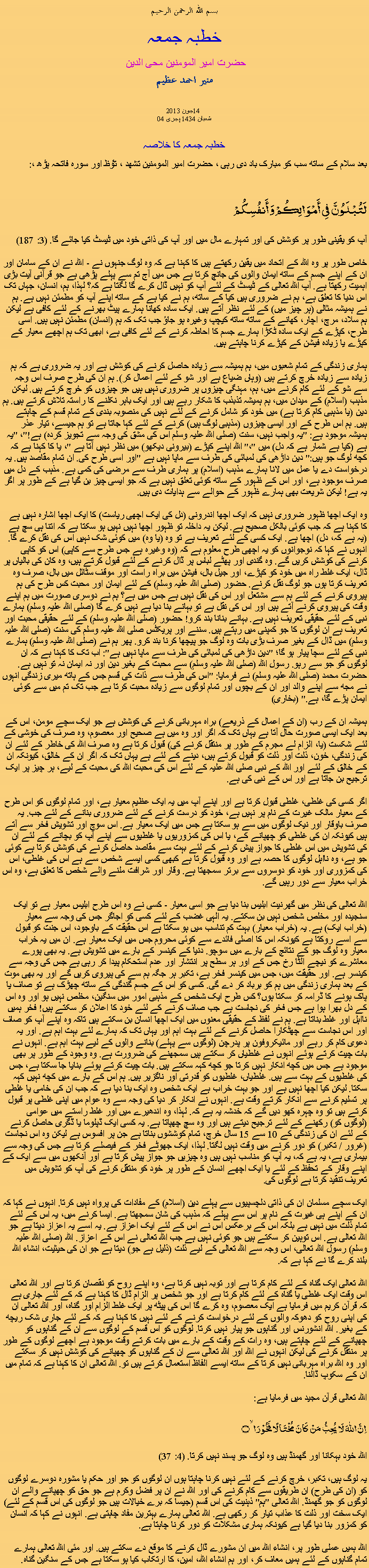 Text Box: بسم الله الرحمن الرحيم خطبہ جمعہ حضرت امیر المومنین محی الدین منير احمد عظيم 2013 جون14 04 شعبان 1434 ہجری  خطبہ جمعہ کا خلاصہبعد سلام کے ساتھ سب کو مبارک باد دی رہی ، حضرت امیر المومنین تشھد ، ﺗﯘﻈ اور سورہ فاتحہ پڑھ ،:لَتُبْلَوُنَّ فِي أَمْوَالِكُمْ وَأَنفُسِكُمْ آپ کو یقینی طور پر کوشش کی اور تمہارے مال میں اور آپ کی ذاتی خود میں ٹیسٹ کیا جائے گا. (3: 187) خاص طور پر وہ اللہ کے اتحاد میں یقین رکھتے ہیں کا کہنا ہے کہ وہ لوگ جنہوں نے - اللہ نے ان کے سامان اور ان کے اپنے جسم کے ساتھ ایمان والوں کی جانچ کرتا ہے جس میں آج تم سے پہلے پڑھی ہے جو قرآنی آیت بڑی اہمیت رکھتا ہے. آپ اللہ تعالی کے ٹیسٹ کے لئے آپ کو نہیں ڈال کرے گا لگتا ہے کہ؟ لہذا، ہم، انسان، جہاں تک اس دنیا کا تعلق ہے، ہم نے ضروری ہیں کیا کے ساتھ، ہم نے کیا ہے کے ساتھ اپنے آپ کو مطمئن نہیں ہے. ہم نے ہمیشہ مثالی (ہر چیز میں) کے لئے نظر آتے ہیں. ایک سادہ کھانا ہمارے پیٹ بھرنے کے لئے کافی ہے لیکن ہم سلاد، مرچ، اچار، کھانے کے ساتھ ساتھ کیچپ وغیرہ ہو جاؤ جب تک کہ ہم (انسان) مطمئن نہیں ہیں. اسی طرح، کپڑے کے ایک سادہ ٹکڑا ہمارے جسم کا احاطہ کرنے کے لئے کافی ہے، ابھی تک ہم اچھے معیار کے کپڑے یا زیادہ فیشن کے کپڑے کرنا چاہتے ہیں. ہماری زندگی کے تمام شعبوں میں، ہم ہمیشہ سے زیادہ حاصل کرنے کی کوشش ہے اور یہ ضروری ہے کہ ہم زیادہ سے زیادہ خرچ کرتے ہیں (وہاں ضیاع ہے اور شو کے لئے اعمال کر). ہم ان کی طرح صرف اس وجہ سے شو کے لئے کام کرنے میں، ہم، مہنگی چیزوں پر ضروری نہیں ہیں جو چیزوں کو خرچ کرتے ہیں. لیکن مذہب (اسلام) کے میدان میں، ہم ہمیشہ تذبذب کا شکار رہے ہیں اور ایک باہر نکلنے کا راستہ تلاش کرتے ہیں. ہم دین (یا مذہبی کام کرتا ہے) میں خود کو شامل کرنے کے لئے نہیں کی منصوبہ بندی کے تمام قسم کے چاہتے ہیں. ہم اس طرح کے اور ایسی چیزوں (مذہبی لوگ ہیں) کرنے کے لئے کہا جاتا ہے تو ہم جیسے، تیار عذر ہمیشہ موجود ہے: "یہ واجب نہیں، سنت (صلی اللہ علیہ وسلم اس کی مشق کی وجہ سے تجویز کردہ) ہے!"، "یہ ہے (کیا ہے شمار ہے کہ دل) میں "،" اللہ اپنے کپڑے (بیرونی دیکھو) میں نظر نہیں آتا ہے "، یا کا کہنا ہے کہ کچھ لوگ جو ہیں:" دین داڑھی کی لمبائی کی طرف سے ماپا نہیں ہے "اور اسی طرح کی. ان تمام مقاصد ہیں. یہ درخواست دے یا عمل میں لانا ہمارے مذہب (اسلام) پر ہماری طرف سے مرضی کی کمی ہے. مذہب کے دل میں صرف موجود ہے، اور اس کے ظہور کے ساتھ کوئی تعلق نہیں ہے کہ جو ایسی چیز بن گیا ہے کے طور پر اگر یہ ہے! لیکن شریعت بھی ہمارے ظہور کے حوالے سے ہدایات دی ہیں. وہ ایک اچھا ظہور ضروری نہیں کہ ایک اچھا اندرونی (دل کی ایک اچھی ریاست) کا ایک اچھا اشارہ نہیں ہے کا کہنا ہے کہ جب کوئی بالکل صحیح ہے. لیکن یہ داخلہ تو ظہور اچھا نہیں نہیں ہو سکتا ہے کہ اتنا ہی سچ ہے (یہ ہے کہ، دل) اچھا ہے. ایک کسی کے لئے تعریف ہے تو وہ (یا وہ) میں کوئی شک نہیں اس کی نقل کرے گا. انہوں نے کہا کہ نوجوانوں کو یہ اچھی طرح معلوم ہے کہ (وہ وغیرہ ہے جس طرح سے کاپی) اس کو کاپی کرنے کی کوشش کریں گے. وہ گندی اور پھٹے لباس پر ڈال کرنے کے لئے قبول کرتے ہیں، وہ کان کی بالیاں پر ڈال، ایک غلط راہ میں خود کو کپڑے، اور جیل بال، فیشن میں براہ راست اور موقف سٹائل میں بال، صرف وہ تعریف کرتا ہوں جو لوگ نقل کرنے. حضور (صلی اللہ علیہ وسلم) کے لئے ایمان اور محبت کس طرح کی ہم پیروی کرنے کے لئے ہم سے مشتعل اور اس کی نقل نہیں ہے جس میں ہے؟ ہم نے دوسری صورت میں ہم اپنے وقت کی پیروی کرنے آتے ہیں اور اس کی نقل ہے تو بہانے بنا دیا ہے نہیں کرے گا (صلی اللہ علیہ وسلم) ہمارے نبی کے لئے حقیقی تعریف نہیں ہے. بہانے بنانا بند کرو! حضور (صلی اللہ علیہ وسلم) کے لئے حقیقی محبت اور تعریف ہے ان لوگوں کا جو کمپنی میں رہتے ہیں. سننے اور پریکٹس صلی اللہ علیہ وسلم کی سنت (صلی اللہ علیہ وسلم) میں ڈال کے بغیر صرف بڑی بات وہ لوگ جو پیچھا کرنا بند کرو. پھر ہم نے (صلی اللہ علیہ وسلم) ہمارے نبی کے لئے سچا پیار ہو گا؛ "دین داڑھی کی لمبائی کی طرف سے ماپا نہیں ہے": اب تک کا کہنا ہے کہ ان لوگوں کو جو سے رہو. رسول اللہ (صلی اللہ علیہ وسلم) سے محبت کے بغیر دین اور نہ ایمان نہ تو نہیں ہے. حضرت محمد (صلی اللہ علیہ وسلم) نے فرمایا: "اس کی طرف سے ذات کی قسم جس کے ہاتھ میری زندگی انہوں نے مجھ سے اپنے والد اور ان کے بچوں اور تمام لوگوں سے زیادہ محبت کرتا ہے جب تک تم میں سے کوئی ایمان پڑے گا، ہے." (بخاری) ہمیشہ ان کے رب (ان کے اعمال کے ذریعے) براہ مہربانی کرنے کی کوشش ہے جو ایک سچے مومن، اس کے بعد ایک ایسی صورت حال آتا ہے یہاں تک کہ اگر اور وہ میں ہے صحیح اور معصوم، وہ صرف کی خوشی کے لئے شکست (یا، الزام لے مجرم کے طور پر منتقل کرنے کی) قبول کرتا ہے وہ صرف اللہ کی خاطر کے لئے ان کی زندگی، خون، ذلت اور ذلت کو قبول کرتے ہیں، دینے کے لئے ہے یہاں تک کہ اگر ان کے خالق، کیونکہ ان کے خالق کے لئے اور اللہ کے نبی صلی اللہ علیہ کے لئے اس کی محبت اللہ کی محبت کے لیے، ہر چیز پر ایک ترجیح بن جاتا ہے اور اس کے نبی کی ہے. اگر کسی کی غلطی، غلطی قبول کرتا ہے اور اپنے آپ میں یہ ایک عظیم معیار ہے، اور تمام لوگوں کو اس طرح کے معیار مالک غیرت کے نام پر نہیں ہے، خود کو درست کرنے کے لئے ضروری بنانے کے لئے جب. یہ صرف باوقار اور نیک لوگوں میں سے ہو سکتا ہے جس میں ایک معیار ہے. اس سوچ اور تشویش فخر سے آتے ہیں کیونکہ ان کی غلطی کو چھپانے کے، یا اس کی کمزوریوں یا غلطیوں سے اپنے آپ کو بچانے کے لئے ان کی تشویش میں اس غلطی کا جواز پیش کرنے کے لئے بہت سے مقاصد حاصل کرنے کی کوشش کرتا ہے کوئی جو ہے، وہ نااہل لوگوں کا حصہ ہے اور وہ قبول کرتا ہے کبھی کسی ایسے شخص سے ہے اس کی غلطی، اس کی کمزوری اور خود کو دوسروں سے برتر سمجھتا ہے. وقار اور شرافت ملنے والے شخص کا تعلق ہے، وہ اس خراب معیار سے دور رہیں گے. اللہ تعالی کی نظر میں گھرنیت ابلیس بنا دیا ہے جو اسی معیار - کسی نے وہ اس طرح ابلیس معیار ہے تو ایک سنجیدہ اور مخلص شخص نہیں بن سکتے. یہ الہی غضب کے لئے کسی کو اجاگر جس کی وجہ سے معیار (خراب ایک) ہے. یہ (خراب معیار) بہت کم تناسب میں ہو سکتا ہے اس حقیقت کے باوجود، اس جنت کو قبول سے اسے روکتا ہے کیونکہ اس کا اصلی فائدے سے کوئی محروم جس میں ایک معیار ہے. ان میں یہ خراب معیار وہ لوگ جو کے نتائج کے بارے میں سوچو. دنیا کے کینسر کے بارے میں تشویش ہے. یہ بھی پورے معاشرے کو نیچے الٹا رخ جس کے اور ہر سطح پر انتشار اور عدم استحکام پیدا کر رہی ہے جس کی وجہ سے کینسر ہے. اور حقیقت میں، جس میں کینسر فخر ہے، تکبر ہر جگہ ہم سے کی پیروی کریں گے اور یہ بھی موت کے بعد ہماری زندگی میں ہم کو برباد کر دے گی. کسی کو اس کے جسم گندگی کے ساتھ چھڑک ہے تو صاف یا پاک ہونے کا ڈرامہ کر سکتا ہوں؟ کس طرح ایک شخص کے مذہبی امور میں سنگین، مخلص نہیں ہو اور وہ اس کے دل بھرا ہوا ہے جس فخر کی نجاست ہے جب صاف کرنے کے لئے خود کا اعلان کر سکتے ہیں! فخر ہمیں نااہل اور غلط بناتا ہے. ہم نے لفظ کے حقیقی معنوں میں ایک اچھا انسان بن سکتے ہیں تاکہ وہ اپنے آپ کو صاف اور اس نجاست سے چھٹکارا حاصل کرنے کے لئے بہت اہم اور یہاں تک کہ ہمارے لئے بہت اہم ہے. اور یہ دعوی کام کر رہے اور مائیکروفون پر پدرچن (لوگوں سے پہلے) بنانے والوں کے لیے بہت اہم ہے. انہوں نے بات چیت کرتے ہوئے انہوں نے غلطیاں کر سکتے ہیں سمجھنے کی ضرورت ہے. وہ وجود کے طور پر بھی موجود ہے جس میں کچھ انکار نہیں کرتا جو کچھ کہہ سکتے ہیں. بات چیت کرتے ہوئے بنایا جا سکتا ہے، جس کی غلطیوں کے بہت سے ہیں. غلطیاں، غلطیوں کو قدرتی اور ناگزیر ہیں. ہم اس کے بارے میں کچھ نہیں کہہ سکتا. لیکن کیا اچھا نہیں ہے اور جو بہت خراب ہے ایک شخص وہ ایک بنا دیا ہے کہ جب ان کی خامی یا غلطی پر تسلیم کرنے سے انکار کرتے وقت ہے. انہوں نے انکار کر دیا کی وجہ سے وہ عوام میں اپنی غلطی پر قبول کرتے ہیں تو وہ چہرہ کھو دیں گے کہ خدشہ یہ ہے کہ. لہذا، وہ اندھیرے میں اور غلط راستے میں عوامی (لوگوں کو) رکھنے کے لئے ترجیح دیتے ہیں اور وہ سچ چھپاتا ہے. یہ کسی ایک ڈپلوما یا ڈگری حاصل کرنے کے لئے ان کی زندگی کے 10 سے 15 سال خرچ، تمام کوششوں بناتا ہے جن پر افسوس ہے لیکن وہ اس نجاست (غرور / تکبر) کو دور کرنے میں وقت نہیں لگتا. لہذا، ایک جھوٹے فخر کے فیصلے کرتا ہے جس کی وجہ سے بیماری ہے، یہ ہے کہ، یہ آپ کو مناسب نہیں ہیں وہ چیزیں جو جواز پیش کرتا ہے اور آنکھوں میں سے ایک کے اپنے وقار کے تحفظ کے لئے یا ایک اچھے انسان کے طور پر خود کو منتقل کرنے کی آپ کو تشویش میں تعریف تنقید کرتا ہے لوگوں کی. ایک سچے مسلمان ان کی ذاتی دلچسپیوں سے پہلے دین (اسلام) کے مفادات کی پرواہ نہیں کرتا. انہوں نے کہا کہ ان کے اپنے ہی غیرت کے نام پر اس سے پہلے کہ مذہب کی شان سمجھتا ہے. ایسا کرنے میں، یہ اس کے لئے تمام ذلت میں نہیں ہے بلکہ اس کے برعکس اس نے اس کے لئے ایک اعزاز ہے. یہ اسے یہ اعزاز دیتا ہے جو اللہ تعالی ہے. اس توہین کر سکتے ہیں جو کوئی نہیں ہے جب اللہ تعالی نے اس کے اعزاز. اللہ (صلی اللہ علیہ وسلم) رسول اللہ تعالی، اس وجہ سے اللہ تعالی کے لیے ذلت (ذلیل ہے جو) دیتا ہے جو ان کی حیثیت، انشاء اللہ بلند کرے گا نے کہا ہے کہ. اللہ تعالی ایک گناہ کے لئے کام کرتا ہے اور توبہ نہیں کرتا ہے، وہ اپنے روح کو نقصان کرتا ہے اور اللہ تعالی اس وقت ایک غلطی یا گناہ کے لئے کام کرتا ہے اور جو شخص پر الزام ڈال کا کہنا ہے کہ کے لئے جاری ہے کہ قرآن کریم میں فرمایا ہے ایک معصوم، وہ کرے گا اس کی پیٹھ پر ایک غلط الزام اور گناہ، اور اللہ تعالی ان کی اپنی روح کو دھوکہ والوں کے لئے درخواست کرنے کے لئے نہیں کا کہنا ہے کہ کے لئے جاری شک ریچھ کے بغیر. اللہ انشورنس اور گناہوں جو پیار نہیں کرتا. لوگوں کو اس قسم کے لوگوں سے ان کے گناہوں کو چھپانے کے لئے چاہتے ہیں، وہ رات کے وقت کے بارے میں بات کرتے وقت موجود ہے اچھے لوگوں کے طور پر منتقل کرنے کی لیکن انہوں نے اللہ اور اللہ تعالی سے ان کے گناہوں کو چھپانے کی کوشش نہیں کر سکتے اور وہ اللہ براہ مہربانی نہیں کرتا کے ساتھ ایسے الفاظ استعمال کرتے ہیں تو. اللہ تعالی ان کا کہنا ہے کہ تمام میں ان کے سکوپ ڈالنا. اللہ تعالی قرآن مجید میں فرمایا ہے:اِنَّ اللّٰہَ لَا یُحِبُّ مَنۡ  کَانَ  مُخۡتَالًا  فَخُوۡرَا ۙ۝ اللہ خود بہکانا اور گھمنڈ ہیں وہ لوگ جو پسند نہیں کرتا. (4: 37) یہ لوگ ہیں، تکبر، خرچ کرنے کے لئے نہیں کرنا چاہتا ہوں ان لوگوں کو جو اور حکم یا مشورہ دوسرے لوگوں کو (ان کی طرح) ان طریقوں سے کام کرنے کی اور اللہ نے ان پر فضل وکرم ہے جو حق کو چھپانے والے ان لوگوں کو جو گھمنڈ. اللہ تعالی "ہم" ذہنیت کی اس قسم (جیسا کہ برے خیالات ہیں جو لوگوں کی اس قسم کے لئے) ایک سخت اور ذلت کا عذاب تیار کر رکھی ہے. اللہ تعالی ہمارے بہترین مفاد چاہتی ہے. انہوں نے کہا کہ انسان کو کمزور بنا دیا گیا ہے کیونکہ ہماری مشکلات کو دور کرنا چاہتا ہے. اللہ ہمیں عملی طور پر، انشاء اللہ میں ان مشورے ڈال کرنے کا موقع دے سکتے ہیں. اور مئی اللہ تعالی ہمارے تمام گناہوں کے لئے ہمیں معاف کر، اور ہم انشاء اللہ، امین، کا ارتکاب کیا ہو سکتا ہے جس کے سنگین گناہ.