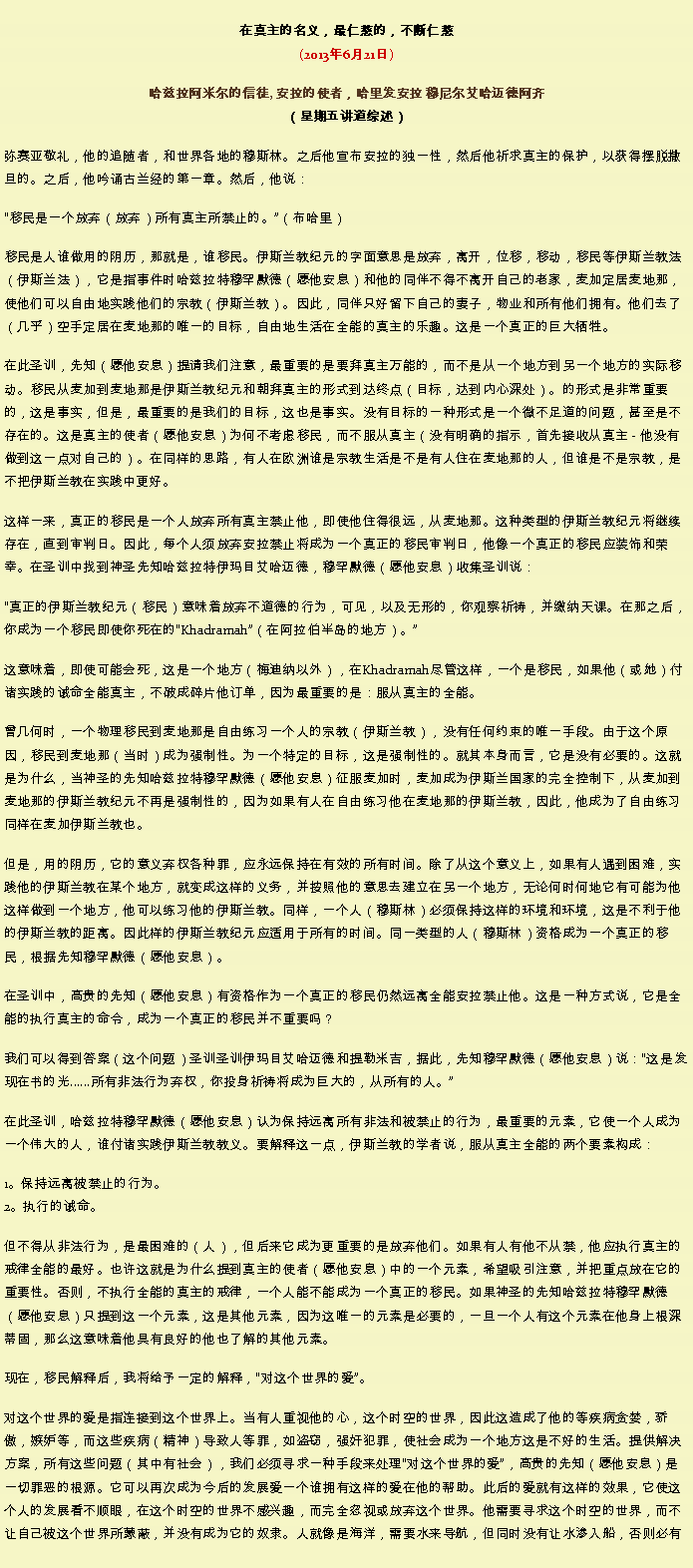 Text Box: 在真主的名义，最仁慈的，不断仁慈(2013年6月21日)
 哈兹拉阿米尔的信徒, 安拉的使者，哈里发安拉 穆尼尔艾哈迈德阿齐（星期五讲道综述）弥赛亚敬礼，他的追随者，和世界各地的穆斯林。之后他宣布安拉的独一性，然后他祈求真主的保护，以获得摆脱撒旦的。之后，他吟诵古兰经的第一章。然后，他说：移民是一个放弃（放弃）所有真主所禁止的。（布哈里） 

移民是人谁做用的阴历，那就是，谁移民。伊斯兰教纪元的字面意思是放弃，离开，位移，移动，移民等伊斯兰教法（伊斯兰法），它是指事件时哈兹拉特穆罕默德（愿他安息）和他的同伴不得不离开自己的老家，麦加定居麦地那，使他们可以自由地实践他们的宗教（伊斯兰教）。因此，同伴只好留下自己的妻子，物业和所有他们拥有。他们去了（几乎）空手定居在麦地那的唯一的目标，自由地生活在全能的真主的乐趣。这是一个真正的巨大牺牲。 

在此圣训，先知（愿他安息）提请我们注意，最重要的是要拜真主万能的，而不是从一个地方到另一个地方的实际移动。移民从麦加到麦地那是伊斯兰教纪元和朝拜真主的形式到达终点（目标，达到内心深处）。的形式是非常重要的，这是事实，但是，最重要的是我们的目标，这也是事实。没有目标的一种形式是一个微不足道的问题，甚至是不存在的。这是真主的使者（愿他安息）为何不考虑移民，而不服从真主（没有明确的指示，首先接收从真主 - 他没有做到这一点对自己的）。在同样的思路，有人在欧洲谁是宗教生活是不是有人住在麦地那的人，但谁是不是宗教，是不把伊斯兰教在实践中更好。 

这样一来，真正的移民是一个人放弃所有真主禁止他，即使他住得很远，从麦地那。这种类型的伊斯兰教纪元将继续存在，直到审判日。因此，每个人须放弃安拉禁止将成为一个真正的移民审判日，他像一个真正的移民应装饰和荣幸。在圣训中找到神圣先知哈兹拉特伊玛目艾哈迈德，穆罕默德（愿他安息）收集圣训说： 

真正的伊斯兰教纪元（移民）意味​​着放弃不道德的行为，可见，以及无形的，你观察祈祷，并缴纳天课。在那之后，你成为一个移民即使你死在的Khadramah（在阿拉伯半岛的地方）。
  
这意味着，即使可能会死，这是一个地方（梅迪纳以外），在Khadramah尽管这样，一个是移民，如果他（或她）付诸实践的诫命全能真主，不破成碎片他订单，因为最重要的是：服从真主的全能。 

曾几何时，一个物理移民到麦地那是自由练习一个人的宗教（伊斯兰教），没有任何约束的唯一手段。由于这个原因，移民到麦地那（当时）成为强制性。为一个特定的目标，这是强制性的。就其本身而言，它是没有必要的。这就是为什么，当神圣的先知哈兹拉特穆罕默德（愿他安息）征服麦加时，麦加成为伊斯兰国家的完全控制下，从麦加到麦地那的伊斯兰教纪元不再是强制性的，因为如果有人在自由练习他在麦地那的伊斯兰教，因此，他成为了自由练习同样在麦加伊斯兰教也。 

但是，用的阴历，它的意义弃权各种罪，应永远保持在有效的所有时间。除了从这个意义上，如果有人遇到困难，实践他的伊斯兰教在某个地方，就变成这样的义务，并按照他的意思去建立在另一个地方，无论何时何地它有可能为他这样做到一个地方，他可以练习他的伊斯兰教。同样，一个人（穆斯林）必须保持这样的环境和环境，这是不利于他的伊斯兰教的距离。因此样的伊斯兰教纪元应适用于所有的时间。同一类型的人（穆斯林）资格成为一个真正的移民，根据先知穆罕默德（愿他安息）。 

在圣训中，高贵的先知（愿他安息）有资格作为一个真正的移民仍然远离全能安拉禁止他。这是一种方式说，它是全能的执行真主的命令，成为一个真正的移民并不重要吗？ 

我们可以得到答案（这个问题）圣训圣训伊玛目艾哈迈德和提勒米吉，据此，先知穆罕默德（愿他安息）说：这是发现在书的光......所有非法行为弃权，你投身祈祷将成为巨大的，从所有的人。

在此圣训，哈兹拉特穆罕默德（愿他安息）认为保持远离所有非法和被禁止的行为，最重要的元素，它使一个人成为一个伟大的人，谁付诸实践伊斯兰教教义。要解释这一点，伊斯兰教的学者说，服从真主全能的两个要素构成： 

1。保持远离被禁止的行为。 
2。执行的诫命。 

但不得从非法行为，是最困难的（人），但后来它成为更重要的是放弃他们。如果有人有他不从禁，他应执行真主的戒律全能的最好。也许这就是为什么提到真主的使者（愿他安息）中的一个元素，希望吸引注意，并把重点放在它的重要性。否则，不执行全能的真主的戒律，一个人能不能成为一个真正的移民。如果神圣的先知哈兹拉特穆罕默德（愿他安息）只提到这一个元素，这是其他元素，因为这唯一的元素是必要的，一旦一个人有这个元素在他身上根深蒂固，那么这意味着他具有良好的他也了解的其他元素。 

现在，移民解释后，我将给予一定的解释，对这个世界的爱。 

对这个世界的爱是指连接到这个世界上。当有人重视他的心，这个时空的世界，因此这造成了他的等疾病贪婪，骄傲，嫉妒等，而这些疾病（精神）导致人等罪，如盗窃，强奸犯罪，使社会成为一个地方这是不好的生活。提供解决方案，所有这些问题（其中有社会），我们必须寻求一种手段来处理对这个世界的爱，高贵的先知（愿他安息）是一切罪恶的根源。它可以再次成为今后的发展爱一个谁拥有这样的爱在他的帮助。此后的爱就有这样的效果，它使这个人的发展看不顺眼，在这个时空的世界不感兴趣，而完全忽视或放弃这个世界。他需要寻求这个时空的世界，而不让自己被这个世界所蒙蔽，并没有成为它的奴隶。人就像是海洋，需要水来导航，但同时没有让水渗入船，否则必有