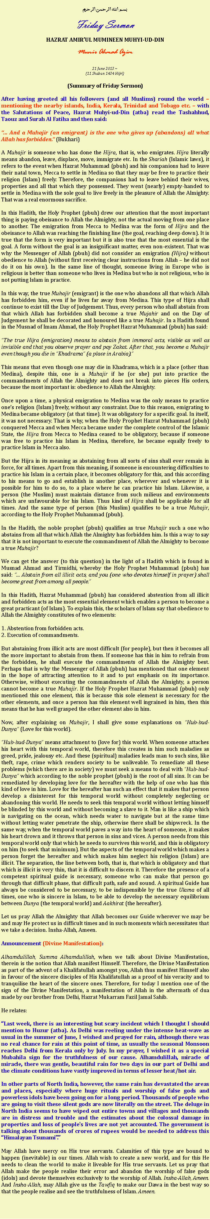 Text Box: بسم الله الرحمن الرحيمFriday SermonHAZRAT AMIRUL MUMINEEN MUHYI-UD-DINMunir Ahmad Azim21 June 2013 ~(11 Shaban 1434 Hijri)(Summary of Friday Sermon)After having greeted all his followers (and all Muslims) round the world  mentioning the nearby islands, India, Kerala, Trinidad and Tobago etc.  with the Salutations of Peace, Hazrat Muhyi-ud-Din (atba) read the Tashahhud, Taouz and Surah Al Fatiha and then said: And a Muhajir (an emigrant) is the one who gives up (abandons) all what Allah has forbidden. (Bukhari)A Muhajir is someone who has done the Hijra, that is, who emigrates. Hijra literally means abandon, leave, displace, move, immigrate etc. In the Shariah (Islamic laws), it refers to the event when Hazrat Muhammad (pbuh) and his companions had to leave their natal town, Mecca to settle in Medina so that they may be free to practice their religion (Islam) freely. Therefore, the companions had to leave behind their wives, properties and all that which they possessed. They went (nearly) empty-handed to settle in Medina with the sole goal to live freely in the pleasure of Allah the Almighty. That was a real enormous sacrifice.In this Hadith, the Holy Prophet (pbuh) drew our attention that the most important thing is paying obeisance to Allah the Almighty, not the actual moving from one place to another. The emigration from Mecca to Medina was the form of Hijra and the obeisance to Allah was reaching the finishing line (the goal, reaching deep down). It is true that the form is very important but it is also true that the most essential is the goal. A form without the goal is an insignificant matter, even non-existent. That was why the Messenger of Allah (pbuh) did not consider an emigration (Hijra) without obedience to Allah (without first receiving clear instructions from Allah  he did not do it on his own). In the same line of thought, someone living in Europe who is religious is better than someone who lives in Medina but who is not religious, who is not putting Islam in practice.In this way, the true Muhajir (emigrant) is the one who abandons all that which Allah has forbidden him, even if he lives far away from Medina. This type of Hijra shall continue to exist till the Day of Judgement. Thus, every person who shall abstain from that which Allah has forbidden shall become a true Mujahir and on the Day of Judgement he shall be decorated and honoured like a true Muhajir. In a Hadith found in the Musnad of Imam Ahmad, the Holy Prophet Hazrat Muhammad (pbuh) has said:The true Hijra (emigration) means to abstain from immoral acts, visible as well as invisible and that you observe prayer and pay Zakat. After that, you become a Muhajir even though you die in Khadrama (a place in Arabia). This means that even though one may die in Khadrama, which is a place (other than Medina), despite this, one is a Muhajir if he (or she) put into practice the commandments of Allah the Almighty and does not break into pieces His orders, because the most important is: obedience to Allah the Almighty. Once upon a time, a physical emigration to Medina was the only means to practice ones religion (Islam) freely, without any constraint. Due to this reason, emigrating to Medina became obligatory (at that time). It was obligatory for a specific goal. In itself, it was not necessary. That is why, when the Holy Prophet Hazrat Muhammad (pbuh) conquered Mecca and when Mecca became under the complete control of the Islamic State, the Hijra from Mecca to Medina ceased to be obligatory, because if someone was free to practice his Islam in Medina, therefore, he became equally freely to practice Islam in Mecca also.But the Hijra in its meaning as abstaining from all sorts of sins shall ever remain in force, for all times. Apart from this meaning, if someone is encountering difficulties to practice his Islam in a certain place, it becomes obligatory for this, and this according to his means to go and establish in another place, wherever and whenever it is possible for him to do so, to a place where he can practice his Islam. Likewise, a person (the Muslim) must maintain distance from such milieus and environments which are unfavourable for his Islam. Thus kind of Hijra shall be applicable for all times. And the same type of person (this Muslim) qualifies to be a true Muhajir, according to the Holy Prophet Muhammad (pbuh).In the Hadith, the noble prophet (pbuh) qualifies as true Muhajir such a one who abstains from all that which Allah the Almighty has forbidden him. Is this a way to say that it is not important to execute the commandment of Allah the Almighty to become a true Muhajir?We can get the answer (to this question) in the light of a Hadith which is found in Musnad Ahmad and Tirmidhi, whereby the Holy Prophet Muhammad (pbuh) has said:  Abstain from all illicit acts, and you (one who devotes himself in prayer) shall become great from among all people.In this Hadith, Hazrat Muhammad (pbuh) has considered abstention from all illicit and forbidden acts as the most essential element which enables a person to become a great practicant (of Islam). To explain this, the scholars of Islam say that obedience to Allah the Almighty constitutes of two elements:1. Abstention from forbidden acts.2. Execution of commandments.But abstaining from illicit acts are most difficult (for people), but then it becomes all the more important to abstain from them. If someone has this in him to refrain from the forbidden, he shall execute the commandments of Allah the Almighty best. Perhaps that is why the Messenger of Allah (pbuh) has mentioned that one element in the hope of attracting attention to it and to put emphasis on its importance. Otherwise, without executing the commandments of Allah the Almighty, a person cannot become a true Muhajir. If the Holy Prophet Hazrat Muhammad (pbuh) only mentioned this one element, this is because this sole element is necessary for the other elements, and once a person has this element well ingrained in him, then this means that he has well grasped the other element also in him. Now, after explaining on Muhajir, I shall give some explanations on Hub-bud-Dunya (Love for this world).Hub-bud-Dunya means attachment to (love for) this world. When someone attaches his heart with this temporal world, therefore this creates in him such maladies as greed, pride, jealousy etc. And these (spiritual) maladies leads man to such sins, like theft, rape, crime which renders society to be unliveable. To remediate all these problems (which there are in society) we must seek a means to deal with Hub-bud-Dunya which according to the noble prophet (pbuh) is the root of all sins. It can be remediated by developing love for the hereafter with the help of one who has this kind of love in him. Love for the hereafter has such an effect that it makes that person develop a disinterest for this temporal world without completely neglecting or abandoning this world. He needs to seek this temporal world without letting himself be blinded by this world and without becoming a slave to it. Man is like a ship which is navigating on the ocean, which needs water to navigate but at the same time without letting water penetrate the ship, otherwise there shall be shipwreck. In the same way, when the temporal world paves a way into the heart of someone, it makes his heart drown and it throws that person in sins and vices. A person needs from this temporal world only that which he needs to survives this world, and this is obligatory on him (to seek that minimum). But the aspects of the temporal world which makes a person forget the hereafter and which makes him neglect his religion (Islam) are illicit. The separation, the line between both, that is, that which is obligatory and that which is illicit is very thin, that it is difficult to discern it. Therefore the presence of a competent spiritual guide is necessary, someone who can make that person go through that difficult phase, that difficult path, safe and sound. A spiritual Guide has always be considered to be necessary, to be indispensible by the true Ulama of all times, one who is sincere in Islam, to be able to develop the necessary equilibrium between Dunya (the temporal world) and Aakhirat (the hereafter).Let us pray Allah the Almighty that Allah becomes our Guide wherever we may be and may He protect us in difficult times and in such moments which necessitates that we take a decision. Insha-Allah, Ameen. Announcement (Divine Manifestation): Alhamdulillah, Summa Alhamdulillah, when we talk about Divine Manifestation, therein is the notion that Allah manifest Himself. Therefore, the Divine Manifestation as part of the advent of a Khalifatullah amongst you, Allah thus manifest Himself also in favour of the sincere disciples of His Khalifatullah as a proof of his veracity and to tranquilise the heart of the sincere ones. Therefore, for today I mention one of the sign of the Divine Manifestation, a manifestation of Allah in the aftermath of dua made by our brother from Delhi, Hazrat Mukarram Fazil Jamal Sahib. He relates:Last week, there is an interesting but scary incident which I thought I should mention to Huzur (atba). As Delhi was reeling under the intense heat-wave as usual in the summer of June, I wished and prayed for rain, although there was no real chance for rain at this point of time, as usually the seasonal Monsoon reaches Delhi from Kerala only by July. In my prayer, I wished it as a special Mubahila sign for the truthfulness of our cause. Alhamdulillah, miracle of miracle, there was gentle, beautiful rain for two days in our part of Delhi and the climate conditions have vastly improved in terms of lesser heat/hot air.In other parts of North India, however, the same rain has devastated the areas and places, especially where huge rituals and worship of false gods and powerless idols have been going on for a long period. Thousands of people who are going to visit these silent gods are now literally on the street. The deluge in North India seems to have wiped out entire towns and villages and thousands are in distress and trouble and the estimates about the colossal damage in properties and loss of people's lives are not yet accounted. The government is talking about thousands of crores of rupees would be needed to address this Himalayan Tsunami.May Allah have mercy on His true servants. Calamities of this type are bound to happen (inevitable) in our times. Allah wish to create a new world, and for this He needs to clean the world to make it liveable for His true servants. Let us pray that Allah make the people realise their error and abandon the worship of false gods (idols) and devote themselves exclusively to the worship of Allah. Insha-Allah, Ameen. And Insha-Allah, may Allah give us the Tawfiq to make our Dawa in the best way so that the people realise and see the truthfulness of Islam. Ameen. 