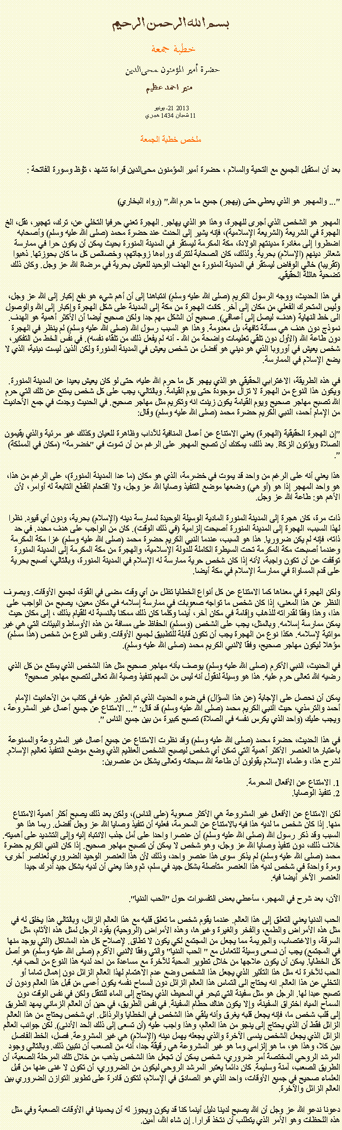 Text Box: بسم الله الرحمن الرحيمخطبة جمعة 
حضرة أمير المؤمنون ﻤﺤﻰالدين  منير احمد عظيميونيو  21- 2013
11 شعبان 1434 هجريملخص خطبة الجمعةبعد أن استقبل الجميع مع التحية والسلام ، حضرة أمير المؤمنون ﻤﺤﻰالدين قراءة ﺗﺸﻬﺩ ، ﺗﯘﻈ وسورة الفاتحة :
"... والمهجر هو الذي يعطي حتى (يهجر) جميع ما حرم الله." (رواه البخاري)

المهجر هو الشخص الذي أجرى للهجرة، وهذا هو الذي يهاجر. الهجرة تعني حرفيا التخلي عن، ترك، تهجير، نقل، الخ الهجرة في الشريعة (الشريعة الإسلامية)، فإنه يشير إلى الحدث عند حضرة محمد (صلى الله عليه وسلم) وأصحابه اضطروا إلى مغادرة مدينتهم الولادة، مكة المكرمة ليستقر في المدينة المنورة بحيث يمكن أن يكون حرا في ممارسة شعائر دينهم (الإسلام) بحرية. ولذلك، كان الصحابة لتترك وراءها زوجاتهم، وخصائص كل ما كان بحوزتها. ذهبوا (تقريبا) خالي الوفاض ليستقر في المدينة المنورة مع الهدف الوحيد للعيش بحرية في مرضاة الله عز وجل. وكان ذلك تضحية هائلة الحقيقي.

في هذا الحديث، ووجه الرسول الكريم (صلى الله عليه وسلم) انتباهنا إلى أن أهم شيء هو دفع إكبار إلى الله عز وجل، وليس المتحرك الفعلي من مكان إلى آخر. كانت الهجرة من مكة إلى المدينة على شكل الهجرة وإكبار إلى الله والوصول الى خط النهاية (هدف، ليصل إلى أعماقي). صحيح أن الشكل مهم جدا ولكن صحيح أيضا أن الأكثر أهمية هو الهدف. نموذج دون هدف هي مسألة تافهة، بل معدومة. وهذا هو السبب رسول الله (صلى الله عليه وسلم) لم ينظر في الهجرة دون طاعة الله (الأول دون تلقي تعليمات واضحة من الله - أنه لم يفعل ذلك من تلقاء نفسه). في نفس الخط من التفكير، شخص يعيش في أوروبا الذي هو ديني هو أفضل من شخص يعيش في المدينة المنورة ولكن الذين ليست دينية، الذي لا يضع الإسلام في الممارسة.

في هذه الطريقة، الاغترابي الحقيقي هو الذي يهجر كل ما حرم الله عليه، حتى لو كان يعيش بعيدا عن المدينة المنورة. ويكون هذا النوع من الهجرة لا تزال موجودة حتى يوم القيامة. وبالتالي، يجب على كل شخص يمتنع عن تلك التي حرم الله تصبح مهاجر صحيح ويوم القيامة يكون زينت انه وتكريم مثل مهاجر صحيح. في الحديث وجدت في جمع الأحاديث من الإمام أحمد، النبي الكريم حضرة محمد (صلى الله عليه وسلم) وقال:

"إن الهجرة الحقيقية (الهجرة) يعني الامتناع عن أعمال المنافية للآداب وظاهرة للعيان وكذلك غير مرئية والذي يقيمون الصلاة ويؤتون الزكاة. بعد ذلك، يمكنك أن تصبح المهجر على الرغم من أن تموت في "خضرمة" (مكان في المملكة) ".
 
هذا يعني أنه على الرغم من واحد قد يموت في خضرمة، الذي هو مكان (ما عدا المدينة المنورة)، على الرغم من هذا، هو واحد المهجر إذا هو (أو هي) وضعها موضع التنفيذ وصايا الله عز وجل، ولا اقتحام القطع التابعة له أوامر، لأن الأهم هو: طاعة الله عز وجل.

ذات مرة، كان هجرة إلى المدينة المنورة المادية الوسيلة الوحيدة لممارسة دينه (الإسلام) بحرية، ودون أي قيود. نظرا لهذا السبب، الهجرة إلى المدينة المنورة أصبحت إلزامية (في ذلك الوقت). كان من الواجب على هدف محدد. في حد ذاته، فإنه لم يكن ضروريا. هذا هو السبب، عندما النبي الكريم حضرة محمد (صلى الله عليه وسلم) غزا مكة المكرمة وعندما أصبحت مكة المكرمة تحت السيطرة الكاملة للدولة الإسلامية، والهجرة من مكة المكرمة إلى المدينة المنورة توقفت عن أن تكون واجبة، لأنه إذا كان شخص حرية ممارسة له الإسلام في المدينة المنورة، وبالتالي، أصبح بحرية على قدم المساواة في ممارسة الإسلام في مكة أيضا.

ولكن الهجرة في معناها كما الامتناع عن كل أنواع الخطايا تظل من أي وقت مضى في القوة، لجميع الأوقات. وبصرف النظر عن هذا المعنى، إذا كان شخص ما تواجه صعوبات في ممارسة إسلامه في مكان معين، يصبح من الواجب على هذا، وهذا وفقا لقدراته للذهاب وإقامة في مكان آخر، أينما وكلما كان ذلك ممكنا بالنسبة له للقيام بذلك ، إلى مكان حيث يمكن ممارسة إسلامه. وبالمثل، يجب على الشخص (ومسلم) الحفاظ على مسافة من هذه الأوساط والبيئات التي هي غير مواتية لإسلامه. هكذا نوع من الهجرة يجب أن تكون قابلة للتطبيق لجميع الأوقات. ونفس النوع من شخص (هذا مسلم) مؤهلا ليكون مهاجر صحيح، وفقا لالنبي الكريم محمد (صلى الله عليه وسلم).

في الحديث، النبي الأكرم (صلى الله عليه وسلم) يوصف بأنه مهاجر صحيح مثل هذا الشخص الذي يمتنع من كل الذي رضيه الله تعالى حرم عليه. هذا هو وسيلة لنقول أنه ليس من المهم تنفيذ وصية الله تعالى لتصبح مهاجر صحيح؟

يمكن أن نحصل على الإجابة (عن هذا السؤال) في ضوء الحديث الذي تم العثور عليه في كتاب من الأحاديث الإمام أحمد والترمذي، حيث النبي الكريم محمد (صلى الله عليه وسلم) قد قال: "... الامتناع عن جميع أعمال غير المشروعة ، ويجب عليك (واحد الذي يكرس نفسه في الصلاة) تصبح كبيرة من بين جميع الناس ".

في هذا الحديث، حضرة محمد (صلى الله عليه وسلم) وقد نظرت الامتناع عن جميع أعمال غير المشروعة والممنوعة باعتبارها العنصر الأكثر أهمية التي تمكن أي شخص ليصبح الشخص العظيم الذي وضع موضع التنفيذ تعاليم الإسلام. لشرح هذا، وعلماء الإسلام يقولون أن طاعة الله سبحانه وتعالى يشكل من عنصرين:

1. الامتناع عن الأفعال المحرمة.
2. تنفيذ الوصايا.

لكن الامتناع عن الأفعال غير المشروعة هي الأكثر صعوبة (على الناس)، ولكن بعد ذلك يصبح أكثر أهمية الامتناع منها. إذا كان شخص ما لديه هذا فيه بالامتناع عن المحرمة، فعليه أن تنفيذ وصايا الله عز وجل أفضل. ربما هذا هو السبب وقد ذكر رسول الله (صلى الله عليه وسلم) أن عنصرا واحدا على أمل جذب الانتباه إليه وإلى التشديد على أهميته. خلاف ذلك، دون تنفيذ وصايا الله عز وجل، وهو شخص لا يمكن أن تصبح مهاجر صحيح. إذا كان النبي الكريم حضرة محمد (صلى الله عليه وسلم) لم يذكر سوى هذا عنصر واحد، وذلك لأن هذا العنصر الوحيد الضروري لعناصر أخرى، ومرة ​​واحدة في شخص لديه هذا العنصر متأصلة بشكل جيد في سلم، ثم وهذا يعني أن لديه بشكل جيد أدرك جيدا العنصر الآخر أيضا فيه.

الآن، بعد شرح في المهجر، سأعطي بعض التفسيرات حول "الحب الدنيا".

الحب الدنيا يعني التعلق إلى هذا العالم. عندما يقوم شخص ما تعلق قلبه مع هذا العالم الزائل، وبالتالي هذا يخلق له في مثل هذه الأمراض والطمع، والفخر والغيرة وغيرها، وهذه الأمراض (الروحية) يقود الرجل لمثل هذه الآثام، مثل السرقة، والاغتصاب، والجريمة مما يجعل من المجتمع لكي يكون لا تطاق. لإصلاح كل هذه المشاكل (التي يوجد منها في المجتمع) يجب أن نسعى وسيلة للتعامل مع " الحب الدنيا" والتي وفقا لالنبي الأكرم (صلى الله عليه وسلم) هو أصل كل الخطايا. يمكن أن يكون علاجها من خلال تطوير المحبة للآخرة مع مساعدة من احد لديه هذا النوع من الحب فيه. الحب للآخرة له مثل هذا التأثير الذي يجعل هذا الشخص وضع عدم الاهتمام لهذا العالم الزائل دون إهمال تماما أو التخلي عن هذا العالم. انه يحتاج الى التماس هذا العالم الزائل دون السماح نفسه يكون أعمى من قبل هذا العالم ودون أن تصبح عبدا لها. الرجل هو مثل سفينة التي تبحر في المحيط، الذي يحتاج إلى الماء للتنقل ولكن في نفس الوقت دون السماح المياه اختراق السفينة، وإلا يكون هناك حطام السفينة. في نفس الطريق، في حين أن العالم الزماني يمهد الطريق إلى قلب شخص ما، فإنه يجعل قلبه يغرق وأنه يلقي هذا الشخص في الخطايا والرذائل. اي شخص يحتاج من هذا العالم الزائل فقط أن الذي يحتاج إلى ينجو من هذا العالم، وهذا واجب عليه (أن تسعى إلى ذلك الحد الأدنى). لكن جوانب العالم الزائل الذي يجعل الشخص ينسى الآخرة والذي يجعله يهمل دينه (الإسلام) هي غير المشروعة. فصل، الخط الفاصل بين كلا، وهذا هو، ما هو إلزامي وما هو غير المشروعة هي رقيقة جدا، أنه من الصعب أن نتبين ذلك. وبالتالي وجود المرشد الروحي المختصة أمر ضروري، شخص يمكن أن تجعل هذا الشخص يذهب من خلال تلك المرحلة الصعبة، أن الطريق الصعب، آمنة وسليمة. كان دائما يعتبر المرشد الروحي ليكون من الضروري، أن تكون لا غنى عنها من قبل العلماء صحيح في جميع الأوقات، واحد الذي هو الصادق في الإسلام، لتكون قادرة على تطوير التوازن الضروري بين العالم الزائل والآخرة.

دعونا ندعو الله عز وجل أن الله يصبح لدينا دليل أينما كنا قد يكون ويجوز له أن يحمينا في الأوقات الصعبة وفي مثل هذه اللحظات وهو الأمر الذي يتطلب أن نتخذ قرارا. إن شاء الله، آمين. 