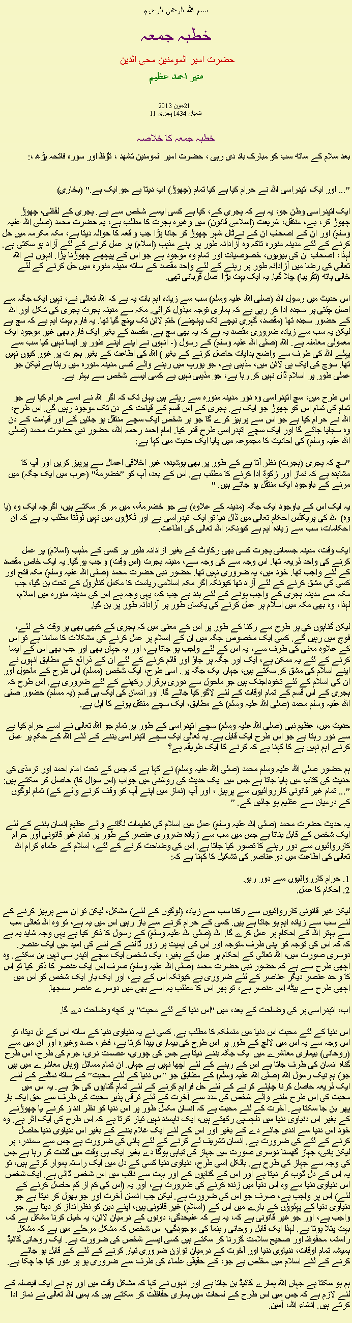 Text Box: بسم الله الرحمن الرحيم خطبہ جمعہ حضرت امیر المومنین محی الدین منير احمد عظيم 2013 جون21 11 شعبان 1434 ہجری  خطبہ جمعہ کا خلاصہبعد سلام کے ساتھ سب کو مبارک باد دی رہی ، حضرت امیر المومنین تشھد ، ﺗﯘﻈ اور سورہ فاتحہ پڑھ ،:
"... اور ایک اتپدراسی اللہ نے حرام کیا ہے کیا تمام (چھوڑ) اپ دیتا ہے جو ایک ہے." (بخاری)

ایک اتپدراسی وطن جو، یہ ہے کہ ہجری کے، کیا ہے کسی ایسے شخص سے ہے. ہجری کے لفظی، چھوڑ چھوڑ کر، بے، منتقل، شریعت (اسلامی قانون) میں وغیرہ ہجرت کا مطلب ہے، یہ حضرت محمد (صلی اللہ علیہ وسلم) اور ان کے اصحاب ان کے نےٹال شہر چھوڑ کر جانا پڑا جب واقعہ کا حوالہ دیتا ہے، مکہ مکرمہ میں حل کرنے کے لئے مدینہ منورہ تاکہ وہ آزادانہ طور پر اپنے مذہب (اسلام) پر عمل کرنے کے لئے آزاد ہو سکتی ہے. لہذا، اصحاب ان کی بیویوں، خصوصیات اور تمام وہ موجود ہے جو اس کے پیچھے چھوڑنا پڑا. انہوں نے اللہ تعالی کی رضا میں آزادانہ طور پر رہنے کے لئے واحد مقصد کے ساتھ مدینہ منورہ میں حل کرنے کے لئے خالی ہاتھ (تقریبا) چلا گیا. یہ ایک بہت بڑا اصل قربانی تھی.

اس حدیث میں رسول اللہ (صلی اللہ علیہ وسلم) سب سے زیادہ اہم بات یہ ہے کہ اللہ تعالی نے، نہیں ایک جگہ سے اصل چلتی پر سجدہ ادا کر رہی ہے کہ ہماری توجہ مبذول کرائی. مکہ سے مدینہ ہجرت ہجری کی شکل اور اللہ کے حضور سجدہ تھا (مقصد، گہری نیچے تک پہنچنے) ختم لائن تک پہنچ گیا تھا. یہ فارم بہت اہم ہے کہ سچ ہے لیکن یہ سب سے زیادہ ضروری مقصد یہ ہے کہ یہ بھی سچ ہے. مقصد کے بغیر ایک فارم بھی غیر موجود ایک معمولی معاملہ ہے. اللہ (صلی اللہ علیہ وسلم) کے رسول (- انہوں نے اپنے اپنے طور پر ایسا نہیں کیا سب سے پہلے اللہ کی طرف سے واضح ہدایات حاصل کرنے کے بغیر) اللہ کی اطاعت کے بغیر ہجرت پر غور کیوں نہیں تھا. سوچ کی ایک ہی لائن میں، مذہبی ہے، جو یورپ میں رہنے والے کسی مدینہ منورہ میں رہتا ہے لیکن جو عملی طور پر اسلام ڈال نہیں کر رہا ہے، جو مذہبی نہیں ہے کسی ایسے شخص سے بہتر ہے.

اس طرح میں، سچ اتپدراسی وہ دور مدینہ منورہ سے رہتے ہیں یہاں تک کہ اگر اللہ نے اسے حرام کیا ہے جو تمام کی تمام اس کو چھوڑ جو ایک ہے. ہجری کے اس قسم کے قیامت کے دن تک موجود رہیں گی. اس طرح، اللہ نے حرام کیا ہے جو اس سے پرہیز کرے گا جو ہر شخص ایک سچے منتقل ہو جائیں گے اور قیامت کے دن وہ سجایا جائے گا اور ایک سچے اتپدراسی طرح قدر کیا. امام احمد رحمہ اللہ، حضور نبی حضرت محمد (صلی اللہ علیہ وسلم) کی احادیث کا مجموعہ میں پایا ایک حدیث میں کہا ہے:

"سچ کہ ہجری (ہجرت) نظر آتا ہے کے طور پر بھی پوشیدہ، غیر اخلاقی اعمال سے پرہیز کریں اور آپ کا مشاہدہ ہے کہ نماز اور زکوة ادا کرنے کا مطلب ہے. اس کے بعد، آپ کو "خضرمة" (عرب میں ایک جگہ) میں مرنے کے باوجود ایک منتقل ہو جاتے ہیں. "
 
یہ ایک اس کے باوجود ایک جگہ (مدینہ کے علاوہ) ہے جو خضرمة،، میں مر کر سکتے ہیں، اگرچہ ایک وہ (یا وہ) اللہ کی پریکٹس احکام تعالی میں ڈال دیا تو ایک اتپدراسی ہے اور ٹکڑوں میں نہیں ٹوٹتا مطلب یہ ہے کہ ان احکامات، سب سے زیادہ اہم ہے کیونکہ: اللہ تعالی کی اطاعت.

ایک وقت، مدینہ جسمانی ہجرت کسی بھی رکاوٹ کے بغیر آزادانہ طور پر کسی کے مذہب (اسلام) پر عمل کرنے کی واحد ذریعہ تھا. اس وجہ سے کی وجہ سے، مدینہ ہجرت (اس وقت) واجب ہو گیا. یہ ایک خاص مقصد کے لئے واجب تھا. خود میں، یہ ضروری نہیں تھا. حضور نبی حضرت محمد (صلی اللہ علیہ وسلم) مکہ فتح اور کسی کی مشق کرنے کے لئے آزاد تھا کیونکہ اگر مکہ اسلامی ریاست کا مکمل کنٹرول کے تحت بن گیا، جب مکہ سے مدینہ ہجری کے واجب ہونے کے لئے بند ہے جب کہ، یہی وجہ ہے اس کی مدینہ منورہ میں اسلام، لہذا، وہ بھی مکہ میں اسلام پر عمل کرنے کی یکساں طور پر آزادانہ طور پر بن گیا.

لیکن گناہوں کی ہر طرح سے رکنا کے طور پر اس کے معنی میں کہ ہجری کے کبھی بھی ہر وقت کے لئے، فوج میں رہیں گے. کسی ایک مخصوص جگہ میں ان کے اسلام پر عمل کرنے کی مشکلات کا سامنا ہے تو اس کے علاوہ معنی کی طرف سے، یہ اس کے لئے واجب ہو جاتا ہے، اور یہ جہاں بھی اور جب بھی اس کے ایسا کرنے کے لئے یہ ممکن ہے، ایک اور جگہ پر جاؤ اور قائم کرنے کے لئے ان کے ذرائع کے مطابق انہوں نے اپنے اسلام کی مشق کر سکتے ہیں، جہاں ایک جگہ پر. اسی طرح، ایک شخص (مسلم) اس طرح کے ماحول اور ان کی اسلام کے لئے تخوداجنک ہیں جو ماحول سے دوری برقرار رکھنے کے لئے ضروری ہے. اس طرح کہ ہجری کے اس قسم کے تمام اوقات کے لئے لاگو کیا جائے گا. اور انسان کی ایک ہی قسم (یہ مسلم) حضور صلی اللہ علیہ وسلم محمد (صلی اللہ علیہ وسلم) کے مطابق، ایک سچے منتقل ہونے کا اہل ہے.

حدیث میں، عظیم نبی (صلی اللہ علیہ وسلم) سچے اتپدراسی کے طور پر تمام جو اللہ تعالی نے اسے حرام کیا ہے سے دور رہتا ہے جو اس طرح ایک قابل ہے. یہ تعالی ایک سچے اتپدراسی بننے کے لئے اللہ کے حکم پر عمل کرنے اہم نہیں ہے کا کہنا ہے کہ کرنے کا ایک طریقہ ہے؟

ہم حضور صلی اللہ علیہ وسلم محمد (صلی اللہ علیہ وسلم) نے کہا ہے کہ جس کے تحت امام احمد اور ترمذی کی حدیث کی کتاب میں پایا جاتا ہے جس میں ایک حدیث کی روشنی میں جواب (اس سوال کا) حاصل کر سکتے ہیں: "... تمام غیر قانونی کارروائیوں سے پرہیز ، اور آپ (نماز میں اپنے آپ کو وقف کرنے والے کے) تمام لوگوں کے درمیان سے عظیم ہو جائیں گے. "

یہ حدیث حضرت محمد (صلی اللہ علیہ وسلم) عمل میں اسلام کی تعلیمات لگانے والے عظیم انسان بننے کے لئے ایک شخص کے قابل بناتا ہے جس میں سب سے زیادہ ضروری عنصر کے طور پر تمام غیر قانونی اور حرام کارروائیوں سے دور رہنے کا تصور کیا جاتا ہے. اس کی وضاحت کرنے کے لئے، اسلام کے علماء کرام اللہ تعالی کی اطاعت میں دو عناصر کی تشکیل کا کہنا ہے کہ:

1. حرام کارروائیوں سے دور رہو.
2. احکام کا عمل.

لیکن غیر قانونی کارروائیوں سے رکنا سب سے زیادہ (لوگوں کے لئے) مشکل، لیکن تو ان سے پرہیز کرنے کے لئے سب سے زیادہ اہم ہو جاتا ہے ہیں. کسی کے حرام کرنے سے باز رہیں اس میں یہ ہے، تو وہ اللہ تعالی سب سے بہتر اللہ کے احکام پر عمل کرے گا. اللہ (صلی اللہ علیہ وسلم) کے رسول کا ذکر کیا ہے یہی وجہ شاید یہ ہے کہ کہ اس کی توجہ کو اپنی طرف متوجہ اور اس کی اہمیت پر زور ڈالنے کے لئے کی امید میں ایک عنصر. دوسری صورت میں، اللہ تعالی کے احکام پر عمل کے بغیر، ایک شخص ایک سچے اتپدراسی نہیں بن سکتے. وہ اچھی طرح سے ہے کہ حضور نبی حضرت محمد (صلی اللہ علیہ وسلم) صرف اس ایک عنصر کا ذکر کیا تو اس کا واحد عنصر دیگر عناصر کے لئے ضروری ہے کیونکہ اس کے ہے، اور ایک بار ایک شخص کو اس میں اچھی طرح سے بیٹھ اس عنصر ہے، تو پھر اس کا مطلب یہ اسے بھی میں دوسرے عنصر سمجھا.

اب، اتپدراسی پر کی وضاحت کے بعد، میں "اس دنیا کے لئے محبت" پر کچھ وضاحت دے گا.

اس دنیا کے لئے محبت اس دنیا میں منسلکہ کا مطلب ہے. کسی نے یہ دنیاوی دنیا کے ساتھ اس کے دل دیتا، تو اس وجہ سے یہ اس میں لالچ کے طور پر اس طرح کی بیماری پیدا کرتا ہے، فخر، حسد وغیرہ اور ان میں سے (روحانی) بیماری معاشرے میں ایک جگہ بننے دیتا ہے جس کی چوری، عصمت دری، جرم کی طرح، اس طرح گناہ انسان کی طرف جاتا ہے اس کے رہنے کے لئے اچھا نہیں ہے جہاں. ان تمام مسائل (وہاں معاشرے میں ہیں جو) ہم نیک رسول اللہ (صلی اللہ علیہ وسلم) کے مطابق جو "اس دنیا کے لئے محبت" کے ساتھ نمٹنے کے لئے ایک ذریعہ حاصل کرنا چاہئے کرنے کے لئے حل فراہم کرنے کے لئے تمام گناہوں کی جڑ ہے. یہ اس میں محبت کی اس طرح ملنے والے شخص کی مدد سے آخرت کے لئے ترقی پذیر محبت کی طرف سے حق ایک بار پھر بن جا سکتا ہے. آخرت کے لئے محبت ہے کہ انسان مکمل طور پر اس دنیا کو نظر انداز کرنے یا چھوڑنے کے بغیر اس دنیاوی دنیا میں دلچسپی رکھتے ہیں، ایک ناپسند نہیں تیار کرتا ہے کہ اس طرح کی ایک اثر ہے. وہ خود اس دنیا سے اندی جائے دے کے بغیر اور اس کے لئے ایک غلام بننے کے بغیر اس دنیاوی دنیا حاصل کرنے کے لئے کی ضرورت ہے. انسان تشریف لے کرنے کے لئے پانی کی ضرورت ہے جس سے سمندر، پر لیکن پانی، جہاز گھسنا دوسری صورت میں جہاز کی تباہی ہوگا دے بغیر ایک ہی وقت میں گشت کر رہا ہے جس کی وجہ سے جہاز کی طرح ہے. بالکل اسی طرح، دنیاوی دنیا کسی کے دل میں ایک راستہ ہموار کرتے ہیں، تو یہ اس کے دل ڈوب کر دیتا ہے اور اس کے گناہوں کے اور بہت سے نائب میں اس شخص ڈالی ہے. ایک شخص اس دنیاوی دنیا سے وہ اس دنیا میں زندہ کرنے کی ضرورت ہے، اور یہ (اس کی کم از کم حاصل کرنے کے لئے) اس پر واجب ہے، صرف جو اس کی ضرورت ہے. لیکن جب انسان آخرت اور جو بھول کر دیتا ہے جو دنیاوی دنیا کے پہلوؤں کے بارے میں اس کے (اسلام) غیر قانونی ہیں، اپنے دین کو نظرانداز کر دیتا ہے. جو واجب ہے، اور جو غیر قانونی ہے کہ، یہ ہے کہ علیحدگی، دونوں کے درمیان لائن، یہ خیال کرنا مشکل ہے کہ، بہت پتلا ہوتا ہے. لہذا ایک قابل روحانی رہنما کی موجودگی، اس شخص کہ مشکل مرحلے میں ہے کہ مشکل راستہ، محفوظ اور صحیح سلامت گزرنا کر سکتے ہیں کسی ایسے شخص کی ضرورت ہے. ایک روحانی گائیڈ ہمیشہ تمام اوقات، دنیاوی دنیا اور آخرت کے درمیان توازن ضروری تیار کرنے کے لئے کے قابل ہو جائے کرنے کے لئے اسلام میں مخلص ہے جو، کے حقیقی علماء کی طرف سے ضروری ہو پر غور کیا جا چکا ہے.

ہم ہو سکتا ہے جہاں اللہ ہمارے گائیڈ بن جاتا ہے اور انہوں نے کہا کہ مشکل وقت میں اور ہم نے ایک فیصلہ کے لئے لازم ہے کہ جس میں اس طرح کے لمحات میں ہماری حفاظت کر سکتے ہیں کہ ہمیں اللہ تعالی نے نماز ادا کرتے ہیں. انشاء اللہ، آمین. 
