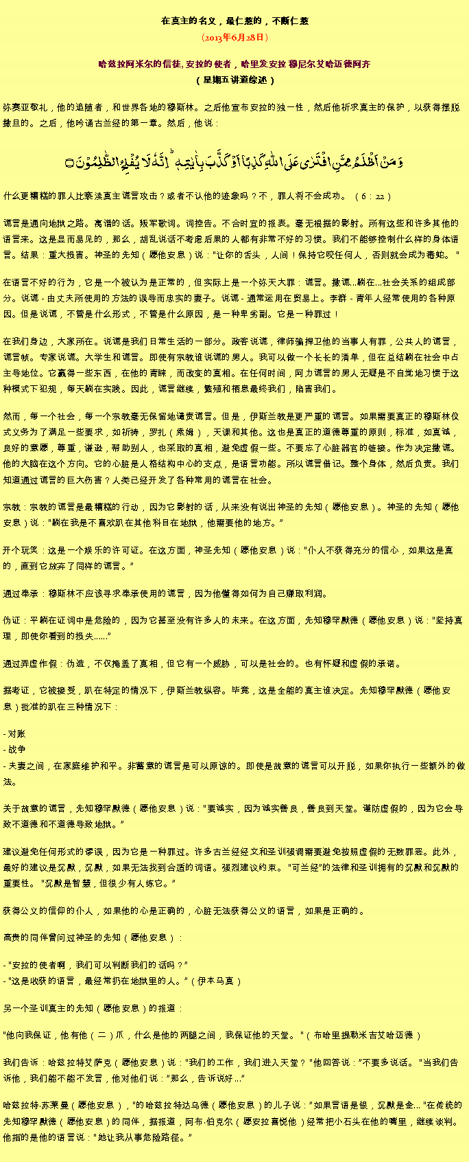 Text Box: 在真主的名义，最仁慈的，不断仁慈(2013年6月28日)
 哈兹拉阿米尔的信徒, 安拉的使者，哈里发安拉 穆尼尔艾哈迈德阿齐（星期五讲道综述） 弥赛亚敬礼，他的追随者，和世界各地的穆斯林。之后他宣布安拉的独一性，然后他祈求真主的保护，以获得摆脱撒旦的。之后，他吟诵古兰经的第一章。然后，他说：وَ مَنۡ اَظۡلَمُ  مِمَّنِ افۡتَرٰی عَلَی اللّٰہِ  کَذِبًا اَوۡ  کَذَّبَ بِاٰیٰتِہٖ ؕ اِنَّہٗ لَا  یُفۡلِحُ  الظّٰلِمُوۡنَ ۝
什么更糟糕的罪人比亵渎真主谎言攻击？或者不认他的迹象吗？不，罪人将不会成功。 （6：22）

谎言是通向地狱之路。离谱的话。叛军歌词。词控告。不合时宜的报表。毫无根据的影射。所有这些和许多其他的语言来。这是显而易见的，那么，胡乱说话不考虑后果的人都有非常不好的习惯。我们不能够控制什么样的身体语言。结果：重大损害。神圣的先知（愿他安息）说：让你的舌头，人间！保持它咬任何人，否则就会成为毒蛇。 

在语言不好的行为，它是一个被认为是正常的，但实际上是一个弥天大罪：谎言。撒谎...躺在...社会关系的组成部分。说谎 - 由丈夫所使用的方法的误导而忠实的妻子。说谎 - 通常运用在贸易上。李群 - 青年人经常使用的各种原因。但是说谎，不管是什么形式，不管是什么原因，是一种卑劣副。它是一种罪过！

在我们身边，大家所在。说谎是我们日常生活的一部分。政客说谎，律师骗捍卫他的当事人有罪，公共人的谎言，谎言帧。专家说谎。大学生和谎言。即使有宗教谁说谎的男人。我可以做一个长长的清单，但在总结躺在社会中占主导地位。它赢得一些东西，在他的青睐，而改变的真相。在任何时间，阿力谎言的男人无疑是不自觉地习惯于这种模式下犯规，每天躺在实践。因此，谎言继续，繁殖和栖息最终我们，陷害我们。

然而，每一个社会，每一个宗教毫无保留地谴责谎言。但是，伊斯兰教是更严重的谎言。如果需要真正的穆斯林仪式义务为了满足一些要求，如祈祷，罗扎（索姆），天课和其他。这也是真正的道德尊重的原则，标准，如真诚，良好的意愿，尊重，谦逊，帮助别人，也采取的真相，避免虚假一些。不要忘了心脏器官的链接。作为决定撒谎。他的大脑在这个方向。它的心脏是人格结构中心的支点，是语言功能。所以谎言借记。整个身体，然后负责。我们知道通过谎言的巨大伤害？人类已经开发了各种常用的谎言在社会。

宗教：宗教的谎言是最糟糕的行动，因为它影射的话，从来没有说出神圣的先知（愿他安息）。神圣的先知（愿他安息）说：躺在我是不喜欢趴在其他科目在地狱，他需要他的地方。

开个玩笑：这是一个娱乐的许可证。在这方面，神圣先知（愿他安息）说：仆人不获得充分的信心，如果这是真的，直到它放弃了同样的谎言。

通过奉承：穆斯林不应该寻求奉承使用的谎言，因为他懂得如何为自己赚取利润。

伪证：平躺在证词中是危险的，因为它甚至没有许多人的未来。在这方面，先知穆罕默德（愿他安息）说：坚持真理，即使你看到的损失......

通过弄虚作假：伪造，不仅掩盖了真相，但它有一个威胁，可以是社会的。也有怀疑和虚假的承诺。

据考证，它被接受，趴在特定的情况下，伊斯兰教纵容。毕竟，这是全能的真主谁决定。先知穆罕默德（愿他安息）批准的趴在三种情况下：

- 对账
- 战争
- 夫妻之间，在家庭维护和平。非蓄意的谎言是可以原谅的。即使是故意的谎言可以开脱，如果你执行一些额外的做法。

关于故意的谎言，先知穆罕默德（愿他安息）说：要诚实，因为诚实善良，善良到天堂。谨防虚假的，因为它会导致不道德和不道德导致地狱。

建议避免任何形式的谬误，因为它是一种罪过。许多古兰经经文和圣训强调需要避免按照虚假的无数罪恶。此外，最好的建议是沉默，沉默，如果无法找到合适的词语。强烈建议约束。 可兰经的法律和圣训拥有的沉默和沉默的重要性。 沉默是智​​慧，但很少有人练它。

获得公义的信仰的仆人，如​​果他的心是正确的，心脏无法获得公义的语言，如果是正确的。

高贵的同伴曾问过神圣的先知（愿他安息）：

- 安拉的使者啊，我们可以判断我们的话吗？
- 这是收获的语言，最经常扔在地狱里的人。（伊本马真）

另一个圣训真主的先知（愿他安息）的报道：

他向我保证，他有他（二）爪，什么是他的两腿之间，我保证他的天堂。 （布哈里提勒米吉艾哈迈德）

我们告诉：哈兹拉特艾萨克（愿他安息）说：我们的工作，我们进入天堂？ 他回答说：不要多说话。 当我们告诉他，我们能不能​​不发言，他对他们说：那么，告诉说好...

哈兹拉特苏莱曼（愿他安息），的哈兹拉特达乌德（愿他安息）的儿子说：如果言语是银，沉默是金... 在传统的先知穆罕默德（愿他安息）的同伴，据报道，阿布伯克尔（愿安拉喜悦他）经常把小石头在他的嘴里，继续谈判。他指的是他的语言说：她让我从事危险路径。

