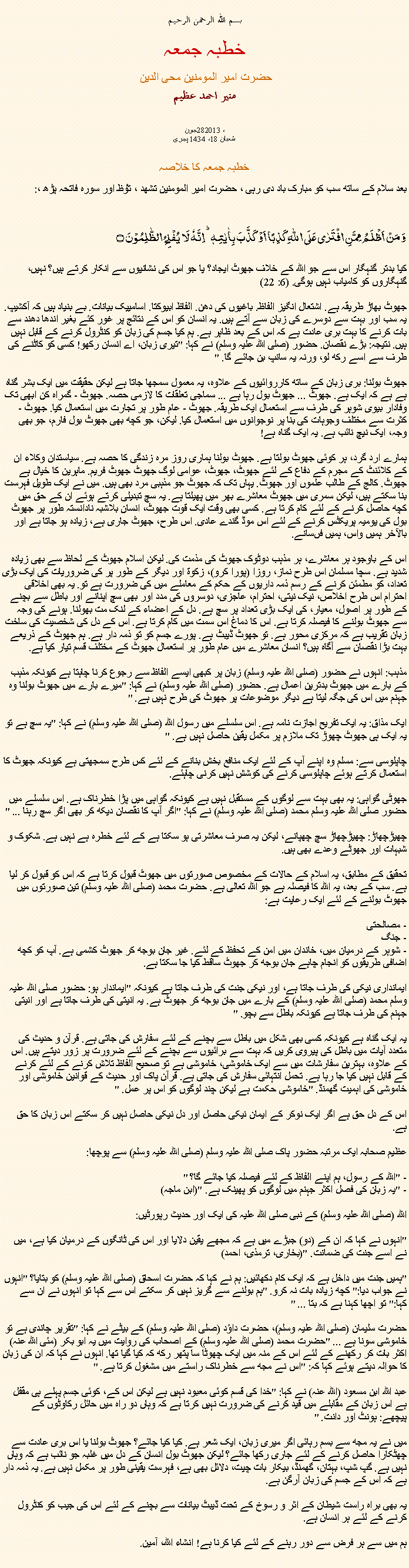 Text Box:  بسم الله الرحمن الرحيمخطبہ جمعہ حضرت امیر المومنین محی الدین منير احمد عظيم   جون28، 2013
شعبان 18، 1434 ہجری   خطبہ جمعہ کا خلاصہ بعد سلام کے ساتھ سب کو مبارک باد دی رہی ، حضرت امیر المومنین تشھد ، ﺗﯘﻈ اور سورہ فاتحہ پڑھ ،:وَ مَنۡ اَظۡلَمُ  مِمَّنِ افۡتَرٰی عَلَی اللّٰہِ  کَذِبًا اَوۡ  کَذَّبَ بِاٰیٰتِہٖ ؕ اِنَّہٗ لَا  یُفۡلِحُ  الظّٰلِمُوۡنَ ۝
کیا بدتر گنہگار اس سے جو اللہ کے خلاف جھوٹ ایجاد؟ یا جو اس کی نشانیوں سے انکار کرتے ہیں؟ نہیں، گنہگاروں کو کامیاب نہیں ہوگی. (6: 22)

جھوٹ بھاڑ طریقہ ہے. اشتعال انگیز الفاظ. باغیوں کی دھن. الفاظ ابیوکتا. اسامییک بیانات. بے بنیاد ہیں کہ آکشیپ. یہ سب اور بہت سے دوسرے کی زبان سے آتے ہیں. یہ انسان کو اس کے نتائج پر غور کئے بغیر اندھا دھند سے بات کرنے کا بہت بری عادت ہے کہ اس کے بعد ظاہر ہے. ہم کیا جسم کی زبان کو کنٹرول کرنے کے قابل نہیں ہیں. نتیجہ: بڑے نقصان. حضور (صلی اللہ علیہ وسلم) نے کہا: "تیری زبان، اے انسان رکھو! کسی کو کاٹنے کی طرف سے اسے رکھ لو، ورنہ یہ سانپ بن جائے گا. "

جھوٹ بولنا: بری زبان کے ساتھ کارروائیوں کے علاوہ، یہ معمول سمجھا جاتا ہے لیکن حقیقت میں ایک بشر گناہ ہے ہے کہ ایک ہے. جھوٹ ... جھوٹ بول رہا ہے ... سماجی تعلقات کا لازمی حصہ. جھوٹ - گمراہ کن ابھی تک وفادار بیوی شوہر کی طرف سے استعمال ایک طریقہ. جھوٹ - عام طور پر تجارت میں استعمال کیا. جھوٹ - کثرت سے مختلف وجوہات کی بنا پر نوجوانوں میں استعمال کیا. لیکن، جو کچھ بھی جھوٹ بول فارم، جو بھی وجہ، ایک نیچ نائب ہے. یہ ایک گناہ ہے!

ہمارے ارد گرد، ہر کوئی جھوٹ بولتا ہے. جھوٹ بولنا ہماری روز مرہ زندگی کا حصہ ہے. سیاستدان وکلاء ان کے کلائنٹ کے مجرم کے دفاع کے لئے جھوٹ، جھوٹ، عوامی لوگ جھوٹ جھوٹ فریم. ماہرین کا خیال ہے جھوٹ. کالج کے طالب علموں اور جھوٹ. یہاں تک کہ جھوٹ جو مذہبی مرد بھی ہیں. میں نے ایک طویل فہرست بنا سکتے ہیں، لیکن سمری میں جھوٹ معاشرے بھر میں پھیلتا ہے. یہ سچ تبدیلی کرتے ہوئے ان کے حق میں کچھ حاصل کرنے کے لئے کام کرتا ہے. کسی بھی وقت ایک قوت جھوٹ، انسان بلاشبہ نادانستہ طور پر جھوٹ بول کی یومیہ پریکٹس کرنے کے لئے اس موڈ گندے عادی. اس طرح، جھوٹ جاری ہے، زیادہ ہو جاتا ہے اور بالآخر ہمیں واس، ہمیں فںسانے.

اس کے باوجود ہر معاشرے، ہر مذہب دوٹوک جھوٹ کی مذمت کی. لیکن اسلام جھوٹ کے لحاظ سے بھی زیادہ شدید ہے. سچا مسلمان اس طرح نماز، روزا (پورا کرو)، زکوة اور دیگر کے طور پر کی ضروریات کی ایک بڑی تعداد، کو مطمئن کرنے کے رسم ذمہ داریوں کے حکم کے معاملے میں کی ضرورت ہے تو. یہ بھی اخلاقی احترام اس طرح اخلاص، نیک نیتی، احترام، عاجزی، دوسروں کی مدد اور بھی سچ اپنانے اور باطل سے بچنے کے طور پر اصول، معیار، کی ایک بڑی تعداد پر سچ ہے. دل کے اعضاء کے لنک مت بھولنا. ہونے کی وجہ سے جھوٹ بولنے کا فیصلہ کرتا ہے. اس کا دماغ اس سمت میں کام کرتا ہے. اس کے دل کی شخصیت کی ساخت زبان تقریب ہے کہ مرکزی محور ہے. تو جھوٹ ڈیبٹ ہے. پورے جسم کو تو ذمہ دار ہے. ہم جھوٹ کے ذریعے بہت بڑا نقصان سے آگاہ ہیں؟ انسان معاشرے میں عام طور پر استعمال جھوٹ کے مختلف قسم تیار کیا ہے.

مذہب: انہوں نے حضور (صلی اللہ علیہ وسلم) زبان پر کبھی ایسے الفاظ سے رجوع کرنا چاہتا ہے کیونکہ مذہب کے بارے میں جھوٹ بدترین اعمال ہے. حضور (صلی اللہ علیہ وسلم) نے کہا: "میرے بارے میں جھوٹ بولنا وہ جہنم میں اس کی جگہ لیتا ہے دیگر موضوعات پر جھوٹ کی طرح نہیں ہے. "

ایک مذاق: یہ ایک تفریح ​​اجازت نامہ ہے. اس سلسلے میں رسول اللہ (صلی اللہ علیہ وسلم) نے کہا: "یہ سچ ہے تو یہ ایک ہی جھوٹ چھوڑ تک ملازم پر مکمل یقین حاصل نہیں ہے. "

چاپلوسی سے: مسلم وہ اپنے آپ کے لئے ایک منافع بخش بنانے کے لئے کس طرح سمجھتی ہے کیونکہ جھوٹ کا استعمال کرتے ہوئے چاپلوسی کرنے کی کوشش نہیں کرنی چاہئے.

جھوٹی گواہی: یہ بھی بہت سے لوگوں کے مستقبل نہیں ہے کیونکہ گواہی میں پڑا خطرناک ہے. اس سلسلے میں حضور صلی اللہ علیہ وسلم محمد (صلی اللہ علیہ وسلم) نے کہا: "اگر آپ کا نقصان دیکھ کر بھی اگر سچ رہنا ... "

چھیڑچھاڑ: چھیڑچھاڑ سچ چھپانے، لیکن یہ صرف معاشرتی ہو سکتا ہے کے لئے خطرہ ہے نہیں ہے. شکوک و شبہات اور جھوٹے وعدے بھی ہیں.

تحقیق کے مطابق، یہ اسلام کے حالات کے مخصوص صورتوں میں جھوٹ قبول کرتا ہے کہ اس کو قبول کر لیا ہے. سب کے بعد، یہ اللہ کا فیصلہ ہے جو اللہ تعالی ہے. حضرت محمد (صلی اللہ علیہ وسلم) تین صورتوں میں جھوٹ بولنے کے لئے ایک رعایت ہے:

- مصالحتی
- جنگ
- شوہر کے درمیان میں، خاندان میں امن کے تحفظ کے لئے. غیر جان بوجھ کر جھوٹ کشمی ہے. آپ کو کچھ اضافی طریقوں کو انجام چاہے جان بوجھ کر جھوٹ ساقط کیا جا سکتا ہے.

ایمانداری نیکی کی طرف جاتا ہے، اور نیکی جنت کی طرف جاتا ہے کیونکہ "ایماندار ہو: حضور صلی اللہ علیہ وسلم محمد (صلی اللہ علیہ وسلم) کے بارے میں جان بوجھ کر جھوٹ ہے. یہ انیتی کی طرف جاتا ہے اور انیتی جہنم کی طرف جاتا ہے کیونکہ باطل سے بچو. "

یہ ایک گناہ ہے کیونکہ کسی بھی شکل میں باطل سے بچنے کے لئے سفارش کی جاتی ہے. قرآن و حدیث کی متعدد آیات میں باطل کی پیروی کریں کہ بہت سے برائیوں سے بچنے کے لئے ضرورت پر زور دیتے ہیں. اس کے علاوہ، بہترین سفارشات میں سے ایک خاموشی، خاموشی ہے تو صحیح الفاظ تلاش کرنے کے لئے کرنے کے قابل نہیں کیا جا رہا ہے. تحمل انتہائی سفارش کی جاتی ہے. قرآن پاک اور حدیث کے قوانین خاموشی اور خاموشی کی اہمیت گھمنڈ. "خاموشی حکمت ہے لیکن چند لوگوں کو اس پر عمل. "

اس کے دل حق ہے اگر ایک نوکر کے ایمان نیکی حاصل اور دل نیکی حاصل نہیں کر سکتے اس زبان کا حق ہے.

عظیم صحابہ ایک مرتبہ حضور پاک صلی اللہ علیہ وسلم (صلی اللہ علیہ وسلم) سے پوچھا:

- "اللہ کے رسول، ہم اپنے الفاظ کے لئے فیصلہ کیا جائے گا؟ "
- "یہ زبان کی فصل اکثر جہنم میں لوگوں کو پھینک ہے. "(ابن ماجہ)

اللہ (صلی اللہ علیہ وسلم) کے نبی صلی اللہ علیہ کی ایک اور حدیث رپورٹیں:

"انہوں نے کہا کہ ان کے (دو) جبڑے میں ہے کہ مجھے یقین دلایا اور اس کی ٹانگوں کے درمیان کیا ہے، میں نے اسے جنت کی ضمانت. "(بخاری، ترمذی، احمد)

"ہمیں جنت میں داخل ہے کہ ایک کام دکھائیں: ہم نے کہا کہ حضرت اسحاق (صلی اللہ علیہ وسلم) کو بتایا؟ "انہوں نے جواب دیا:" کچھ زیادہ بات نہ کرو. "ہم بولنے سے گریز نہیں کر سکتے اس سے کہا تو انہوں نے ان سے کہا:" تو اچھا کہنا ہے کہ بتا ... "

حضرت سلیمان (صلی اللہ علیہ وسلم)، حضرت داؤد (صلی اللہ علیہ وسلم) کے بیٹے نے کہا: "تقریر چاندی ہے تو خاموشی سونا ہے ... "حضرت محمد (صلی اللہ علیہ وسلم) کے اصحاب کی روایت میں یہ ابو بکر (مئی اللہ عنہ) اکثر بات کر رکھنے کے لئے اس کے منہ میں ایک چھوٹا سا پتھر رکھ کہ کیا گیا تھا. انہوں نے کہا کہ ان کی زبان کا حوالہ دیتے ہوئے کہا کہ: "اس نے مجھ سے خطرناک راستے میں مشغول کرتا ہے. "

عبد اللہ ابن مسعود (اللہ عنہ) نے کہا: "خدا کی قسم کوئی معبود نہیں ہے لیکن اس کے، کوئی جسم پہلے ہی مقفل ہے اس زبان کے مقابلے میں قید کرنے کی ضرورت نہیں کرتا ہے کہ وہاں دو راہ میں حائل رکاوٹوں کے پیچھے: ہونٹ اور دانت. "

میں نے یہ مجھ سے بسم رہائی اگر میری زبان، ایک شعر ہے. کیا کیا جائے؟ جھوٹ بولنا یا اس بری عادت سے چھٹکارا حاصل کرنے کے لئے جاری رکھا جائے؟ لیکن جھوٹ بول انسان کے دل میں غلبہ جو نائب ہے کہ وہاں نہیں ہے. گپ شپ، بہتان، گھمنڈ، بیکار بات چیت، دلائل بھی ہے، فہرست یقینی طور پر مکمل نہیں ہے. یہ ذمہ دار ہے کہ اس کے جسم کی زبان آرگن ہے.

یہ بھی براہ راست شیطان کے اثر و رسوخ کے تحت ڈیبٹ بیانات سے بچنے کے لئے اس کی جیب کو کنٹرول کرنے کے لئے ہر انسان ہے.

ہم میں سے ہر فرض سے دور رہنے کے لئے کیا کرنا ہے! انشاء اللہ، آمین. 
