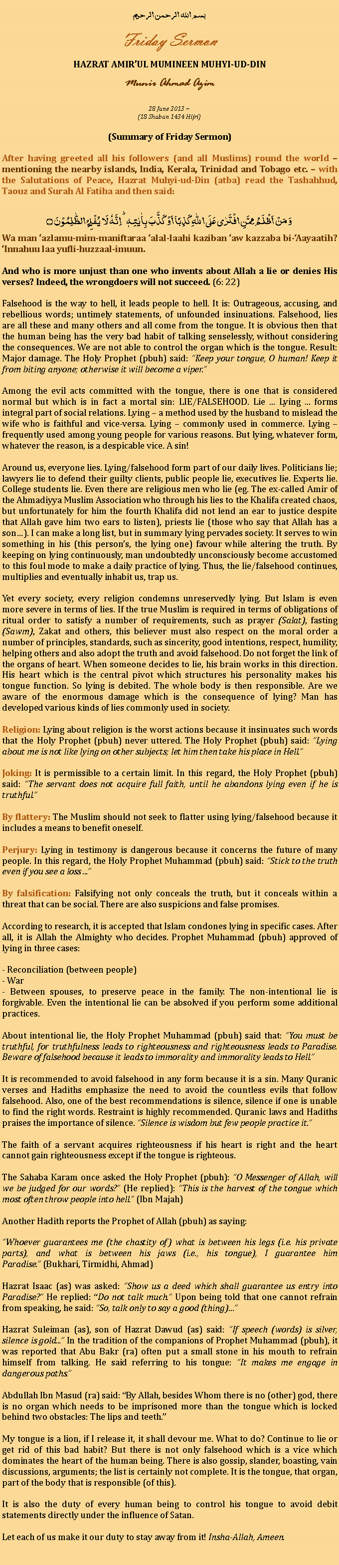 Text Box: بسم الله الرحمن الرحيمFriday SermonHAZRAT AMIRUL MUMINEEN MUHYI-UD-DINMunir Ahmad Azim28 June 2013 ~(18 Shaban 1434 Hijri)(Summary of Friday Sermon)After having greeted all his followers (and all Muslims) round the world  mentioning the nearby islands, India, Kerala, Trinidad and Tobago etc.  with the Salutations of Peace, Hazrat Muhyi-ud-Din (atba) read the Tashahhud, Taouz and Surah Al Fatiha and then said:وَ مَنۡ اَظۡلَمُ  مِمَّنِ افۡتَرٰی عَلَی اللّٰہِ  کَذِبًا اَوۡ  کَذَّبَ بِاٰیٰتِہٖ ؕ اِنَّہٗ لَا  یُفۡلِحُ  الظّٰلِمُوۡنَ ۝Wa man azlamu-mim-maniftaraa alal-laahi kaziban aw kazzaba bi-Aayaatih? Innahuu laa yufli-huzzaal-imuun.And who is more unjust than one who invents about Allah a lie or denies His verses? Indeed, the wrongdoers will not succeed. (6: 22)Falsehood is the way to hell, it leads people to hell. It is: Outrageous, accusing, and rebellious words; untimely statements, of unfounded insinuations. Falsehood, lies are all these and many others and all come from the tongue. It is obvious then that the human being has the very bad habit of talking senselessly, without considering the consequences. We are not able to control the organ which is the tongue. Result: Major damage. The Holy Prophet (pbuh) said: Keep your tongue, O human! Keep it from biting anyone; otherwise it will become a viper.Among the evil acts committed with the tongue, there is one that is considered normal but which is in fact a mortal sin: LIE/FALSEHOOD. Lie ... Lying ... forms integral part of social relations. Lying  a method used by the husband to mislead the wife who is faithful and vice-versa. Lying  commonly used in commerce. Lying  frequently used among young people for various reasons. But lying, whatever form, whatever the reason, is a despicable vice. A sin!Around us, everyone lies. Lying/falsehood form part of our daily lives. Politicians lie; lawyers lie to defend their guilty clients, public people lie, executives lie. Experts lie. College students lie. Even there are religious men who lie (eg. The ex-called Amir of the Ahmadiyya Muslim Association who through his lies to the Khalifa created chaos, but unfortunately for him the fourth Khalifa did not lend an ear to justice despite that Allah gave him two ears to listen), priests lie (those who say that Allah has a son). I can make a long list, but in summary lying pervades society. It serves to win something in his (this persons, the lying one) favour while altering the truth. By keeping on lying continuously, man undoubtedly unconsciously become accustomed to this foul mode to make a daily practice of lying. Thus, the lie/falsehood continues, multiplies and eventually inhabit us, trap us.Yet every society, every religion condemns unreservedly lying. But Islam is even more severe in terms of lies. If the true Muslim is required in terms of obligations of ritual order to satisfy a number of requirements, such as prayer (Salat), fasting (Sawm), Zakat and others, this believer must also respect on the moral order a number of principles, standards, such as sincerity, good intentions, respect, humility, helping others and also adopt the truth and avoid falsehood. Do not forget the link of the organs of heart. When someone decides to lie, his brain works in this direction. His heart which is the central pivot which structures his personality makes his tongue function. So lying is debited. The whole body is then responsible. Are we aware of the enormous damage which is the consequence of lying? Man has developed various kinds of lies commonly used in society.Religion: Lying about religion is the worst actions because it insinuates such words that the Holy Prophet (pbuh) never uttered. The Holy Prophet (pbuh) said: Lying about me is not like lying on other subjects; let him then take his place in Hell.Joking: It is permissible to a certain limit. In this regard, the Holy Prophet (pbuh) said: The servant does not acquire full faith, until he abandons lying even if he is truthful.By flattery: The Muslim should not seek to flatter using lying/falsehood because it includes a means to benefit oneself.Perjury: Lying in testimony is dangerous because it concerns the future of many people. In this regard, the Holy Prophet Muhammad (pbuh) said: Stick to the truth even if you see a loss ...By falsification: Falsifying not only conceals the truth, but it conceals within a threat that can be social. There are also suspicions and false promises.According to research, it is accepted that Islam condones lying in specific cases. After all, it is Allah the Almighty who decides. Prophet Muhammad (pbuh) approved of lying in three cases:- Reconciliation (between people)- War- Between spouses, to preserve peace in the family. The non-intentional lie is forgivable. Even the intentional lie can be absolved if you perform some additional practices.About intentional lie, the Holy Prophet Muhammad (pbuh) said that: You must be truthful, for truthfulness leads to righteousness and righteousness leads to Paradise. Beware of falsehood because it leads to immorality and immorality leads to Hell.It is recommended to avoid falsehood in any form because it is a sin. Many Quranic verses and Hadiths emphasize the need to avoid the countless evils that follow falsehood. Also, one of the best recommendations is silence, silence if one is unable to find the right words. Restraint is highly recommended. Quranic laws and Hadiths praises the importance of silence. Silence is wisdom but few people practice it.The faith of a servant acquires righteousness if his heart is right and the heart cannot gain righteousness except if the tongue is righteous.The Sahaba Karam once asked the Holy Prophet (pbuh): O Messenger of Allah, will we be judged for our words? (He replied): This is the harvest of the tongue which most often throw people into hell. (Ibn Majah)Another Hadith reports the Prophet of Allah (pbuh) as saying:Whoever guarantees me (the chastity of) what is between his legs (i.e. his private parts), and what is between his jaws (i.e., his tongue), I guarantee him Paradise. (Bukhari, Tirmidhi, Ahmad)Hazrat Isaac (as) was asked: Show us a deed which shall guarantee us entry into Paradise? He replied: Do not talk much. Upon being told that one cannot refrain from speaking, he said: So, talk only to say a good (thing)Hazrat Suleiman (as), son of Hazrat Dawud (as) said: If speech (words) is silver, silence is gold... In the tradition of the companions of Prophet Muhammad (pbuh), it was reported that Abu Bakr (ra) often put a small stone in his mouth to refrain himself from talking. He said referring to his tongue: It makes me engage in dangerous paths.Abdullah Ibn Masud (ra) said: By Allah, besides Whom there is no (other) god, there is no organ which needs to be imprisoned more than the tongue which is locked behind two obstacles: The lips and teeth.My tongue is a lion, if I release it, it shall devour me. What to do? Continue to lie or get rid of this bad habit? But there is not only falsehood which is a vice which dominates the heart of the human being. There is also gossip, slander, boasting, vain discussions, arguments; the list is certainly not complete. It is the tongue, that organ, part of the body that is responsible (of this).It is also the duty of every human being to control his tongue to avoid debit statements directly under the influence of Satan.Let each of us make it our duty to stay away from it! Insha-Allah, Ameen. 