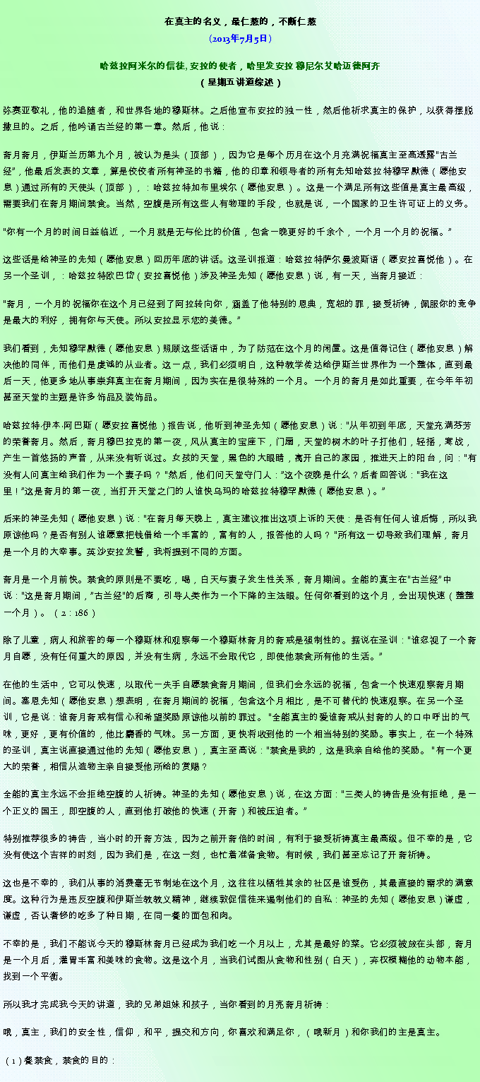 Text Box: 在真主的名义，最仁慈的，不断仁慈(2013年7月5日)
 哈兹拉阿米尔的信徒, 安拉的使者，哈里发安拉 穆尼尔艾哈迈德阿齐（星期五讲道综述） 弥赛亚敬礼，他的追随者，和世界各地的穆斯林。之后他宣布安拉的独一性，然后他祈求真主的保护，以获得摆脱撒旦的。之后，他吟诵古兰经的第一章。然后，他说：斋月斋月，伊斯兰历第九个月，被认为是头（顶部），因为它是每个历月在这个月充满祝福真主至高透露古兰经，他最后发表的文章，算是佼佼者所有神圣的书籍，他的印章和领导者的所有先知哈兹拉特穆罕默德（愿他安息）通过所有的天使头（顶部），：哈兹拉特加布里埃尔（愿他安息） 。这是一个满足所有这些值是真主最高级，需要我们在斋月期间禁食。当然，空腹是所有这些人有物理的手段，也就是说，一个国家的卫生许可证上的义务。

你有一个月的时间日益临近，一个月就是无与伦​​比的价值，包含一晚更好的千余个，一个月一个月的祝福。

这些话是给神圣的先知（愿他安息）回历年底的讲话。这圣训报道：哈兹拉特萨尔曼波斯语（愿安拉喜悦他）。在另一个圣训，：哈兹拉特欧巴岱（安拉喜悦他）涉及神圣先知（愿他安息）说，有一天，当斋月接近：

斋月，一个月的祝福你在这个月已经到了阿拉转向你，涵盖了他特别的恩典，宽恕的罪，接受祈祷，佩服你的竞争是最大的利好，拥有你与天使。所以安拉显示您的美德。

我们看到，先知穆罕默德（愿他安息）照顾这些话语中，为了​​防范在这个月的闲置。这是值得记住（愿他安息）解决他的同伴，而他们是虔诚的从业者。这一点，我们必须明白，这种教学传达给伊斯兰世界作为一个整体，直到最后一天，他更多地从事崇拜真主在斋月期间，因为实在是很特殊的一个月。一个月的斋月是如此重要，在今年年初甚至天堂的主题是许多饰品及装饰品。

哈兹拉特伊本阿巴斯（愿安拉喜悦他）报告说，他听到神圣先知（愿他安息）说：从年初到年底，天堂充满芬芳的荣誉斋月。然后，斋月穆巴拉克的第一夜，风从真主的宝座下，门扇，天堂的树木的叶子打他们，轻摇，寒战，产生一首悠扬的声音，从来没有听说过。女孩的天堂，黑色的大眼睛，离开自己的家园，推进天上的阳台，问：有没有人问真主给我们作为一个妻子吗？ 然后，他们问天堂守门人：这个夜晚是什么？后者回答说：我在这里！这是斋月的第一夜，当打开天堂之门的人谁快乌玛的哈兹拉特穆罕默德（愿他安息）。

后来的神圣先知（愿他安息）说：在斋月每天晚上，真主建议推出这项上诉的天使：是否有任何人谁后悔，所以我原谅他吗？是否有别人谁愿意把钱借给一个丰富的，富有的人，报答他的人吗？ 所有这一切导致我们理解，斋月是一个月的大幸事。英沙安拉发誓，我将提到不同的方面。

斋月是一个月前快。禁食的原则是不要吃，喝，白天与妻子发生性关系，斋月期间。全能的真主在古兰经中说：这是斋月期间，古兰经的后裔，引导人类作为一个下降的主法眼。任何你看到的这个月，会出现快速（整整一个月）。 （2：186）

除了儿童，病人和旅客的每一个穆斯林和观察每一个穆斯林斋月的斋戒是强制性的。据说在圣训：谁忽视了一个斋月自愿，没有任何重大的原因，并没有生病，永远不会取代它，即使他禁食所有他的生活。

在他的生活中，它可以快速，以取代一失手自愿禁食斋月期间，但我们会永远的祝福，包含一个快速观察斋月期间。塞恩先知（愿他安息）想表明，在斋月期间的祝福，包含这个月相比，是不可替代的快速观察。在另一个圣训，它是说：谁斋月斋戒有信心和希望奖励原谅他以前的罪过。 全能真主的爱谁斋戒从封斋的人的口中呼出的气味，更好，更有价值的，他比麝香的气味。另一方面，更快将收到他的一个相当特别的奖励。事实上，在一个特殊的圣训，真主说直接通过他的先知（愿他安息），真主至高说：禁食是我的，这是我亲自给他的奖励。 有一个更大的荣誉，相信从造物主亲自接受他所给的赏赐？

全能的真主永远不会拒绝空腹的人祈祷。神圣的先知（愿他安息）说，在这方面：三类人的祷告是没有拒绝，是一个正义的国王，即空腹的人，直到他打破他的快速（开斋）和被压迫者。

特别推荐很多的祷告，当小时的开斋方法，因为之前开斋倍的时间，有利于接受祈祷真主最高级。但不幸的是，它没有使这个吉祥的时刻，因为我们是，在这一刻，也忙着准备食物。有时候，我们甚至忘记了开斋祈祷。

这也是不幸的，我们从事的消费毫无节制地在这个月，这往往以牺牲其余的社区是谁受伤，其最直接的需求的满意度。这种行为是违反空腹和伊斯兰教教义精神，继续敦促信徒来遏制他们的自私：神圣的先知（愿他安息）谦虚，谦虚，否认奢侈的吃多了种日期，在同一餐的面包和肉。

不幸的是，我们不能说今天的穆斯林斋月已经成为我们吃一个月以上，尤其是最好的菜。它必须被放在头部，斋月是一个月后，灌胃丰富和美味的食物。这是这个月，当我们试图从食物和性别（白天），弃权模糊他的动物本能，找到一个平衡。

所以我才完成我今天的讲道，我的兄弟姐妹和孩子，当你看到的月亮斋月祈祷：

哦，真主，我们的安全性，信仰，和平，提交和方向，你喜欢和满足你，（哦新月）和你我们的主是真主。

（1）餐禁食，禁食的目的：

