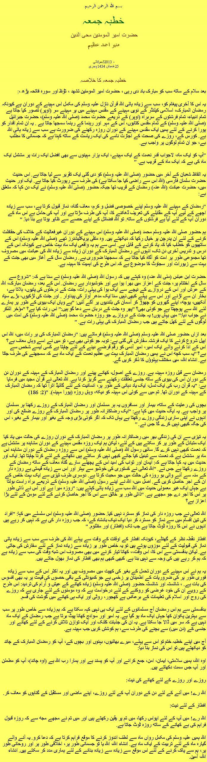 Text Box: بسم الله الرحمن الرحيم خطبہ جمعہ حضرت امیر المومنین محی الدین منير احمد عظيم   جولائی5، 2013
25 شعبان 1434 ہجری   خطبہ جمعہ کا خلاصہ بعد سلام کے ساتھ سب کو مبارک باد دی رہی ، حضرت امیر المومنین تشھد ، ﺗﯘﻈ اور سورہ فاتحہ پڑھ ،:یہ اس کا آخری پیغام کو، سب سے زیادہ ہائی اللہ قرآن نازل علیہ وسلم کی مکمل اس مہینے کے دوران ہے کیونکہ رمضان المبارک، اسلامی کیلنڈر کے نویں مہینے کے مقدس مہینے میں ہر مہینے سر (اوپر) تصور کیا جاتا ہے تمام انبیاء، تمام فرشتوں کے سربراہ (اوپر) کے ذریعے حضرت محمد (صلی اللہ علیہ وسلم)، حضرت جبرائیل (صلی اللہ علیہ وسلم) کے تمام مقدس کتابوں، اس کے مہر اور رہنما کے رہنما سمجھا جاتا ہے . یہ ان تمام اقدار کو پورا کرنے کے لئے ہمیں ایک مقدس مہینے کے دوران روزہ رکھنے کی ضرورت ہے سب سے زیادہ ہائی اللہ ہے. کورس کے، روزے کی صحت کے اجازت نامے کی ایک ریاست کے ساتھ کہنا ہے کہ جسمانی کا مطلب ہے، جو ان تمام لوگوں پر واجب ہے.

"آپ کو ایک ماہ، لاجواب قدر نعمت کے ایک مہینے، ایک ہزار مہینوں سے بھی افضل ایک رات پر مشتمل ایک ماہ کی ہے کہ ایک ماہ کے قریب ہے. "

یہ الفاظ شعبان کے آخر میں حضور (صلی اللہ علیہ وسلم) کو دی گئی ایک تقریر سے لیا جاتا ہے. اس حدیث حضرت سلمان فارسی (اللہ اس سے راضی کیا جا سکتا ہے) کی طرف سے رپورٹ کیا جاتا ہے. ایک اور حدیث میں، حضرت عبادت (اللہ عنہ) رمضان کے قریب تھا جبکہ حضور (صلی اللہ علیہ وسلم) نے ایک دن کہا کہ متعلق ہے:

"رمضان کے مہینے اللہ علیہ وسلم اپنے خصوصی فضل و کرم، معاف گناہ، نماز قبول کرتا ہے، سب سے زیادہ اچھے کے لیے آپ کے مقابلے کی تعریف ڈھکنے کا، آپ کی طرف مڑتا ہے اور آپ کی حامل ہے اس ماہ کے دوران آپ کے لئے آیا ہے فرشتوں کے ساتھ. تو اللہ فضائل کے اپنے حصے سے ظاہر ہوتا ہے بنا دیا. "

ہم حضور صلی اللہ علیہ وسلم محمد (صلی اللہ علیہ وسلم) اس مہینے کے دوران غیرفعالیت کے خلاف کی حفاظت کرنے کے لئے ان پدرچن پر خیال رکھا کہ دیکھتے ہیں. وہ متقی پریکٹیشنرز تھے (صلی اللہ علیہ وسلم) اس کے ساتھیوں کو خطاب کیا کہ یاد کرنے کے قابل ہے. اسی سے ہم یہ واقعی ایک ماہ بہت خاص ہے کیونکہ اس کے درس و تدریس آخری دن تک، انہوں نے رمضان المبارک کے دوران زیادہ سے زیادہ اللہ کی عبادت میں مصروف تھا مجموعی طور پر امت کو آگاہ کیا جاتا ہے کہ سمجھنا ضروری ہے. رمضان سال کے آغاز میں بھی جنت کے بہت سے زیورات اور سجاوٹ کا موضوع ہے کہ اس طرح کی اہمیت کا مہینہ ہے.

حضرت ابن عباس (مئی اللہ عنہ) وہ کہتے ہیں کہ رسول اللہ (صلی اللہ علیہ وسلم) نے سنا ہے کہ: "شروع سے سال کے اختتام پر، جنت کے اعزاز میں بھرا ہوا ہے اور خوشبودار ہے رمضان. اس کے بعد، رمضان مبارک، اللہ کے عرش اور اس کے دروازے کے نیچے سے ایک ہوا کی پہلی رات، جنت کے درختوں کی پتیوں، ہلاتا ہے، بخار ان سے لڑنے اور اس سے پہلے کبھی نہیں سنا ایک مدھر آواز کی پیداوار . اور جنت کی لڑکیوں، بڑے سیاہ آنکھیں، پوچھ، اپنے گھروں کو چھوڑ کر آسمان کی بلندیوں پر آگے آئیں: "ہے وہاں ایک بیوی کے طور پر ہمارے لئے اللہ سے پوچھتا ہے جو کوئی بھی؟ "پھر وہ جنت کے دربان سے دعا گو ہیں:" اس رات کیا ہے؟ "مؤخر الذکر نے جواب دیا:" میں یہاں ہوں! یہ جنت کے دروازے جو روزہ حضرت محمد (صلی اللہ علیہ وسلم) کی امت میں لوگوں کے لئے کھل جاتے ہیں جب رمضان المبارک کی پہلی رات ہے. "

بعد ازاں حضور صلی اللہ علیہ وسلم (صلی اللہ علیہ وسلم) فرماتے ہیں: "رمضان المبارک کی ہر رات میں، اللہ اس اپیل شروع کرنے کا ایک فرشتہ سفارش کی گئی ہے: توبہ جو کوئی بھی ہے، تو میں نے اسے وہاں معاف ہے؟ اس کے ادا کرنے والے ایک امیر، امیر آدمی کو رقم قرضے دینے کے لئے چاہتا ہے کسی ایسے شخص سے ہے؟ "یہ سب کچھ اس نے ہمیں رمضان المبارک بہت ہی عظیم نعمت کے ایک ماہ ہے کہ سمجھنے کی طرف جاتا ہے. انشاء اللہ، میں مختلف پہلوؤں کا ذکر کریں گے.

رمضان سے قبل روزہ مہینہ ہے. روزے کے اصول، کھانے پینے اور رمضان المبارک کے مہینہ کے دوران دن کے دوران اس کی بیوی کے ساتھ جنسی تعلقات رکھنے سے گریز کرنا ہے. اللہ تعالی نے قرآن مجید میں فرمایا ہے: "یہ قرآن رب کی ایک نسل، ایک یاد دہانی کے طور پر، انسانیت کے لئے گائیڈ اترا تھا کہ رمضان المبارک کے مہینہ کے دوران تھا. تم میں سے کوئی اس مہینہ کو دیکھ، وہاں روزہ (پورا مہینہ). "(2: 186)

بچوں کی رعایت کے ساتھ، بیمار اور مسافروں یہ ہر مسلمان اور رمضان المبارک کے روزے رکھنا ہر مسلمان پر واجب ہے. یہ ایک حدیث میں کہا ہے: "ایک رضاکارانہ طور پر رمضان المبارک کے روزے ضائع کی اور انہوں نے اپنی ساری زندگی روزے رکھتا ہے یہاں تک کہ اگر کوئی بڑی وجہ کے بغیر اور بیمار کے بغیر، اس کی جگہ کبھی نہیں کرے گا جس نے. "

یہ تیزی سے ان کی زندگی بھر میں رضاکارانہ طور پر رمضان المبارک کے دوران روزے کی حالت میں یاد کیا ایک متبادل کے طور پر کر سکتے ہیں کے لئے، لیکن ہم ایک روزہ مقدس مہینے کے دوران مشاہدہ پر مشتمل ہے کہ نعمت کبھی نہیں کرے گا. سائیں رسول اللہ (صلی اللہ علیہ وسلم) اس سے روزہ رمضان کے دوران مشاہدہ اس ماہ پر مشتمل ہے کہ نعمت سے تبدیل کیا جائے کبھی نہیں کر سکتے ہیں دکھانے کے لئے کرنا چاہتا تھا. ایک اور حدیث میں یہ کہا جاتا ہے کہ: ایمان اور ثواب کی امید اس کے پچھلے سارے گناہ معاف کے ساتھ رمضان کے روزے رکھتا ہے جس نے. "اللہ تعالی نے کستوری کی خوشبو سے بہتر اور اس سے زیادہ قیمتی ہے روزہ دار کے منہ سے آنے والی بو روزہ کی حالت میں جو محبت کرتا ہے. دوسری طرف تیزی سے ایک بہت خاص کے ان کے اجر حاصل کریں گے. اصل میں، اللہ نے اپنے رسول (صلی اللہ علیہ وسلم) کے ذریعے براہ راست بولتا ہے جہاں ایک غیر معمولی حدیث میں اللہ سب سے زیادہ ہائی کہتے ہیں: "روزہ میرا ہے اور اس نے ذاتی طور پر اس کا اجر دے جو مجھے ہے. "ذاتی طور پر خالق سے اس کا اجر حاصل کرنے کے لئے مومن کے لئے بڑا اعزاز ہے؟

اللہ تعالی نے جب روزہ دار کی نماز کو مسترد نہیں کیا. حضور (صلی اللہ علیہ وسلم) اس سلسلے میں کہا: "افراد کی تین اقسام میں سے نماز کو مسترد کر دیا ایک نیک بادشاہ کے، کہ جب روزہ دار کی ہے کہ نہیں کر رہے ہیں انہوں نے اس کا روزہ ٹوٹ جاتا ہے جب تک (افطار) اور مظلوم. "

افطار نقطہ نظر کے گھنٹے، کیونکہ افطار کے اوقات کے وقت سے پہلے اللہ کی طرف سے سب سے زیادہ ہائی نماز کی قبولیت کے لئے موزوں ہوتے ہیں تو یہ خاص طور پر زیادہ سے زیادہ نماز کے لئے سفارش کی جاتی ہے. لیکن بدقسمتی سے اس کا، اس وقت،، کھانا تیار کرنے میں بھی مصروف اس شبھ وقت کی سب سے زیادہ ہے کہ ہم کر رہے ہیں کی وجہ سے نہیں بنا ہے. کبھی کبھی ہم بھی افطار کی نماز بھول جاتے ہیں.

یہ ہم نے اس مہینے کے دوران تحمل کے بغیر کی کھپت میں مصروف ہیں اور یہ اکثر اس کے سب سے زیادہ فوری طور پر کی ضروریات کے اطمینان پر زخمی ہے جو کمیونٹی کے باقی حصوں کی قیمت پر یہ بھی افسوس کی بات ہے. ، شائستہ اور شائستہ حضور (صلی اللہ علیہ وسلم) زیادہ کھانے کے عیش و آرام کی تردید: اس طرح کے رویے ان کی خود غرضی کو روکنے کے لئے درخواست ہے کہ وہ مومنوں کے لئے جاری ہے کہ روزے کی روح اور اسلام کی تعلیمات کے برعکس ہے کھجور، روٹی اور ایک ہی کھانے میں گوشت کی قسم.

بدقسمتی سے ہم اس رمضان آج مسلمانوں کے لئے ایک ہی نہیں کہہ سکتا ہے کہ ہم زیادہ سے خاص طور پر سب سے بہترین پکوان کھا جہاں ایک ماہ ہو گیا ہے. یہ امیر اور سوادج کھانا پیٹ برتا ہے جب رمضان کے ایک ماہ نہیں ہے کہ سر میں ڈالا جا سکتا ہے. یہ ان کی جذبات کلنک اور ایک توازن تلاش کرنے کے لئے کھانے اور جنسی کے (دن میں) سے بچنے کی طرف سے، ہم کوشش کریں جب مہینہ ہے.

آج میں اپنے خطبہ ختم تو اس سے پہلے، میرے بھائیوں، بہنوں اور بچوں کے، آپ کو رمضان المبارک کے چاند کو دیکھتے ہیں تو اس کی نماز بنا دیا:

اوہ اللہ، ہمیں سلامتی، ایمان، امن، جمع کرانے اور آپ کو پسند ہے اور ہمارا رب اللہ ہے (اوہ چاند)، آپ کو مطمئن اور آپ جس سمت دکھاتے ہیں.

روزے اور روزے کے لئے کھانے کی نیت:

اللہ رے! میں آنے کے لئے دن کے دوران آپ کے لئے روزے، اپنے ماضی اور مستقبل کے گناہوں کو معاف کر.

افطار کے لئے نیت:

اللہ رے! میں آپ کے لئے اپواس رکھا، میں تم پر یقین رکھتے ہیں اور میں تم نے مجھے مجھ سے کہ روزہ قبول فراہم کی ہے کھانے کے ساتھ روزہ ٹوٹ جاتا ہے.

اللہ ہمیں علیہ وسلم کی مکمل رواں ماہ سے لطف اندوز کرنے کا موقع فراہم کرتا ہے کہ دعا کرو. یہ آنے والے گیارہ ماہ کے لئے تربیت کے ایک ماہ ہے. انشاء اللہ، اللہ یا تو جسمانی طور پر، اخلاقی طور پر اور روحانی طور پر، ہم سے پاک کرنے کے لئے اس موقع سے زیادہ سے زیادہ بنانے کے لئے ہماری مدد کر سکتے ہیں. انشاء اللہ، آمین. 