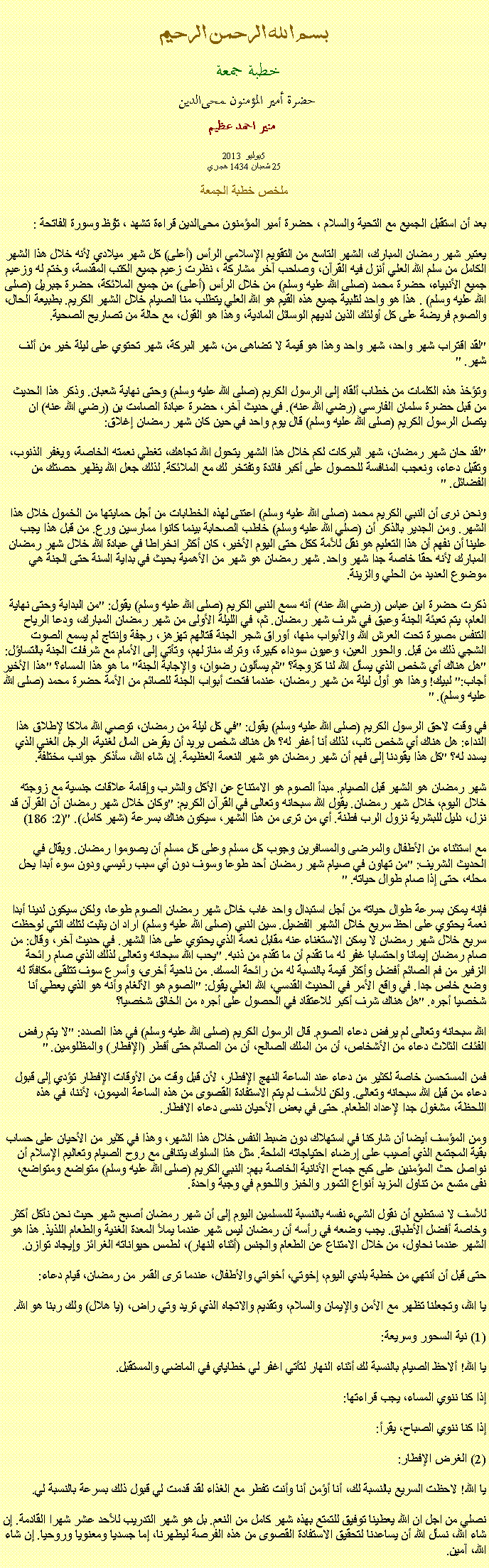 Text Box: بسم الله الرحمن الرحيمخطبة جمعة 
حضرة أمير المؤمنون ﻤﺤﻰالدين  منير احمد عظيم 2013 يوليو 5
25 شعبان 1434 هجري
 ملخص خطبة الجمعة بعد أن استقبل الجميع مع التحية والسلام ، حضرة أمير المؤمنون ﻤﺤﻰالدين قراءة ﺗﺸﻬﺩ ، ﺗﯘﻈ وسورة الفاتحة :يعتبر شهر رمضان المبارك، الشهر التاسع من التقويم الإسلامي الرأس (أعلى) كل شهر ميلادي لأنه خلال هذا الشهر الكامل من سلم الله العلي أنزل فيه القرآن، وصاحب آخر مشاركة ، نظرت زعيم جميع الكتب المقدسة، وختم له وزعيم جميع الأنبياء، حضرة محمد (صلى الله عليه وسلم) من خلال الرأس (أعلى) من جميع الملائكة، حضرة جبريل (صلى الله عليه وسلم) . هذا هو واحد لتلبية جميع هذه القيم هو الله العلي يتطلب منا الصيام خلال الشهر الكريم. بطبيعة الحال، والصوم فريضة على كل أولئك الذين لديهم الوسائل المادية، وهذا هو القول، مع حالة من تصاريح الصحية.

"لقد اقتراب شهر واحد، شهر واحد وهذا هو قيمة لا تضاهى من، شهر البركة، شهر تحتوي على ليلة خير من ألف شهر. "

وتؤخذ هذه الكلمات من خطاب ألقاه إلى الرسول الكريم (صلى الله عليه وسلم) وحتى نهاية شعبان. وذكر هذا الحديث من قبل حضرة سلمان الفارسي (رضي الله عنه). في حديث آخر، حضرة عبادة الصامت بن (رضي الله عنه) ان يتصل الرسول الكريم (صلى الله عليه وسلم) قال يوم واحد في حين كان شهر رمضان إغلاق:

"لقد حان شهر رمضان، شهر البركات لكم خلال هذا الشهر يتحول الله تجاهك، تغطي نعمته الخاصة، ويغفر الذنوب، وتقبل دعاء، ونعجب المنافسة للحصول على أكبر فائدة وتفتخر لك مع الملائكة. لذلك جعل الله يظهر حصتك من الفضائل. "

ونحن نرى أن النبي الكريم محمد (صلى الله عليه وسلم) اعتنى لهذه الخطابات من أجل حمايتها من الخمول خلال هذا الشهر. ومن الجدير بالذكر أن (صلي الله عليه وسلم) خاطب الصحابة بينما كانوا ممارسين ورع. من قبل هذا يجب علينا أن نفهم أن هذا التعليم هو نقل للأمة ككل حتى اليوم الأخير، كان أكثر انخراطا في عبادة الله خلال شهر رمضان المبارك لأنه حقا خاصة جدا شهر واحد. شهر رمضان هو شهر من الأهمية بحيث في بداية السنة حتى الجنة هي موضوع العديد من الحلي والزينة.

ذكرت حضرة ابن عباس (رضي الله عنه) أنه سمع النبي الكريم (صلى الله عليه وسلم) يقول: "من البداية وحتى نهاية العام، يتم تعبئة الجنة وعبق في شرف شهر رمضان. ثم، في الليلة الأولى من شهر رمضان المبارك، ودعا الرياح التنفس مصيرة تحت العرش الله والأبواب منها، أوراق شجر الجنة قتالهم تهزهز، رجفة وإنتاج لم يسمع الصوت الشجي ذلك من قبل. والحور العين، وعيون سوداء كبيرة، وترك منازلهم، وتأتي إلى الأمام مع شرفات الجنة بالتساؤل: "هل هناك أي شخص الذي يسأل الله لنا كزوجة؟ "ثم يسألون رضوان، والإجابة الجنة" ما هو هذا المساء؟ "هذا الأخير أجاب:" لبيك! وهذا هو أول ليلة من شهر رمضان، عندما فتحت أبواب الجنة للصائم من الأمة حضرة محمد (صلى الله عليه وسلم). "

في وقت لاحق الرسول الكريم (صلى الله عليه وسلم) يقول: "في كل ليلة من رمضان، توصي الله ملاكا لإطلاق هذا النداء: هل هناك أي شخص تاب، لذلك أنا أغفر له؟ هل هناك شخص يريد أن يقرض المال لغنية، الرجل الغني الذي يسدد له؟ "كل هذا يقودنا إلى فهم أن شهر رمضان هو شهر النعمة العظيمة. إن شاء الله، سأذكر جوانب مختلفة.

شهر رمضان هو الشهر قبل الصيام. مبدأ الصوم هو الامتناع عن الأكل والشرب وإقامة علاقات جنسية مع زوجته خلال اليوم، خلال شهر رمضان. يقول الله سبحانه وتعالى في القرآن الكريم: "وكان خلال شهر رمضان أن القرآن قد نزل، دليل للبشرية نزول الرب فطنة. أي من ترى من هذا الشهر، سيكون هناك بسرعة (شهر كامل). "(2: 186)

مع استثناء من الأطفال والمرضى والمسافرين وجوب كل مسلم وعلى كل مسلم أن يصوموا رمضان. ويقال في الحديث الشريف: "من تهاون في صيام شهر رمضان أحد طوعا وسوف دون أي سبب رئيسي ودون سوء أبدا يحل محله، حتى إذا صام طوال حياته. "

فإنه يمكن بسرعة طوال حياته من أجل استبدال واحد غاب خلال شهر رمضان الصوم طوعا، ولكن سيكون لدينا أبدا نعمة يحتوي على احظ سريع خلال الشهر الفضيل. سين النبي (صلى الله عليه وسلم) اراد ان يثبت لتلك التي لوحظت سريع خلال شهر رمضان لا يمكن الاستغناء عنه مقابل نعمة الذي يحتوي على هذا الشهر. في حديث آخر، وقال: من صام رمضان إيمانا واحتسابا غفر له ما تقدم أن ما تقدم من ذنبه. "يحب الله سبحانه وتعالى لذلك الذي صام رائحة الزفير من فم الصائم أفضل وأكثر قيمة بالنسبة له من رائحة المسك. من ناحية أخرى، وأسرع سوف تتلقى مكافأة له وضع خاص جدا. في واقع الأمر في الحديث القدسي، الله العلي يقول: "الصوم هو الألغام وأنه هو الذي يعطي أنا شخصيا أجره. "هل هناك شرف أكبر للاعتقاد في الحصول على أجره من الخالق شخصيا؟

الله سبحانه وتعالى لم يرفض دعاء الصوم. قال الرسول الكريم (صلى الله عليه وسلم) في هذا الصدد: "لا يتم رفض الفئات الثلاث دعاء من الأشخاص، أن من الملك الصالح، أن من الصائم حتى أفطر (الإفطار) والمظلومين. "

فمن المستحسن خاصة لكثير من دعاء عند الساعة النهج الإفطار، لأن قبل وقت من الأوقات الإفطار تؤدي إلى قبول دعاء من قبل الله سبحانه وتعالى. ولكن للأسف لم يتم الاستفادة القصوى من هذه الساعة الميمون، لأننا، في هذه اللحظة، مشغول جدا لإعداد الطعام. حتى في بعض الأحيان ننسى دعاء الافطار.

ومن المؤسف أيضا أن شاركنا في استهلاك دون ضبط النفس خلال هذا الشهر، وهذا في كثير من الأحيان على حساب بقية المجتمع الذي أصيب على إرضاء احتياجاته الملحة. مثل هذا السلوك يتنافى مع روح الصيام وتعاليم الإسلام أن نواصل حث المؤمنين على كبح جماح الأنانية الخاصة بهم: النبي الكريم (صلى الله عليه وسلم) متواضع ومتواضع، نفى متسع من تناول المزيد أنواع التمور والخبز واللحوم في وجبة واحدة.

للأسف لا نستطيع أن نقول الشيء نفسه بالنسبة للمسلمين اليوم إلى أن شهر رمضان أصبح شهر حيث نحن نأكل أكثر وخاصة أفضل الأطباق. يجب وضعه في رأسه أن رمضان ليس شهر عندما يملأ المعدة الغنية والطعام اللذيذ. هذا هو الشهر عندما نحاول، من خلال الامتناع عن الطعام والجنس (أثناء النهار)، لطمس حيواناته الغرائز وإيجاد توازن.

حتى قبل أن أنتهي من خطبة بلدي اليوم، إخوتي، أخواتي والأطفال، عندما ترى القمر من رمضان، قيام دعاء:

يا الله، وتجعلنا تظهر مع الأمن والإيمان والسلام، وتقديم والاتجاه الذي تريد وتي راض، (يا هلال) ولك ربنا هو الله.

(1) نية السحور وسريعة:

يا الله! ألاحظ الصيام بالنسبة لك أثناء النهار لتأتي اغفر لي خطاياي في الماضي والمستقبل.

إذا كنا ننوي المساء، يجب قراءتها:

إذا كنا ننوي الصباح، يقرأ:

(2) الغرض الإفطار:

يا الله! لاحظت السريع بالنسبة لك، أنا أؤمن أنا وأنت تفطر مع الغذاء لقد قدمت لي قبول ذلك بسرعة بالنسبة لي.

نصلي من اجل ان الله يعطينا توفيق للتمتع بهذه شهر كامل من النعم. بل هو شهر التدريب للأحد عشر شهرا القادمة. إن شاء الله، نسأل الله أن يساعدنا لتحقيق الاستفادة القصوى من هذه الفرصة ليطهرنا، إما جسديا ومعنويا وروحيا. إن شاء الله، آمين. 