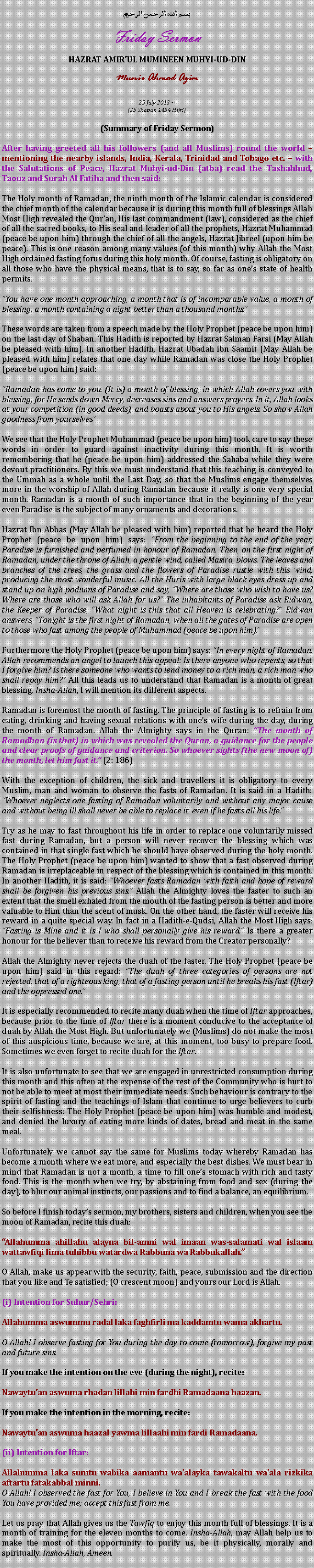 Text Box: بسم الله الرحمن الرحيمFriday SermonHAZRAT AMIRUL MUMINEEN MUHYI-UD-DINMunir Ahmad Azim25 July 2013 ~(25 Shaban 1434 Hijri)(Summary of Friday Sermon)After having greeted all his followers (and all Muslims) round the world  mentioning the nearby islands, India, Kerala, Trinidad and Tobago etc.  with the Salutations of Peace, Hazrat Muhyi-ud-Din (atba) read the Tashahhud, Taouz and Surah Al Fatiha and then said:The Holy month of Ramadan, the ninth month of the Islamic calendar is considered the chief month of the calendar because it is during this month full of blessings Allah Most High revealed the Qur'an, His last commandment (law), considered as the chief of all the sacred books, to His seal and leader of all the prophets, Hazrat Muhammad (peace be upon him) through the chief of all the angels, Hazrat Jibreel (upon him be peace). This is one reason among many values ​​(of this month) why Allah the Most High ordained fasting forus during this holy month. Of course, fasting is obligatory on all those who have the physical means, that is to say, so far as ones state of health permits.
You have one month approaching, a month that is of incomparable value, a month of blessing, a month containing a night better than a thousand months.
These words are taken from a speech made by the Holy Prophet (peace be upon him) on the last day of Shaban. This Hadith is reported by Hazrat Salman Farsi (May Allah be pleased with him). In another Hadith, Hazrat Ubadah ibn Saamit (May Allah be pleased with him) relates that one day while Ramadan was close the Holy Prophet (peace be upon him) said:
Ramadan has come to you. (It is) a month of blessing, in which Allah covers you with blessing, for He sends down Mercy, decreases sins and answers prayers. In it, Allah looks at your competition (in good deeds), and boasts about you to His angels. So show Allah goodness from yourselves
We see that the Holy Prophet Muhammad (peace be upon him) took care to say these words in order to guard against inactivity during this month. It is worth remembering that he (peace be upon him) addressed the Sahaba while they were devout practitioners. By this we must understand that this teaching is conveyed to the Ummah as a whole until the Last Day, so that the Muslims engage themselves more in the worship of Allah during Ramadan because it really is one very special month. Ramadan is a month of such importance that in the beginning of the year even Paradise is the subject of many ornaments and decorations. 
Hazrat Ibn Abbas (May Allah be pleased with him) reported that he heard the Holy Prophet (peace be upon him) says: From the beginning to the end of the year, Paradise is furnished and perfumed in honour of Ramadan. Then, on the first night of Ramadan, under the throne of Allah, a gentle wind, called Masira, blows. The leaves and branches of the trees, the grass and the flowers of Paradise rustle with this wind, producing the most wonderful music. All the Huris with large black eyes dress up and stand up on high podiums of Paradise and say, Where are those who wish to have us? Where are those who will ask Allah for us? The inhabitants of Paradise ask Ridwan, the Keeper of Paradise, What night is this that all Heaven is celebrating? Ridwan answers, Tonight is the first night of Ramadan, when all the gates of Paradise are open to those who fast among the people of Muhammad (peace be upon him).Furthermore the Holy Prophet (peace be upon him) says: In every night of Ramadan, Allah recommends an angel to launch this appeal: Is there anyone who repents, so that I forgive him? Is there someone who wants to lend money to a rich man, a rich man who shall repay him? All this leads us to understand that Ramadan is a month of great blessing. Insha-Allah, I will mention its different aspects.
Ramadan is foremost the month of fasting. The principle of fasting is to refrain from eating, drinking and having sexual relations with ones wife during the day, during the month of Ramadan. Allah the Almighty says in the Quran: The month of Ramadhan (is that) in which was revealed the Quran, a guidance for the people and clear proofs of guidance and criterion. So whoever sights (the new moon of) the month, let him fast it. (2: 186)
With the exception of children, the sick and travellers it is obligatory to every Muslim, man and woman to observe the fasts of Ramadan. It is said in a Hadith: Whoever neglects one fasting of Ramadan voluntarily and without any major cause and without being ill shall never be able to replace it, even if he fasts all his life.
Try as he may to fast throughout his life in order to replace one voluntarily missed fast during Ramadan, but a person will never recover the blessing which was contained in that single fast which he should have observed during the holy month. The Holy Prophet (peace be upon him) wanted to show that a fast observed during Ramadan is irreplaceable in respect of the blessing which is contained in this month. In another Hadith, it is said: Whoever fasts Ramadan with faith and hope of reward shall be forgiven his previous sins. Allah the Almighty loves the faster to such an extent that the smell exhaled from the mouth of the fasting person is better and more valuable to Him than the scent of musk. On the other hand, the faster will receive his reward in a quite special way. In fact in a Hadith-e-Qudsi, Allah the Most High says: Fasting is Mine and it is I who shall personally give his reward. Is there a greater honour for the believer than to receive his reward from the Creator personally?
Allah the Almighty never rejects the duah of the faster. The Holy Prophet (peace be upon him) said in this regard: The duah of three categories of persons are not rejected, that of a righteous king, that of a fasting person until he breaks his fast (Iftar) and the oppressed one.
It is especially recommended to recite many duah when the time of Iftar approaches, because prior to the time of Iftar there is a moment conducive to the acceptance of duah by Allah the Most High. But unfortunately we (Muslims) do not make the most of this auspicious time, because we are, at this moment, too busy to prepare food. Sometimes we even forget to recite duah for the Iftar.
It is also unfortunate to see that we are engaged in unrestricted consumption during this month and this often at the expense of the rest of the Community who is hurt to not be able to meet at most their immediate needs. Such behaviour is contrary to the spirit of fasting and the teachings of Islam that continue to urge believers to curb their selfishness: The Holy Prophet (peace be upon him) was humble and modest, and denied the luxury of eating more kinds of dates, bread and meat in the same meal.
Unfortunately we cannot say the same for Muslims today whereby Ramadan has become a month where we eat more, and especially the best dishes. We must bear in mind that Ramadan is not a month, a time to fill ones stomach with rich and tasty food. This is the month when we try, by abstaining from food and sex (during the day), to blur our animal instincts, our passions and to find a balance, an equilibrium.
So before I finish todays sermon, my brothers, sisters and children, when you see the moon of Ramadan, recite this duah:
Allahumma ahillahu alayna bil-amni wal imaan was-salamati wal islaam wattawfiqi lima tuhibbu watardwa Rabbuna wa Rabbukallah.
O Allah, make us appear with the security, faith, peace, submission and the direction that you like and Te satisfied; (O crescent moon) and yours our Lord is Allah.
(i) Intention for Suhur/Sehri:
Allahumma aswummu radal laka faghfirli ma kaddamtu wama akhartu.
O Allah! I observe fasting for You during the day to come (tomorrow), forgive my past and future sins.
If you make the intention on the eve (during the night), recite:
Nawaytuan aswuma rhadan lillahi min fardhi Ramadaana haazan.
If you make the intention in the morning, recite:
Nawaytuan aswuma haazal yawma lillaahi min fardi Ramadaana.
(ii) Intention for Iftar:
Allahumma laka sumtu wabika aamantu waalayka tawakaltu waala rizkika aftartu fatakabbal minni.O Allah! I observed the fast for You, I believe in You and I break the fast with the food You have provided me; accept this fast from me.
Let us pray that Allah gives us the Tawfiq to enjoy this month full of blessings. It is a month of training for the eleven months to come. Insha-Allah, may Allah help us to make the most of this opportunity to purify us, be it physically, morally and spiritually. Insha-Allah, Ameen. 