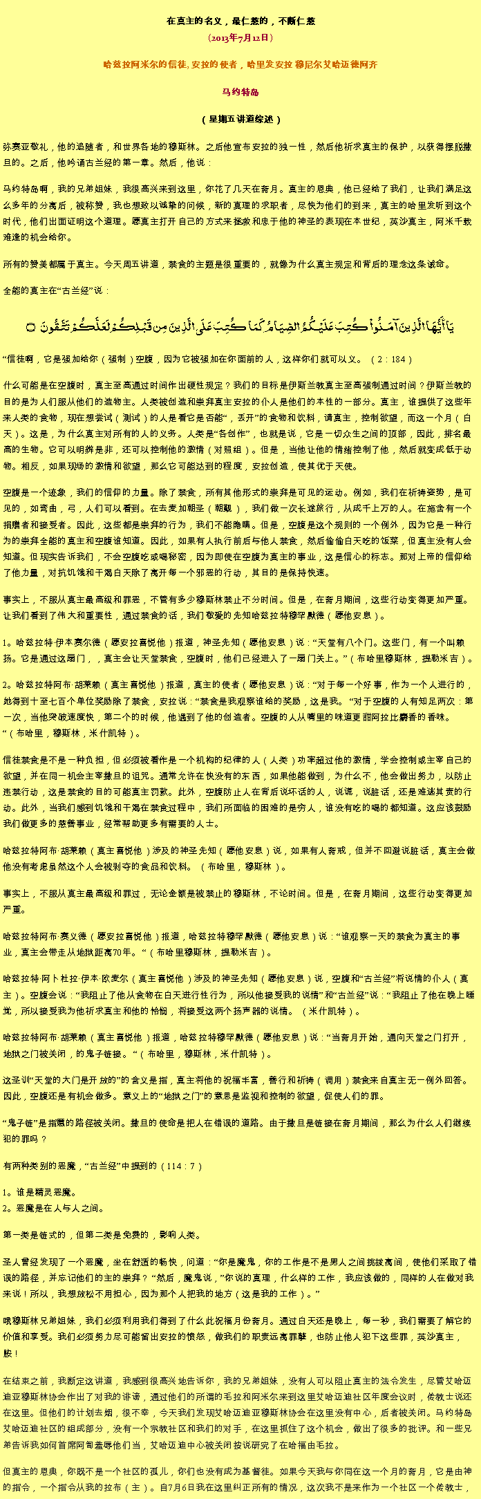 Text Box: 在真主的名义，最仁慈的，不断仁慈(2013年7月12日)
 哈兹拉阿米尔的信徒, 安拉的使者，哈里发安拉 穆尼尔艾哈迈德阿齐马约特岛
（星期五讲道综述） 弥赛亚敬礼，他的追随者，和世界各地的穆斯林。之后他宣布安拉的独一性，然后他祈求真主的保护，以获得摆脱撒旦的。之后，他吟诵古兰经的第一章。然后，他说：
马约特岛啊，我的兄弟姐妹，我很高兴来到这里，你花了几天在斋月。真主的恩典，他已经给了我们，让我们满足这么多年的分离后，被称赞，我也想致以诚挚的问候，新的真理的求职者，尽快为他们的到来，真主的哈里发听到这个时代，他们出面证明这个道理。愿真主打开自己的方式来拯救和忠于他的神圣的表现在本世纪，英沙真主，阿米千载难逢的机会给你。

所有的赞美都属于真主。今天周五讲道，禁食的主题是很重要的，就像为什么真主规定和背后的理念这条诫命。全能的真主在古兰经说：
يَا أَيُّهَا الَّذِينَ آمَنُواْ كُتِبَ عَلَيْكُمُ الصِّيَامُ كَمَا كُتِبَ عَلَى الَّذِينَ مِن قَبْلِكُمْ لَعَلَّكُمْ تَتَّقُونَ ۝
信徒啊，它是强加给你（强制）空腹，因为它被强加在你面前的人，这样你们就可以义。 （2：184）

什么可能是在空腹时，真主至高通过时间作出硬性规定？我们的目标是伊斯兰教真主至高强制通过时间？伊斯兰教的目的是为人们服从他们的造物主。人类被创造和崇拜真主安拉的仆人是他们的本性的一部分。真主，谁提供了这些年来人类的食物，现在想尝试（测试）的人是看它是否能，丢开的食物和饮料，请真主，控制欲望，而这一个月（白天）。这是，为什么真主对所有的人的义务。人类是各创作，也就是说，它是一切众生之间的顶部，因此，排名最高的生物。它可以明辨是非，还可以控制他的激情（对照组）。但是，当他让他的情绪控制了他，然后就变成低于动物。相反，如果现场的激情和欲望，那么它可能达到的程度，安拉创造，使其优于天使。

空腹是一个迹象，我们的信仰的力量。除了禁食，所有其他形式的崇拜是可见的运动。例如，我们在祈祷姿势，是可见的，如弯曲，弓，人们可以看到。在去麦加朝圣（朝觐），我们做一次长途旅行，从成千上万的人。在施舍有一个捐赠者和接受者。因此，这些都是崇拜的行为，我们不能隐瞒。但是，空腹是这个规则的一个例外，因为它是一种行为的崇拜全能的真主和空腹谁知道。因此，如果有人执行前后与他人禁食，然后偷偷白天吃的饭菜，但真主没有人会知道。但现实告诉我们，不会空腹吃或喝秘密，因为即使在空腹为真主的事业，这是信心的标志。那对上帝的信仰给了他力量，对抗饥饿和干渴白天除了离开每一个邪恶的行动，其目的是保持快速。

事实上，不服从真主最高级和罪恶，不管有多少穆斯林禁止不分时间。但是，在斋月期间，这些行动变得更加严重。让我们看到了伟大和重要性，通过禁食的话，我们敬爱的先知哈兹拉特穆罕默德（愿他安息）。

1。哈兹拉特伊本赛尔德（愿安拉喜悦他）报道，神圣先知（愿他安息）说：天堂有八个门。这些门，有一个叫赖扬。它是通过这扇门，，真主会让天堂禁食，空腹时，他们已经进入了一扇门关上。（布哈里穆斯林，提勒米吉）。

2。哈兹拉特阿布胡莱赖（真主喜悦他）报道，真主的使者（愿他安息）说：对于每一个好事，作为一个人进行的，她得到十至七百个单位奖励除了禁食，安拉说：禁食是我观察谁给的奖励，这是我。 对于空腹的人有知足两次：第一次，当他突破速度快，第二个的时候，他遇到了他的创造者。空腹的人从嘴里的味道更甜阿拉比麝香的​​香味。 （布哈里，穆斯林，米什凯特）。

信徒禁食是不是一种负担，但必须被看作是一个机构的纪律的人（人类）功率超过他的激情，学会控制或主宰自己的欲望，并在同一机会主宰撒旦的诅咒。通常允许在快没有的东西，如果他能做到，为什么不，他会做出努力，以防止违禁行动，这是禁食的目的可能真主罚款。此外，空腹防止人在背后说坏话的人，说谎，说脏话，还是难逃其责的行动。此外，当我们感到饥饿和干渴在禁食过程中，我们所面临的困难的是穷人，谁没有吃的喝的都知道。这应该鼓励我们做更多的慈善事业，经常帮助更多有需要的人士。

哈兹拉特阿布胡莱赖（真主喜悦他）涉及的神圣先知（愿他安息）说，如果有人斋戒，但并不回避说脏话，真​​主会做他没有考虑虽然这个人会被剥夺的食品和饮料。 （布哈里，穆斯林）。

事实上，不服从真主最高级和罪过，无论金额是被禁止的穆斯林，不论时间。但是，在斋月期间，这些行动变得更加严重。

哈兹拉特阿布赛义德（愿安拉喜悦他）报道，哈兹拉特穆罕默德（愿他安息）说：谁观察一天的禁食为真主的事业，真主会带走从地狱距离70年。 （布哈里穆斯林，提勒米吉）。

哈兹拉特阿卜杜拉伊本欧麦尔（真主喜悦他）涉及的神圣先知（愿他安息）说，空腹和古兰经将说情的仆人（真主）。空腹会说：我阻止了他从食物在白天进行性行为，所以他接受我的说情和古兰经说：我阻止了他在晚上睡觉，所以接受我为他祈求真主和他的怜悯，将接受这两个扬声器的说情。 （米什凯特）。

哈兹拉特阿布胡莱赖（真主喜悦他）报道，哈兹拉特穆罕默德（愿他安息）说：当斋月开始，通向天堂之门打开，地狱之门被关闭，的鬼子链接。 （布哈里，穆斯林，米什凯特）。

这圣训天堂的大门是开放的的含义是指，真主将他的祝福丰富，善行和祈祷（调用）禁食来自真主无一例外回答。因此，空腹还是有机会做多。意义上的地狱之门的意思是监视和控制的欲望，促使人们的罪。

鬼子链是指慝的路径被关闭。撒旦的使命是把人在错误的道路。由于撒旦是链接在斋月期间，那么为什么人们继续犯的罪吗？

有两种类别的恶魔，古兰经中提到的（114：7）

1。谁是精灵恶魔。
2。恶魔是在人与人之间。

第一类是链式的，但第二类是免费的，影响人类。

圣人曾经发现了一个恶魔，坐在舒适的畅快，问道：你是魔鬼，你的工作是不是男人之间挑拨离间，使他们采取了错误的路径，并忘记他们的主的崇拜？ 然后，魔鬼说，你说的真理，什么样的工作，我应该做的，同样的人在做对我来说！所以，我想放松不用担心，因为那个人把我的地方（这是我的工作）。

哦穆斯林兄弟姐妹，我们必须利用我们得到了什么此祝福月份斋月。通过白天还是晚上，每一秒，我们需要了解它的价值和享受。我们必须努力尽可能留出安拉的愤怒，做我们的职责远离罪孽，也防止他人犯下这些罪，英沙真主，胺！在结束之前，我断定这讲道，我感到很高兴地告诉你，我的兄弟姐妹，没有人可以阻止真主的法令发生，尽管艾哈迈迪亚穆斯林协会作出了对我的诽谤，通过他们的所谓的毛拉和阿米尔来到这里艾哈迈迪社区年度会议时，传教士说还在这里。但他们的计划去烟，很不幸，今天我们发现艾哈迈迪亚穆斯林协会在这里没有中心，后者被关闭。马约特岛艾哈迈迪社区的组成部分，没有一个宗教社区和我们的对手，在这里抓住了这个机会，做出了很多的批评。和一些兄弟告诉我如何首席阿訇羞辱他们当，艾哈迈迪中心被关闭按说研究了在哈福由毛拉。

但真主的恩典，你既不是一个社区的孤儿，你们也没有成为基督徒。如果今天我与你同在这一个月的斋月，它是由神的指令，一个指令从我的拉布（主）。自7月6日我在这里纠正所有的情况，这次我不是来作为一个社区一个传教士，