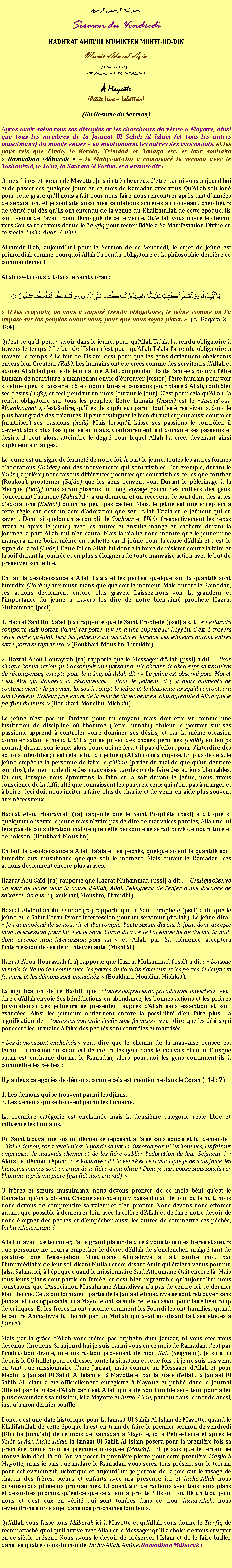 Text Box: بسم الله الرحمن الرحيمSermon du VendrediHADHRAT AMIRUL MUMINEEN MUHYI-UD-DINMunir Ahmad Azim
12 Juillet 2013 ~(03 Ramadan 1434 de lHgire) Mayotte(Petite-Terre  Labattoir)(Un Rsum du Sermon)Aprs avoir salu tous ses disciples et les chercheurs de vrit  Mayotte, ainsi que tous les membres de la Jamaat Ul Sahih Al Islam (et tous les autres musulmans) du monde entier  en mentionnant les autres iles avoisinants, et les pays tels que lInde, le Kerala, Trinidad et Tobago etc. et leur souhait  Ramadhan Mbarak   le Muhyi-ud-Din a commenc le sermon avec le Tashahhud, le Tauz, la Sourate Al Fatiha, et a ensuite dit : mes frres et surs de Mayotte, Je suis trs heureux dtre parmi vous aujourdhui et de passer ces quelques jours en ce mois de Ramadan avec vous. QuAllah soit lou pour cette grce quIl nous a fait pour nous faire nous rencontrer aprs tant dannes de sparation, et je souhaite aussi mes salutations sincres au nouveaux chercheurs de vrit qui ds quils ont entendu de la venue du Khalifatullah de cette poque, ils sont venus de lavant pour tmoign de cette vrit. QuAllah vous ouvre le chemin vers Son salut et vous donne le Tawfiq pour rester fidle  Sa Manifestation Divine en ce sicle, Incha-Allah, Amne.Alhamdulillah, aujourdhui pour le Sermon de ce Vendredi, le sujet de jene est primordial, comme pourquoi Allah la rendu obligatoire et la philosophie derrire ce commandement.Allah (swt) nous dit dans le Saint Coran :يَا أَيُّهَا الَّذِينَ آمَنُواْ كُتِبَ عَلَيْكُمُ الصِّيَامُ كَمَا كُتِبَ عَلَى الَّذِينَ مِن قَبْلِكُمْ لَعَلَّكُمْ تَتَّقُونَ ۝ O les croyants, on vous a impos (rendu obligatoire) le jene comme on la impos sur les peuples avant vous, pour que vous soyez pieux.  (Al-Baqara 2 : 184)Quest-ce quil peut y avoir dans le jene, pour quAllah Taala la rendu obligatoire  travers le temps ? Le but de lIslam cest pour quAllah Taala la rendu obligatoire  travers le temps ? Le but de lIslam cest pour que les gens deviennent obissants envers leur Crateur (Rab). Les humains ont t cres comme des serviteurs dAllah et adorer Allah fait partie de leur nature. Allah, qui pendant toute lanne a pourvu ltre humain de nourriture a maintenant envie dprouver (tester) ltre humain pour voir si celui-ci peut  laisser et ct  nourritures et boissons pour plaire  Allah, contrler ses dsirs (nafs), et ceci pendant un mois (durant le jour). Cest pour cela quAllah la rendu obligatoire sur tous les peuples. Ltre humain (Insn) est le  Ashraf-oul-Makhlouqaat , cest--dire, quil est le suprieur parmi tout les tres vivants, donc, le plus haut grad des cratures. Il peut distinguer le bien du mal et peut aussi contrler (matriser) ses passions (nafs). Mais lorsquil laisse ses passions le contrler, il devient alors plus bas que les animaux. Contrairement, sil domaine ses passions et dsirs, il peut alors, atteindre le degr pour lequel Allah la cr, devenant ainsi suprieur aux anges.Le jene est un signe de fermet de notre foi.  part le jene, toutes les autres formes dadorations (Ibdat) ont des mouvements qui sont visibles. Par exemple, durant le Salt (la prire) nous faisons diffrentes postures qui sont visibles, telles que courber (Roukou), prosterner (Sajda) que les gens peuvent voir. Durant le plerinage  la Mecque (Hadj) nous accomplissons un long voyage parmi des milliers des gens. Concernant laumne (Zakt) il y a un donneur et un receveur. Ce sont donc des actes dadorations (Ibdat) quon ne peut pas cacher. Mais, le jene est une exception  cette rgle car cest un acte dadoration que seul Allah Taala et le jeneur qui en savent. Donc, si quelquun accomplit le Souhour et lIftr (respectivement les repas avant et aprs le jene) avec les autres et ensuite mange en cachette durant la journe,  part Allah nul nen saura. Mais la ralit nous montre que le jeneur ne mangera ni ne boira mme en cachette car il jene pour la cause dAllah et cest le signe de la foi (Imn). Cette foi en Allah lui donne la force de rsister contre la faim et la soif durant la journe et en plus sloignera de toute mauvaise action avec le but de prserver son jene.En fait la dsobissance  Allah Taala et les pchs, quelque soit la quantit sont interdits (Harm) aux musulmans quelque soit le moment. Mais durant le Ramadan, ces actions deviennent encore plus graves. Laissez-nous voir la grandeur et limportance du jene  travers les dire de notre bien-aim prophte Hazrat Muhammad (pssl).1. Hazrat Sahl Ibn Saad (ra) rapporte que le Saint Prophte (pssl) a dit :  Le Paradis comporte huit portes. Parmi ces porte, il y en a une appele Ar-Rayyn. Cest  travers cette porte quAllah fera les jeneurs au paradis et lorsque ces jeneurs auront entrs cette porte se refermera.  (Boukhari, Mouslim, Tirmidhi).2. Hazrat Abou Hourayrah (ra) rapporte que le Messager dAllah (pssl) a dit :  Pour chaque bonne action qu accomplit une personne, elle obtient de dix  sept cents units de rcompenses, except pour le jene, o Allah dit :  Le jene est observ pour Moi et cest Moi qui donnera la rcompense.  Pour le jeneur, il y a deux moments de contentement : le premier, lorsquil rompt le jene et le deuxime lorsquil rencontrera son Crateur. Lodeur provenant de la bouche du jeneur est plus agrable  Allah que le parfum du musc.  (Boukhari, Mouslim, Mishkt).Le jene nest pas un fardeau pour un croyant, mais doit tre vu comme une institution de discipline o lhomme (ltre humain) obtient le pouvoir sur ses passions, apprend  contrler voire dominer ses dsirs, et par la mme occasion dominer satan le maudit. Sil a pu se priver des choses permises (Hall) en temps normal, durant son jene, alors pourquoi ne fera-t-il pas deffort pour sinterdire des actions interdites ; cest cela le but du jene quAllah nous a impos. En plus de cela, le jene empche la personne de faire le ghbah (parler du mal de quelquun derrire son dos), de mentir, de dire des mauvaises paroles ou de faire des actions blmables. En sus, lorsque nous prouvons la faim et la soif durant le jene, nous avons conscience de la difficult que connaissent les pauvres, ceux qui nont pas  manger et  boire. Ceci doit nous inciter  faire plus de charit et de venir en aide plus souvent aux ncessiteux. Hazrat Abou Hourayrah (ra) rapporte que le Saint Prophte (pssl) a dit que si quelquun observe le jene mais nvite pas de dire de mauvaises paroles, Allah ne lui fera pas de considration malgr que cette personne se serait priv de nourriture et de boisson. (Boukhari, Mouslim).En fait, la dsobissance  Allah Taala et les pchs, quelque soient la quantit sont interdits aux musulmans quelque soit le moment. Mais durant le Ramadan, ces actions deviennent encore plus graves.Hazrat Abu Sad (ra) rapporte que Hazrat Muhammad (pssl) a dit :  Celui qui observe un jour de jene pour la cause dAllah, Allah lloignera de lenfer dune distance de soixante-dix ans.  (Boukhari, Mouslim, Tirmidhi).Hazrat Abdoullah ibn Oumar (ra) rapporte que le Saint Prophte (pssl) a dit que le jene et le Saint Coran feront intercession pour un serviteur (dAllah). Le jene dira :  Je lai empch de se nourrir et daccomplir lacte sexuel durant le jour, donc accepte mon intercession pour lui  et le Saint Coran dira :  Je lai empch de dormir la nuit, donc accepte mon intercession pour lui  et Allah par Sa clmence acceptera lintercession de ces deux intervenants. (Mishkt).Hazrat Abou Hourayrah (ra) rapporte que Hazrat Muhammad (pssl) a dit :  Lorsque le mois de Ramadan commence, les portes du Paradis souvrent et les portes de lenfer se ferment et les dmons sont enchans.  (Boukhari, Mouslim, Mishkt).La signification de ce Hadith que  toutes les portes du paradis sont ouvertes  veut dire quAllah envoie Ses bndictions en abondance, les bonnes actions et les prires (invocations) des jeneurs se prsentent auprs dAllah sans exception et sont exauces. Ainsi les jeneurs obtiennent encore la possibilit den faire plus. La signification de  toutes les portes de lenfer sont fermes  veut dire que les dsirs qui poussent les humains  faire des pchs sont contrls et matriss.  Les dmons sont enchans  veut dire que le chemin de la mauvaise pense est ferm. La mission du satan est de mettre les gens dans le mauvais chemin. Puisque satan est enchan durant le Ramadan, alors pourquoi les gens continuent-ils  commettre les pchs ?Il y a deux catgories de dmons, comme cela est mentionn dans le Coran (114 : 7) 1. Les dmons qui se trouvent parmi les djinns.2. Les dmons qui se trouvent parmi les humains. La premire catgorie est enchane mais la deuxime catgorie reste libre et influence les humains. Un Saint trouva une fois un dmon se reposant  laise sans soucis et lui demande :  Toi le dmon, ton travail nest-il pas de semer la discorde parmi les hommes, les faisant emprunter le mauvais chemin et de les faire oublier ladoration de leur Seigneur ?  Alors le dmon rpond :  Vous avez dit la vrit et ce travail que je devrais faire, les humains mmes sont en train de le faire  ma place ! Donc je me repose sans soucis car lhomme a pris ma place (qui fait mon travail).  frres et surs musulmans, nous devons profiter de ce mois bni quest le Ramadan quon a obtenu. Chaque seconde qui y passe durant le jour ou la nuit, nous nous devons de comprendre sa valeur et den profiter. Nous devons nous efforcer autant que possible  demeurer loin avec la colre dAllah et de faire notre devoir de nous loigner des pchs et dempcher aussi les autres de commettre ces pchs, Incha-Allah, Amne ! la fin, avant de terminer, jai le grand plaisir de dire  vous tous mes frres et surs que personne ne pourra empcher le dcret dAllah de senclencher, malgr tant de palabres que lAssociation Musulmane Ahmadiyya a fait contre moi, par lintermdiaire de leur soi-disant Mullah et soi-disant Amir qui taient venus pour un Jalsa Salana ici,  lpoque quand le missionnaire Sad Attoumane tait encore l. Mais tous leurs plans sont partis en fume, et cest bien regrettable quaujourdhui nous constatons que lAssociation Musulmane Ahmadiyya na pas de centre ici, ce dernier tant ferm. Ceux qui formaient partis de la Jamaat Ahmadiyya se sont retrouver sans Jamaat et nos opposants ici  Mayotte ont saisi de cette occasion pour faire beaucoup de critiques. Et les frres mont racont comment les Foondi les ont humilis, quand le centre Ahmadiyya fut ferm par un Mullah qui avait soi-disant fait ses tudes  Jamiah.Mais par la grce dAllah vous ntes pas orphelin dun Jamaat, ni vous tes vous devenus Chrtiens. Si aujourdhui je suis parmi vous en ce mois de Ramadan, cest par linstruction divine, une instruction provenant de mon Rab (Seigneur). Je suis ici depuis le 06 Juillet pour redresser toute la situation et cette fois-ci, je ne suis pas venu en tant que missionnaire dune Jamaat, mais comme un Messager dAllah et pour tablir la Jamaat Ul Sahih Al Islam ici  Mayotte et par la grce dAllah, la Jamaat Ul Sahih Al Islam a t officiellement enregistr  Mayotte et publi dans le Journal Officiel par la grce dAllah car cest Allah qui aide Son humble serviteur pour aller plus devant dans sa mission, ici  Mayotte et Insha-Allah, partout dans le monde aussi, jusqu mon dernier souffle.Donc, cest une date historique pour la Jamaat Ul Sahih Al Islam de Mayotte, quand le Khalifatullah de cette poque l est en train de faire le premier sermon de vendredi (Khutba Jumuah) de ce mois de Ramadan  Mayotte, ici  Petite-Terre et aprs le Salt-ul-Asr, Incha-Allah, la Jamaat Ul Sahih Al Islam posera pour la premire fois sa premire pierre pour sa premire mosque (Masjd).  Et je sais que le terrain se trouve loin dici, l o lon va poser la premire pierre pour cette premire Masjd  Mayotte, mais je sais que malgr le Ramadan, vous serez tous prsent sur le terrain pour cet vnement historique et aujourdhui je perois de la joie sur le visage de chacun des frres, surs et enfants avec ma prsence ici, et Incha-Allah nous organiserons plusieurs programmes. Et quant aux dtracteurs avec tous leurs plans et dsordres promus, quest-ce que cela leur a profit ? Ils ont fouill un trou pour nous et cest eux en vrit qui sont tombs dans ce trou. Incha-Allah, nous reviendrons sur ce sujet dans nos prochaines fonctions.QuAllah vous fasse tous Mbarak ici  Mayotte et quAllah vous donne le Tawfiq de rester attach quoi quil arrive avec Allah et le Messager quIl a choisi de vous envoyer en ce sicle prsent. Nous avons le devoir de prserver lIslam et de le faire briller dans les quatre coins du monde, Incha-Allah, Amne. Ramadhan Mbarak !