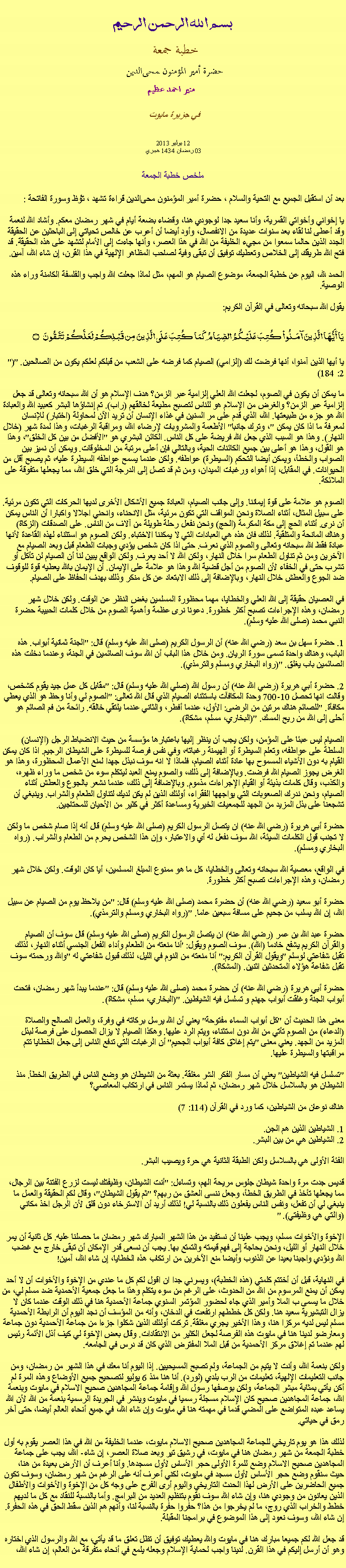 Text Box: بسم الله الرحمن الرحيمخطبة جمعة 
حضرة أمير المؤمنون ﻤﺤﻰالدين  منير احمد عظيم في جزيرة مايوت 12 يوليو 2013
03 رمضان 1434 هجري   ملخص خطبة الجمعة بعد أن استقبل الجميع مع التحية والسلام ، حضرة أمير المؤمنون ﻤﺤﻰالدين قراءة ﺗﺸﻬﺩ ، ﺗﯘﻈ وسورة الفاتحة :يا إخواني وأخواتي القمرية، وأنا سعيد جدا لوجودي هنا، وقضاء بضعة أيام في شهر رمضان معكم. وأشاد الله لنعمة وقد أعطى لنا لقاء بعد سنوات عديدة من الانفصال، وأود أيضا أن أعرب عن خالص تحياتي إلى الباحثين عن الحقيقة الجدد الذين حالما سمعوا من مجيء الخليفة من الله في هذا العصر، وأنها جاءت إلى الأمام لتشهد على هذه الحقيقة. قد فتح الله طريقك إلى الخلاص وتعطيك توفيق أن تبقى وفية لصاحب المظاهر الإلهية في هذا القرن، إن شاء الله، آمين.

الحمد لله، اليوم عن خطبة الجمعة، موضوع الصيام هو المهم، مثل لماذا جعلت الله واجب والفلسفة الكامنة وراء هذه الوصية.
يقول الله سبحانه وتعالى في القرآن الكريم:
يَا أَيُّهَا الَّذِينَ آمَنُواْ كُتِبَ عَلَيْكُمُ الصِّيَامُ كَمَا كُتِبَ عَلَى الَّذِينَ مِن قَبْلِكُمْ لَعَلَّكُمْ تَتَّقُونَ ۝"يا أيها الذين آمنوا، أنها فرضت لك (إلزامي) الصيام كما فرضه على الشعب من قبلكم لعلكم يكون من الصالحين. "(2: 184)

ما يمكن أن يكون في الصوم، لجعلت الله العلي إلزامية عبر الزمن؟ هدف الإسلام هو أن الله سبحانه وتعالى قد جعل إلزامية عبر الزمن؟ والغرض من الإسلام هو للناس لتصبح مطيعة لخالقهم (راب). تم إنشاؤها البشر كعبيد الله والعبادة الله هو جزء من طبيعتها. الله، الذي قدم على مر السنين في غذاء الإنسان أن تريد الآن لمحاولة (اختبار) للإنسان لمعرفة ما اذا كان يمكن "، وترك جانبا" الأطعمة والمشروبات لإرضاء الله، ومراقبة الرغبات، وهذا لمدة شهر (خلال النهار). وهذا هو السبب الذي جعل الله فريضة على كل الناس. الكائن البشري هو "الأفضل من بين كل الخلق"، وهذا هو القول، وهذا هو أعلى بين جميع الكائنات الحية، وبالتالي فإن أعلى مرتبة من المخلوقات. ويمكن أن نميز بين الصواب والخطأ، ويمكن أيضا التحكم (السيطرة) عواطفه. ولكن عندما يسمح عواطفه السيطرة عليه، ثم يصبح أقل من الحيوانات. في المقابل، إذا أهواء ورغبات الميدان، ومن ثم قد تصل إلى الدرجة التي خلق الله، مما يجعلها متفوقة على الملائكة.

الصوم هو علامة على قوة إيماننا. وإلى جانب الصيام، العبادة جميع الأشكال الأخرى لديها الحركات التي تكون مرئية. على سبيل المثال، أثناء الصلاة ونحن المواقف التي تكون مرئية، مثل الانحناء، وانحني اجلالا واكبارا أن الناس يمكن أن نرى. أثناء الحج إلى مكة المكرمة (الحج) ونحن نفعل رحلة طويلة من آلاف من الناس. على الصدقات (الزكاة) وهناك المانحة والمتلقية. لذلك فان هذه هي العبادات التي لا يمكننا الاختباء. ولكن الصوم هو استثناء لهذه القاعدة لأنها عبادة فقط الله سبحانه وتعالى والصوم الذي نعرف. حتى اذا كان شخص يؤدي وجبات الطعام قبل وبعد الصيام مع الآخرين ومن ثم تناول الطعام سرا خلال النهار، ولكن الله لا أحد يعرف. ولكن الواقع يبين لنا أن الصيام لن تأكل أو تشرب حتى في الخفاء لأن الصوم من أجل قضية الله وهذا هو علامة على الإيمان. أن الإيمان بالله يعطيه قوة للوقوف ضد الجوع والعطش خلال النهار، وبالإضافة إلى ذلك الابتعاد عن كل منكر وذلك بهدف الحفاظ على الصيام.

في العصيان حقيقة إلى الله العلي والخطايا، مهما محظورة المسلمين بغض النظر عن الوقت. ولكن خلال شهر رمضان، وهذه الإجراءات تصبح أكثر خطورة. دعونا نرى عظمة وأهمية الصوم من خلال كلمات الحبيبة حضرة النبي محمد (صلى الله عليه وسلم).

1. حضرة سهل بن سعد (رضي الله عنه) أن الرسول الكريم (صلى الله عليه وسلم) قال: "الجنة ثمانية أبواب. هذه الباب، وهناك واحدة تسمى سورة الريان. ومن خلال هذا الباب أن الله سوف الصائمين في الجنة، وعندما دخلت هذه الصائمين باب يغلق. "(رواه البخاري ومسلم والترمذي).

2. حضرة أبي هريرة (رضي الله عنه) أن رسول الله (صلي الله عليه وسلم) قال: "مقابل كل عمل جيد يقوم كشخص، وقالت انها تحصل 10-700 وحدة المكافآت باستثناء الصيام الذي قال الله تعالى: "الصوم لي وأنا وحظ هو الذي يعطي مكافأة. "للصائم هناك مرتين من الرضى: الأول، عندما أفطر، والثاني عندما يلتقي خالقه. رائحة من فم الصائم هو أحلى إلى الله من ريح المسك. "(البخاري، مسلم، مشكاة).

الصيام ليس عبئا على المؤمن، ولكن يجب أن ينظر إليها باعتبارها مؤسسة من حيث الانضباط الرجل (الإنسان) السلطة على عواطفه، وتعلم السيطرة أو الهيمنة رغباته، وفي نفس فرصة للسيطرة على الشيطان الرجيم. اذا كان يمكن القيام به دون الأشياء المسموح بها عادة أثناء الصيام، فلماذا لا انه سوف نبذل جهدا لمنع الأعمال المحظورة، وهذا هو الغرض يجوز الصيام الله فرضت. وبالإضافة إلى ذلك، والصوم يمنع العبد ليتكلم سوء من شخص ما وراء ظهره، والكذب، وقال كلمات بذيئة أو القيام الإجراءات مذموم. وبالإضافة إلى ذلك، عندما نشعر بالجوع والعطش أثناء الصيام، ونحن ندرك الصعوبات التي يواجهها الفقراء، أولئك الذين لم يكن لديك لتناول الطعام والشراب. وينبغي أن تشجعنا على بذل المزيد من الجهد للجمعيات الخيرية ومساعدة أكثر في كثير من الأحيان للمحتاجين.

حضرة أبي هريرة (رضي الله عنه) ان يتصل الرسول الكريم (صلى الله عليه وسلم) قال أنه إذا صام شخص ما ولكن لا تجنب قول الكلمات السيئة، الله سوف نفعل له أي والاعتبار، وإن هذا الشخص يحرم من الطعام والشراب. (رواه البخاري ومسلم).

في الواقع، معصية الله سبحانه وتعالى والخطايا، كل ما هو ممنوع المبلغ المسلمين، أيا كان الوقت. ولكن خلال شهر رمضان، وهذه الإجراءات تصبح أكثر خطورة.

حضرة أبو سعيد (رضي الله عنه) أن حضرة محمد (صلى الله عليه وسلم) قال: "من يلاحظ يوم من الصيام عن سبيل الله، إن الله يسلب من جحيم على مسافة سبعين عاما. "(رواه البخاري ومسلم والترمذي).

حضرة عبد الله بن عمر (رضي الله عنه) ان يتصل الرسول الكريم (صلى الله عليه وسلم) قال سوف أن الصيام والقرآن الكريم يشفع خادما (الله). سوف الصوم ويقول: 'أنا منعته من الطعام وأداء الفعل الجنسي أثناء النهار، لذلك تقبل شفاعتي لوسلم "ويقول القرآن الكريم:" أنا منعته من النوم في الليل، لذلك قبول شفاعتي له "والله ورحمته سوف تقبل شفاعة هؤلاء المتحدثين اثنين. (المشكاة).

حضرة أبي هريرة (رضي الله عنه) أن حضرة محمد (صلى الله عليه وسلم) قال: "عندما يبدأ شهر رمضان، فتحت أبواب الجنة وغلقت أبواب جهنم و تسلسل فيه الشياطين. "(البخاري، مسلم، مشكاة).

معنى هذا الحديث أن "كل أبواب السماء مفتوحة" يعني أن الله يرسل بركاته في وفرة، والعمل الصالح والصلاة (الدعاء) من الصوم تأتي من الله دون استثناء، ويتم الرد عليها. وهكذا الصيام لا يزال الحصول على فرصة لبذل المزيد من الجهد. يعني معنى "يتم إغلاق كافة أبواب الجحيم" أن الرغبات التي تدفع الناس إلى جعل الخطايا تتم مراقبتها والسيطرة عليها.

"تسلسل فيه الشياطين" يعني أن مسار الفكر الشر مغلقة. بعثة من الشيطان هو وضع الناس في الطريق الخطأ. منذ الشيطان هو بالسلاسل خلال شهر رمضان، ثم لماذا يستمر الناس في ارتكاب المعاصي؟

هناك نوعان من الشياطين، كما ورد في القرآن (114: 7)

1. الشياطين الذين هم الجن.
2. الشياطين هي من بين البشر.

الفئة الأولى هي بالسلاسل ولكن الطبقة الثانية هي حرة ويصيب البشر.

قديس جدت مرة واحدة شيطان جلوس مريحة الهم، وتساءل: "أنت الشيطان، وظيفتك ليست لزرع الفتنة بين الرجال، مما يجعلها تأخذ في الطريق الخطأ، وجعل ننسى العشق من ربهم؟ "ثم يقول الشيطان"، وقال لكم الحقيقة والعمل ما ينبغي لي أن تفعل، ونفس الناس يفعلون ذلك بالنسبة لي! لذلك أريد أن الاسترخاء دون قلق لأن الرجل اخذ مكاني (والتي هي وظيفتي). "

 الإخوة والأخوات مسلم، ويجب علينا أن نستفيد من هذا الشهر المبارك شهر رمضان ما حصلنا عليه. كل ثانية أن يمر خلال النهار أو الليل، ونحن بحاجة إلى فهم قيمته والتمتع بها. يجب أن نسعى قدر الإمكان أن تبقى خارج مع غضب الله ونؤدي واجبنا بعيدا عن الذنوب وأيضا منع الآخرين من ارتكاب هذه الخطايا، إن شاء الله، آمين!في النهاية، قبل أن أختتم كلمتي (هذه الخطبة)، ويسرني جدا ان اقول لكم كل ما عندي من الإخوة والأخوات أن لا أحد يمكن أن يمنع المرسوم من الله من الحدوث، على الرغم من سوء يتكلم وهذا ما جعل جمعية الأحمدية ضد مسلم لي، من خلال ما يسمى ب الملا وأمير الذي جاء لحضور المؤتمر السنوي جماعة الأحمدية هنا في ذلك الوقت عندما كان لا يزال التبشيرية سعيد هنا. ولكن كل خططهم ارتفعت في الدخان، وأنه من المؤسف أن نجد اليوم أن الرابطة الأحمدية مسلم ليس لديه مركزا هنا، وهذا الأخير يجري مغلقة. تركت أولئك الذين شكلوا جزءا من جماعة الأحمدية دون جماعة ومعارضو لدينا هنا في مايوت هذه الفرصة لجعل الكثير من الانتقادات. وقال بعض الإخوة لي كيف أذل الأئمة رئيس لهم عندما تم إغلاق مركز الأحمدية من قبل الملا المفترض الذي كان قد درس في الجامعه.

ولكن بنعمة الله، وأنت لا يتيم من الجماعة، ولم تصبح المسيحيين. إذا اليوم أنا معك في هذا الشهر من رمضان، ومن جانب التعليمات الإلهية، تعليمات من الرب بلدي (لورد). أنا هنا منذ 6 يوليو لتصحيح جميع الأوضاع وهذه المرة لم أكن يأتي بمثابة مبشر الجماعة، ولكن بوصفها رسول الله وإقامة جماعة المجاهدين صحيح الاسلام في مايوت وبنعمة الله، جماعة المجاهدين صحيح كان الإسلام مسجلة رسميا في مايوت وينشر في الجريدة الرسمية بنعمة من الله لأن الله يساعد عبده المتواضع على المضي قدما في مهمته هنا في مايوت وإن شاء الله، في جميع أنحاء العالم أيضا، حتى آخر رمق في حياتي.

لذلك هذا هو يوم تاريخي للجماعة المجاهدين صحيح الاسلام مايوت، عندما الخليفة من الله في هذا العصر يقوم به أول خطبة الجمعة من شهر رمضان هنا في مايوت، في رشيق تير وبعد صلاة العصر، إن شاء- الله، يجب على جماعة المجاهدين صحيح الاسلام وضع للمرة الأولى حجر الأساس لأول مسجدها. وأنا أعرف أن الأرض بعيدة من هنا، حيث سنقوم وضع حجر الأساس لأول مسجد في مايوت، لكني أعرف أنه على الرغم من شهر رمضان، وسوف تكون جميع الحاضرين على الأرض لهذا الحدث التاريخي واليوم أرى الفرح على وجه كل من الإخوة والأخوات والأطفال الذين يعانون من وجودي هنا، وإن شاء الله سوف نقوم بتنظيم العديد من البرامج. وأما بالنسبة للنقاد مع كل ما لديهم خطط والخراب الذي روج، ما لم يخرجوا من هذا؟ حفروا حفرة بالنسبة لنا، وأنهم هم الذين سقط الحق في هذه الحفرة. إن شاء الله، وسوف نعود إلى هذا الموضوع في برامجنا المقبلة.

قد جعل الله لكم جميعا مبارك هنا في مايوت والله يعطيك توفيق أن تظل تعلق ما قد يأتي، مع الله والرسول الذي اختاره وهو أن أرسل إليكم في هذا القرن. لدينا واجب لحماية الإسلام وجعله يلمع في أنحاء متفرقة من العالم، إن شاء الله، 