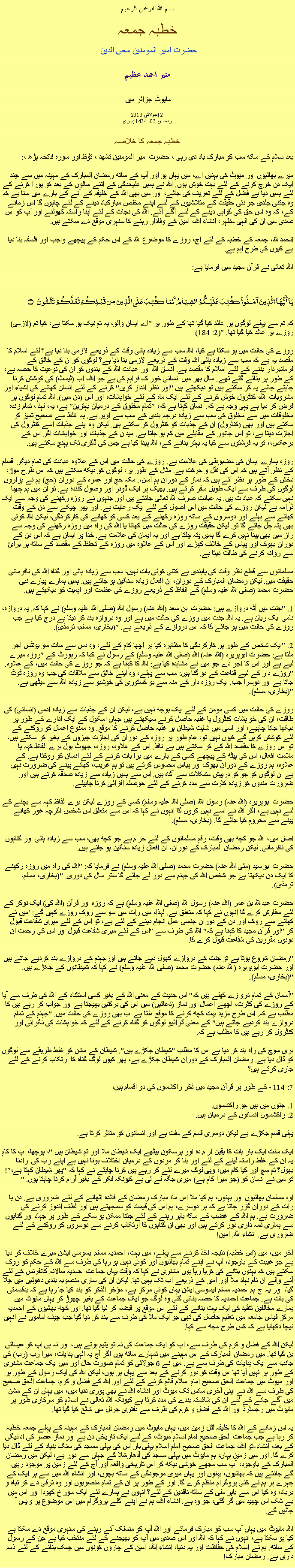 Text Box: بسم الله الرحمن الرحيم خطبہ جمعہ حضرت امیر المومنین محی الدین منير احمد عظيم  مایوٹ جزائر میں2013 جولائی12
رمضان 03، 1434 ہجریخطبہ جمعہ کا خلاصہ بعد سلام کے ساتھ سب کو مبارک باد دی رہی ، حضرت امیر المومنین تشھد ، ﺗﯘﻈ اور سورہ فاتحہ پڑھ ،:میرے بھائیوں اور میوٹ کی بہنیں اے، میں یہاں ہو اور آپ کے ساتھ رمضان المبارک کے مہینہ میں سے چند ایک دن خرچ کرنے کے لئے بہت خوش ہوں. اللہ نے ہمیں علیحدگی کے اتنے سالوں کے بعد کو پورا کرنے کے لئے ہمیں دیا ہے فضل کے لئے تعریف کی جائے، اور میں بھی اللہ کے خلیفہ کے آنے کے بارے میں سنا ہے کہ وہ جتنی جلدی جو نئی حقیقت کے متلاشیوں کے لئے اپنے مخلص مبارکباد دینے کے لئے چاہوں گا اس زمانے کے، کہ وہ اس حق کی گواہی دینے کے لئے آگے آئے. اللہ کی نجات کے لئے اپنا راستہ کھولنے اور آپ کو اس صدی میں ان کی الہی مظہر، انشاء اللہ، امین کے وفادار رہنے کا سنہری موقع دے سکتے ہیں.

الحمد للہ، جمعہ کے خطبہ کے لئے آج، روزے کا موضوع اللہ کے اس حکم کے پیچھے واجب اور فلسفہ بنا دیا ہے کیوں کی طرح اہم ہے.اللہ تعالی نے قرآن مجید میں فرمایا ہے:
يَا أَيُّهَا الَّذِينَ آمَنُواْ كُتِبَ عَلَيْكُمُ الصِّيَامُ كَمَا كُتِبَ عَلَى الَّذِينَ مِن قَبْلِكُمْ لَعَلَّكُمْ تَتَّقُونَ ۝
کہ تم سے پہلے لوگوں پر عائد کیا گیا تھا کے طور پر "اے ایمان والو، یہ تم نیک ہو سکتا ہے، کیا تم (لازمی) روزے پر عائد کیا گیا تھا. "(2: 184)

روزے کی حالت میں ہو سکتا ہے کیا، اللہ سب سے زیادہ ہائی وقت کے ذریعے لازمی بنا دیا ہے؟ لئے اسلام کا مقصد یہ ہے کہ سب سے زیادہ ہائی اللہ وقت کے ذریعے لازمی بنا دیا ہے؟ لوگوں کو ان کے خالق کے فرمانبردار بننے کے لئے اسلام کا مقصد ہے. انسان اللہ اور عبادت اللہ کے بندوں کو ان کی نوعیت کا حصہ ہے، کے طور پر بنائے گئے تھے. سال بھر میں انسانی خوراک فراہم کی ہے جو اللہ، اب (ٹیسٹ) کی کوشش کرنا چاہتے جائے یہ کر سکتے ہیں تو دیکھتے ہیں "اور نظر انداز کریں" کرنے کے لئے انسان کھانے کی اشیاء اور مشروبات اللہ، کنٹرول خوش کرنے کے لئے ایک ماہ کے لئے خواہشات، اور اس (دن میں). اللہ تمام لوگوں پر فرض کر دیا ہے یہی وجہ ہے کہ. انسان کہنا ہے کہ، "تمام مخلوق کے درمیان بہترین" ہے، یہ، لہذا، تمام زندہ مخلوقات میں سے مخلوق کی سب سے زیادہ درجہ بندی کے سب سے اوپر ہے. یہ غلط سے صحیح تمیز کر سکتے ہیں اور بھی (کنٹرول) ان کے جذبات کو کنٹرول کر سکتے ہیں. لیکن وہ اپنے جذبات اسے کنٹرول کی اجازت دیتا ہے، تو اس جانور کے مقابلے میں کم ہو جاتا ہے. میدان کے جذبات اور خواہشات اگر اس کے برعکس،، تو یہ فرشتوں سے کیا یہ بہتر بنانے کے، اللہ پیدا کیا ہے جس کی ڈگری تک پہنچ سکتے ہیں.

روزہ ہمارے ایمان کی مضبوطی کی علامت ہے. روزے کی حالت میں اس کے علاوہ عبادت کی تمام دیگر اقسام کے نظر آتے ہیں کہ اس کی نقل و حرکت ہے. مثال کے طور پر، لوگوں کو دیکھ سکتے ہیں کہ اس طرح موڑ، دخش کے طور پر نظر آتے ہیں کہ نماز کے دوران ہم آسن،. مکہ حج اور عمرہ کے دوران (حج) ہم نے ہزاروں لوگوں کی طرف سے ایک طویل سفر کرتے ہیں. بھیک پر ایک ڈونر اور وصول کنندہ ہے. تو ان میں ہم چھپا نہیں سکتے کہ عبادات ہیں. یہ عبادت صرف اللہ تعالی جانتے ہیں اور جنہوں نے روزہ رکھنے کی وجہ سے ایک ڈرامہ ہے لیکن روزے کی حالت میں اس اصول کے لئے ایک رعایت ہے. اور پھر چپکے سے دن کے وقت کھانے سے پہلے اور دوسروں کے ساتھ روزہ رکھنے کے بعد کسی کو کھانے کی کارکردگی، لیکن اللہ کوئی بھی پتہ چل جائے گا تو. لیکن حقیقت روزے کی حالت میں کھانا یا اللہ کی راہ میں روزہ رکھنے کی وجہ سے راز میں بھی پینا نہیں کرے گا ہمیں پتہ چلتا ہے اور یہ ایمان کی علامت ہے. خدا پر ایمان ہے کہ اس دن کے دوران بھوک اور پیاس کے خلاف کھڑے اور اس کے علاوہ میں روزہ کے تحفظ کے مقصد کے ساتھ ہر برائ سے روانہ کرنے کی طاقت دیتا ہے.

مسلمانوں سے قطع نظر وقت کی پابندی ہے کتنی کوئی بات نہیں، سب سے زیادہ ہائی اور گناہ اللہ کی نافرمانی حقیقت میں. لیکن رمضان المبارک کے دوران، ان افعال زیادہ سنگین ہو جاتے ہیں. ہمیں ہمارے پیارے نبی حضرت محمد (صلی اللہ علیہ وسلم) کے الفاظ کے ذریعے روزے کی عظمت اور اہمیت کو دیکھتے ہیں.

1. "جنت میں آٹھ دروازے ہیں: حضرت ابن سعد (اللہ عنہ) رسول اللہ (صلی اللہ علیہ وسلم) نے کہا کہ. یہ دروازہ، نامی ایک ريان ہے. یہ اللہ جنت میں روزے کی حالت میں ہے اور وہ دروازہ بند کر دیتا ہے درج کیا ہے جب روزے کی حالت میں ہو جائے گا کہ اس دروازے کے ذریعے ہے. "(بخاری، مسلم، ترمذی).

2. "ایک شخص کے طور پر کارکردگی کا مظاہرہ کیا ہر اچھا کام کے لئے، وہ دس سے سات سو یونٹس اجر ملتا ہے: حضرت ابوہریرہ (اللہ عنہ) اللہ (صلی اللہ علیہ وسلم) کے رسول نے کہا کہ رپورٹ کے "روزہ میرے لیے ہے اور اس کا اجر دے جو میں نے مشاہدہ کیا ہے: اللہ کا کہنا ہے کہ جو روزے کی حالت میں، کے علاوہ. "روزے دار کے لیے قناعت کے دو گنا ہیں: سب سے پہلے، وہ اپنے خالق سے ملاقات کی جب وہ روزہ ٹوٹ جاتا ہے اور دوسرا جب. ایک روزہ دار کے منہ سے بو کستوری کی خوشبو سے زیادہ اللہ سے میٹھی ہے. "(بخاری، مسلم).

روزے کی حالت میں کسی مومن کے لئے ایک بوجھ نہیں ہے، لیکن ان کے جذبات سے زیادہ آدمی (انسانی) کی طاقت، ان کی خواہشات کنٹرول یا غلبہ حاصل کرنے سیکھتے ہیں جہاں اسکول کے ایک ادارے کے طور پر دیکھا جانا چاہیے، اور اسی میں شاپت شیطان پر غلبہ حاصل کرنے کا موقع. وہ ممنوع اعمال کو روکنے کے لئے کوشش کریں گے کیوں نہیں تو، عام طور پر روزہ کے دوران کی اجازت چیزوں کے بغیر کر سکتے ہیں، تو اس روزے کا مقصد اللہ کے کر سکتے ہیں ہے نافذ. اس کے علاوہ، روزہ، جھوٹ بول برے الفاظ کہہ یا ملامت افعال، اس کی پیٹھ کے پیچھے کسی کے بارے میں برا بات کرنے کے لئے انسان کو روکتا ہے. کے علاوہ، ہم روزے کے دوران بھوک اور پیاس محسوس کرتے ہیں تو ہم غریب، کھانے پینے کی ضرورت نہیں ہے ان لوگوں کو جو کو درپیش مشکلات سے آگاہ ہیں. اس سے ہمیں زیادہ سے زیادہ صدقہ کرتے ہیں اور ضرورت مندوں کو زیادہ کثرت سے مدد کرنے کے لئے حوصلہ افزائی کرنا چاہیئے.

حضرت ابوہریرہ (اللہ عنہ) رسول اللہ (صلی اللہ علیہ وسلم) کسی کے روزے لیکن برے الفاظ کہہ سے بچنے کے لئے نہیں ہے، اگر اللہ نے اسے نہیں کروں گا انہوں نے کہا کہ اس سے متعلق اس شخص اگرچہ غور کھانے پینے سے محروم کیا جائے گا. (بخاری، مسلم).

اصل میں، اللہ جو کچھ بھی وقت، رقم مسلمانوں کے لئے حرام ہے جو کچھ بھی، سب سے زیادہ ہائی اور گناہوں کی نافرمانی. لیکن رمضان المبارک کے دوران، ان افعال زیادہ سنگین ہو جاتے ہیں.

حضرت ابو سید (مئی اللہ عنہ) حضرت محمد (صلی اللہ علیہ وسلم) نے فرمایا کہ: "اللہ کی راہ میں روزہ رکھنے کا ایک دن دیکھتا ہے جو شخص اللہ کی جہنم سے دور لے جائے گا ستر سال کی دوری. "(بخاری، مسلم، ترمذی).

حضرت عبداللہ بن عمر (اللہ عنہ) رسول اللہ (صلی اللہ علیہ وسلم) ہے کہ روزہ اور قرآن (اللہ کی) ایک نوکر کے لئے سفارش کرے گا انہوں نے کہا کہ متعلق ہے. لہذا، میں رات میں سو سے روک روزے کہیں گے: 'میں نے کھانے سے روک اور دن کے دوران جنسی عمل انجام دینے کے لئے ہے، تو اس کے لئے میری شفاعت قبول کر "اور قرآن مجید کا کہنا ہے کہ" اللہ کی طرف سے "اس کے لئے میری شفاعت قبول اور اس کی رحمت ان دونوں مقررین کی شفاعت قبول کرے گا.

"رمضان شروع ہوتا ہے تو جنت کے دروازے کھول دیے جاتے ہیں اورجہنم کے دروازے بند کردیے جاتے ہیں اور حضرت ابوہریرہ (اللہ عنہ) حضرت محمد (صلی اللہ علیہ وسلم) نے کہا کہ شیطانوں کے جکڑے ہیں. "(بخاری، مسلم).

"آسمان کے تمام دروازے کھلے ہیں کہ" اس حدیث کے معنی اللہ کے بغیر کسی استثناء کے اللہ کی طرف سے آیا کے روزے کی کثرت، اچھے اعمال اور نماز (دعائیں) میں اس کی برکتیں بھیجتا ہے اور جواب کر رہے ہیں کا مطلب ہے کہ. اس طرح مزید بہت کچھ کرنے کا موقع ملتا ہے اب بھی روزے کی حالت میں. "جہنم کے تمام دروازے بند کردیے جاتے ہیں" کے معنی ڈرائیو لوگوں کو گناہ کرنے کے لئے کہ خواہشات کی نگرانی اور کنٹرول کر رہے ہیں کا مطلب ہے کہ.

بری سوچ کی راہ بند کر دیا ہے اس کا مطلب "شیطان جکڑے ہیں". شیطان کے مشن کو غلط طریقے سے لوگوں کو ڈال دیا ہے. رمضان المبارک کے دوران شیطان جکڑے ہے، پھر کیوں لوگ گناہ کا ارتکاب کرنے کے لئے جاری کرتے ہیں؟

7: 114 - کے طور پر قرآن مجید میں ذکر راکشسوں کی دو اقسام ہیں،

1. جنوں میں ہیں جو راکشسوں.
2. راکشسوں انسانوں کے درمیان ہیں.

پہلی قسم جکڑے ہے لیکن دوسری قسم کے مفت ہے اور انسانوں کو متاثر کرتا ہے.

ایک سنت ایک بار بات کا یقین آرام دہ اور پرسکون بیٹھے ایک شیطان ملا اور تم شیطان ہیں "، پوچھا، آپ کا کام یہ ان کے غلط راستہ لینے کے لئے اور بنا کر مردوں کے درمیان اختلاف بونا نہیں ہے اپنے رب کی آرادنا بھول؟ تم سچ اور کیا کام میں، وہی لوگ میرے لئے کر رہے ہیں کرنا چاہئے نے کہا کہ "پھر شیطان کہتا ہے،"! تو میں نے انسان کو (جو میرا کام ہے) میری جگہ لے لی ہے کیونکہ فکر کے بغیر آرام کرنا چاہتا ہوں. "

اوہ مسلمان بھائیوں اور بہنوں، ہم کیا ملا اس ماہ مبارک رمضان کے فائدہ اٹھانے کے لئے ضروری ہے. دن یا رات کے دوران گزر جاتا ہے کہ ہر دوسرے، ہم اس کی قیمت کو سمجھتے ہیں اور لطف اندوز کرنے کی ضرورت ہے. ہم اللہ کے غضب کے ساتھ باہر رہنے کے لئے جتنا ممکن ہو سکے کے طور پر جہاد اور گناہوں سے ہماری ذمہ داری دور کرتے ہیں اور بھی ان گناہوں کا ارتکاب کرنے سے دوسروں کو روکنے کے لئے ضروری ہے. انشاء اللہ. امین!آخر میں، میں (اس خطبہ) نتیجہ اخذ کرنے سے پہلے، میں بہت، احمدیہ مسلم ایسوسی ایشن میرے خلاف کر دیا ہے جو غیبت کے باوجود، آپ نے اپنے تمام بھائیوں اور کوئی نہیں ہو رہا کی طرف سے اللہ کے حکم کو روک سکتے ہیں کہ بہنوں بتانے کی کرپا رہا ہوں مشنری نے کہا کہ وقت یہاں جماعت احمدیہ سالانہ کانفرنس کے لئے آنے والے ان نام نہاد ملا اور امیر کے ذریعے اب تک یہیں تھا. لیکن ان کی ساری منصوبہ بندی دھوئیں میں چلا گیا، اور یہ آج ہم احمدیہ مسلم ایسوسی ایشن یہاں کوئی مرکز ہے، مؤخر الذکر کو بند کیا جا رہا ہے کہ بدقسمتی کی بات ہے. جماعت احمدیہ کا حصہ بنائی گئی وہ لوگ جو ایک جماعت کے بغیر چھوڑ کر یہاں مایوٹ میں ہمارے مخالفین تنقید کی ایک بہت بنانے کے لئے اس موقع پر قبضہ کر لیا گیا تھا. اور کچھ بھائیوں کے احمدیہ مرکز قیاس جامعہ میں تعلیم حاصل کی تھی جو ایک ملا کی طرف سے بند کر دیا گیا جب چیف اماموں نے انہیں نیچا دکھایا ہے کہ کس طرح مجھ سے کہا.

لیکن اللہ کے فضل و کرم کی طرف سے، آپ کو ایک جماعت کی نہ تو یتیم ہوتے ہیں، اور نہ ہی آپ کو عیسائی بن گیا تھا. میں رمضان المبارک کے اس مہینے میں تمہارے ساتھ ہوں اگر آج یہ الہی ہدایات، میرا رب (رب) کی جانب سے ایک ہدایات کی طرف سے ہے. میں نے 6 جولائی کو تمام صورت حال اور میں ایک جماعت مشنری کے طور پر نہیں آیا تھا اس وقت کو دور کرنے کے بعد سے یہاں پر ہوں، لیکن اللہ کی ایک رسول کے طور پر اور میوٹ میں جماعت الحق صحیح امام اسلام قائم کرنے کے لئے اور اللہ کے فضل و کرم، جماعت الحق صحیح کی طرف سے اللہ نے اپنی آخری سانس تک میوٹ اور انشاء اللہ نے بھی پوری دنیا میں، میں یہاں ان کے مشن میں آگے جانے کے لئے ان کی شائستہ بندے کی مدد کرتا ہے کیونکہ اللہ تعالی نے اسلام کو سرکاری طور پر مایوٹ میں رجسٹرڈ اور اللہ کے فضل و کرم کی طرف سے دفتری جرنل میں شائع کیا گیا تھا.

یہ اس زمانے کے اللہ کا خلیفہ لٹل زمین میں، یہاں مایوٹ میں رمضان المبارک کے مہینہ کے پہلے جمعہ خطبہ کر رہا ہے جب جماعت الحق صحیح امام اسلام میوٹ، کے لئے ایک تاریخی دن ہے اور نماز عصر کی ادائیگی کے بعد، انشاء-تو اللہ، جماعت الحق صحیح امام اسلام پہلی بار اس کی پہلی مسجد کی سنگ بنیاد کے لئے ڈال دیا کرے گا. اور میں زمین یہاں، ہم مایوٹ میں پہلی مسجد کی آدھارشلا گے جہاں سے دور ہے، لیکن میں رمضان المبارک کے باوجود، آپ سب مجھے خوشی دیکھ کر اس تاریخی واقعہ اور آج کے لئے زمین پر موجود رہیں گے جانتے ہیں کہ بھائیوں، بہنوں اور یہاں میری موجودگی کے ساتھ بچوں، اور انشاء اللہ میں سے ہر ایک کے چہرے پر ہم نے کئی پروگرام منظم کرے گا. اور کے طور پر ان کے تمام منصوبوں اور وہ ترقی دے کر تباہ و برباد، وہ کیا اس سے باہر ملی کے ساتھ ناقدین کے لئے؟ انہوں نے ہمارے لئے ایک سوراخ کھودا اور اس میں بے شک اس چھید میں گر گئی، جو وہ ہے. انشاء اللہ، ہم نے اپنے اگلے پروگرام میں اس موضوع پر واپس آ جائیں گے.

اللہ مایوٹ میں یہاں آپ سب کو مبارک فرمائے اور اللہ آپ کو منسلک آتے رہنے کی سنہری موقع دے سکتا ہے کیا ہو سکتا ہے، انہوں نے کہا کہ اللہ اور اس صدی میں آپ کو بھیجنے کے لئے منتخب کیا ہے جن کے رسول کے ساتھ. ہم نے اسلام کی حفاظت اور یہ دنیا، انشاء اللہ، امین کے چاروں کونوں میں چمک بنانے کے لئے ذمہ داری ہے. رمضان مبارک!