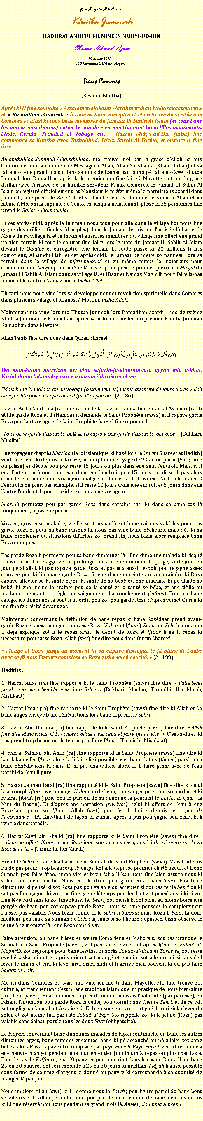 Text Box: بسم الله الرحمن الرحيمKhutba JummahHADHRAT AMIRUL MUMINEEN MUHYI-UD-DINMunir Ahmad Azim
19 Juillet 2013 ~(10 Ramadan 1434 de lHgire)Dans Comores (Rsum Khutba)Aprs ki li fine souhaite  Assalamoualaikum Warahmatullah Wabarakaatouhou  et  Ramadhan Mubarak   tous so bane disciples et chercheurs de vrits aux Comores et ainsi ki tous bane membres du Jamaat Ul Sahih Al Islam (et tous bane les autres musulmans) entier le monde  en mentionnant bane lIles avoisinants, lInde, Kerala, Trinidad et Tobago etc.  Hazrat Muhyi-ud-Din (atba) fine commence so Khutba avec Tashahhud, Tauz, Surah Al Fatiha, et ensuite li fine dire:Alhamdulillah Summah Alhamdulillah, mo trouve moi par la grce dAllah ici aux Comores et mo l comme ene Messager dAllah, Allah So Khalifa (Khalifatullah) et sa faire moi ene grand plaisir dans sa mois de Ramadhan l mo p faire mo 2me Khutba Jummah lors Ramadhan aprs ki le premier mo fine faire  Mayotte  et par la grce dAllah avec larrive de sa humble serviteur l aux Comores, le Jamaat Ul Sahih Al Islam enregistr officiellement, et Monsieur le prfet mme ki parmi nous azordi dans Jummah, fine prend le Baiat, li et so famille avec sa humble serviteur dAllah et ici mme  Moroni la capitale de Comores, jusqu maintenant, plisse ki 35 personnes fine prend le Baiat, Alhamdulillah. Et cet aprs-midi, aprs le Jummah nous tous pour alle dans le village kot nous fine gagne des milliers fidles (disciples) dans le Jamaat depuis mo larrive l-bas et le Maire de sa village l et le Imm et aussi les membres du village fine offert ene grand portion terrain ki tout le contrat fine faire lors le nom du Jamaat Ul Sahih Al Islam devant le Qaadee et enregistr, ene terrain ki cote plisse ki 20 millions francs comoriens, Alhamdulillah, et cet aprs-midi, le Jamaat p mette so panneau lors sa terrain dans le village de mjezi mboud et en mme temps le matriaux pour construire ene Masjid pour amn l-bas et pour pose le premier pierre du Masjid du Jamaat Ul Sahih Al Islam dans sa village l, et Iftaar et Namaz Maghrib pour faire l-bas mme et les autres Namaz aussi, Insha-Allah.Plutard nous pour vine lors sa dveloppement et rvolution spirituelle dans Comores dans plusieurs village et ici aussi  Moroni, Insha-Allah. Maintenant mo vine lors mo Khutba Jummah lors Ramadhan azordi  mo deuxime Khutba Jummah de Ramadhan, aprs avoir ki mo fine fer mo premier Khutba Jummah Ramadhan dans Mayotte.Allah Taala fine dire nous dans Quran Shareef:وَمَن كَانَ مَرِيضًا أَوْ عَلَى سَفَرٍ فَعِدَّةٌ مِّنْ أَيَّامٍ أُخَرَ يُرِيدُ اللّهُ بِكُمُ الْيُسْرَ وَلاَ يُرِيدُ بِكُمُ الْعُسْرَWa man-kaana marrizan aw alaa safarin-fa-iddatum-min ayyaa min u-khar. Yuriidullahu bikumul-yusra wa laa yuriidu bikumul usr.Mais bane ki malade ou en voyage (besoin jener) mme quantit de jours aprs. Allah oul facilit pou ou, Li pas oul difficults pou ou. (2: 186)Hazrat Aisha Siddiqua (ra) fine rapport ki Hazrat Hamza bin Amar-al Aslaami (ra) ti abiti garde Roza et li (Hamza) ti demande le Saint Prophte (saws) si li capave garde Roza pendant voyage et le Saint Prophte (saws) fine rponne li :To capave garde Roza si to oul et to capave pas garde Roza si to pas oul. (Bukhari, Muslim).Ene voyageur daprs Shariah (la loi islamique ki baz lors le Quran Shareef et Hadith) veut dire celui ki depuis so la caze, accomplir ene voyage de 92km ou plisse (57 mile ou plisse) et dcide pou pas reste 15 jours ou plus dans ene seul lendroit. Mais, si li ena lintention ferme pou reste dans ene lendroit pou 15 jours ou plisse, li pas alors considr comme ene voyageur malgr distance ki li travers. Si li alle dans 2 lendroits ou plus, par exemple, si li reste 10 jours dans ene endroit et 5 jours dans ene lautre lendroit, li pou considr couma ene voyageur.Shariah permette pou pas garde Roza dans certains cas. Et dans sa bane cas l uniquement, li pas ene pch.Voyage, grossesse, maladie, vieillesse, tous sa l zot bane raisons valables pour pas garde Roza et pour sa bane raisons l, nous pas vine bane pcheurs, mais ds ki sa bane problmes ou situations difficiles zot prend fin, nous bizin alors remplace bane Roza manqus. Pas garde Roza li permette pou sa bane dimounes l : Ene dimoune malade ki risqu trouve so maladie aggrav ou prolong, ou soit ene dimoune trop g, ki de jour en jour p affaibli, ki pas capave garde Roza et pas ena aussi lespoir pou regagne assez courage pou ki li capave garde Roza. Si ene dame enceinte arriver craindre ki Roza capave affecter so la sant et/ou la sant de so bb ou ene madame ki p allaite so bb, ki ena mme la crainte pou so la sant et la sant so bb, et ene tifille ou madame, pendant so rgle ou saignement daccouchement (nifaas). Tous sa bane catgories dimounes l sont li interdit pou zot pou garde Roza daprs verset Quran ki mo fine fek rcit devant zot. Maintenant concernant la dfinition de bane repas ki bane Rozdaar prend avant-garde Roza et aussi manger pou casse Roza (Suhur et Iftaar). Suhur ou Sehri couma mo ti dj explique zot li le repas avant le dbut de Roza et Iftaar li sa ti repas ki ncessaire pou casse Roza. Allah (swt) fine dire nous dans Quran Shareef:  Mang et boire jusquau moment ki ou capave distingue le fil blanc de laube avec so fil noir. Ensuite complte ou Roza ziska soleil couch.  (2 : 188).Hadiths : 1. Hazrat Anas (ra) fine rapport ki le Saint Prophte (saws) fine dire:  Faire Sehri parski ena bane bndictions dans Sehri.  (Bukhari, Muslim, Tirmidhi, Ibn Majah, Mishkaat).2. Hazrat Umar (ra) fine rapport ki le Saint Prophte (saws) fine dire ki Allah et So bane anges envoye bane bndictions lors bane ki prend le Sehri.3. Hazrat Abu Huraira (ra) fine rapport ki le Saint Prophte (saws) fine dire:  Allah fine dire ki serviteur ki Li content plisse cest celui ki faire Iftaar vite.  Cest--dire, ki pas prend trop beaucoup l temps pou faire Iftaar. (Tirmidhi, Mishkaat)4. Hazrat Salman bin Amir (ra) fine rapport ki le Saint Prophte (saws) fine dire ki kan kikaine fer Iftaar, alors ki li faire li si possible avec bane dattes (tmes) parski ena bane bndictions l-dans. Et si pas ena dattes, alors, ki li faire Iftaar avec de leau parski de leau li pure. 5. Hazrat Salman Farsi (ra) fine rapport ki le Saint Prophte (saws) fine dire ki celui ki accompli Iftaar avec manger Halaal ou de leau, bane anges pri pour so pardon et ki Hazrat Jibral (ra) pri pou le pardon de sa dimoune l pendant le Laylat-ul-Qadr (la Nuit du Destin). Et daprs ene narration (riwyat), celui ki offert de leau  ene Rozdaar pour so Iftaar, Allah (swt) pou fer li boire depuis le  puit de labondance  (Al-Kawthar) de faon ki zamais aprs li pas pou gagne soif ziska ki li rentre dans paradis. 6. Hazrat Zayd bin Khalid (ra) fine rapport ki le Saint Prophte (saws) fine dire :  Celui ki offert Iftaar  ene Rozdaar pou ena mme quantit de rcompense ki sa Rozdaar l.  (Tirmidhi, Ibn Majah)Prend le Sehri et faire li  laise li ene Sunnah du Saint Prophte (saws). Mais toutefois faud pas prend trop beaucoup ltemps, kot alle dpasse premier clart lizour, et li ene Sunnah pou faire Iftaar imp vite et bizin faire li kan nous fine bien assure nous ki soleil fine bien couch. Nous ena le droit pou garde Roza sans Sehri. Ena bane dimounes ki pens ki zot Roza pas pou valable ou accepter si zot pas fer le Sehri ou ki zot pas fine gagne  ki zot pas fine gagne ltemps pou fer li et zot pens aussi ki si zot fine lve tard sans ki zot fine russi fer Sehri, zot pens ki zot bizin au moins boire ene gorge de leau pou zot capave garde Roza ; tous sa bane penses l compltement fausse, pas valable. Nous bizin conn ki le Sehri li Sunnah mais Roza li Farz. Li donc meilleur pou faire sa Sunnah de Sehri l, mais si so lheure dpasse, bizin observe le jene  ce moment l ; ene Roza sans Sehri.Faire attention, ou bane frres et surs Comoriens et Mahorais, zot pas pratique le Sunnah du Saint Prophte (saws), zot pas faire le Sehri et aprs Iftaar et Salaat-ul-Maghrib, zot rgroup pour bane festins. Et aprs Salaat-ul-Esha et Tarawee, zot reste veill ziska minuit et aprs minuit zot mang et ensuite zot alle dormi ziska soleil lever le matin et ena ki lve tard, ziska midi et li arriv bien souvent ki ou pas faire Salaat-ul-Fajr.Mo ici dans Comores et avant mo vine ici, mo ti dans Mayotte. Mo fine trouve zot culture, et franchement cest ni ene tradition islamique, ni pratique de nous bien-aim prophte (saws). Ena dimounes ki prend comme mauvais lhabitude (par paresse), en faisant lintention pou garde Roza la veille, pou dormi dans lheure Sehri, et de ce fait zot nglige sa Sunnah et Ibaadah l. Et bien souvent, zot contign dormi ziska lever du soleil et zot mme fini par rate Salaat-ul-Fajr. Mo rappelle zot ki le jene (Roza) pas valable sans Salaat, parski tous les deux Farz (obligatoire).Le Fidyah, concernant bane dimounes malades de faon continuelle ou bane les autres dimounes ges, bane femmes enceintes, bane ki p accouch ou p allaite zot bane bbs, alors Roza capave tre remplac par paye Fidyah. Paye Fidyah veut dire donne  ene pauvre manger pendant ene jour en entier (minimum 2 repas ou plus) par Roza. Pour le cas de Kaffaara, ena 60 pauvres pou nourri et dans le cas de Ramadhan, bane 29 ou 30 pauvres zot corresponde  29 ou 30 jours Ramadhan. Fidyah li aussi possible sous forme de somme dargent ki donn au pauvre ki corresponde  sa quantit de manger l par jour. Nous implore Allah (swt) ki Li donne nous le Tawfiq pou figure parmi So bane bons serviteurs et ki Allah permette nous pou profite au maximum de bane bienfaits infinis ki Li fine rserv pou nous pendant sa grand mois l. Ameen, Soumma Ameen ! 