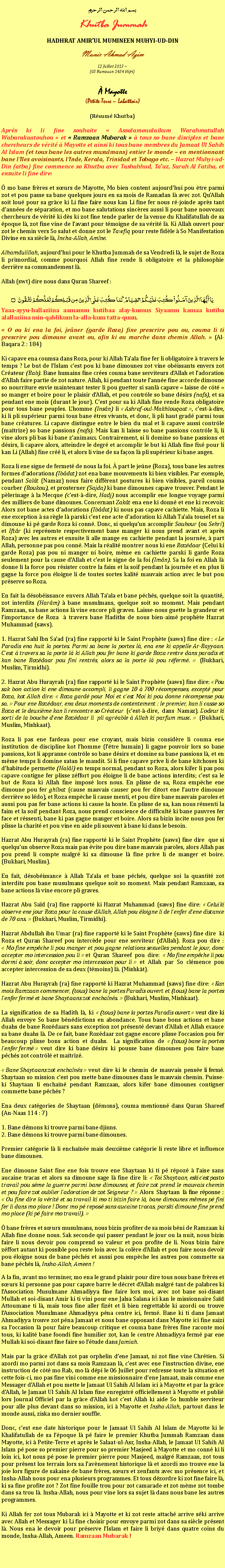 Text Box: بسم الله الرحمن الرحيمKhutba JummahHADHRAT AMIRUL MUMINEEN MUHYI-UD-DINMunir Ahmad Azim
12 Juillet 2013 ~(03 Ramzaan 1434 Hijri) Mayotte(Petite-Terre  Labattoir)(Rsum Khutba)Aprs ki li fine souhaite  Assalamoualaikum Warahmatullah Wabarakaatouhou  et  Ramzaan Mubarak   tous so bane disciples et bane chercheurs de vrit  Mayotte et ainsi ki tous bane membres du Jamaat Ul Sahih Al Islam (et tous bane les autres musulmans) entier le monde  en mentionnant bane lIles avoisinants, lInde, Kerala, Trinidad et Tobago etc.  Hazrat Muhyi-ud-Din (atba) fine commence so Khutba avec Tashahhud, Tauz, Surah Al Fatiha, et ensuite li fine dire: mo bane frres et surs de Mayotte, Mo bien content aujourdhui pou tre parmi zot et pou passe sa bane quelques jours en sa mois de Ramadan l avec zot. QuAllah soit lou pour sa grce ki Li fine faire nous kan Li fine fer nous r-joinde aprs tant dannes de sparation, et mo bane salutations sincres aussi li pour bane nouveaux chercheurs de vrit ki ds ki zot fine tende parler de la venue du Khalifatullah de sa poque l, zot fine vine de lavant pour tmoigne de sa vrit l. Ki Allah ouvert pour zot le chemin vers So salut et donne zot le Tawfiq pour reste fidle  So Manifestation Divine en sa sicle l, Incha-Allah, Amne.Alhamdulillah, aujourdhui pour le Khutba Jummah de sa Vendredi l, le sujet de Roza li primordial, comme pourquoi Allah fine rende li obligatoire et la philosophie derrire sa commandement l.Allah (swt) dire nous dans Quran Shareef :يَا أَيُّهَا الَّذِينَ آمَنُواْ كُتِبَ عَلَيْكُمُ الصِّيَامُ كَمَا كُتِبَ عَلَى الَّذِينَ مِن قَبْلِكُمْ لَعَلَّكُمْ تَتَّقُونَ ۝Yaaa-ayyu-hallaziina aamanuu kutibaa alay-kumus Siyaamu kamaa kutiba alallaziina min-qablikum la-alla-kum tatta-quun.  O ou ki ena la foi, jener (garde Roza) fine prescrire pou ou, couma li ti prescrire pou dimoune avant ou, afin ki ou marche dans chemin Allah.  (Al-Baqara 2 : 184)Ki capave ena coumsa dans Roza, pour ki Allah Taala fine fer li obligatoire  travers le temps ? Le but de lIslam cest pou ki bane dimounes zot vine obissants envers zot Crateur (Rab). Bane humains fine cres couma bane serviteurs dAllah et ladoration dAllah faire partie de zot nature. Allah, ki pendant toute lanne fine accorde dimoune so nourriture envie maintenant tester li pou guetter si sanl capave  laisse de ct  so manger et boire pour le plaisir dAllah, et pou contrle so bane dsirs (nafs), et sa pendant ene mois (durant le jour). Cest pour sa ki Allah fine rende Roza obligatoire pour tous bane peuples. Lhomme (Insn) li  Ashraf-oul-Makhlouqaat , cest--dire, ki li pli suprieur parmi tous bane tres vivants, et donc, li pli haut grad parmi tous bane cratures. Li capave distingue entre le bien du mal et li capave aussi contrle (matrize) so bane passions (nafs). Mais kan li laisse so bane passions contrle li, li vine alors pli bas ki bane zanimaux. Contrairement, si li domine so bane passions et dsirs, li capave alors, atteindre le degr et accomplir le but ki Allah fine fix pour li kan Li (Allah) fine cr li, et alors li vine de sa faon l pli suprieur ki bane anges.Roza li ene signe de fermet de nous la foi.  part le jene (Roza), tous bane les autres formes dadorations (Ibdat) zot ena bane mouvements ki bien visibles. Par exemple, pendant Salt (Namaz) nous faire diffrent postures ki bien visibles, pareil couma courber (Roukou), et prosterner (Sajda) ki bane dimounes capave trouver. Pendant le plerinage  la Mecque (cest--dire, Hadj) nous accomplir ene longue voyage parmi des milliers de bane dimounes. Concernant Zakt ena ene ki donn et ene ki recevoir. Alors zot bane actes dadorations (Ibdat) ki nous pas capave cachiette. Mais, Roza li ene exception  sa rgle l parski cest ene acte dadoration ki Allah Taala tousel et sa dimoune ki p garde Roza ki conn. Donc, si quelquun accomplir Souhour (ou Sehri) et Iftr (ki reprsente respectivement bane manger ki nous prend avant et aprs Roza) avec les autres et ensuite li alle mange en cachiette pendant la journe,  part Allah, personne pas pou conn. Mais la ralit montrer nous ki ene Rozdaar (Celui ki garde Roza) pas pou ni manger ni boire, mme en cachiette parski li garde Roza seulement pour la cause dAllah et cest le signe de la foi (Imn). Sa la foi en Allah l donne li la force pou rsister contre la faim et la soif pendant la journe et en plus li gagne la force pou loigne li de toutes sortes kalit mauvais action avec le but pou prserve so Roza.En fait la dsobissance envers Allah Taala et bane pchs, quelque soit la quantit, zot interdits (Harm)  bane musulmans, quelque soit so moment. Mais pendant Ramzaan, sa bane actions l vine encore pli graves. Laisse-nous guette la grandeur et limportance de Roza   travers bane Hadiths de nous bien-aim prophte Hazrat Muhammad (saws).1. Hazrat Sahl Ibn Saad (ra) fine rapport ki le Saint Prophte (saws) fine dire :  Le Paradis ena huit la portes. Parmi sa bane la portes l, ena ene ki appelle Ar-Rayyaan. Cest  travers sa la porte l ki Allah pou fer bane ki garde Roza rentre dans paradis et kan bane Rozdaar pou fini rentrs, alors sa la porte l pou rferm.  (Bukhari, Muslim, Tirmidhi).2. Hazrat Abu Hurayrah (ra) fine rapport ki le Saint Prophte (saws) fine dire:  Pou sak bon action ki ene dimoune accompli, li gagne 10  700 rcompenses, except pour Roza, kot Allah dire:  Roza gard pour Moi et cest Moi ki pou donne rcompense pou sa.  Pour ene Rozdaar, ena deux moments de contentement : le premier, kan li casse so Roza et le deuxime kan li rencontre so Crateur (cest--dire, dans Namaz). Lodeur ki sorti de la bouche dene Rozdaar li  pli agrable  Allah ki parfum musc.  (Bukhari, Muslim, Mishkaat).Roza li pas ene fardeau pour ene croyant, mais bizin considre li couma ene institution de discipline kot lhomme (ltre humain) li gagne pouvoir lors so bane passions, kot li appranne contrle so bane dsirs et domine sa bane passions l, et en mme temps li domine satan le maudit. Si li fine capave prive li de bane kitchoses ki dhabitude permette (Hall) en temps normal, pendant so Roza, alors kifer li pas pou capave contigne fer plisse zffort pou loigne li de bane actions interdits; cest sa le but de Roza ki Allah fine impos lors nous. En plisse de sa, Roza empche ene dimoune pou fer ghbat (cause mauvais causer pou fer ditort ene lautre dimoune derrire so ldo), et Roza empche li cause menti, et pou dire bane mauvais paroles et aussi pou pas fer bane actions ki cause la honte. En plisse de sa, kan nous rssenti la faim et la soif pendant Roza, nous prend conscience de difficult ki bane pauvres fer face et rssenti, bane ki pas gagne manger et boire. Alors sa bizin incite nous pou fer plisse la charit et pou vine en aide pli souvent  bane ki dans le besoin.Hazrat Abu Hurayrah (ra) fine rapport ki le Saint Prophte (saws) fine dire  que si quelquun observe Roza mais pas vite pou dire bane mauvais paroles, alors Allah pas pou prend li compte malgr ki sa dimoune l fine prive li de manger et boire. (Bukhari, Muslim).En fait, dsobissance  Allah Taala et bane pchs, quelque soi la quantit zot interdits pou bane musulmans quelque soit so moment. Mais pendant Ramzaan, sa bane actions l vine encore pli graves.Hazrat Abu Sad (ra) fine rapport ki Hazrat Muhammad (saws) fine dire:  Celui ki observe ene jour Roza pour la cause dAllah, Allah pou loigne li de lenfer dene distance de 70 ans.  (Bukhari, Muslim, Tirmidhi).Hazrat Abdullah ibn Umar (ra) fine rapport ki le Saint Prophte (saws) fine dire  ki Roza et Quran Shareef pou intercde pour ene serviteur (dAllah). Roza pou dire :  Mo fine empche li pou manger et pou gagne relations sexuelles pendant le jour, donc accepter mo intercession pou li  et Quran Shareef pou dire:  Mo fine empche li pou dormi  soir, donc accepter mo intercession pour li  et Allah par So clmence pou accepter intercession de sa deux (tmoins) l. (Mishkt).Hazrat Abu Hurayrah (ra) fine rapport ki Hazrat Muhammad (saws) fine dire:  Kan mois Ramzaan commencer, (tous) bane la portes Paradis ouvert et (tous) bane la portes lenfer ferm et bane Shaytaans zot enchans.  (Bukhari, Muslim, Mishkaat).La signification de sa Hadith l, ki  (tous) bane la portes Paradis ouvert  veut dire ki Allah envoye So bane bndictions en abondance. Tous bane bons actions et bane duahs de bane Rozdaars sans exception zot prsent devant dAllah et Allah exauce sa bane duahs l. De ce fait, bane Rozdaar zot gagne encore plisse loccasion pou fer beaucoup plisse bons action et duahs.  La signification de  (tous) bane la portes lenfer ferm  veut dire ki bane dsirs ki pousse bane dimounes pou faire bane pchs zot contrl et matriz.  Bane Shaytaans zot enchans  veut dire ki le chemin de mauvais pense li ferm. Shaytaan so mission cest pou mette bane dimounes dans le mauvais chemin. Puisse-ki Shaytaan li enchan pendant Ramzaan, alors kifer bane dimounes contigner commette bane pchs ?Ena deux catgories de Shaytaan (dmons), couma mentionn dans Quran Shareef (An-Naas 114 : 7) 1. Bane dmons ki trouve parmi bane djinns.2. Bane dmons ki trouve parmi bane dimounes. Premier catgorie l li enchane mais deuxime catgorie li reste libre et influence bane dimounes. Ene dimoune Saint fine ene fois trouve ene Shaytaan ki ti p rpoz  laise sans aucaine tracas et alors sa dimoune sage l fine dire li:  Toi Shaytaan, eski cest pas to travail pou sme la guerre parmi bane dimounes, et faire zot prend le mauvais chemin et pou faire zot oublier ladoration de zot Seigneur ?  Alors Shaytaan l fine rponne :  Ou fine dire la vrit et sa travail ki mo ti bizin faire l, bane dimounes mmes p fini fer li dans mo place ! Donc mo p repos sans aucaine tracas, parski dimoune fine prend mo place (ki p faire mo travail).  bane frres et surs musulmans, nous bizin profiter de sa mois bni de Ramzaan ki Allah fine donne nous. Sak seconde qui passer pendant le jour ou la nuit, nous bizin faire li nous devoir pou comprend so valeur et pou profite de li. Nous bizin faire zffort autant ki possible pou reste loin avec la colre dAllah et pou faire nous devoir pou loigne nous de bane pchs et aussi pou empche les autres pou commette sa bane pchs l, Insha-Allah, Ameen ! A la fin, avant mo terminer, mo ena le grand plaisir pour dire tous nous bane frres et surs ki personne pas pour capave barre le dcret dAllah malgr tant de palabres ki lAssociation Musulmane Ahmadiyya fine faire lors moi, avec zot bane soi-disant Mullah et soi-disant Amir ki ti vini pour ene Jalsa Salana ici kan le missionnaire Sad Attoumane ti l, mais tous fine aller fizt et li bien regrettable ki azordi ou trouve lAssociation Musulmane Ahmadiyya pna centre ici, ferm. Bane ki ti dans Jamaat Ahmadiyya trouve zot pna Jamaat et nous bane opposant dans Mayotte ici fine saizi sa loccasion l pour faire beaucoup critique et couma bane frres fine raconte moi tous, ki kalit bane foondi fine humilier zot, kan le centre Ahmadiyya ferm par ene Mullah ki soi-disant fine faire so ltude dans Jamiah.Mais par la grce dAllah zot pas orphelin dene Jamaat, ni zot fine vine Chrtien. Si azordi mo parmi zot dans sa mois Ramzaan l, cest avec ene linstruction divine, ene instruction de ct mo Rab, mo l dpi le 06 Juillet pour redresse toute la situation et cette fois-ci, mo pas fine vini comme ene missionnaire dene Jamaat, mais comme ene Messager dAllah et pou mette le Jamaat Ul Sahih Al Islam ici  Mayotte et par la grce dAllah, le Jamaat Ul Sahih Al Islam fine enregistr officiellement  Mayotte et publi lors Journal Officiel par la grce dAllah kot cest Allah ki aide So humble serviteur pour alle plus devant dans so mission, ici  Mayotte et Insha-Allah, partout dans le monde aussi, ziska mo dernier souffle.Donc, cest ene date historique pour le Jamaat Ul Sahih Al Islam de Mayotte ki le Khalifatullah de sa lpoque l p faire le premier Khutba Jummah Ramzaan dans Mayotte, ici  Petite-Terre et aprs le Salaat-ul-Asr, Insha-Allah, le Jamaat Ul Sahih Al Islam p pose so premier pierre pour so premier Masjeed  Mayotte et mo conn ki li loin ici, kot nous p pose le premier pierre pour Masjeed, malgr Ramzaan, zot tous pour prsent los terrain lors sa lavnement historique l et azordi mo trouve ene la joie lors figure de sakaine de bane frres, surs et zenfants avec mo prsence ici, et Insha-Allah nous pour ena plusieurs programmes. Et tous dzordre ki zot fine faire l, ki sa fine profite zot ? Zot fine fouille trou pour zot camarade et zot-mme zot tombe dans sa trou l. Insha-Allah, nous pour vine lors sa sujet l dans nous bane les autres programmes. Ki Allah fer zot tous Mubarak ici  Mayotte et ki zot reste attach arrive ski arrive avec Allah et Messager ki Li fine choisir pour envoye parmi zot dans sa sicle prsent l. Nous ena le devoir pour prserve lIslam et faire li briy dans quatre coins du monde, Insha-Allah, Ameen. Ramzaan Mubarak !