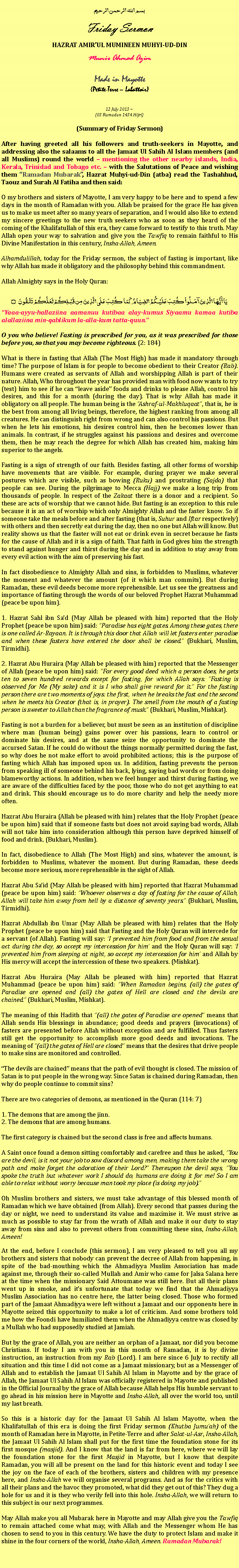 Text Box: بسم الله الرحمن الرحيمFriday SermonHAZRAT AMIRUL MUMINEEN MUHYI-UD-DINMunir Ahmad AzimMade in Mayotte(Petite-Terre  Labattoir)12 July 2013 ~(03 Ramadan 1434 Hijri)(Summary of Friday Sermon)After having greeted all his followers and truth-seekers in Mayotte, and addressing also the salaams to all the Jamaat Ul Sahih Al Islam members (and all Muslims) round the world  mentioning the other nearby islands, India, Kerala, Trinidad and Tobago etc.  with the Salutations of Peace and wishing them Ramadan Mubarak, Hazrat Muhyi-ud-Din (atba) read the Tashahhud, Taouz and Surah Al Fatiha and then said:O my brothers and sisters of Mayotte, I am very happy to be here and to spend a few days in the month of Ramadan with you. Allah be praised for the grace He has given us to make us meet after so many years of separation, and I would also like to extend my sincere greetings to the new truth seekers who as soon as they heard of the coming of the Khalifatullah of this era, they came forward to testify to this truth. May Allah open your way to salvation and give you the Tawfiq to remain faithful to His Divine Manifestation in this century, Insha-Allah, Ameen.Alhamdulillah, today for the Friday sermon, the subject of fasting is important, like why Allah has made it obligatory and the philosophy behind this commandment.
Allah Almighty says in the Holy Quran:يَا أَيُّهَا الَّذِينَ آمَنُواْ كُتِبَ عَلَيْكُمُ الصِّيَامُ كَمَا كُتِبَ عَلَى الَّذِينَ مِن قَبْلِكُمْ لَعَلَّكُمْ تَتَّقُونَ ۝Yaaa-ayyu-hallaziina aamanuu kutibaa alay-kumus Siyaamu kamaa kutiba alallaziina min-qablikum la-alla-kum tatta-quun.O you who believe! Fasting is prescribed for you, as it was prescribed for those before you, so that you may become righteous. (2: 184)
What is there in fasting that Allah (The Most High) has made it mandatory through time? The purpose of Islam is for people to become obedient to their Creator (Rab). Humans were created as servants of Allah and worshipping Allah is part of their nature. Allah, Who throughout the year has provided man with food now wants to try (test) him to see if he can leave aside foods and drinks to please Allah, control his desires, and this for a month (during the day). That is why Allah has made it obligatory on all people. The human being is the Ashraf-ul-Makhluqaat, that is, he is the best from among all living beings, therefore, the highest ranking from among all creatures. He can distinguish right from wrong and can also control his passions. But when he lets his emotions, his desires control him, then he becomes lower than animals. In contrast, if he struggles against his passions and desires and overcome them, then he may reach the degree for which Allah has created him, making him superior to the angels.
Fasting is a sign of strength of our faith. Besides fasting, all other forms of worship have movements that are visible. For example, during prayer we make several postures which are visible, such as bowing (Ruku) and prostrating (Sajda) that people can see. During the pilgrimage to Mecca (Hajj) we make a long trip from thousands of people. In respect of the Zakaat there is a donor and a recipient. So these are acts of worship that we cannot hide. But fasting is an exception to this rule because it is an act of worship which only Almighty Allah and the faster know. So if someone take the meals before and after fasting (that is, Suhur and Iftar respectively) with others and then secretly eat during the day, then no one but Allah will know. But reality shows us that the faster will not eat or drink even in secret because he fasts for the cause of Allah and it is a sign of faith. That faith in God gives him the strength to stand against hunger and thirst during the day and in addition to stay away from every evil action with the aim of preserving his fast.
In fact disobedience to Almighty Allah and sins, is forbidden to Muslims, whatever the moment and whatever the amount (of it which man commits). But during Ramadan, these evil deeds become more reprehensible. Let us see the greatness and importance of fasting through the words of our beloved Prophet Hazrat Muhammad (peace be upon him).
1. Hazrat Sahl ibn Sad (May Allah be pleased with him) reported that the Holy Prophet (peace be upon him) said: Paradise has eight gates. Among these gates, there is one called Ar-Rayaan. It is through this door that Allah will let fasters enter paradise and when these fasters have entered the door shall be closed. (Bukhari, Muslim, Tirmidhi).
2. Hazrat Abu Huraira (May Allah be pleased with him) reported that the Messenger of Allah (peace be upon him) said: For every good deed which a person does, he gets ten to seven hundred rewards except for fasting, for which Allah says: Fasting is observed for Me (My sake) and it is I who shall give reward for it. For the fasting person there are two moments of joys: the first, when he breaks the fast and the second when he meets his Creator (that is, in prayer). The smell from the mouth of a fasting person is sweeter to Allah than the fragrance of musk. (Bukhari, Muslim, Mishkat).
Fasting is not a burden for a believer, but must be seen as an institution of discipline where man (human being) gains power over his passions, learn to control or dominate his desires, and at the same seize the opportunity to dominate the accursed Satan. If he could do without the things normally permitted during the fast, so why does he not make effort to avoid prohibited actions; this is the purpose of fasting which Allah has imposed upon us. In addition, fasting prevents the person from speaking ill of someone behind his back, lying, saying bad words or from doing blameworthy actions. In addition, when we feel hunger and thirst during fasting, we are aware of the difficulties faced by the poor, those who do not get anything to eat and drink. This should encourage us to do more charity and help the needy more often.
Hazrat Abu Huraira (Allah be pleased with him) relates that the Holy Prophet (peace be upon him) said that if someone fasts but does not avoid saying bad words, Allah will not take him into consideration although this person have deprived himself of food and drink. (Bukhari, Muslim).
In fact, disobedience to Allah (The Most High) and sins, whatever the amount, is forbidden to Muslims, whatever the moment. But during Ramadan, these deeds become more serious, more reprehensible in the sight of Allah.
Hazrat Abu Said (May Allah be pleased with him) reported that Hazrat Muhammad (peace be upon him) said: Whoever observes a day of fasting for the cause of Allah, Allah will take him away from hell by a distance of seventy years. (Bukhari, Muslim, Tirmidhi).
Hazrat Abdullah ibn Umar (May Allah be pleased with him) relates that the Holy Prophet (peace be upon him) said that Fasting and the Holy Quran will intercede for a servant (of Allah). Fasting will say: I prevented him from food and from the sexual act during the day, so accept my intercession for him and the Holy Quran will say: I prevented him from sleeping at night, so accept my intercession for him and Allah by His mercy will accept the intercession of these two speakers. (Mishkat).
Hazrat Abu Huraira (May Allah be pleased with him) reported that Hazrat Muhammad (peace be upon him) said: When Ramadan begins, (all) the gates of Paradise are opened and (all) the gates of Hell are closed and the devils are chained. (Bukhari, Muslim, Mishkat).
The meaning of this Hadith that (all) the gates of Paradise are opened means that Allah sends His blessings in abundance; good deeds and prayers (invocations) of fasters are presented before Allah without exception and are fulfilled. Thus fasters still get the opportunity to accomplish more good deeds and invocations. The meaning of (all) the gates of Hell are closed means that the desires that drive people to make sins are monitored and controlled.
The devils are chained means that the path of evil thought is closed. The mission of Satan is to put people in the wrong way. Since Satan is chained during Ramadan, then why do people continue to commit sins?
There are two categories of demons, as mentioned in the Quran (114: 7)
1. The demons that are among the jinn.2. The demons that are among humans.
The first category is chained but the second class is free and affects humans.
A Saint once found a demon sitting comfortably and carefree and thus he asked, You are the devil, is it not your job to sow discord among men, making them take the wrong path and make forget the adoration of their Lord? Thereupon the devil says, You spoke the truth but whatever work I should do, humans are doing it for me! So I am able to relax without worry because man took my place (is doing my job).
Oh Muslim brothers and sisters, we must take advantage of this blessed month of Ramadan which we have obtained (from Allah). Every second that passes during the day or night, we need to understand its value and maximise it. We must strive as much as possible to stay far from the wrath of Allah and make it our duty to stay away from sins and also to prevent others from committing these sins, Insha-Allah, Ameen! At the end, before I conclude (this sermon), I am very pleased to tell you all my brothers and sisters that nobody can prevent the decree of Allah from happening, in spite of the bad-mouthing which the Ahmadiyya Muslim Association has made against me, through their so-called Mullah and Amir who came for Jalsa Salana here at the time when the missionary Said Attoumane was still here. But all their plans went up in smoke, and its unfortunate that today we find that the Ahmadiyya Muslim Association has no centre here, the latter being closed. Those who formed part of the Jamaat Ahmadiyya were left without a Jamaat and our opponents here in Mayotte seized this opportunity to make a lot of criticism. And some brothers told me how the Foondi have humiliated them when the Ahmadiyya centre was closed by a Mullah who had supposedly studied at Jamiah.
But by the grace of Allah, you are neither an orphan of a Jamaat, nor did you become Christians. If today I am with you in this month of Ramadan, it is by divine instruction, an instruction from my Rab (Lord). I am here since 6 July to rectify all situation and this time I did not come as a Jamaat missionary, but as a Messenger of Allah and to establish the Jamaat Ul Sahih Al Islam in Mayotte and by the grace of Allah, the Jamaat Ul Sahih Al Islam was officially registered in Mayotte and published in the Official Journal by the grace of Allah because Allah helps His humble servant to go ahead in his mission here in Mayotte and Insha-Allah, all over the world too, until my last breath.
So this is a historic day for the Jamaat Ul Sahih Al Islam Mayotte, when the Khalifatullah of this era is doing the first Friday sermon (Khutba Jumuah) of the month of Ramadan here in Mayotte, in Petite-Terre and after Salat-ul-Asr, Insha-Allah, the Jamaat Ul Sahih Al Islam shall put for the first time the foundation stone for its first mosque (masjid). And I know that the land is far from here, where we will lay the foundation stone for the first Masjid in Mayotte, but I know that despite Ramadan, you will all be present on the land for this historic event and today I see the joy on the face of each of the brothers, sisters and children with my presence here, and Insha-Allah we will organise several programs. And as for the critics with all their plans and the havoc they promoted, what did they get out of this? They dug a hole for us and it is they who verily fell into this hole. Insha-Allah, we will return to this subject in our next programmes.
May Allah make you all Mubarak here in Mayotte and may Allah give you the Tawfiq to remain attached come what may, with Allah and the Messenger whom He has chosen to send to you in this century. We have the duty to protect Islam and make it shine in the four corners of the world, Insha-Allah, Ameen. Ramadan Mubarak!