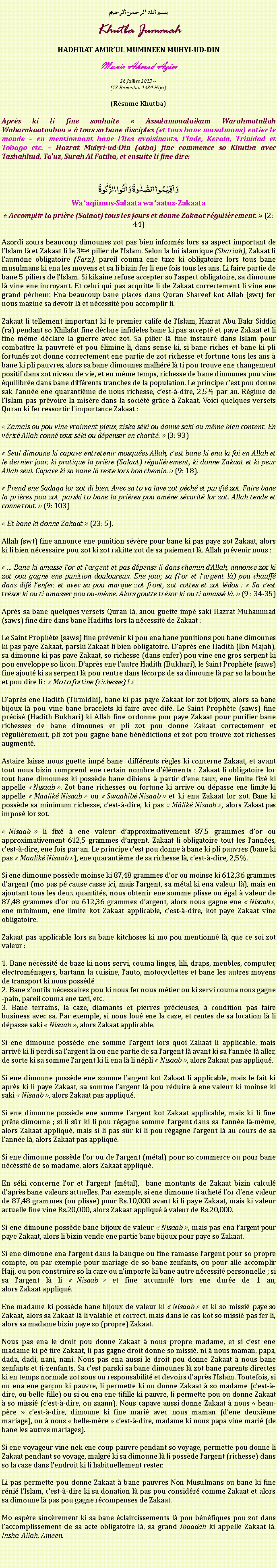 Text Box: بسم الله الرحمن الرحيمKhutba JummahHADHRAT AMIRUL MUMINEEN MUHYI-UD-DINMunir Ahmad Azim
26 Juillet 2013 ~(17 Ramadan 1434 Hijri)(Rsum Khutba)Aprs ki li fine souhaite  Assalamoualaikum Warahmatullah Wabarakaatouhou   tous so bane disciples (et tous bane musulmans) entier le monde  en mentionnant bane lIles avoisinants, lInde, Kerala, Trinidad et Tobago etc.  Hazrat Muhyi-ud-Din (atba) fine commence so Khutba avec Tashahhud, Tauz, Surah Al Fatiha, et ensuite li fine dire:وَ اَقِیۡمُوا الصَّلٰوۃَ وَ اٰتُوا الزَّکٰوۃَWa aqiimus-Salaata wa aatuz-Zakaata Accomplir la prire (Salaat) tous les jours et donne Zakaat rgulirement.  (2: 44)Azordi zours beaucoup dimounes zot pas bien informs lors sa aspect important de lIslam l et Zakaat li le 3me pilier de lIslam. Selon la loi islamique (Shariah), Zakaat li laumne obligatoire (Farz), pareil couma ene taxe ki obligatoire lors tous bane musulmans ki ena les moyens et sa li bizin fer li ene fois tous les ans. Li faire partie de bane 5 piliers de lIslam. Si kikaine refuse accepter so laspect obligatoire, sa dimoune l vine ene incroyant. Et celui qui pas acquitte li de Zakaat correctement li vine ene grand pcheur. Ena beaucoup bane places dans Quran Shareef kot Allah (swt) fer nous mazine sa devoir l et ncessit pou accomplir li.Zakaat li tellement important ki le premier calife de lIslam, Hazrat Abu Bakr Siddiq (ra) pendant so Khilafat fine dclare infidles bane ki pas accept et paye Zakaat et li fine mme dclare la guerre avec zot. Sa pilier l fine instaur dans Islam pour combattre la pauvret et pou limine li, dans sense ki, si bane riches et bane ki pli fortuns zot donne correctement ene partie de zot richesse et fortune tous les ans  bane ki pli pauvres, alors sa bane dimounes malhr l ti pou trouve ene changement positif dans zot niveau de vie, et en mme temps, richesse de bane dimounes pou vine quilibre dans bane diffrents tranches de la population. Le principe cest pou donne sak lanne ene quarantime de nous richesse, cest--dire, 2,5% par an. Rgime de lIslam pas prvoire la misre dans la socit grce  Zakaat. Voici quelques versets Quran ki fer ressortir limportance Zakaat : Zamais ou pou vine vraiment pieux, ziska ski ou donne saki ou mme bien content. En vrit Allah conn tout ski ou dpenser en charit.  (3: 93) Seul dimoune ki capave entretenir mosques Allah, cest bane ki ena la foi en Allah et le dernier jour, ki pratique la prire (Salaat) rgulirement, ki donne Zakaat et ki peur Allah seul. Capave ki sa bane l reste lors bon chemin.  (9: 18). Prend ene Sadaqa lor zot di bien. Avec sa to va lave zot pch et purifi zot. Faire bane la prires pou zot, parski to bane la prires pou amne scurit lor zot. Allah tende et conne tout.  (9: 103) Et bane ki donne Zakaat  (23: 5).Allah (swt) fine annonce ene punition svre pour bane ki pas paye zot Zakaat, alors ki li bien ncessaire pou zot ki zot rakitte zot de sa paiement l. Allah prvenir nous : ... Bane ki amasse lor et largent et pas dpense li dans chemin dAllah, annonce zot ki zot pou gagne ene punition douloureux. Ene jour, sa (lor et largent l) pou chauff dans dif lenfer, et avec sa pou marque zot front, zot cottes et zot ldos :  Sa cest trsor ki ou ti amasser pou ou-mme. Alors goutte trsor ki ou ti amass l.  (9 : 34-35)Aprs sa bane quelques versets Quran l, anou guette imp saki Hazrat Muhammad (saws) fine dire dans bane Hadiths lors la ncessit de Zakaat : Le Saint Prophte (saws) fine prvenir ki pou ena bane punitions pou bane dimounes ki pas paye Zakaat, parski Zakaat li bien obligatoire. Daprs ene Hadith (Ibn Majah), sa dimoune ki pas paye Zakaat, so richesse (dans enfer) pou vine ene gros serpent ki pou enveloppe so licou. Daprs ene lautre Hadith (Bukhari), le Saint Prophte (saws) fine ajout ki sa serpent l pou rentre dans lcorps de sa dimoune l par so la bouche et pou dire li :  Mo to fortine (richesse) ! Daprs ene Hadith (Tirmidhi), bane ki pas paye Zakaat lor zot bijoux, alors sa bane bijoux l pou vine bane bracelets ki faire avec dif. Le Saint Prophte (saws) fine prcis (Hadith Bukhari) ki Allah fine ordonne pou paye Zakaat pour purifier bane richesses de bane dimounes et pli zot pou donne Zakaat correctement et rgulirement, pli zot pou gagne bane bndictions et zot pou trouve zot richesses augment.Astaire laisse nous guette imp bane  diffrents rgles ki concerne Zakaat, et avant tout nous bizin comprend ene certain nombre dlments : Zakaat li obligatoire lor tout bane dimounes ki possde bane dibiens  partir dene taux, ene limite fix ki appelle  Nisaab . Zot bane richesses ou fortune ki arrive ou dpasse ene limite ki appelle  Maalik Nisaab  ou  Swaahib Nisaab  et ki ena Zakaat lor zot. Bane ki possde sa minimum richesse, cest--dire, ki pas  Mlik Nisaab , alors Zakaat pas impos lor zot.  Nisaab  li fix  ene valeur dapproximativement 87,5 grammes dor ou approximativement 612,5 grammes dargent. Zakaat li obligatoire tout les lannes, cest--dire, ene fois par an. Le principe cest pou donne  bane ki pli pauvres (bane ki pas  Maalik Nisaab ), ene quarantime de sa richesse l, cest--dire, 2,5%.Si ene dimoune possde moinse ki 87,48 grammes dor ou moinse ki 612,36 grammes dargent (mo pas p cause casse ici, mais largent, sa mtal ki ena valeur l), mais en ajoutant tous les deux quantits, nous obtenir ene somme plisse ou gal  valeur de 87,48 grammes dor ou 612,36 grammes dargent, alors nous gagne ene  Nisaab , ene minimum, ene limite kot Zakaat applicable, cest--dire, kot paye Zakaat vine obligatoire. Zakaat pas applicable lors sa bane kitchoses ki mo pou mentionn l, que ce soi zot valeur :  1. Bane ncssit de baze ki nous servi, couma linges, lili, draps, meubles, computer, lectromnagers, bartann la cuisine, lauto, motocyclettes et bane les autres moyens de transport ki nous possd2. Bane zoutils ncessaires pou ki nous fer nous mtier ou ki servi couma nous gagne-pain, pareil couma ene taxi, etc. 3. Bane terrains, la caze, diamants et pierres prcieuses,  condition pas faire business avec sa. Par exemple, si nous lou ene la caze, et rentes de sa location l li dpasse saki  Nisaab , alors Zakaat applicable. Si ene dimoune possde ene somme largent lors quoi Zakaat li applicable, mais arriv ki li perdi sa largent l ou ene partie de sa largent l avant ki sa lanne l aller, de sorte ki sa somme largent ki li ena l li npli  Nisaab , alors Zakaat pas appliqu.Si ene dimoune possde ene somme largent kot Zakaat li applicable, mais le fait ki aprs ki li paye Zakaat, sa somme largent l pou rduire  ene valeur ki moinse ki saki  Nisaab , alors Zakaat pas appliqu.Si ene dimoune possde ene somme largent kot Zakaat applicable, mais ki li fine prte dimoune ; si li sr ki li pou rgagne somme largent dans sa lanne l-mme, alors Zakaat appliqu, mais si li pas sr ki li pou rgagne largent l au cours de sa lanne l, alors Zakaat pas appliqu.Si ene dimoune possde lor ou de largent (mtal) pour so commerce ou pour bane ncssit de so madame, alors Zakaat appliqu.En ski concerne lor et largent (mtal),  bane montants de Zakaat bizin calcul daprs bane valeurs actuelles. Par exemple, si ene dimoune ti achet lor dene valeur de 87,48 grammes (ou plisse) pour Rs.10,000 avant ki li paye Zakaat, mais ki valeur actuelle fine vine Rs.20,000, alors Zakaat appliqu  valeur de Rs.20,000.Si ene dimoune possde bane bijoux de valeur  Nisaab , mais pas ena largent pour paye Zakaat, alors li bizin vende ene partie bane bijoux pour paye so Zakaat.Si ene dimoune ena largent dans la banque ou fine ramasse largent pour so propre compte, ou par exemple pour mariage de so bane zenfants, ou pour alle accomplir Hajj, ou pou construire so la caze ou nimporte ki bane autre ncessit personnelle ; si sa largent l li  Nisaab  et fine accumul lors ene dure de 1 an, alors Zakaat appliqu.Ene madame ki possde bane bijoux de valeur ki  Nisaab  et ki so missi paye so Zakaat, alors sa Zakaat l li valable et correct, mais dans le cas kot so missi pas fer li, alors sa madame bizin paye so (propre) Zakaat.Nous pas ena le droit pou donne Zakaat  nous propre madame, et si cest ene madame ki p tire Zakaat, li pas gagne droit donne so missi, ni  nous maman, papa, dada, dadi, nani, nani. Nous pas ena aussi le droit pou donne Zakaat  nous bane zenfants et ti-zenfants. Sa cest parski sa bane dimounes l zot bane parents directes ki en temps normale zot sous ou responsabilit et devoirs daprs lIslam. Toutefois, si ou ena ene garon ki pauvre, li permette ki ou donne Zakaat  so madame (cest--dire, ou belle-fille) ou si ou ena ene tifille ki pauvre, li permette pou ou donne Zakaat  so missi (cest--dire, ou zaann). Nous capave aussi donne Zakaat  nous  beau-pre  cest--dire, dimoune ki fine mari avec nous maman (dene deuxime mariage), ou  nous  belle-mre  cest--dire, madame ki nous papa vine mari (de bane les autres mariages).Si ene voyageur vine nek ene coup pauvre pendant so voyage, permette pou donne li Zakaat pendant so voyage, malgr ki sa dimoune l li possde largent (richesse) dans so la caze dans lendroit ki li habituellement rester.  Li pas permette pou donne Zakaat  bane pauvres Non-Musulmans ou bane ki fine rni lIslam, cest--dire ki sa donation l pas pou considr comme Zakaat et alors sa dimoune l pas pou gagne rcompenses de Zakaat.Mo espre sincrement ki sa bane claircissements l pou bnfiques pou zot dans laccomplissement de sa acte obligatoire l, sa grand Ibaadah ki appelle Zakaat l. Insha-Allah, Ameen. 