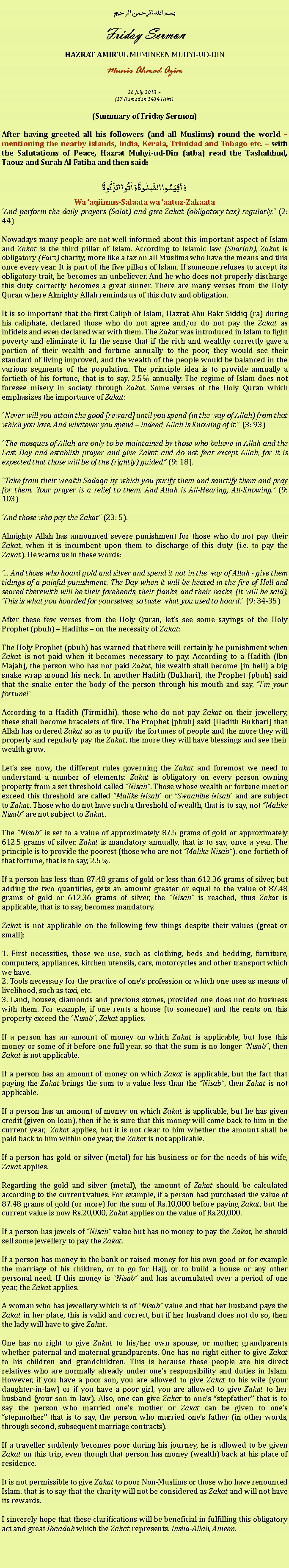 Text Box: بسم الله الرحمن الرحيمFriday SermonHAZRAT AMIRUL MUMINEEN MUHYI-UD-DINMunir Ahmad Azim26 July 2013 ~(17 Ramadan 1434 Hijri)(Summary of Friday Sermon)After having greeted all his followers (and all Muslims) round the world  mentioning the nearby islands, India, Kerala, Trinidad and Tobago etc.  with the Salutations of Peace, Hazrat Muhyi-ud-Din (atba) read the Tashahhud, Taouz and Surah Al Fatiha and then said:وَ اَقِیۡمُوا الصَّلٰوۃَ وَ اٰتُوا الزَّکٰوۃَWa aqiimus-Salaata wa aatuz-ZakaataAnd perform the daily prayers (Salat) and give Zakat (obligatory tax) regularly. (2: 44)
Nowadays many people are not well informed about this important aspect of Islam and Zakat is the third pillar of Islam. According to Islamic law (Shariah), Zakat is obligatory (Farz) charity, more like a tax on all Muslims who have the means and this once every year. It is part of the five pillars of Islam. If someone refuses to accept its obligatory trait, he becomes an unbeliever. And he who does not properly discharge this duty correctly becomes a great sinner. There are many verses from the Holy Quran where Almighty Allah reminds us of this duty and obligation.
It is so important that the first Caliph of Islam, Hazrat Abu Bakr Siddiq (ra) during his caliphate, declared those who do not agree and/or do not pay the Zakat as infidels and even declared war with them. The Zakat was introduced in Islam to fight poverty and eliminate it. In the sense that if the rich and wealthy correctly gave a portion of their wealth and fortune annually to the poor, they would see their standard of living improved, and the wealth of the people would be balanced in the various segments of the population. The principle idea is to provide annually a fortieth of his fortune, that is to say, 2.5% annually. The regime of Islam does not foresee misery in society through Zakat. Some verses of the Holy Quran which emphasizes the importance of Zakat:
Never will you attain the good [reward] until you spend (in the way of Allah) from that which you love. And whatever you spend  indeed, Allah is Knowing of it. (3: 93)
The mosques of Allah are only to be maintained by those who believe in Allah and the Last Day and establish prayer and give Zakat and do not fear except Allah, for it is expected that those will be of the (rightly) guided. (9: 18).
Take from their wealth Sadaqa by which you purify them and sanctify them and pray for them. Your prayer is a relief to them. And Allah is All-Hearing, All-Knowing. (9: 103)
And those who pay the Zakat (23: 5).
Almighty Allah has announced severe punishment for those who do not pay their Zakat, when it is incumbent upon them to discharge of this duty (i.e. to pay the Zakat). He warns us in these words:
... And those who hoard gold and silver and spend it not in the way of Allah - give them tidings of a painful punishment. The Day when it will be heated in the fire of Hell and seared therewith will be their foreheads, their flanks, and their backs, (it will be said), This is what you hoarded for yourselves, so taste what you used to hoard. (9: 34-35)
After these few verses from the Holy Quran, lets see some sayings of the Holy Prophet (pbuh)  Hadiths  on the necessity of Zakat:
The Holy Prophet (pbuh) has warned that there will certainly be punishment when Zakat is not paid when it becomes necessary to pay. According to a Hadith (Ibn Majah), the person who has not paid Zakat, his wealth shall become (in hell) a big snake wrap around his neck. In another Hadith (Bukhari), the Prophet (pbuh) said that the snake enter the body of the person through his mouth and say, Im your fortune!
According to a Hadith (Tirmidhi), those who do not pay Zakat on their jewellery, these shall become bracelets of fire. The Prophet (pbuh) said (Hadith Bukhari) that Allah has ordered Zakat so as to purify the fortunes of people and the more they will properly and regularly pay the Zakat, the more they will have blessings and see their wealth grow.
Lets see now, the different rules governing the Zakat and foremost we need to understand a number of elements: Zakat is obligatory on every person owning property from a set threshold called Nisab. Those whose wealth or fortune meet or exceed this threshold are called Malike Nisab or Swaahibe Nisab and are subject to Zakat. Those who do not have such a threshold of wealth, that is to say, not Malike Nisab are not subject to Zakat.
The Nisab is set to a value of approximately 87.5 grams of gold or approximately 612.5 grams of silver. Zakat is mandatory annually, that is to say, once a year. The principle is to provide the poorest (those who are not Malike Nisab), one-fortieth of that fortune, that is to say, 2.5%.
If a person has less than 87.48 grams of gold or less than 612.36 grams of silver, but adding the two quantities, gets an amount greater or equal to the value of 87.48 grams of gold or 612.36 grams of silver, the Nisab is reached, thus Zakat is applicable, that is to say, becomes mandatory. 
Zakat is not applicable on the following few things despite their values (great or small):
1. First necessities, those we use, such as clothing, beds and bedding, furniture, computers, appliances, kitchen utensils, cars, motorcycles and other transport which we have.2. Tools necessary for the practice of ones profession or which one uses as means of livelihood, such as taxi, etc.3. Land, houses, diamonds and precious stones, provided one does not do business with them. For example, if one rents a house (to someone) and the rents on this property exceed the Nisab, Zakat applies. 
If a person has an amount of money on which Zakat is applicable, but lose this money or some of it before one full year, so that the sum is no longer Nisab, then Zakat is not applicable.
If a person has an amount of money on which Zakat is applicable, but the fact that paying the Zakat brings the sum to a value less than the Nisab, then Zakat is not applicable.
If a person has an amount of money on which Zakat is applicable, but he has given credit (given on loan), then if he is sure that this money will come back to him in the current year,  Zakat applies, but it is not clear to him whether the amount shall be paid back to him within one year, the Zakat is not applicable.
If a person has gold or silver (metal) for his business or for the needs of his wife, Zakat applies.
Regarding the gold and silver (metal), the amount of Zakat should be calculated according to the current values. For example, if a person had purchased the value of 87.48 grams of gold (or more) for the sum of Rs.10,000 before paying Zakat, but the current value is now Rs.20,000, Zakat applies on the value of Rs.20,000.
If a person has jewels of Nisab value but has no money to pay the Zakat, he should sell some jewellery to pay the Zakat.
If a person has money in the bank or raised money for his own good or for example the marriage of his children, or to go for Hajj, or to build a house or any other personal need. If this money is Nisab and has accumulated over a period of one year, the Zakat applies.
A woman who has jewellery which is of Nisab value and that her husband pays the Zakat in her place, this is valid and correct, but if her husband does not do so, then the lady will have to give Zakat.
One has no right to give Zakat to his/her own spouse, or mother, grandparents whether paternal and maternal grandparents. One has no right either to give Zakat to his children and grandchildren. This is because these people are his direct relatives who are normally already under ones responsibility and duties in Islam. However, if you have a poor son, you are allowed to give Zakat to his wife (your daughter-in-law) or if you have a poor girl, you are allowed to give Zakat to her husband (your son-in-law). Also, one can give Zakat to ones stepfather that is to say the person who married ones mother or Zakat can be given to ones stepmother that is to say, the person who married ones father (in other words, through second, subsequent marriage contracts).
If a traveller suddenly becomes poor during his journey, he is allowed to be given Zakat on this trip, even though that person has money (wealth) back at his place of residence. 
It is not permissible to give Zakat to poor Non-Muslims or those who have renounced Islam, that is to say that the charity will not be considered as Zakat and will not have its rewards.
I sincerely hope that these clarifications will be beneficial in fulfilling this obligatory act and great Ibaadah which the Zakat represents. Insha-Allah, Ameen. 