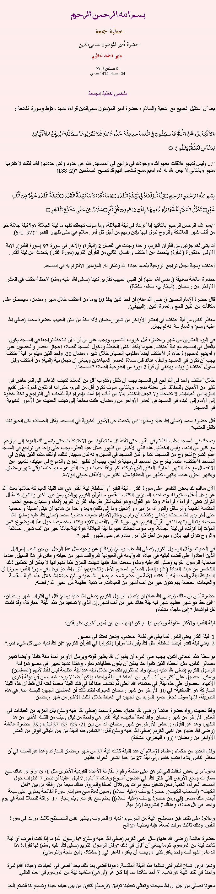 Text Box: بسم الله الرحمن الرحيمخطبة جمعة 
حضرة أمير المؤمنون ﻤﺤﻰالدين  منير احمد عظيم 2013 أغسطس2 
24 رمضان 1434 هجري ملخص خطبة الجمعة بعد أن استقبل الجميع مع التحية والسلام ، حضرة أمير المؤمنون ﻤﺤﻰالدين قراءة ﺗﺸﻬﺩ ، ﺗﯘﻈ وسورة الفاتحة :وَلاَ تُبَاشِرُوهُنَّ وَأَنتُمْ عَاكِفُونَ فِي الْمَسَاجِدِ تِلْكَ حُدُودُ اللّهِ فَلاَ تَقْرَبُوهَا كَذَلِكَ يُبَيِّنُ اللّهُ آيَاتِهِلِلنَّاسِ لَعَلَّهُمْ يَتَّقُونَ ۝
"... وليس لديهم علاقات معهم أثناء وجودك في تراجع في المساجد. هذه هي حدود (التي حددتها) الله، لذلك لا تقترب منهم. وبالتالي لا جعل الله له المراسيم مسح للشعب أنهم قد تصبح الصالحين "(2: 188)
بِسْمِ اللَّهِ الرَّحْمَنِ الرَّحِيمِ ۝ إِنَّا أَنزَلْنَاهُ فِي لَيْلَةِ الْقَدْرِ ۝وَمَا أَدْرَاكَ مَا لَيْلَةُ الْقَدْرِ ۝لَيْلَةُ الْقَدْرِ خَيْرٌ مِّنْ أَلْفِ شَهْرٍ۝ تَنَزَّلُ الْمَلَائِكَةُ وَالرُّوحُ فِيهَا بِإِذْنِ رَبِّهِم مِّن كُلِّ أَمْرٍ ۝سَلَامٌ هِيَ حَتَّى مَطْلَعِ الْفَجْرِ ۝
"بسم الله، الرحمن الرحيم. بالتأكيد إنا أنزلناه في ليلة الجلالة، وما سوف تجعلك تفهم ما ليلة الجلالة هو؟ ليلة جلالة خير من ألف شهر. الملائكة والروح تنزل فيها بإذن ربهم من أجل كل أمر. سلام هي حتى ظهور الفجر "(97: 1-6).

أنا يتلى لكم جزئين من القرآن الكريم، واحدة وجدت في الفصل 2 (البقرة) والآخر في سورة 97 (سورة القدر). الآية الأولى المذكورة (البقرة) يتحدث عن أعتكف والفصل الثاني من القرآن الكريم (سورة القدر) يتحدث عن ليلة القدر.

أعتكف وسيلة لجعل تراجع الروحية بقصد عبادة الله وتذكر له. المؤمنين الالتزام به في المسجد.

حضرة عائشة صديقة (رضي الله عنها) أن النبي الحبيب تقارير لدينا (صلى الله عليه وسلم) لاحظ أعتكف في العشر الأواخر من رمضان. (البخاري، مسلم، مشكاة).

قال حضرة الإمام الحسين (رضي الله عنه) أن أحد الذين ينفذ 10 يوما من أعتكف خلال شهر رمضان، سيحصل على مكافآت من اثنين الحج والعمرة اثنين. (البيهقي).

معظم الناس مراقبة أعتكف في العشر الأواخر من شهر رمضان لأنه سنة من سنن الحبيب حضرة محمد (صلى الله عليه وسلم) والممارسة انه لم يهمل.

في اليوم العشرين من شهر رمضان، قبل غروب الشمس، ويجب على من أراد أن نلاحظ تراجعا في المسجد يكون بالفعل في المسجد مع نية أعتكف. عموما يأخذ الناس الحيطة ودخول المسجد للصلاة اعجاز العصر والحصول على زاويتهم المحجوزة جاهزة. لأعتكف أيضا مطلوب الصيام. خلال شهر رمضان 20، واحد الذين سيتم مراقبة أعتكف يجب أن تكون في المسجد والبقاء هناك قبل صلاة العصر المجاهدين وينبغي أن تجعل نية (النية) من أعتكف وقبل دخول أعتكف زاويته، وينبغي أن قرأ 2 دورة من الطوعية الصلاة "المسجد".

خلال أعتكف واحد في التراجع في المسجد يجب أن تأكل وتشرب أقل من المعتاد لتجنب الذهاب الى المرحاض في كثير من الأحيان وللحفاظ على معدته ضوء. وبالتالي، سوف تكون أقل من النوم، حتى انه قد تكون قادرة على تقديم المزيد من العبادات. لا تضحك ولا تجعل النكات. بدلا من ذلك، إذا قمت بإجراء نية للذهاب الى التراجع واتخاذ خطوة إلى الأمام إلى البقاء في المسجد في العشر الأواخر من رمضان، فأنت بحاجة إلى تجنب الحديث عن الأمور الدنيوية في المسجد.

قال حضرة محمد (صلى الله عليه وسلم): "من يتحدث عن الأمور الدنيوية في المسجد، يأكل الحسنات مثل الحيوانات تأكل العشب".

يضحك في المسجد يجلب الظلام في القبر. حتى تأخذ كل ما تبذلونه من الاحتياطات حتى يتسنى لك العودة إلى ديارهم مع كثير من النعم، وليس الخطايا. عند تلقي الأخبار من ظهور هلال عيد الفطر، يجب على واحد في تراجع في المسجد عدم التسرع للخروج من المسجد، كما لو كان المسجد في السجن وانه كان سجينا. لذلك، أولئك منكم الذين يبقون في المسجد لأعتكف، عندما يخرج من المسجد في نهاية تراجع، يجب أن تظهر الحزن والدموع في عينيك، للتعبير عن الانفصال مع هذا الشهر المبارك العظيم الذي تركت لكم. وفقا لحديث، واحد الذي هو سعيد عندما يأتي شهر رمضان ويظهر الحزن عندما ينتهي، تطهر من الخطايا مثل الكثير من الأطفال حديثي الولادة.

الآن سأقدم لك بعض التفسير على سورة القدر - ليلة القدر أو السلطة. ليلة القدر هي هذه الليلة المباركة خلالها بعث الله عز وجل أسفل دستورنا، وصاحب المميزين الكتاب المقدس - القرآن الكريم (والذي يميز بين الخير والشر). كلمة آل القرآن تعني "قراءة / قراءة"، وهذا هو القول، وهو كتاب للقراءة. جاء القرآن الكريم لإلغاء واستبدال جميع الكتب المقدسة القديمة والرسائل (التوراة، مزامير، والإنجيل وما إلى ذلك) ويعد واحدا من شأنها أن تبقى أصيلة والمحمية حتى آخر يوم. الله سبحانه وتعالى وكشف أن رئيس وختم الأنبياء جميعا، حضرة محمد (صلى الله عليه وسلم). الله سبحانه وتعالى يشهد لنا في القرآن الكريم، في سورة القدر (الفصل 97)، وكشف خصيصا حول هذا الموضوع: "من المؤكد إنا أنزلناه في ليلة الجلالة، وما سوف تجعلك تفهم ما ليلة الجلالة هو؟ ليلة جلالة خير من ألف شهر. الملائكة والروح تنزل فيها بإذن ربهم من أجل كل أمر. سلام هي حتى ظهور الفجر ".

في الحديث، وقال الرسول الكريم (صلى الله عليه وسلم) (رفاقه) عن وجود مثل هذا الرجل من بين شعب إسرائيل الذين اعتادوا على قضاء لياليه في عبادة الله وأيامه في العبودية لله. وألف شهر من حياته وعاش في هذا السبيل. عندما صحابة الرسول الكريم (صلى الله عليه وسلم) سمعت هذا، فإنها شهدت الحزن ظنا منهم أنها لا يمكن أن تتطابق ذلك الشخص من حيث العبادة (الله) والعمل الصالح. لمنحهم الأمل وتشجيعهم، أنزل الله عز وجل في سورة القدر، مبرزا أن المباركة ليلة والمحدد أنه إذا كانت الأمة من حضرة محمد (صلى الله عليه وسلم) عبادة الله خلال هذه الليلة المقدسة والعبادات الخاصة بهم تكون خير من ألف أشهر من العبادات. ما هدية عظيمة من الخير الله / فضله.

حضرة أنس بن مالك (رضي الله عنه) ان يتصل الرسول الكريم (صلى الله عليه وسلم) قال في اقتراب شهر رمضان، "قبل حقا هو شهر عظيم، شهر فيه ليلة هناك خير من ألف أشهر. إن الذي لا تستفيد من هذه الليلة المباركة، وقد فقدت كل فوائدها. "(ابن ماجة، مشكاة)

ليلة القدر، والأكثر متفوقة ورئيس ليال يمكن فهمها، من بين أمور أخرى بطريقتين:

1. ليلة القدر يعني القدر. كما يتلى في كلمة الماضي، ونحن نعتقد في مصير.
2. يعني ليلة القدر أيضا السلطة. مثل الله يقول لنا مرارا وتكرارا في القرآن الكريم: "إن الله لديه على كل شيء قدير".

بواسطة هذه المعاني اثنين، يجب على المرء أن يفهم أن الله يظهر قوته ويرسل الأوامر لمدة سنة كاملة وأيضا تغيير مصائر الناس، مثل الخطاة الذين تابوا حقا يمكن أن يكون خطاياهم تغفر، وهكذا نشهد تغييرا في مصيرهم! أمة الرسول الكريم (صلى الله عليه وسلم) وقد تم تكريم ذلك من خلال نيله هذه ليلة عظيمة ليس فقط لأنهم (المسلمين) ويمكن الحصول على أكثر من ألف شهر من العبادة في ليلة واحدة، ولكن أيضا لا يوجد شعب من أي دولة أخرى الأنبياء الحصول على هذه ليلة. في حكمته، الله العلي لم تكشف علنا ​​لنا في تلك الليلة محددة لكنه قال فقط أن هذه الليلة المباركة هو "المخفية" في 10 الأواخر من شهر رمضان المبارك لذلك تأكد أن المسلمين الجهود للبحث عنه. في هذه الطريقة، فإنها سوف تجعل جميع المزيد من الجهود في العبادة خلال الثلث الأخير من شهر رمضان.

وفقا لحديث رواه حضرة عائشة (رضي الله عنها)، حضرة محمد (صلى الله عليه وسلم) بذل المزيد من العبادات في العشر الأواخر من شهر رمضان. وفقا لعدة أحاديث، ليلة القدر هي واحدة من ليال ونيف من الثلث الأخير من هذا الشهر، وهذا هو القول، والعشر الأواخر من شهر رمضان، لذا من بين 21، 23، 25، 27 ليال، و29. حضرة عائشة (رضي الله عنها) عن النبي الكريم (صلى الله عليه وسلم) قال: "التماس هذه الليلة من بين الليالي الوتر من العشر الأواخر من رمضان" (رواه البخاري، مشكاة)

وقال العديد من حكماء وعلماء الإسلام أن هذه الليلة كانت ليلة 27 من شهر رمضان المبارك وهذا هو السبب في أن معظم الناس إيلاء اهتمام خاص إلى ليلة 27 من هذا الشهر الحرام عظيم.

دعونا نرى بعض النقاط التي تبرهن على عظمة رقم 7 مقارنة الأعداد الفردية الأخرى مثل 1، 3، 5 و 9. هناك سبع سماوات وسبع الأرض التي خلق الله. في غضون أسبوع وهناك 7 أيام و 7 ليال. علينا أن ننجز 7 الطواف حول المسجد الحرام، الكعبة. نحن تشغيل سبع مرات بين تلال الصفا والمروة. هناك سبعة من رفاقه من بين "أهل الكهف" (اصحاب الكهف). حضرة يوسف (عليه السلام) وسجن لمدة سبع سنوات. سورة الفاتحة يحتوي على سبعة آيات. ملك مصر (في زمن حضرة يوسف (عليه السلام)) يحلم سبع بقرات. ويتم إنجاز 17 الراكة للصلاة اجبة في يوم واحد. في كل صلاة، وهناك 7 الشروط الإلزامية.

وعلاوة على ذلك، فإن مصطلح "ليلة من المرسوم" لديه 9 الحروف ويظهر نفس المصطلح ثلاث مرات في سورة القدر، وذلك ثلاث مرات تسعة، فإنه يعطينا 27 الخ

حضرة عائشة (رضي الله عنها) سأل النبي الكريم (صلى الله عليه وسلم): "يا رسول الله! ما إذا كنت أعرف أي ليلة كانت ليلة من المرسوم، ثم ما ينبغي أن أقول في ذلك "وقال الرسول الكريم (صلى الله عليه وسلم) لها لقراءة هذا الدعاء: اللهم أنت واحد يغفر كثيرا، ويحب أن يغفر، فاغفر لي. (المشكاة، وابن ماجة والترمذي).

ونحن نرى اتساع القيم التي تمثلها هذه الليلة المقدسة. دعونا قضى بعد ذلك بحد أقصى في العبادات (عبادة الله) لمرة واحدة في تلك الليلة هو ذهب، لا أحد متأكدا مما إذا كان هو (أو هي) ستشهد ليلة من المرسوم في العام التالي.

دعونا نصلي من اجل ان الله سبحانه وتعالى تعطينا توفيق (فرصة) لتكون من بين عباده جيدة وتسمح لنا للتمتع الحد 