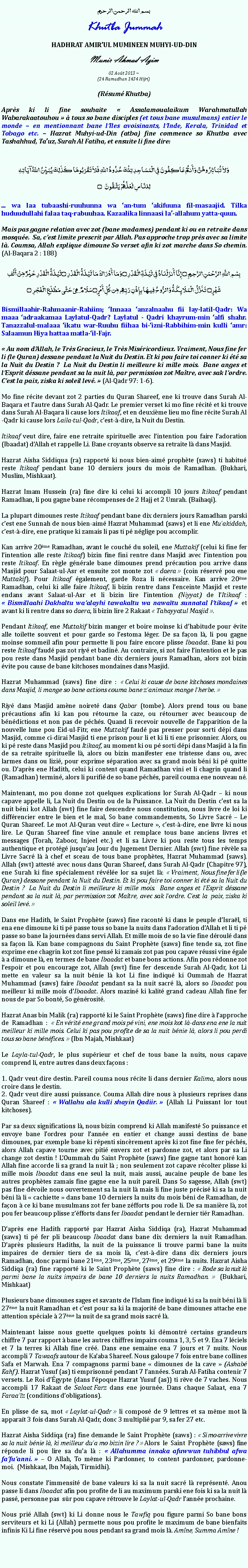 Text Box: بسم الله الرحمن الرحيمKhutba JummahHADHRAT AMIRUL MUMINEEN MUHYI-UD-DINMunir Ahmad Azim
02 Aot 2013 ~(24 Ramadhan 1434 Hijri)(Rsum Khutba)Aprs ki li fine souhaite  Assalamoualaikum Warahmatullah Wabarakaatouhou   tous so bane disciples (et tous bane musulmans) entier le monde  en mentionnant bane lIles avoisinants, lInde, Kerala, Trinidad et Tobago etc.  Hazrat Muhyi-ud-Din (atba) fine commence so Khutba avec Tashahhud, Tauz, Surah Al Fatiha, et ensuite li fine dire:وَلاَ تُبَاشِرُوهُنَّ وَأَنتُمْ عَاكِفُونَ فِي الْمَسَاجِدِ تِلْكَ حُدُودُ اللّهِ فَلاَ تَقْرَبُوهَا كَذَلِكَ يُبَيِّنُ اللّهُ آيَاتِهِلِلنَّاسِ لَعَلَّهُمْ يَتَّقُونَ ۝... wa laa tubaashi-ruuhunna wa an-tum akifuuna fil-masaajid. Tilka huduudullahi falaa taq-rabuuhaa. Kazaalika linnaasi la-allahum yatta-quun.Mais pas gagne relation avec zot (bane madames) pendant ki ou en retraite dans mosque.  Sa, cest limite prescrit par Allah. Pas approche trop prs avec sa limite l. Coumsa, Allah explique dimoune So verset afin ki zot marche dans So chemin. (Al-Baqara 2 : 188)بِسْمِ اللَّهِ الرَّحْمَنِ الرَّحِيمِ ۝ إِنَّا أَنزَلْنَاهُ فِي لَيْلَةِ الْقَدْرِ ۝وَمَا أَدْرَاكَ مَا لَيْلَةُ الْقَدْرِ ۝لَيْلَةُ الْقَدْرِ خَيْرٌ مِّنْ أَلْفِ شَهْرٍ۝ تَنَزَّلُ الْمَلَائِكَةُ وَالرُّوحُ فِيهَا بِإِذْنِ رَبِّهِم مِّن كُلِّ أَمْرٍ ۝سَلَامٌ هِيَ حَتَّى مَطْلَعِ الْفَجْرِ ۝Bismillaahir-Rahmaanir-Rahiim; Innaaa anzalnaahu fii lay-latil-Qadr: Wa maaa adraakamaa Laylatul-Qadr? Laylatul - Qadri khayrum-min alfi shahr. Tanazzalul-malaaa ikatu war-Ruuhu fiihaa bi-izni-Rabbihim-min kulli amr: Salaamun Hiya hattaa matla-il-Fajr. Au nom dAllah, le Trs Gracieux, le Trs Misricordieux. Vraiment, Nous fine fer li (le Quran) dessane pendant la Nuit du Destin. Et ki pou faire toi conner ki t sa la Nuit du Destin ?  La Nuit du Destin li meilleure ki mille mois.  Bane anges et lEsprit dssane pendant sa la nuit l, par permission zot Matre, avec sak lordre. Cest la paix, ziska ki soleil lev.  (Al-Qadr 97: 1-6).Mo fine rcite devant zot 2 parties du Quran Shareef, ene ki trouve dans Surah Al-Baqara et lautre dans Surah Al-Qadr. Le premier verset ki mo fine rcit et ki trouve dans Surah Al-Baqara li cause lors Itikaaf, et en deuxime lieu mo fine rcite Surah Al-Qadr ki cause lors Laila-tul-Qadr, cest--dire, la Nuit du Destin.Itikaaf veut dire, faire ene retraite spirituelle avec lintention pou faire ladoration (Ibaadat) dAllah et rappelle Li. Bane croyants observe sa retraite l dans Masjid.Hazrat Aisha Siddiqua (ra) rapport ki nous bien-aim prophte (saws) ti habitu reste Itikaaf pendant bane 10 derniers jours du mois de Ramadhan. (Bukhari, Muslim, Mishkaat).Hazrat Imam Hussein (ra) fine dire ki celui ki accompli 10 jours Itikaaf pendant Ramadhan, li pou gagne bane rcompenses de 2 Hajj et 2 Umrah. (Baihaqi).La plupart dimounes reste Itikaaf pendant bane dix derniers jours Ramadhan parski cest ene Sunnah de nous bien-aim Hazrat Muhammad (saws) et li ene Muakiddah, cest--dire, ene pratique ki zamais li pas ti p nglige pou accomplir.Kan arrive 20me Ramadhan, avant le couch du soleil, ene Muttakif (celui ki fine fer lintention alle reste Itikaaf) bizin fine fini rentre dans Masjid avec lintention pou reste Itikaaf. En rgle gnrale bane dimounes prend prcaution pou arrive dans Masjid pour Salaat-ul-Asr et ensuite zot monte zot  daera  (coin rserv pou ene Muttakif). Pour Itikaaf galement, garde Roza li ncessaire. Kan arrive 20me Ramadhan, celui ki alle faire Itikaaf, li bizin rentre dans lenceinte Masjid et reste endans avant Salaat-ul-Asr et li bizin lire lintention (Niyyat) de lItikaaf :  Bismillaahi Dakhaltu waalayhi tawakaltu wa nawatu sunnatal Itikaaf  et avant ki li rentre dans so daera, li bizin lire 2 Rakaat  Tahayyatul Masjid . Pendant Itikaaf, ene Muttakif bizin manger et boire moinse ki dhabitude pour vite alle toilette souvent et pour garde so lestoma lger. De sa faon l, li pou gagne moinse sommeil afin pour permette li pou faire encore plisse Ibaadat. Bane ki pou reste Itikaaf faud pas zot riy et badin. Au contraire, si zot faire lintention et le pas pou reste dans Masjid pendant bane dix derniers jours Ramadhan, alors zot bizin vite pou cause de bane kitchoses mondaines dans Masjid. Hazrat Muhammad (saws) fine dire :  Celui ki cause de bane kitchoses mondaines dans Masjid, li mange so bane actions couma bane zanimaux mange lherbe.  Riy dans Masjid amne noiret dans Qabar (tombe). Alors prend tous ou bane prcautions afin ki kan pou rtourne la caze, ou rtourner avec beaucoup de bndictions et non pas de pchs. Quand li recevoir nouvelle de lapparition de la nouvelle lune pou Eid-ul-Fitr, ene Muttakif faud pas presser pour sorti dpi dans Masjid, comme ci-dirai Masjid ti ene prison pour li et ki li ti ene prisonnier. Alors, ou ki p reste dans Masjid pou Itikaaf, au moment ki ou p sorti dpi dans Masjid  la fin de sa retraite spirituelle l, alors ou bizin manifester ene tristesse dans ou, avec larmes dans ou lizi, pour exprime sparation avec sa grand mois bni ki p quitte ou. Daprs ene Hadith, celui ki content quand Ramadhan vini et li chagrin quand li (Ramadhan) termin, alors li purifi de so bane pchs, pareil couma ene nouveau n.Maintenant, mo pou donne zot quelques explications lor Surah Al-Qadr  ki nous capave appelle li, La Nuit du Destin ou de la Puissance. La Nuit du Destin cest sa la nuit bni kot Allah (swt) fine faire descendre nous constitution, nous livre de loi ki diffrencier entre le bien et le mal, So bane commandements, So Livre Sacr  Le Quran Shareef. Le mot Al-Quran veut dire  Lecture , cest--dire, ene livre ki nous lire. Le Quran Shareef fine vine annule et remplace tous bane anciens livres et messages (Torah, Zaboor, Injeel etc.) et li sa Livre ki pou reste tous les temps authentique et protg jusquau Jour du Jugement Dernier. Allah (swt) fine rvle sa Livre Sacr l  chef et sceau de tous bane prophtes, Hazrat Muhammad (saws). Allah (swt) attest avec nous dans Quran Shareef, dans Surah Al-Qadr (Chapitre 97), ene Surah ki fine spcialement rvle lor sa sujet l:  Vraiment, Nous fine fer li (le Quran) dessane pendant la Nuit du Destin. Et ki pou faire toi conner ki t sa la Nuit du Destin ?  La Nuit du Destin li meilleure ki mille mois.  Bane anges et lEsprit dssane pendant sa la nuit l, par permission zot Matre, avec sak lordre. Cest la  paix, ziska ki soleil lev. Dans ene Hadith, le Saint Prophte (saws) fine racont ki dans le peuple dIsral, ti ena ene dimoune ki ti p passe tous so bane la nuits dans ladoration dAllah et li ti p passe so bane la journes dans servi Allah. Et mille mois de so la vie fine droul dans sa faon l. Kan bane compagnons du Saint Prophte (saws) fine tende sa, zot fine exprime ene chagrin kot zot fine pens ki zamais zot pas pou capave russi vine gale  a dimoune l, en termes de bane Ibaadat et bane bons actions. Afin pou rdonne zot lespoir et pou encourage zot, Allah (swt) fine fer descende Surah Al-Qadr, kot Li mette en valeur sa la nuit bnie l kot Li fine indiqu ki Oummah de Hazrat Muhammad (saws) faire Ibaadat pendant sa la nuit sacr l, alors so Ibaadat pou meilleur ki mille mois dIbaadat. Alors mazin ki kalit grand cadeau Allah fine fer nous de par So bont, So gnrosit. Hazrat Anas bin Malik (ra) rapport ki le Saint Prophte (saws) fine dire  lapproche de Ramadhan :  En vrit ene grand mois p vini, ene mois kot l-dans ena ene la nuit meilleur ki mille mois. Celui ki pas pou profite de sa la nuit bnie l, alors li pou perdi tous so bane bnfices.  (Ibn Majah, Mishkaat)Le Layla-tul-Qadr, le plus suprieur et chef de tous bane la nuits, nous capave comprend li, entre autres dans deux faons : 1. Qadr veut dire destin. Pareil couma nous rcite li dans dernier Kalima, alors nous croire dans le destin.2. Qadr veut dire aussi puissance. Couma Allah dire nous  plusieurs reprises dans Quran Shareef :  Wallahu ala kulli shayin Qadiir.  (Allah Li Puissant lor tout kitchoses).Par sa deux significations l, nous bizin comprend ki Allah manifest So puissance et envoye bane lordres pour lanne en entier et change aussi destins de bane dimounes, par exemple bane ki rpenti sincrement aprs ki zot fine fine fer pchs, alors Allah capave tourne avec piti envers zot et pardonne zot, et alors par sa Li change zot destin ! LOummah du Saint Prophte (saws) fine gagne tant honor kan Allah fine accorde li sa grand la nuit l ; non seulement zot capave rcolter plisse ki mille mois Ibaadat dans ene seul la nuit, mais aussi, aucaine peuple de bane les autres prophtes zamais fine gagne ene la nuit pareil. Dans So sagesse, Allah (swt) pas fine dvoile nous ouvertement sa la nuit l mais li fine juste prcis ki sa la nuit bni l li  cachiette  dans bane 10 derniers la nuits du mois bni de Ramadhan, de faon  ce ki bane musulmans zot fer bane zfforts pou rode li. De sa manire l, zot pou fer beaucoup plisse zfforts dans fer Ibaadat pendant le dernier tir Ramadhan. Daprs ene Hadith rapport par Hazrat Aisha Siddiqa (ra), Hazrat Muhammad (saws) ti p fer pli beaucoup Ibaadat dans bane dix derniers la nuit Ramadhan. Daprs plusieurs Hadiths, la nuit de la puissance li trouve parmi bane la nuits impaires de dernier tiers de sa mois l, cest--dire dans dix derniers jours Ramadhan, donc parmi bane 21me, 23me, 25me, 27me, et 29me la nuits. Hazrat Aisha Siddiqa (ra) fine rapport ki le Saint Prophte (saws) fine dire :  Rode sa la nuit l parmi bane la nuits impairs de bane 10 derniers la nuits Ramadhan.  (Bukhari, Mishkaat)Plusieurs bane dimounes sages et savants de lIslam fine indiqu ki sa la nuit bni l li 27me la nuit Ramadhan et cest pour sa ki la majorit de bane dimounes attache ene attention spciale  27me la nuit de sa grand mois sacr l.Maintenant laisse nous guette quelques points ki dmontr certains grandeurs chiffre 7 par rapport  bane les autres chiffres impairs couma 1, 3, 5 et 9. Ena 7 lciels et 7 la terres ki Allah fine cr. Dans ene semaine ena 7 jours et 7 nuits. Nous accompli 7 Tawaafs autour de Kaaba Shareef. Nous galoupe 7 fois entre bane collines Safa et Marwah. Ena 7 compagnons parmi bane  dimounes de la cave  (Ashab Kahf). Hazrat Yusuf (as) ti emprisonn pendant 7 lannes. Surah Al-Fatiha contenir 7 versets. Le Roi dgypte (dans lpoque Hazrat Yusuf (as)) ti rve de 7 vaches. Nous accompli 17 Rakaat de Salaat Farz dans ene journe. Dans chaque Salaat, ena 7 Faraaz (conditions dobligations).En plisse de sa, mot  Laylat-ul-Qadr  li compos de 9 lettres et sa mme mot l apparat 3 fois dans Surah Al-Qadr, donc 3 multipli par 9, sa fer 27 etc.Hazrat Aisha Siddiqa (ra) fine demande le Saint Prophte (saws) :  Si mo arrive vivre sa la nuit bnie l, ki meilleur dua mo bizin lire ?  Alors le Saint Prophte (saws) fine rponde li pou lire sa dua l :  Allahumma innaka afuwwun tuhibbul afwa fafuanni.   O Allah, To mme ki Pardonner, to content pardonner, pardonne-moi.  (Mishkaat, Ibn Majah, Tirmidhi).Nous constate limmensit de bane valeurs ki sa la nuit sacr l reprsent. Anou passe li dans Ibaadat afin pou profite de li au maximum parski ene fois ki sa la nuit l pass, personne pas  sr pou capave rtrouve le Laylat-ul-Qadr lanne prochaine. Nous pri Allah (swt) ki Li donne nous le Tawfiq pou figure parmi So bane bons serviteurs et ki Li (Allah) permette nous pou profite le maximum de bane bienfaits infinis Ki Li fine rserv pou nous pendant sa grand mois l. Amne, Summa Amne ! 