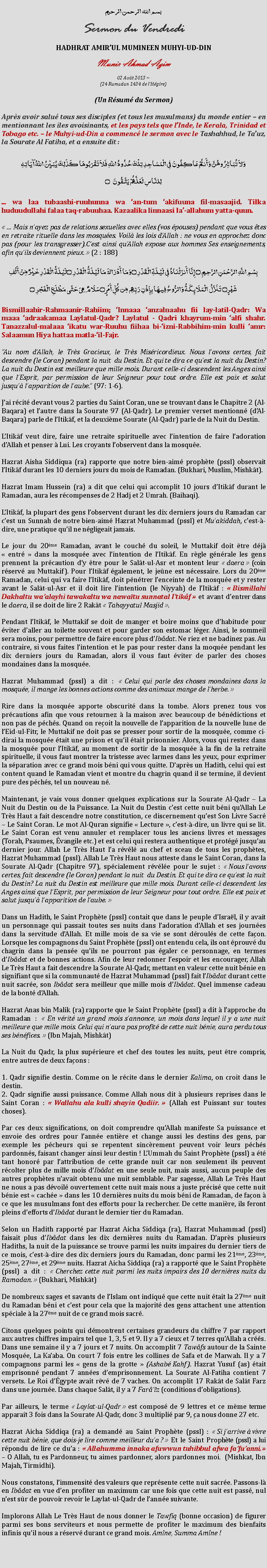 Text Box: بسم الله الرحمن الرحيمSermon du VendrediHADHRAT AMIRUL MUMINEEN MUHYI-UD-DINMunir Ahmad Azim
02 Aot 2013 ~(24 Ramadan 1434 de lHgire)(Un Rsum du Sermon)Aprs avoir salu tous ses disciples (et tous les musulmans) du monde entier  en mentionnant les iles avoisinants, et les pays tels que lInde, le Kerala, Trinidad et Tobago etc.  le Muhyi-ud-Din a commenc le sermon avec le Tashahhud, le Tauz, la Sourate Al Fatiha, et a ensuite dit :وَلاَ تُبَاشِرُوهُنَّ وَأَنتُمْ عَاكِفُونَ فِي الْمَسَاجِدِ تِلْكَ حُدُودُ اللّهِ فَلاَ تَقْرَبُوهَا كَذَلِكَ يُبَيِّنُ اللّهُ آيَاتِهِلِلنَّاسِ لَعَلَّهُمْ يَتَّقُونَ ۝... wa laa tubaashi-ruuhunna wa an-tum akifuuna fil-masaajid. Tilka huduudullahi falaa taq-rabuuhaa. Kazaalika linnaasi la-allahum yatta-quun. ... Mais nayez pas de relations sexuelles avec elles (vos pouses) pendant que vous tes en retraite rituelle dans les mosques. Voil les lois dAllah : ne vous en approchez donc pas (pour les transgresser).Cest ainsi quAllah expose aux hommes Ses enseignements, afin quils deviennent pieux.  (2 : 188)بِسْمِ اللَّهِ الرَّحْمَنِ الرَّحِيمِ ۝ إِنَّا أَنزَلْنَاهُ فِي لَيْلَةِ الْقَدْرِ ۝وَمَا أَدْرَاكَ مَا لَيْلَةُ الْقَدْرِ ۝لَيْلَةُ الْقَدْرِ خَيْرٌ مِّنْ أَلْفِ شَهْرٍ۝ تَنَزَّلُ الْمَلَائِكَةُ وَالرُّوحُ فِيهَا بِإِذْنِ رَبِّهِم مِّن كُلِّ أَمْرٍ ۝سَلَامٌ هِيَ حَتَّى مَطْلَعِ الْفَجْرِ ۝Bismillaahir-Rahmaanir-Rahiim; Innaaa anzalnaahu fii lay-latil-Qadr: Wa maaa adraakamaa Laylatul-Qadr? Laylatul - Qadri khayrum-min alfi shahr. Tanazzalul-malaaa ikatu war-Ruuhu fiihaa bi-izni-Rabbihim-min kulli amr: Salaamun Hiya hattaa matla-il-Fajr.Au nom dAllah, le Trs Gracieux, le Trs Misricordieux. Nous lavons certes, fait descendre (le Coran) pendant la nuit  du Destin. Et qui te dira ce quest la nuit du Destin? La nuit du Destin est meilleure que mille mois. Durant celle-ci descendent les Anges ainsi que lEsprit, par permission de leur Seigneur pour tout ordre. Elle est paix et salut jusqu lapparition de laube. (97: 1-6).Jai rcit devant vous 2 parties du Saint Coran, une se trouvant dans le Chapitre 2 (Al-Baqara) et lautre dans la Sourate 97 (Al-Qadr). Le premier verset mentionn (dAl-Baqara) parle de lItikf, et la deuxime Sourate (Al-Qadr) parle de la Nuit du Destin.LItikf veut dire, faire une retraite spirituelle avec lintention de faire ladoration dAllah et penser  Lui. Les croyants lobservent dans la mosque.Hazrat Aisha Siddiqua (ra) rapporte que notre bien-aim prophte (pssl) observait lItikf durant les 10 derniers jours du mois de Ramadan. (Bukhari, Muslim, Mishkt).Hazrat Imam Hussein (ra) a dit que celui qui accomplit 10 jours dItikf durant le Ramadan, aura les rcompenses de 2 Hadj et 2 Umrah. (Baihaqi).LItikf, la plupart des gens lobservent durant les dix derniers jours du Ramadan car cest un Sunnah de notre bien-aim Hazrat Muhammad (pssl) et Muakiddah, cest--dire, une pratique quil ne ngligeait jamais. Le jour du 20me Ramadan, avant le couch du soleil, le Muttakif doit tre dj  entr  dans la mosque avec lintention de lItikf. En rgle gnrale les gens prennent la prcaution dy tre pour le Salt-ul-Asr et montent leur  daera  (coin rserv au Muttakif). Pour lItikf galement, le jene est ncessaire. Lors du 20me Ramadan, celui qui va faire lItikf, doit pntrer lenceinte de la mosque et y rester avant le Salt-ul-Asr et il doit lire lintention (le Niyyah) de lItikf :  Bismillahi Dakhaltu waalayhi tawakaltu wa nawatu sunnatal Itikf  et avant dentrer dans le daera, il se doit de lire 2 Rakt  Tahayyatul Masjid . Pendant lItikf, le Muttakif se doit de manger et boire moins que dhabitude pour viter daller au toilette souvent et pour garder son estomac lger. Ainsi, le sommeil sera moins, pour permettre de faire encore plus dIbdat. Ne riez et ne badinez pas. Au contraire, si vous faites lintention et le pas pour rester dans la moque pendant les dix derniers jours du Ramadan, alors il vous faut viter de parler des choses mondaines dans la mosque. Hazrat Muhammad (pssl) a dit :  Celui qui parle des choses mondaines dans la mosque, il mange les bonnes actions comme des animaux mange de lherbe.  Rire dans la mosque apporte obscurit dans la tombe. Alors prenez tous vos prcautions afin que vous retournez  la maison avec beaucoup de bndictions et non pas de pchs. Quand on reoit la nouvelle de lapparition de la nouvelle lune de lEid-ul-Fitr, le Muttakif ne doit pas se presser pour sortir de la mosque, comme ci-dirai la mosque tait une prison et quil tait prisonnier. Alors, vous qui restez dans la mosque pour lItikf, au moment de sortir de la mosque  la fin de la retraite spirituelle, il vous faut montrer la tristesse avec larmes dans les yeux, pour exprimer la sparation avec ce grand mois bni qui vous quitte. Daprs un Hadith, celui qui est content quand le Ramadan vient et montre du chagrin quand il se termine, il devient pure des pchs, tel un nouveau n. Maintenant, je vais vous donner quelques explications sur la Sourate Al-Qadr  La Nuit du Destin ou de la Puissance. La Nuit du Destin cest cette nuit bni quAllah Le Trs Haut a fait descendre notre constitution, ce discernement quest Son Livre Sacr  Le Saint Coran. Le mot Al-Quran signifie  Lecture , cest--dire, un livre qui se lit. Le Saint Coran est venu annuler et remplacer tous les anciens livres et messages (Torah, Psaumes, vangile etc.) et est celui qui restera authentique et protg jusquau dernier jour. Allah Le Trs Haut la rvl au chef et sceau de tous les prophtes, Hazrat Muhammad (pssl). Allah Le Trs Haut nous atteste dans le Saint Coran, dans la Sourate Al-Qadr (Chapitre 97), spcialement rvle pour le sujet :  Nous lavons certes, fait descendre (le Coran) pendant la nuit  du Destin. Et qui te dira ce quest la nuit du Destin? La nuit du Destin est meilleure que mille mois. Durant celle-ci descendent les Anges ainsi que lEsprit, par permission de leur Seigneur pour tout ordre. Elle est paix et salut jusqu lapparition de laube. Dans un Hadith, le Saint Prophte (pssl) contait que dans le peuple dIsral, il y avait un personnage qui passait toutes ses nuits dans ladoration dAllah et ses journes dans la servitude dAllah. Et mille mois de sa vie se sont drouls de cette faon. Lorsque les compagnons du Saint Prophte (pssl) ont entendu cela, ils ont prouv du chagrin dans la pense quils ne pourront pas galer ce personnage, en termes dIbdat et de bonnes actions. Afin de leur redonner lespoir et les encourager, Allah Le Trs Haut a fait descendre la Sourate Al-Qadr, mettant en valeur cette nuit bnie en signifiant que si la communaut de Hazrat Muhammad (pssl) fait lIbdat durant cette nuit sacre, son Ibdat sera meilleur que mille mois dIbdat. Quel immense cadeau de la bont dAllah. Hazrat Anas bin Malik (ra) rapporte que le Saint Prophte (pssl) a dit  lapproche du Ramadan :  En vrit un grand mois sannonce, un mois dans lequel il y a une nuit meilleure que mille mois. Celui qui naura pas profit de cette nuit bnie, aura perdu tous ses bnfices.  (Ibn Majah, Mishkt)La Nuit du Qadr, la plus suprieure et chef des toutes les nuits, peut tre compris, entre autres de deux faons : 1. Qadr signifie destin. Comme on le rcite dans le dernier Kalima, on croit dans le destin.2. Qadr signifie aussi puissance. Comme Allah nous dit  plusieurs reprises dans le Saint Coran :  Wallahu ala kulli shayin Qadiir.  (Allah est Puissant sur toutes choses).Par ces deux significations, on doit comprendre quAllah manifeste Sa puissance et envoie des ordres pour lanne entire et change aussi les destins des gens, par exemple les pcheurs qui se repentent sincrement peuvent voir leurs pchs pardonns, faisant changer ainsi leur destin ! LUmmah du Saint Prophte (pssl) a t tant honor par lattribution de cette grande nuit car non seulement ils peuvent rcolter plus de mille mois dIbdat en une seule nuit, mais aussi, aucun peuple des autres prophtes navait obtenu une nuit semblable. Par sagesse, Allah Le Trs Haut ne nous a pas dvoil ouvertement cette nuit mais nous a juste prcis que cette nuit bnie est  cache  dans les 10 dernires nuits du mois bni de Ramadan, de faon  ce que les musulmans font des efforts pour la rechercher. De cette manire, ils feront pleins defforts dIbdat durant le dernier tier du Ramadan. Selon un Hadith rapport par Hazrat Aicha Siddiqa (ra), Hazrat Muhammad (pssl) faisait plus dIbdat dans les dix dernires nuits du Ramadan. Daprs plusieurs Hadiths, la nuit de la puissance se trouve parmi les nuits impaires du dernier tiers de ce mois, cest--dire des dix derniers jours du Ramadan, donc parmi les 21me, 23me, 25me, 27me, et 29me nuits. Hazrat Aicha Siddiqa (ra) a rapport que le Saint Prophte (pssl) a dit :  Cherchez cette nuit parmi les nuits impairs des 10 dernires nuits du Ramadan.  (Bukhari, Mishkt)De nombreux sages et savants de lIslam ont indiqu que cette nuit tait la 27me nuit du Ramadan bni et cest pour cela que la majorit des gens attachent une attention spciale  la 27me nuit de ce grand mois sacr.Citons quelques points qui dmontrent certaines grandeurs du chiffre 7 par rapport aux autres chiffres impairs tel que 1, 3, 5 et 9. Il y a 7 cieux et 7 terres quAllah a crs. Dans une semaine il y a 7 jours et 7 nuits. On accomplit 7 Tawfs autour de la Sainte Mosque, La Kaaba. On court 7 fois entre les collines de Safa et de Marwah. Il y a 7 compagnons parmi les  gens de la grotte  (Ashab Kahf). Hazrat Yusuf (as) tait emprisonn pendant 7 annes demprisonnement. La Sourate Al-Fatiha contient 7 versets. Le Roi dgypte avait rv de 7 vaches. On accomplit 17 Rakt de Salt Farz dans une journe. Dans chaque Salt, il y a 7 Farz (conditions dobligations). Par ailleurs, le terme  Laylat-ul-Qadr  est compos de 9 lettres et ce mme terme apparat 3 fois dans la Sourate Al-Qadr, donc 3 multipli par 9, a nous donne 27 etc.Hazrat Aicha Siddiqa (ra) a demand au Saint Prophte (pssl) :  Si jarrive  vivre cette nuit bnie, que dois-je lire comme meilleur dua ?  Et le Saint Prophte (pssl) a lui rpondu de lire ce dua :  Allahumma innaka afuwwun tuhibbul afwa fafuanni.   O Allah, tu es Pardonneur, tu aimes pardonner, alors pardonnes moi.  (Mishkat, Ibn Majah, Tirmidhi).Nous constatons, limmensit des valeurs que reprsente cette nuit sacre. Passons-l en Ibdat en vue den profiter un maximum car une fois que cette nuit est pass, nul nest sr de pouvoir revoir le Laylat-ul-Qadr de lanne suivante. Implorons Allah Le Trs Haut de nous donner le Tawfiq (bonne occasion) de figurer parmi ses bons serviteurs et nous permette de profiter le maximum des bienfaits infinis quil nous a rserv durant ce grand mois. Amne, Summa Amne ! 