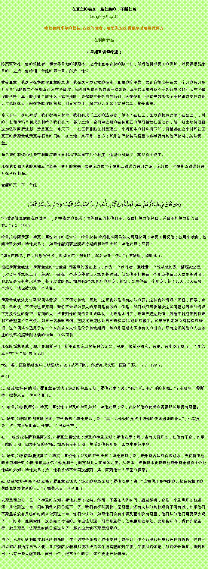Text Box: 在真主的名义，最仁慈的，不断仁慈(2013年7月19日)
 哈兹拉阿米尔的信徒, 安拉的使者，哈里发安拉 穆尼尔艾哈迈德阿齐在科摩罗岛
（星期五讲道综述） 弥赛亚敬礼，他的追随者，和世界各地的穆斯林。之后他宣布安拉的独一性，然后他祈求真主的保护，以获得摆脱撒旦的。之后，他吟诵古兰经的第一章。然后，他说：赞美真主，我这里在科摩罗真主的恩典，我在这里为安拉的使者，真主的哈里发，这让我很高兴在这一个月的斋月斋月发音我的第二个星期五讲道在科摩罗 - 马约特岛宣判后的第一次讲道 - 真主的恩典与这个不起眼安拉的仆人在科摩罗的到来，真正的伊斯兰教社区正式注册的，尊敬的省长亲自与我们今天在聚礼，他宣誓效忠这个不起眼的安拉的仆人与他的家人一起在科摩罗的首都，到目前为止，超过35人参加了宣誓效忠，赞美真主。

今天下午，聚礼拜后，我们都要去村里，我们有成千上万的追随者（弟子）在社区，因为我抵达这里（在岛上），村的市长和伊玛目和成员村给了我们很大一部分土地，合同中注册的名称真正的伊斯兰教社区法官，前一块土地价值超过20亿科摩罗法郎，赞美真主，今天下午，社区将张贴在村里建立一个清真寺的材料将下船，将铺设在这个村和社区真正的伊斯兰教清真寺石首的同时，在土地，其符号（官方）和开斋萨拉特马格里布应举行有其他萨拉特，英沙真主。

稍后我们将谈论这些在科摩罗的发展和精神革命在几个村庄，这里也科摩罗，英沙真主资本。

现在我要回到我的星期五讲道基于斋月的主题 - 这是我的第二个星期五讲道的斋月之后，我的第一个星期五讲道的斋月在马约特岛。

全能的真主在古兰经：

وَمَن كَانَ مَرِيضًا أَوْ عَلَى سَفَرٍ فَعِدَّةٌ مِّنْ أَيَّامٍ أُخَرَ يُرِيدُ اللّهُ بِكُمُ الْيُسْرَ وَلاَ يُرِيدُ بِكُمُ الْعُسْرَ
不管是谁生病或在旅途中 - （更换错过的斋戒）同等数量的其他日子。安拉打算为你轻松，并且不打算为你的困难。（2：186）

哈兹拉特阿伊莎（愿真主喜悦她）的报告说，哈兹拉特哈姆扎本阿马尔人阿斯拉姆（愿真主喜悦他）被用来禁食，他问神圣先知（愿他安息），如果他能观察空腹旅行期间和神圣先知（愿他安息）回答：

如果你愿意，你可以观察到快，但如果你不想要的，然后做并不快。（布哈里，穆斯林）。

根据伊斯兰教法（伊斯兰法的古兰经和圣训的基础上），作为一个旅行者，意味着一个谁从他的家，踏遍92公里（57英里半或以上），并决定不会在一个地方停留15天或更长时间。但如他不打算在一个地方停留15天或更长时间，那么它是没有考虑旅游（长）尽管距离。如果有2个或更多的地方，例如，如果他在一个地方，花了10天，5天在另一个地方，他应被视为一个旅客。

伊斯兰教教法允许某些例外情况，在不遵守禁食。因此，这些例外是没有办法的罪。这种例外情况：旅游，怀孕，疾病，年老快，不遵守这些原因，我们不会成为罪人的原因是有效的，但是，我们必须尽快解决这些问题或困难的情况下更换错过的斋戒。有病的人，谁看到他的病情恶化或延长，人谁是太旧了，谁每天通过贬值，风险不能观察到快速和不希望重拾勇气快。如果一名孕妇恐惧，空腹代表威胁她自己的健康和/或她的孩子。如果哺乳期妇女有同样的恐惧，这个例外也适用于对一个女孩或女人谁是免于禁食期间，她的月经期或劳动有关的出血。所有这些类别的人被禁止的快速根据我刚才读的诗句，在你面前。

现在的饭菜斋戒（即开斋和斯里） - 斯里正如我已经解释的定义，就是一顿前空腹和开斋是开斋小吃（餐） 。全能的真主在古兰经告诉我们：

吃，喝，直到黎明变成白线黑线（夜）从不同的。然后完成快速，直到日落。（2：188）。

圣训：

1。哈兹拉特阿纳斯（愿真主喜悦他）涉及的神圣先知（愿他安息）说：有严重。有严重的祝福。（布哈里，穆斯林，提勒米吉，伊本马真）。

2。哈兹拉特欧麦尔（愿真主喜悦他）涉及的神圣先知（愿他安息）说，安拉和他的使者送祝福那些谁拥有斯里。

3。哈兹拉特阿布胡莱赖报道，神圣先知（愿他安息）说：真主说他爱的是谁打破他的快速迅速的仆人，也就是说，谁不花太多时间。开斋。 （提勒米吉）

4。 ：哈兹拉特萨勒曼阿米尔（愿真主喜悦他）涉及的神圣先知（愿他安息）说，当有人将开斋，让他有了它，如果可能的日期，因为有它的祝福。如果有没有日期，然后让他有开斋，因为水是纯净水。

5。哈兹拉特萨勒曼波斯语（愿真主喜悦他）涉及的神圣先知（愿他安息）说，谁开斋合法的食物或水，天使祈求他的原谅和哈兹拉特加布里埃尔（他是和平）问宽恕此人在命运之夜。从叙事，谁提供水更快的他的开斋全能真主会让他喝的先知（愿他安息）后，他将永远不会再次感到口渴，直到他进入天堂的喷泉。

6。哈兹拉特宰德本哈立德（愿真主喜悦他）涉及的神圣先知（愿他安息）说：谁提供开斋空腹的人都会有相同的奖励金额为封斋的人。（提勒米吉，伊马真）

以斯里和放心，是一个神圣的先知（愿他安息）松纳。然而，不能花太多时间，超过黎明，它是一个圣训开斋位迅速，并做到这一点，同时确保太阳已经下山了。我们有权利要快，无斯里。还有人认为其快速将不再有效，如果他们不斯里或没有足够的时间来做到这一点，他们也认为，如果他们没有来得及醒来晚有斯里，他们认为他们需要至少喝了一口的水，观察空腹，这是完全错误的。你应该知道，斯里是圣行，但空腹是法尔兹。这是最好的，做什么是圣行，就是斯里，但斯里时间已经过去了，那么应禁食不斯里观察的。

当心，兄弟姐妹科摩罗和马约特岛的，你不练神圣先知（愿他安息）的圣训，你不斯里和开斋和萨拉特昏后，你自己组织成组和治疗自己大餐。并厄莎萨拉特和深夜祈祷后你保持清醒直到午夜，午夜以后你吃，然后你去睡觉，直到日出，也有一些人​​醒来晚，直到中午，经常发生的事，你不要让萨拉特晨。

