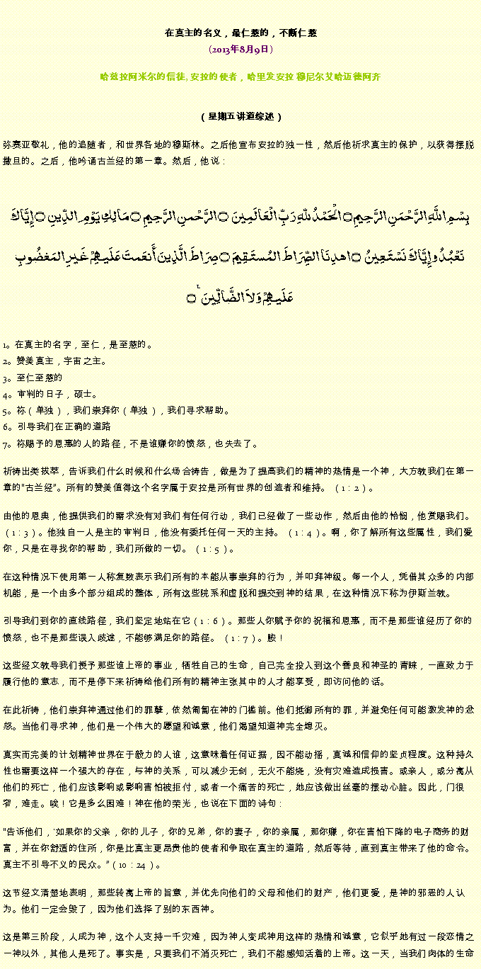 Text Box: 在真主的名义，最仁慈的，不断仁慈(2013年8月9日)
 哈兹拉阿米尔的信徒, 安拉的使者，哈里发安拉 穆尼尔艾哈迈德阿齐（星期五讲道综述） 弥赛亚敬礼，他的追随者，和世界各地的穆斯林。之后他宣布安拉的独一性，然后他祈求真主的保护，以获得摆脱撒旦的。之后，他吟诵古兰经的第一章。然后，他说：بِسْمِ اللَّهِ الرَّحْمَنِ الرَّحِيمِ ۝ الْحَمْدُ للّهِ رَبِّ الْعَالَمِينَ ۝ الرَّحْمنِ الرَّحِيمِ ۝ مَالِكِ يَوْمِ الدِّينِ ۝ إِيَّاكَ نَعْبُدُ وإِيَّاكَ نَسْتَعِينُ ۝ اهدِنَا الصِّرَاطَ المُستَقِيمَ ۝ صِرَاطَ الَّذِينَ أَنعَمتَ عَلَيهِمْ غَيرِ المَغضُوبِ عَلَيهِمْ وَلاَ الضَّالِّينَ ٪۝1。在真主的名字，至仁，是至慈的。
2。赞美真主，宇宙之主。
3。至仁至慈的
4。审判的日子，硕士。
5。祢（单独），我们崇拜你（单独），我们寻求帮助。
6。引导我们在正确的道路
7。祢赐予的恩惠的人的路径，不是谁赚你的愤怒，也失去了。

祈祷出类拔萃，告诉我们什么时候和什么场合祷告，做是为了提高我们的精神的热情是一个神，大方教我们在第一章的古兰经。所有的赞美值得这个名字属于安拉是所有世界的创造者和维持。 （1：2）。

由他的恩典，他提供我们的需求没有对我们有任何行动，我们已经做了一些动作，然后由他的怜悯，他赏赐我们。 （1：3）。他独自一人是主的审判日，他没有委托任何一天的主持。 （1：4）。啊，你了解所有这些属性，我们爱你，只是在寻找你的帮助，我们所做的一切。 （1：5）。

在这种情况下使用第一人称复数表示我们所有的本能从事崇拜的行为，并叩拜神级。每一个人，凭借其众多的内部机能，是一个由多个部分组成的整体，所有这些院系和虚脱和提交到神的结果，在这种情况下称为伊斯兰教。

引导我们到你的直线路径，我们坚定地站在它（1：6）。那些人你赋予你的祝福和恩惠，而不是那些谁经历了你的愤怒，也不是那些误入歧途，不能够满足你的路径。 （1：7）。胺！

这些经文教导我们授予那些谁上帝的事业，牺牲自己的生命，自己完全投入到这个善良和神圣的青睐，一直致力于履行他的意志，而不是停下来祈祷给他们所有的精神主张其中的人才能享受，即访问他的话。

在此祈祷，他们崇拜神通过他们的罪孽，依然匍匐在神的门槛前。他们抵御所有的罪，并避免任何可能激发神的忿怒。当他们寻求神，他们是一个伟大的愿望和诚意，他们渴望知道神完全熄灭。

真实而完美的计划精神世界在于毅力的人谁，这意味着任何证据，因不能动摇，真诚和信仰的坚贞程度。这种持久性也需要这样一个强大的存在，与神的关系，可以减少无剑，无火不能烧，没有灾难造成损害。或亲人，或分离从他们的死亡，他们应该影响或影响害怕被拒付，或者一个痛苦的死亡，她应该做出丝毫的摆动心脏。因此，门很窄，难走。唉！它是多么困难！神在他的荣光，也说在下面的诗句：

告诉他们，'如果你的父亲，你的儿子，你的兄弟，你的妻子，你的亲属，那你赚，你在害怕下降的电子商务的财富，并在你舒适的住所，你是比真主更昂贵他的使者和争取在真主的道路，然后等待，直到真主带来了他的命令。真主不引导不义的民众。（10：24）。

这节经文清楚地表明，那些转离上帝的旨意，并优先向他们的父母和他们的财产，他们更爱，是神的邪恶的人认为。他们一定会毁了，因为他们选择了别的东西神。

这是第三阶段，人成为神，这个人支持一千灾难，因为神人变成神用这样的热情和诚意，它似乎她有过一段恋情之一神以外，其他人是死了。事实是，只要我们不消灭死亡，我们不能感知活着的上帝。这一天，当我们肉体的生命