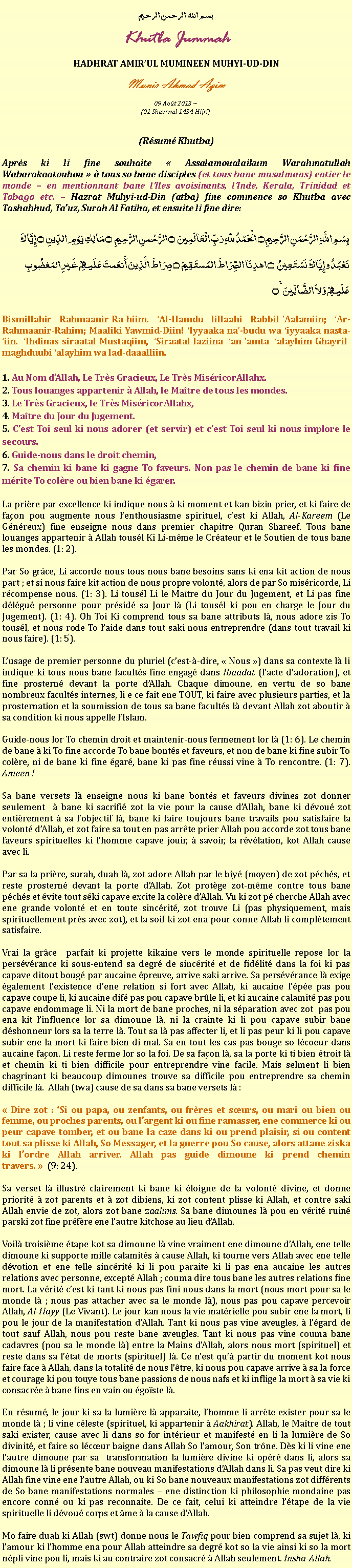 Text Box: بسم الله الرحمن الرحيمKhutba JummahHADHRAT AMIRUL MUMINEEN MUHYI-UD-DINMunir Ahmad Azim
09 Aot 2013 ~(01 Shawwal 1434 Hijri)(Rsum Khutba)Aprs ki li fine souhaite  Assalamoualaikum Warahmatullah Wabarakaatouhou   tous so bane disciples (et tous bane musulmans) entier le monde  en mentionnant bane lIles avoisinants, lInde, Kerala, Trinidad et Tobago etc.  Hazrat Muhyi-ud-Din (atba) fine commence so Khutba avec Tashahhud, Tauz, Surah Al Fatiha, et ensuite li fine dire:بِسْمِ اللَّهِ الرَّحْمَنِ الرَّحِيمِ ۝ الْحَمْدُ للّهِ رَبِّ الْعَالَمِينَ ۝ الرَّحْمنِ الرَّحِيمِ ۝ مَالِكِ يَوْمِ الدِّينِ ۝ إِيَّاكَ نَعْبُدُ وإِيَّاكَ نَسْتَعِينُ ۝ اهدِنَا الصِّرَاطَ المُستَقِيمَ ۝ صِرَاطَ الَّذِينَ أَنعَمتَ عَلَيهِمْ غَيرِ المَغضُوبِ عَلَيهِمْ وَلاَ الضَّالِّينَ ٪۝Bismillahir Rahmaanir-Ra-hiim. Al-Hamdu lillaahi Rabbil-Aalamiin; Ar-Rahmaanir-Rahim; Maaliki Yawmid-Diin! Iyyaaka na-budu wa iyyaaka nasta-iin. Ihdinas-siraatal-Mustaqiim, Siraatal-laziina an-amta alayhim-Ghayril-maghduubi alayhim wa lad-daaalliin. 1. Au Nom dAllah, Le Trs Gracieux, Le Trs MisricorAllahx.2. Tous louanges appartenir  Allah, le Matre de tous les mondes.3. Le Trs Gracieux, le Trs MisricorAllahx,4. Matre du Jour du Jugement.5. Cest Toi seul ki nous adorer (et servir) et cest Toi seul ki nous implore le secours.6. Guide-nous dans le droit chemin,7. Sa chemin ki bane ki gagne To faveurs. Non pas le chemin de bane ki fine mrite To colre ou bien bane ki garer.La prire par excellence ki indique nous  ki moment et kan bizin prier, et ki faire de faon pou augmente nous lenthousiasme spirituel, cest ki Allah, Al-Kareem (Le Gnreux) fine enseigne nous dans premier chapitre Quran Shareef. Tous bane louanges appartenir  Allah tousl Ki Li-mme le Crateur et le Soutien de tous bane les mondes. (1: 2).Par So grce, Li accorde nous tous nous bane besoins sans ki ena kit action de nous part ; et si nous faire kit action de nous propre volont, alors de par So misricorde, Li rcompense nous. (1: 3). Li tousl Li le Matre du Jour du Jugement, et Li pas fine dlgu personne pour prsid sa Jour l (Li tousl ki pou en charge le Jour du Jugement). (1: 4). Oh Toi Ki comprend tous sa bane attributs l, nous adore zis To tousl, et nous rode To laide dans tout saki nous entreprendre (dans tout travail ki nous faire). (1: 5).Lusage de premier personne du pluriel (cest--dire,  Nous ) dans sa contexte l li indique ki tous nous bane facults fine engag dans Ibaadat (lacte dadoration), et fine prostern devant la porte dAllah. Chaque dimoune, en vertu de so bane nombreux facults internes, li e ce fait ene TOUT, ki faire avec plusieurs parties, et la prosternation et la soumission de tous sa bane facults l devant Allah zot aboutir  sa condition ki nous appelle lIslam. Guide-nous lor To chemin droit et maintenir-nous fermement lor l (1: 6). Le chemin de bane  ki To fine accorde To bane bonts et faveurs, et non de bane ki fine subir To colre, ni de bane ki fine gar, bane ki pas fine russi vine  To rencontre. (1: 7). Ameen !Sa bane versets l enseigne nous ki bane bonts et faveurs divines zot donner seulement   bane ki sacrifi zot la vie pour la cause dAllah, bane ki dvou zot entirement  sa lobjectif l, bane ki faire toujours bane travails pou satisfaire la volont dAllah, et zot faire sa tout en pas arrte prier Allah pou accorde zot tous bane faveurs spirituelles ki lhomme capave jouir,  savoir, la rvlation, kot Allah cause avec li.Par sa la prire, surah, duah l, zot adore Allah par le biy (moyen) de zot pchs, et reste prostern devant la porte dAllah. Zot protge zot-mme contre tous bane pchs et vite tout ski capave excite la colre dAllah. Vu ki zot p cherche Allah avec ene grande volont et en toute sincrit, zot trouve Li (pas physiquement, mais spirituellement prs avec zot), et la soif ki zot ena pour conne Allah li compltement satisfaire. Vrai la grce  parfait ki projette kikaine vers le monde spirituelle repose lor la persvrance ki sous-entend sa degr de sincrit et de fidlit dans la foi ki pas capave ditout boug par aucaine preuve, arrive saki arrive. Sa persvrance l exige galement lexistence dene relation si fort avec Allah, ki aucaine lpe pas pou capave coupe li, ki aucaine dif pas pou capave brle li, et ki aucaine calamit pas pou capave endommage li. Ni la mort de bane proches, ni la sparation avec zot  pas pou ena kit linfluence lor sa dimoune l, ni la crainte ki li pou capave subir bane dshonneur lors sa la terre l. Tout sa l pas affecter li, et li pas peur ki li pou capave subir ene la mort ki faire bien di mal. Sa en tout les cas pas bouge so lcoeur dans aucaine faon. Li reste ferme lor so la foi. De sa faon l, sa la porte ki ti bien troit l et chemin ki ti bien difficile pour entreprendre vine facile. Mais selment li bien chagrinant ki beaucoup dimounes trouve sa difficile pou entreprendre sa chemin difficile l.  Allah (twa) cause de sa dans sa bane versets l : Dire zot : Si ou papa, ou zenfants, ou frres et surs, ou mari ou bien ou femme, ou proches parents, ou largent ki ou fine ramasser, ene commerce ki ou peur capave tomber, et ou bane la caze dans ki ou prend plaisir, si ou content tout sa plisse ki Allah, So Messager, et la guerre pou So cause, alors attane ziska ki lordre Allah arriver. Allah pas guide dimoune ki prend chemin travers.   (9: 24).Sa verset l illustr clairement ki bane ki loigne de la volont divine, et donne priorit  zot parents et  zot dibiens, ki zot content plisse ki Allah, et contre saki Allah envie de zot, alors zot bane zaalims. Sa bane dimounes l pou en vrit ruin parski zot fine prfre ene lautre kitchose au lieu dAllah.Voil troisime tape kot sa dimoune l vine vraiment ene dimoune dAllah, ene telle dimoune ki supporte mille calamits  cause Allah, ki tourne vers Allah avec ene telle dvotion et ene telle sincrit ki li pou paraite ki li pas ena aucaine les autres relations avec personne, except Allah ; couma dire tous bane les autres relations fine mort. La vrit cest ki tant ki nous pas fini nous dans la mort (nous mort pour sa le monde l ; nous pas attacher avec sa le monde l), nous pas pou capave percevoir Allah, Al-Hayy (Le Vivant). Le jour kan nous la vie matrielle pou subir ene la mort, li pou le jour de la manifestation dAllah. Tant ki nous pas vine aveugles,  lgard de tout sauf Allah, nous pou reste bane aveugles. Tant ki nous pas vine couma bane cadavres (pou sa le monde l) entre la Mains dAllah, alors nous mort (spirituel) et reste dans sa ltat de morts (spirituel) l. Ce nest qu partir du moment kot nous faire face  Allah, dans la totalit de nous ltre, ki nous pou capave arrive  sa la force et courage ki pou touye tous bane passions de nous nafs et ki inflige la mort  sa vie ki consacre  bane fins en vain ou goste l.En rsum, le jour ki sa la lumire l apparaite, lhomme li arrte exister pour sa le monde l ; li vine cleste (spirituel, ki appartenir  Aakhirat). Allah, le Matre de tout saki exister, cause avec li dans so for intrieur et manifest en li la lumire de So divinit, et faire so lcur baigne dans Allah So lamour, Son trne. Ds ki li vine ene lautre dimoune par sa  transformation la lumire divine ki opr dans li, alors sa dimoune l li prsente bane nouveau manifestations dAllah dans li. Sa pas veut dire ki Allah fine vine ene lautre Allah, ou ki So bane nouveaux manifestations zot diffrents de So bane manifestations normales  ene distinction ki philosophie mondaine pas encore conn ou ki pas reconnaite. De ce fait, celui ki atteindre ltape de la vie spirituelle li dvou corps et me  la cause dAllah. Mo faire duah ki Allah (swt) donne nous le Tawfiq pour bien comprend sa sujet l, ki lamour ki lhomme ena pour Allah atteindre sa degr kot so la vie ainsi ki so la mort npli vine pou li, mais ki au contraire zot consacr  Allah seulement. Insha-Allah. 