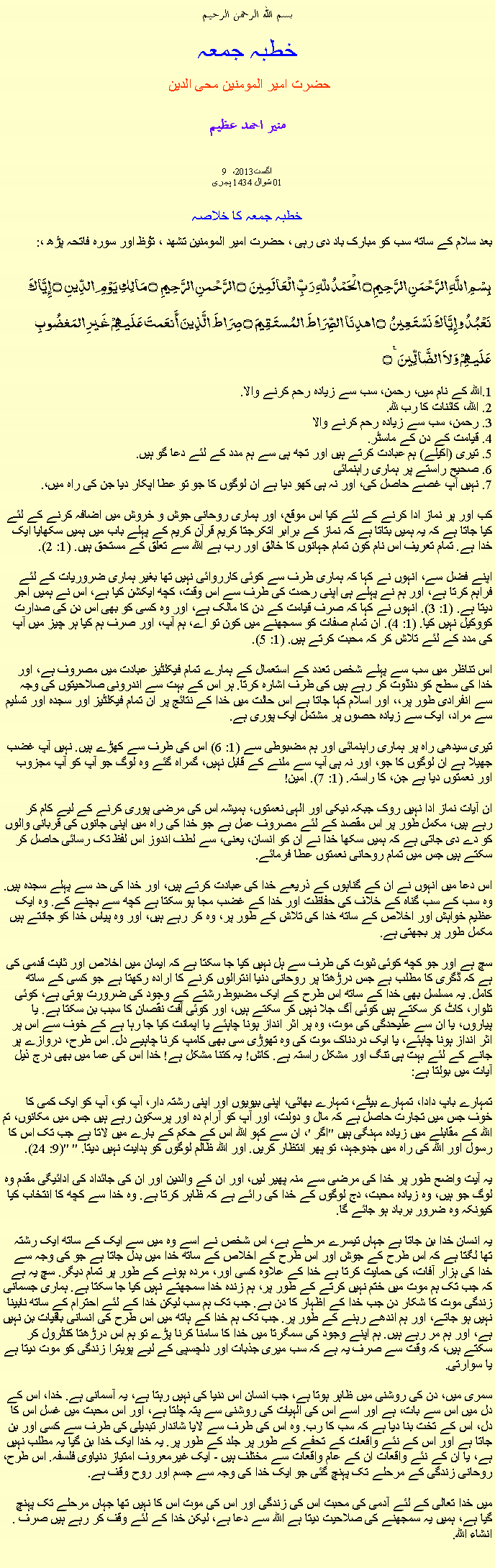 Text Box: بسم الله الرحمن الرحيم خطبہ جمعہ حضرت امیر المومنین محی الدین منير احمد عظيم 9 اگست2013، 
01 شوال 1434 ہجریخطبہ جمعہ کا خلاصہ بعد سلام کے ساتھ سب کو مبارک باد دی رہی ، حضرت امیر المومنین تشھد ، ﺗﯘﻈ اور سورہ فاتحہ پڑھ ،:بِسْمِ اللَّهِ الرَّحْمَنِ الرَّحِيمِ ۝ الْحَمْدُ للّهِ رَبِّ الْعَالَمِينَ ۝ الرَّحْمنِ الرَّحِيمِ ۝ مَالِكِ يَوْمِ الدِّينِ ۝ إِيَّاكَ نَعْبُدُ وإِيَّاكَ نَسْتَعِينُ ۝ اهدِنَا الصِّرَاطَ المُستَقِيمَ ۝ صِرَاطَ الَّذِينَ أَنعَمتَ عَلَيهِمْ غَيرِ المَغضُوبِ عَلَيهِمْ وَلاَ الضَّالِّينَ ٪۝اللہ کے نام میں، رحمن، سب سے زیادہ رحم کرنے والا..1 2. اللہ، کائنات کا رب للہ.
3. رحمن، سب سے زیادہ رحم کرنے والا
4. قیامت کے دن کے ماسٹر.
5. تیری (اکیلے) ہم عبادت کرتے ہیں اور تجھ ہی سے ہم مدد کے لئے دعا گو ہیں.
6. صحیح راستے پر ہماری راہنمائی
7. نہیں آپ غصے حاصل کی، اور نہ ہی کھو دیا ہے ان لوگوں کا جو تو عطا اپکار دیا جن کی راہ میں،.

کب اور پر نماز ادا کرنے کے لئے کیا اس موقع، اور ہماری روحانی جوش و خروش میں اضافہ کرنے کے لئے کیا جاتا ہے کہ یہ ہمیں بتاتا ہے کہ نماز کے برابر اتکرجتا کریم قرآن کریم کے پہلے باب میں ہمیں سکھایا ایک خدا ہے. تمام تعریف اس نام کون تمام جہانوں کا خالق اور رب ہے اللہ سے تعلق کے مستحق ہیں. (1: 2).

اپنے فضل سے، انہوں نے کہا کہ ہماری طرف سے کوئی کارروائی نہیں تھا بغیر ہماری ضروریات کے لئے فراہم کرتا ہے، اور ہم نے پہلے ہی اپنی رحمت کی طرف سے اس وقت، کچھ ایکشن کیا ہے، اس نے ہمیں اجر دیتا ہے. (1: 3). انہوں نے کہا کہ صرف قیامت کے دن کا مالک ہے، اور وہ کسی کو بھی اس دن کی صدارت کووکیل نہیں کیا. (1: 4). ان تمام صفات کو سمجھنے میں کون تو اے، ہم آپ، اور صرف ہم کیا ہر چیز میں آپ کی مدد کے لئے تلاش کر کہ محبت کرتے ہیں. (1: 5).

اس تناظر میں سب سے پہلے شخص تعدد کے استعمال کے ہمارے تمام فیکلٹیز عبادت میں مصروف ہے، اور خدا کی سطح کو دنڈوت کر رہے ہیں کی طرف اشارہ کرتا. ہر اس کے بہت سے اندرونی صلاحیتوں کی وجہ سے انفرادی طور پر،، اور اسلام کہا جاتا ہے اس حالت میں خدا کے نتائج پر ان تمام فیکلٹیز اور سجدہ اور تسلیم سے مراد، ایک سے زیادہ حصوں پر مشتمل ایک پوری ہے.

تیری سیدھی راہ پر ہماری راہنمائی اور ہم مضبوطی سے (1: 6) اس کی طرف سے کھڑے ہیں. نہیں آپ غضب جھیلا ہے ان لوگوں کا جو، اور نہ ہی آپ سے ملنے کے قابل نہیں، گمراہ گئے وہ لوگ جو آپ کو آپ مجزوب اور نعمتوں دیا ہے جن، کا راستہ. (1: 7). امین!

ان آیات نماز ادا نہیں روک جبکہ نیکی اور الہی نعمتوں، ہمیشہ اس کی مرضی پوری کرنے کے لیے کام کر رہے ہیں، مکمل طور پر اس مقصد کے لئے مصروف عمل ہے جو خدا کی راہ میں اپنی جانوں کی قربانی والوں کو دے دی جاتی ہے کہ ہمیں سکھا خدا نے ان کو انسان، یعنی، سے لطف اندوز اس لفظ تک رسائی حاصل کر سکتے ہیں جس میں تمام روحانی نعمتوں عطا فرمائے.

اس دعا میں انہوں نے ان کے گناہوں کے ذریعے خدا کی عبادت کرتے ہیں، اور خدا کی حد سے پہلے سجدہ ہیں. وہ سب کے سب گناہ کے خلاف کی حفاظت اور خدا کے غضب مجا ہو سکتا ہے کچھ سے بچنے کے. وہ ایک عظیم خواہش اور اخلاص کے ساتھ خدا کی تلاش کے طور پر، وہ کر رہے ہیں، اور وہ پیاس خدا کو جانتے ہیں مکمل طور پر بجھتی ہے.

سچ ہے اور جو کچھ کوئی ثبوت کی طرف سے ہل نہیں کیا جا سکتا ہے کہ ایمان میں اخلاص اور ثابت قدمی کی ہے کہ ڈگری کا مطلب ہے جس درڑھتا پر روحانی دنیا انترالوں کرنے کا ارادہ رکھتا ہے جو کسی کے ساتھ کامل. یہ مسلسل بھی خدا کے ساتھ اس طرح کے ایک مضبوط رشتے کے وجود کی ضرورت ہوتی ہے، کوئی تلوار، کاٹ کر سکتے ہیں کوئی آگ جلا نہیں کر سکتے ہیں، اور کوئی آفت نقصان کا سبب بن سکتا ہے. یا پیاروں، یا ان سے علیحدگی کی موت، وہ پر اثر انداز ہونا چاہئے یا اپمانت کیا جا رہا ہے کے خوف سے اس پر اثر انداز ہونا چاہئے، یا ایک دردناک موت کی وہ تھوڑی سی بھی کامپ کرنا چاہیے دل. اس طرح، دروازے پر جانے کے لئے بہت ہی تنگ اور مشکل راستہ ہے. کاش! یہ کتنا مشکل ہے! خدا اس کی عما میں بھی درج ذیل آیات میں بولتا ہے:

تمہارے باپ دادا، تمہارے بیٹے، تمہارے بھائی، اپنی بیویوں اور اپنی رشتہ دار، آپ کو، آپ کو ایک کمی کا خوف جس میں تجارت حاصل ہے کہ مال و دولت، اور آپ کو آرام دہ اور پرسکون رہے ہیں جس میں مکانوں، تم اللہ کے مقابلے میں زیادہ مہنگی ہیں "اگر '، ان سے کہو اللہ اس کے حکم کے بارے میں لاتا ہے جب تک اس کا رسول اور اللہ کی راہ میں جدوجہد، تو پھر انتظار کریں. اور اللہ ظالم لوگوں کو ہدایت نہیں دیتا. " "(9: 24).

یہ آیت واضح طور پر خدا کی مرضی سے منہ پھیر لیں، اور ان کے والدین اور ان کی جائداد کی ادائیگی مقدم وہ لوگ جو ہیں، وہ زیادہ محبت، دج لوگوں کے خدا کی رائے ہے کہ ظاہر کرتا ہے. وہ خدا سے کچھ کا انتخاب کیا کیونکہ وہ ضرور برباد ہو جائے گا.

یہ انسان خدا بن جاتا ہے جہاں تیسرے مرحلے ہے، اس شخص نے اسے وہ میں سے ایک کے ساتھ ایک رشتہ تھا لگتا ہے کہ اس طرح کے جوش اور اس طرح کے اخلاص کے ساتھ خدا میں بدل جاتا ہے جو کی وجہ سے خدا کی ہزار آفات، کی حمایت کرتا ہے خدا کے علاوہ کسی اور، مردہ ہونے کے طور پر تمام دیگر. سچ یہ ہے کہ جب تک ہم موت میں ختم نہیں کرتے کے طور پر، ہم زندہ خدا سمجھتے نہیں کیا جا سکتا ہے. ہماری جسمانی زندگی موت کا شکار دن جب خدا کے اظہار کا دن ہے. جب تک ہم سب لیکن خدا کے لئے احترام کے ساتھ نابینا نہیں ہو جاتے، اور ہم اندھے رہنے کے طور پر. جب تک ہم خدا کے ہاتھ میں اس طرح کی انسانی باقیات بن نہیں ہے، اور ہم مر رہے ہیں. ہم اپنے وجود کی سمگرتا میں خدا کا سامنا کرنا پڑے تو ہم اس درڑھتا کنٹرول کر سکتے ہیں، کہ وقت سے صرف یہ ہے کہ سب میری جذبات اور دلچسپی کے لیے پویترا زندگی کو موت دیتا ہے یا سوارتی.

سمری میں، دن کی روشنی میں ظاہر ہوتا ہے، جب انسان اس دنیا کی نہیں رہتا ہے، یہ آسمانی ہے. خدا، اس کے دل میں اس سے بات، ہے اور اسے اس کی الہیات کی روشنی سے پتہ چلتا ہے، اور اس محبت میں غسل اس کا دل، اس کے تخت بنا دیا ہے کہ سب کا رب. وہ اس کی طرف سے لایا شاندار تبدیلی کی طرف سے کسی اور بن جاتا ہے اور اس کے نئے واقعات کے تحفے کے طور پر جلد کے طور پر. یہ خدا ایک خدا بن گیا یہ مطلب نہیں ہے، یا ان کے نئے واقعات ان کے عام واقعات سے مختلف ہیں - ایک غیرمعروف امتیاز دنیاوی فلسفہ. اس طرح، روحانی زندگی کے مرحلے تک پہنچ گئی جو ایک خدا کی وجہ سے جسم اور روح وقف ہے.

میں خدا تعالی کے لئے آدمی کی محبت اس کی زندگی اور اس کی موت اس کا نہیں تھا جہاں مرحلے تک پہنچ گیا ہے، ہمیں یہ سمجھنے کی صلاحیت دیتا ہے اللہ سے دعا ہے، لیکن خدا کے لئے وقف کر رہے ہیں صرف . انشاء اللہ. 