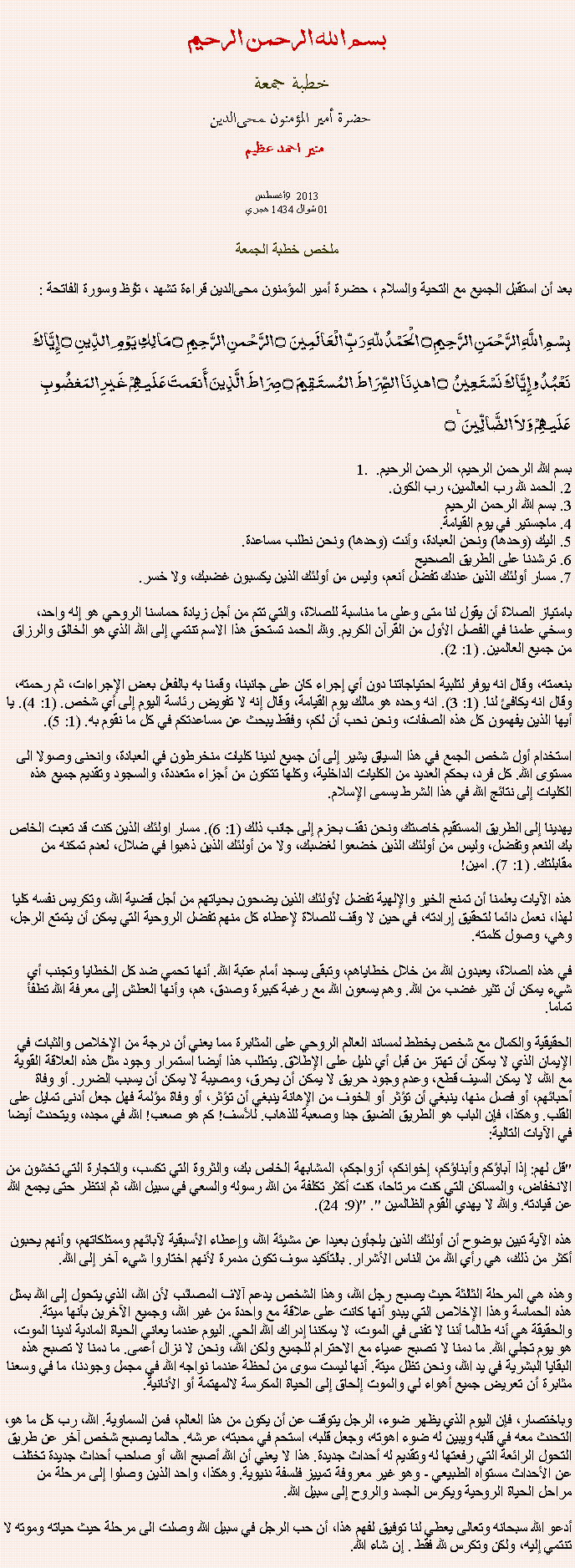 Text Box: بسم الله الرحمن الرحيمخطبة جمعة 
حضرة أمير المؤمنون ﻤﺤﻰالدين  منير احمد عظيم أغسطس9 2013 
01 شوال 1434 هجري ملخص خطبة الجمعة بعد أن استقبل الجميع مع التحية والسلام ، حضرة أمير المؤمنون ﻤﺤﻰالدين قراءة ﺗﺸﻬﺩ ، ﺗﯘﻈ وسورة الفاتحة :بِسْمِ اللَّهِ الرَّحْمَنِ الرَّحِيمِ ۝ الْحَمْدُ للّهِ رَبِّ الْعَالَمِينَ ۝ الرَّحْمنِ الرَّحِيمِ ۝ مَالِكِ يَوْمِ الدِّينِ ۝ إِيَّاكَ نَعْبُدُ وإِيَّاكَ نَسْتَعِينُ ۝ اهدِنَا الصِّرَاطَ المُستَقِيمَ ۝ صِرَاطَ الَّذِينَ أَنعَمتَ عَلَيهِمْ غَيرِ المَغضُوبِ عَلَيهِمْ وَلاَ الضَّالِّينَ ٪۝1. بسم الله الرحمن الرحيم، الرحمن الرحيم. 
2. الحمد لله رب العالمين، رب الكون. 
3. بسم الله الرحمن الرحيم 
4. ماجستير في يوم القيامة. 
5. اليك (وحدها) ونحن العبادة، وأنت (وحدها) ونحن نطلب مساعدة. 
6. ترشدنا على الطريق الصحيح 
7. مسار أولئك الذين عندك تفضل أنعم، وليس من أولئك الذين يكسبون غضبك، ولا خسر. 

بامتياز الصلاة أن يقول لنا متى وعلى ما مناسبة للصلاة، والتي تتم من أجل زيادة حماسنا الروحي هو إله واحد، وسخي علمنا في الفصل الأول من القرآن الكريم. ولله الحمد تستحق هذا الاسم تنتمي إلى الله الذي هو الخالق والرزاق من جميع العالمين. (1: 2). 

بنعمته، وقال انه يوفر لتلبية احتياجاتنا دون أي إجراء كان على جانبنا، وقمنا به بالفعل بعض الإجراءات، ثم رحمته، وقال انه يكافئ لنا. (1: 3). انه وحده هو مالك يوم القيامة، وقال إنه لا تفويض رئاسة اليوم إلى أي شخص. (1: 4). يا أيها الذين يفهمون كل هذه الصفات، ونحن نحب أن لكم، وفقط يبحث عن مساعدتكم في كل ما نقوم به. (1: 5). 

استخدام أول شخص الجمع في هذا السياق يشير إلى أن جميع لدينا كليات منخرطون في العبادة، وانحنى وصولا الى مستوى الله. كل فرد، بحكم العديد من الكليات الداخلية، وكلها تتكون من أجزاء متعددة، والسجود وتقديم جميع هذه الكليات إلى نتائج الله في هذا الشرط يسمى الإسلام. 

يهدينا إلى الطريق المستقيم خاصتك ونحن نقف بحزم إلى جانب ذلك (1: 6). مسار اولئك الذين كنت قد تعبت الخاص بك النعم وتفضل، وليس من أولئك الذين خضعوا لغضبك، ولا من أولئك الذين ذهبوا في ضلال، لعدم تمكنه من مقابلتك. (1: 7). امين! 

هذه الآيات يعلمنا أن تمنح الخير والإلهية تفضل لأولئك الذين يضحون بحياتهم من أجل قضية الله، وتكريس نفسه كليا لهذا، نعمل دائما لتحقيق إرادته، في حين لا وقف للصلاة لإعطاء كل منهم تفضل الروحية التي يمكن أن يتمتع الرجل، وهي، وصول كلمته. 

في هذه الصلاة، يعبدون الله من خلال خطاياهم، وتبقى يسجد أمام عتبة الله. أنها تحمي ضد كل الخطايا وتجنب أي شيء يمكن أن تثير غضب من الله. وهم يسعون الله مع رغبة كبيرة وصدق، هم، وأنها العطش إلى معرفة الله تطفأ تماما. 

الحقيقية والكمال مع شخص يخطط لمساند العالم الروحي على المثابرة مما يعني أن درجة من الإخلاص والثبات في الإيمان الذي لا يمكن أن تهتز من قبل أي دليل على الإطلاق. يتطلب هذا أيضا استمرار وجود مثل هذه العلاقة القوية مع الله، لا يمكن السيف قطع، وعدم وجود حريق لا يمكن أن يحرق، ومصيبة لا يمكن أن يسبب الضرر. أو وفاة أحبائهم، أو فصل منها، ينبغي أن تؤثر أو الخوف من الإهانة ينبغي أن تؤثر، أو وفاة مؤلمة فهل جعل أدنى تمايل على القلب. وهكذا، فإن الباب هو الطريق الضيق جدا وصعبة للذهاب. للأسف! كم هو صعب! الله في مجده، ويتحدث أيضا في الآيات التالية: 

"قل لهم: إذا آباؤكم وأبناؤكم، إخوانكم، أزواجكم، المشابهة الخاص بك، والثروة التي تكسب، والتجارة التي تخشون من الانخفاض، والمساكن التي كنت مرتاحا، كنت أكثر تكلفة من الله رسوله والسعي في سبيل الله، ثم انتظر حتى يجمع الله عن قيادته. والله لا يهدي القوم الظالمين ". "(9: 24). 

هذه الآية تبين بوضوح أن أولئك الذين يلجأون بعيدا عن مشيئة الله، وإعطاء الأسبقية لآبائهم وممتلكاتهم، وأنهم يحبون أكثر من ذلك، هي رأي الله من الناس الأشرار. بالتأكيد سوف تكون مدمرة لأنهم اختاروا شيء آخر إلى الله. 

وهذه هي المرحلة الثالثة حيث يصبح رجل الله، وهذا الشخص يدعم آلاف المصائب لأن الله، الذي يتحول إلى الله بمثل هذه الحماسة وهذا الإخلاص التي يبدو أنها كانت على علاقة مع واحدة من غير الله، وجميع الآخرين بأنها ميتة. والحقيقة هي أنه طالما أننا لا تفنى في الموت، لا يمكننا إدراك الله الحي. اليوم عندما يعاني الحياة المادية لدينا الموت، هو يوم تجلي الله. ما دمنا لا تصبح عمياء مع الاحترام للجميع ولكن الله، ونحن لا نزال أعمى. ما دمنا لا تصبح هذه البقايا البشرية في يد الله، ونحن تظل ميتة. أنها ليست سوى من لحظة عندما نواجه الله في مجمل وجودنا، ما في وسعنا مثابرة أن تعريض جميع أهواء لي والموت إلحاق إلى الحياة المكرسة لالمهتمة أو الأنانية. 

وباختصار، فإن اليوم الذي يظهر ضوء، الرجل يتوقف عن أن يكون من هذا العالم، فمن السماوية. الله، رب كل ما هو، التحدث معه في قلبه ويبين له ضوء اهوته، وجعل قلبه، استحم في محبته، عرشه. حالما يصبح شخص آخر عن طريق التحول الرائعة التي رفعتها له وتقديم له أحداث جديدة. هذا لا يعني أن الله أصبح الله، أو صاحب أحداث جديدة تختلف عن الأحداث مستواه الطبيعي - وهو غير معروفة تمييز فلسفة دنيوية. وهكذا، واحد الذين وصلوا إلى مرحلة من مراحل الحياة الروحية ويكرس الجسد والروح إلى سبيل الله. 

أدعو الله سبحانه وتعالى يعطي لنا توفيق لفهم هذا، أن حب الرجل في سبيل الله وصلت الى مرحلة حيث حياته وموته لا تنتمي إليه، ولكن وتكرس لله فقط . إن شاء الله. 