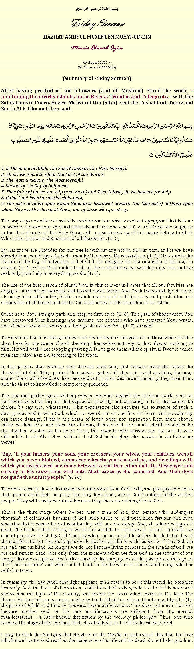 Text Box: بسم الله الرحمن الرحيمFriday SermonHAZRAT AMIRUL MUMINEEN MUHYI-UD-DINMunir Ahmad Azim09 August 2013 ~(01 Shawwal 1434 Hijri)(Summary of Friday Sermon)After having greeted all his followers (and all Muslims) round the world  mentioning the nearby islands, India, Kerala, Trinidad and Tobago etc.  with the Salutations of Peace, Hazrat Muhyi-ud-Din (atba) read the Tashahhud, Taouz and Surah Al Fatiha and then said:
بِسْمِ اللَّهِ الرَّحْمَنِ الرَّحِيمِ ۝ الْحَمْدُ للّهِ رَبِّ الْعَالَمِينَ ۝ الرَّحْمنِ الرَّحِيمِ ۝ مَالِكِ يَوْمِ الدِّينِ ۝ إِيَّاكَ نَعْبُدُ وإِيَّاكَ نَسْتَعِينُ ۝ اهدِنَا الصِّرَاطَ المُستَقِيمَ ۝ صِرَاطَ الَّذِينَ أَنعَمتَ عَلَيهِمْ غَيرِ المَغضُوبِ عَلَيهِمْ وَلاَ الضَّالِّينَ ٪۝
1. In the name of Allah, The Most Gracious, The Most Merciful. 2. All praise is due to Allah, the Lord of the Worlds;3. The Most Gracious, The Most Merciful.4. Master of the Day of Judgment.5. Thee (alone) do we worship (and serve) and Thee (alone) do we beseech for help 6. Guide (and keep) us on the right path, 7. The path of those upon whom Thou hast bestowed favours. Not (the path) of those upon whom Thy wrath is brought down, nor of those who go astray. 
The prayer par excellence that tells us when and on what occasion to pray, and that is done in order to increase our spiritual enthusiasm is the one whom God, the Generous taught us in the first chapter of the Holy Quran. All praise deserving of this name belong to Allah Who is the Creator and Sustainer of all the worlds. (1: 2). 
By His grace, He provides for our needs without any action on our part, and if we have already done some (good) deeds, then by His mercy, He rewards us. (1: 3). He alone is the Master of the Day of Judgment, and He did not delegate the chairmanship of this day to anyone. (1: 4). O You Who understands all these attributes, we worship only You, and we seek only your help in everything we do. (1: 5). 
The use of the first person of plural form in this context indicates that all our faculties are engaged in the act of worship, and bowed down before God. Each individual, by virtue of his many internal faculties, is thus a whole made up of multiple parts, and prostration and submission of all these faculties to God culminates in this condition called Islam.Guide us to Your straight path and keep us firm on it. (1: 6). The path of those whom You have bestowed Your blessings and favours, not of those who have attracted Your wrath, nor of those who went astray, not being able to meet You. (1: 7). Ameen! 
These verses teach us that goodness and divine favours are granted to those who sacrifice their lives for the cause of God, devoting themselves entirely to this, always working to fulfil His will, while not stopping praying Allah to give them all the spiritual favours which man can enjoy, namely, accessing to His word. 
In this prayer, they worship God through their sins, and remain prostrate before the threshold of God. They protect themselves against all sins and avoid anything that may attract the wrath of God. As they seek God with a great desire and sincerity, they meet Him, and the thirst to know God is completely quenched. 
The true and perfect grace which projects someone towards the spiritual world rests on perseverance which implies that degree of sincerity and constancy in faith that cannot be shaken by any trial whatsoever. This persistence also requires the existence of such a strong relationship with God, which no sword can cut, no fire can burn, and no calamity can cause damage. Neither the death of loved ones, nor separation from them should influence them or cause them fear of being dishonoured, nor painful death should make the slightest wobble on his heart. Thus, this door is very narrow and the path is very difficult to tread. Alas! How difficult it is! God in his glory also speaks in the following verses: Say, If your fathers, your sons, your brothers, your wives, your relatives, wealth which you have obtained, commerce wherein you fear decline, and dwellings with which you are pleased are more beloved to you than Allah and His Messenger and striving in His cause, then wait until Allah executes His command. And Allah does not guide the unjust people. (9: 24). 
This verse clearly shows that those who turn away from God's will, and give precedence to their parents and their property that they love more, are in God's opinion of the wicked people. They will surely be ruined because they chose something else to God. 
This is the third stage where he becomes a man of God, that person who undergoes thousand of calamities because of God, who turns to God with such fervour and such sincerity that it seems he had relationship with no one except God, all others being as if dead. The truth is that as long as we do not annihilate ourselves in (a sort of) death, we cannot perceive the Living God. The day when our material life suffers death, is the day of the manifestation of God. As long as we do not become blind with respect to all but God, we are and remain blind. As long as we do not become living corpses in the Hands of God, we are and remain dead. It is only from the moment when we face God in the totality of our beings that we can get access to that tenacity that subjugates all the passions of the ego, of the I, me and mine and which inflict death to the life which is consecrated to egoistical or selfish interest. 
In summary, the day when that light appears, man ceases to be of this world, he becomes heavenly. God, the Lord of all creation, of all that which exists, talks to him in his heart and shows him the light of His divinity, and makes his heart which bathe in His love, His throne. He then becomes someone else by the brilliant transformation brought by him (by the grace of Allah) and thus he presents new manifestations. This does not mean that God became another God, or His new manifestations are different from His normal manifestations  a little-known distinction by the worldly philosophy. Thus, one who reached the stage of the spiritual life is devoted body and soul to the cause of God. 
I pray to Allah the Almighty that He gives us the Tawfiq to understand this, that the love which man has for God reaches the stage where his life and his death do not belong to him, 