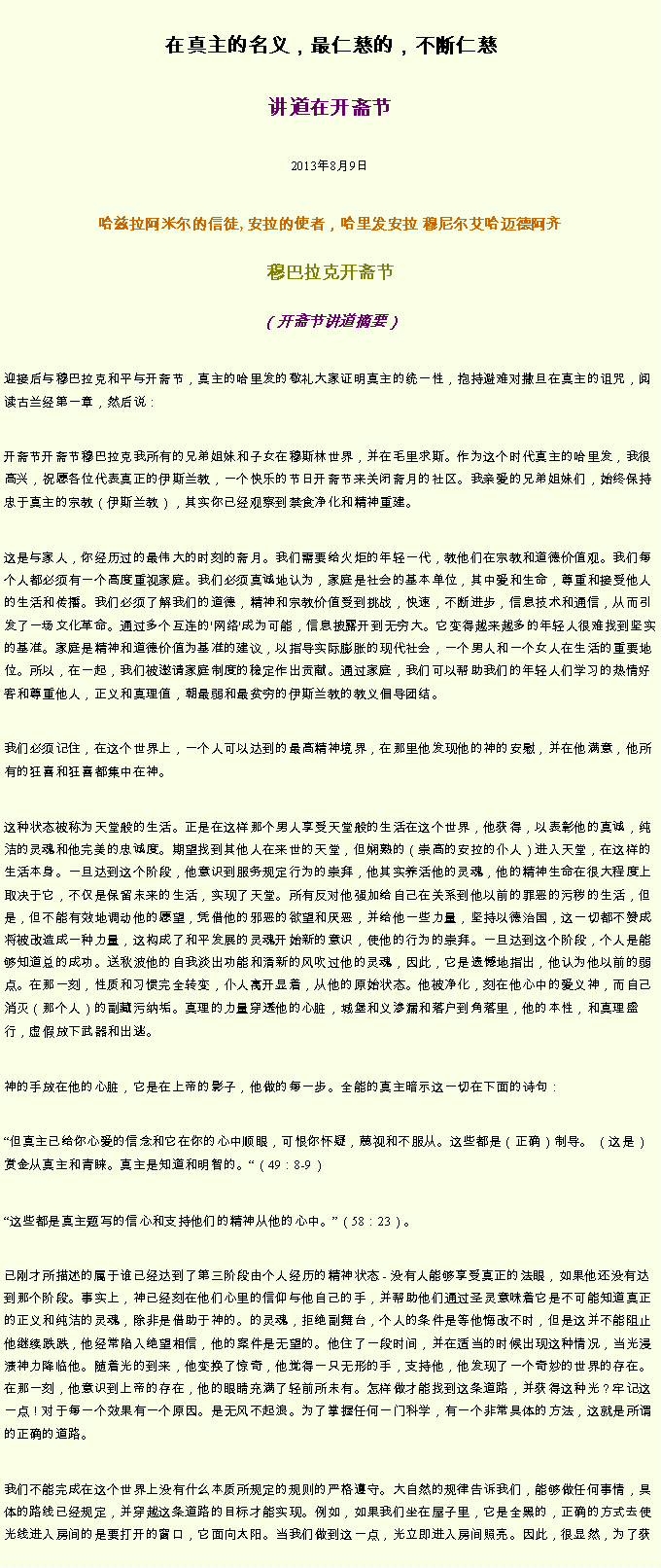 Text Box: 在真主的名义，最仁慈的，不断仁慈讲道在开斋节 2013年8月9日哈兹拉阿米尔的信徒, 安拉的使者，哈里发安拉 穆尼尔艾哈迈德阿齐 穆巴拉克开斋节
（开斋节讲道摘要） 迎接后与穆巴拉克和平与开斋节，真主的哈里发的敬礼大家证明真主的统一性，抱持避难对撒旦在真主的诅咒，阅读古兰经第一章，然后说：开斋节开斋节穆巴拉克我所有的兄弟姐妹和子女在穆斯林世界，并在毛里求斯。作为这个时代真主的哈里发，我很高兴，祝愿各位代表真正的伊斯兰教，一个快乐的节日开斋节来关闭斋月的社区。我亲爱的兄弟姐妹们，始终保持忠于真主的宗教（伊斯兰教），其实你已经观察到禁食净化和精神重建。这是与家人，你经历过的最伟大的时刻的斋月。我们需要给火炬的年轻一代，教他们在宗教和道德价值观。我们每个人都必须有一个高度重视家庭。我们必须真诚地认为，家庭是社会的基本单位，其中爱和生命，尊重和接受他人的生活和传播。我们必须了解我们的道德，精神和宗教价值受到挑战，快速，不断进步，信息技术和通信，从而引发了一场文化革命。通过多个互连的'网络'成为可能，信息披露开到无穷大。它变得越来越多的年轻人很难找到坚实的基准。家庭是精神和道德价值为基准的建议，以指导实际膨胀的现代社会，一个男人和一个女人在生活的重要地位。所以，在一起，我们被邀请家庭制度的稳定作出贡献。通过家庭，我们可以帮助我们的年轻人们学习的热情好客和尊重他人，正义和真理值，朝最弱和最贫穷的伊斯兰教的教义倡导团结。我们必须记住，在这个世界上，一个人可以达到的最高精神境界，在那里他发现他的神的安慰，并在他满意，他所有的狂喜和狂喜都集中在神。这种状态被称为天堂般的生活。正是在这样那个男人享受天堂般的生活在这个世界，他获得，以表彰他的真诚，纯洁的灵魂和他完美的忠诚度。期望找到其他人在来世的天堂，但娴熟的（崇高的安拉的仆人）进入天堂，在这样的生活本身。一旦达到这个阶段，他意识到服务规定行为的崇拜，他其实养活他的灵魂，他的精神生命在很大程度上取决于它，不仅是保留未来的生活，实现了天堂。所有反对他强加给自己在关系到他以前的罪恶的污秽的生活，但是，但不能有效地调动他的愿望，凭借他的邪恶的欲望和厌恶，并给他一些力量，坚持以德治国，这一切都不赞成将被改造成一种力量，这构成了和平发展的灵魂开始新的意识，使他的行为的崇拜。一旦达到这个阶段，个人是能够知道总的成功。送秋波他的自我淡出功能和清新的风吹过他的灵魂，因此，它是遗憾地指出，他认为他以前的弱点。在那一刻，性质和习惯完全转变，仆人离开显着，从他的原始状态。他被净化，刻在他心中的爱义神，而自己消灭（那个人）的副藏污纳垢。真理的力量穿透他的心脏，城堡和义渗漏和落户到角落里，他的本性，和真理盛行，虚假放下武器和出逃。神的手放在他的心脏，它是在上帝的影子，他做的每一步。全能的真主暗示这一切在下面的诗句：但真主已给你心爱的信念和它在你的心中顺眼，可恨你怀疑，蔑视和不服从。这些都是（正确）制导。 （这是）赏金从真主和青睐。真主是知道和明智的。（49：8-9）这些都是真主题写的信心和支持他们的精神从他的心中。（58：23）。已刚才所描述的属于谁已经达到了第三阶段由个人经历的精神状态 - 没有人能够享受真正的法眼，如果他还没有达到那个阶段。事实上，神已经刻在他们心里的信仰与他自己的手，并帮助他们通过圣​​灵意味着它是不可能知道真正的正义和纯洁的灵魂，除非是借助于神的。的灵魂，拒绝副舞台，个人的条件是等他悔改不时，但是这并不能阻止他继续跌跌，他经常陷入绝望相信，他的案件是无望的。他住了一段时间，并在适当的时候出现这种情况，当光浸渍神力降临他。随着光的到来，他变换了惊奇，他觉得一只无形的手，支持他，他发现了一个奇妙的世界的存在。在那一刻，他意识到上帝的存在，他的眼睛充满了轻前所未有。怎样做才能找到这条道路，并获得这种光？牢记这一点！对于每一个效果有一个原因。是无风不起浪。为了掌握任何一门科学，有一个非常具体的方法，这就是所谓的正确的道路。我们不能完成在这个世界上没有什么本质所规定的规则的严格遵守。大自然的规律告诉我们，能够做任何事情，具体的路线已经规定，并穿越这条道路的目标才能实现。例如，如果我们坐在屋子里，它是全黑的，正确的方式去使光线进入房间的是要打开的窗口，它面向太阳。当我们做到这一点，光立即进入房间照亮。因此，很显然，为了获