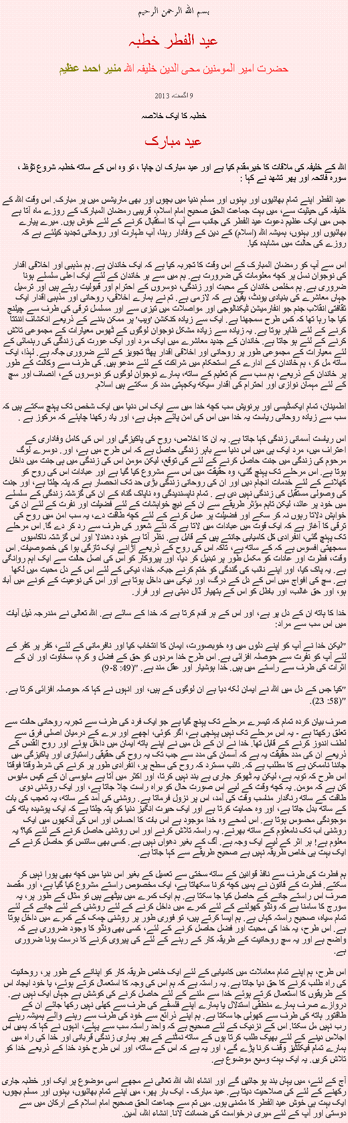 Text Box: بسم الله الرحمن الرحيم

عید الفطر خطبہ

حضرت امیر المومنین محی الدین خلیفہ اللہ منير احمد عظيم
9 اگست، 2013
خطبہ کا ایک خلاصہ

عید مبارک اللہ کے خلیفہ کی ملاقات کا خیرمقدم کیا ہے اور عید مبارک ان چاہا ، تو وہ اس کے ساتھ خطبہ شروع ﺗﯘﻈ ، سورہ فاتحہ اور پھر تشھد نے کہا :
عید الفطر اپنے تمام بھائیوں اور بہنوں اور مسلم دنیا میں بچوں اور بھی ماریشس میں پر مبارک. اس وقت اللہ کے خلیفہ کی حیثیت سے، میں بہت جماعت الحق صحیح امام اسلام، قریبی رمضان المبارک کے روزے ماہ آتا ہے جس میں ایک عظیم دعوت عید الفطر کی جانب سے آپ کا استقبال کرنے کے لئے خوش ہوں. میرے پیارے بھائیوں اور بہنوں، ہمیشہ اللہ (اسلام) کے دین کے وفادار رہنا، آپ طہارت اور روحانی تجدید کیلئے ہے کہ روزے کی حالت میں مشاہدہ کیا.

اس سے آپ کو رمضان المبارک کے اس وقت کا تجربہ کیا ہے کہ ایک خاندان ہے. ہم مذہبی اور اخلاقی اقدار کی نوجوان نسل پر کچھ معلومات کی ضرورت ہے. ہم میں سے ہر خاندان کے لئے ایک اعلی سلسلے ہونا ضروری ہے. ہم مخلص خاندان کے محبت اور زندگی، دوسروں کے احترام اور قبولیت رہتے ہیں اور ترسیل جہاں معاشرے کی بنیادی یونٹ، یقین ہے کہ لازمی ہے. تم نے ہمارے اخلاقی، روحانی اور مذہبی اقدار ایک ثقافتی انقلاب جنم جو انفارمیشن ٹیکنالوجی اور مواصلات میں تیزی سے اور مسلسل ترقی کی طرف سے چیلنج کیا جا رہا تھا کہ کس طرح سمجھنا ہے. ایک سے زیادہ کنکشن 'ویب' پر ممکن بننے کے ذریعے انکشاف اننتتا کرنے کے لئے ظاہر ہوتا ہے. یہ زیادہ سے زیادہ مشکل نوجوان لوگوں کے ٹھوس معیارات کے مجموعی تلاش کرنے کے لئے ہو جاتا ہے. خاندان کے جدید معاشرے میں ایک مرد اور ایک عورت کی زندگی کی رہنمائی کے لئے معیارات کے مجموعی طور پر روحانی اور اخلاقی اقدار پھٹا تجویز کے لئے ضروری جگہ ہے. لہذا، ایک ساتھ مل کر، ہم خاندان کے ادارے کے استحکام میں شراکت کے لئے مدعو ہیں. کی طرف سے وکالت کے طور پر خاندان کے ذریعے، ہم سب سے کم تعلیم کے ساتھ، ہمارے نوجوان لوگوں کو دوسروں کے، انصاف اور سچ کے لئے مہمان نوازی اور احترام کی اقدار سیکھ یکجہتی مدد کر سکتے ہیں اسلام.

اطمینان، تمام ایکسٹیسی اور ہرنویش سب کچھ خدا میں سے ایک اس دنیا میں ایک شخص تک پہنچ سکتے ہیں کہ سب سے زیادہ روحانی ریاست یہ خدا میں اس کی امن پائے جہاں ہے، اور یاد رکھنا چاہئے کہ مرکوز ہے .

اس ریاست آسمانی زندگی کہا جاتا ہے. یہ ان کا اخلاص، روح کی پاکیزگی اور اس کی کامل وفاداری کے اعتراف میں، مرد ایک ہی میں اس دنیا سے باہر زندگی حاصل ہے کہ اس طرح میں ہے، اور. دوسرے لوگ مرحوم کی زندگی میں جنت حاصل کرنے کے لئے کی توقع، لیکن مومن اس کی زندگی میں ہی جنت میں داخل ہوتا ہے. اس مرحلے تک پہنچ گئی، وہ حقیقت میں اس سے مشروع کیا گیا ہے اور عبادات اس کی روح کو کھلانے کے لئے خدمات انجام دیں اور ان کی روحانی زندگی بڑی حد تک انحصار ہے کہ پتہ چلتا ہے، اور جنت کی وصولی مستقبل کی زندگی نہیں دی ہے . تمام ناپسندیدگی وہ ناپاک گناہ کے ان کی گزشتہ زندگی کے سلسلے میں خود پر عائد، لیکن تاہم مؤثر طریقے سے ان کے نیچ خواہشات کے لئے فضیلت اور نفرت کے لئے ان کی خواہش دلاتا رہوں نہ کر سکے اور فضیلت پر عمل کرنے کے لئے کچھ طاقت دے، یہ سب امن میں روح کی ترقی کا آغاز ہے کہ ایک قوت میں عبادات میں لاتا ہے کہ نئے شعور کی طرف سے رد کر دے گا. اس مرحلے تک پہنچ گئی، انفرادی کل کامیابی جانتے ہیں کے قابل ہے. نظر آتا ہے خود دھندلا اور اس گزشتہ ناکامیوں سمجھتی افسوس ہے کہ کے ساتھ ہے، تاکہ اس کی روح کے ذریعے اڑانے ایک تازگی ہوا کی خصوصیات. اس وقت، فطرت اور عادات کو مکمل طور پر تبدیل کر دیا، اور پیروکار کو اس کی اصل حالت سے ایک اہم روانگی ہے. یہ پاک کیا، اور اپنے نائب کی گندگی کو ختم کرنے جبکہ خدا، نیکی کے لئے اس کے دل محبت میں لکھا ہے. سچ کی افواج میں اس کے دل کے درگ، اور نیکی میں داخل ہوتا ہے اور اس کی نوعیت کے کونے میں آباد ہو، اور حق غالب، اور باطل کو اس کے ہتھیار ڈال دیتی ہے اور فرار.

خدا کا ہاتھ ان کے دل پر ہے، اور اس کے ہر قدم کرتا ہے کہ خدا کے سائے ہے. اللہ تعالی نے مندرجہ ذیل آیات میں اس سب سے مراد:

"لیکن خدا نے آپ کو اپنے دلوں میں وہ خوبصورت، ایمان کا انتخاب کیا اور نافرمانی کے لئے، کفر پر کفر کے لئے آپ کو نفرت سے حوصلہ افزائی ہے. اس طرح خدا مردوں کو حق کے فضل و کرم، سخاوت اور ان کے اثرات کی طرف سے راستے میں ہیں. خدا ہوشیار اور عقل مند ہے. "(49: 8-9)

"کیا جس کے دل میں اللہ نے ایمان لکھ دیا ہے ان لوگوں کے ہیں، اور انہوں نے کہا کہ حوصلہ افزائی کرتا ہے. "(58: 23).

صرف بیان کردہ تمام کہ تیسرے مرحلے تک پہنچ گیا ہے جو ایک فرد کی طرف سے تجربہ روحانی حالت سے تعلق رکھتا ہے - یہ اس مرحلے تک نہیں پہنچی ہے، اگر کوئی، اچھے اور برے کے درمیان اصلی فرق سے لطف اندوز کرنے کے قابل تھا. خدا نے ان کے دل میں نے اپنے ہاتھ ایمان میں داخل ہوئے اور روح القدس کے ذریعے ان کی مدد حقیقت یہ ہے کہ آسمان کی مدد سے جب تک یہ روح کی حقیقی راستبازی اور پاکیزگی میں جاننا ناممکن ہے کا مطلب ہے کہ. نائب مسترد کہ روح کی سطح پر، انفرادی طور پر کرنے کی شرط وقتا فوقتا اس طرح کہ توبہ ہے، لیکن یہ ٹھوکر جاری ہے بند نہیں کرتا، اور اکثر میں آتا ہے مایوسی ان کے کیس مایوس کن ہے کہ مومن. یہ کچھ وقت کے لیے اس صورت حال کو براہ راست چلا جاتا ہے، اور ایک روشنی دوی طاقت کے ساتھ رنگدار مناسب وقت کی آمد، اس پر نزول فرماتا ہے. روشنی کی آمد کے ساتھ، یہ تعجب کی بات کے ساتھ بدل جاتا ہے، اور وہ حمایت کرتا ہے اور ایک حیرت انگیز دنیا کو پتہ چلتا ہے کہ ایک پوشیدہ ہاتھ کی موجودگی محسوس ہوتا ہے. اس لمحے وہ خدا موجود ہے اس بات کا احساس اور اس کی آنکھوں میں ایک روشنی اب تک نامعلوم کے ساتھ بھرنے. یہ راستہ تلاش کرنے اور اس روشنی حاصل کرنے کے لئے کیا؟ یہ معلوم ہے! ہر اثر کے لیے ایک وجہ ہے. آگ کے بغیر دھواں نہیں ہے. کسی بھی سائنس کو حاصل کرنے کے ایک بہت ہی خاص طریقہ نہیں ہے صحیح طریقے سے کہا جاتا ہے.

ہم فطرت کی طرف سے نافذ قوانین کے ساتھ سختی سے تعمیل کے بغیر اس دنیا میں کچھ بھی پورا نہیں کر سکتے. فطرت کے قانون نے ہمیں کچھ کرنا سکھاتا ہے، ایک مخصوص راستے مشروع کیا گیا ہے، اور مقصد صرف اس راستے جانے کے حاصل کیا جا سکتا ہے. ہم ایک کمرے میں بیٹھے ہیں تو مثال کے طور پر، یہ سورج کا سامنا ہے کہ ونڈو کھولنے کے لئے کمرے میں داخل کرنے کے لئے روشنی کے لئے جانے کے لئے تمام سیاہ، صحیح راستہ کہاں ہے. ہم ایسا کرتے ہیں، تو فوری طور پر روشنی چمک کے کمرے میں داخل ہوتا ہے. اس طرح، یہ خدا کی محبت اور فضل حاصل کرنے کے لئے، کسی بھی ونڈو کا وجود ضروری ہے کہ واضح ہے اور یہ سچ روحانیت کے طریقہ کار کے رہنے کے لئے کی پیروی کرنے کا درست ہونا ضروری ہے.

اس طرح، ہم اپنے تمام معاملات میں کامیابی کے لئے ایک خاص طریقہ کار کو اپنانے کے طور پر، روحانیت کی راہ طلب کرنے کا حق دیا جاتا ہے. یہ راستہ ہے کہ ہم اس کی وجہ کا استعمال کرتے ہوئے، یا خود ایجاد اس کے طریقوں کا استعمال کرتے ہوئے خدا سے ملنے کے لئے حاصل کرنے کی کوشش ہے جہاں ایک نہیں ہے. دروازے صرف ہمارے منطقی استدلال یا ہمارے اپنے فلسفے کی طرف سے کھلی نہیں رکھا جائے ان کے طاقتور ہاتھ کی طرف سے کھولی جا سکتا ہے. ہم اپنے ذرائع سے خود کی طرف سے رہنے والے ہمیشہ رہنے رب نہیں مل سکتا. اس کے نزدیک کے لئے صحیح ہے کہ واحد راستہ سب سے پہلے، انہوں نے کہا کہ ہمیں اس اجلاس دینے کے لئے بھیک طلب کرتا ہوں کے ساتھ نمٹنے کے پھر ہماری زندگی قربانی اور خدا کی راہ میں ہمارے تمام فیکلٹیز وقف کرنا پڑے گے، اور یہ ہے کہ اس کے ساتھ، اور اس طرح خود خدا کے ذریعے خدا کو تلاش کریں. یہ ایک بہت وسیع موضوع ہے.

آج کے لئے، میں یہاں بند ہو جائیں گے اور انشاء اللہ، اللہ تعالی نے مجھے اسی موضوع پر ایک اور خطبہ جاری رکھنے کے لئے کی صلاحیت دیتا ہے. عید مبارک - ایک بار پھر، میں اپنے تمام بھائیوں، بہنوں اور مسلم بچوں، ایک بہت ہی خوش عید الفطر کا متمنی ہوں. میں تم سے جماعت الحق صحیح امام اسلام کے ارکان میں سے دوستی اور آپ کے لئے میری درخواست کی ضمانت لانا. انشاء اللہ، آمین. 
