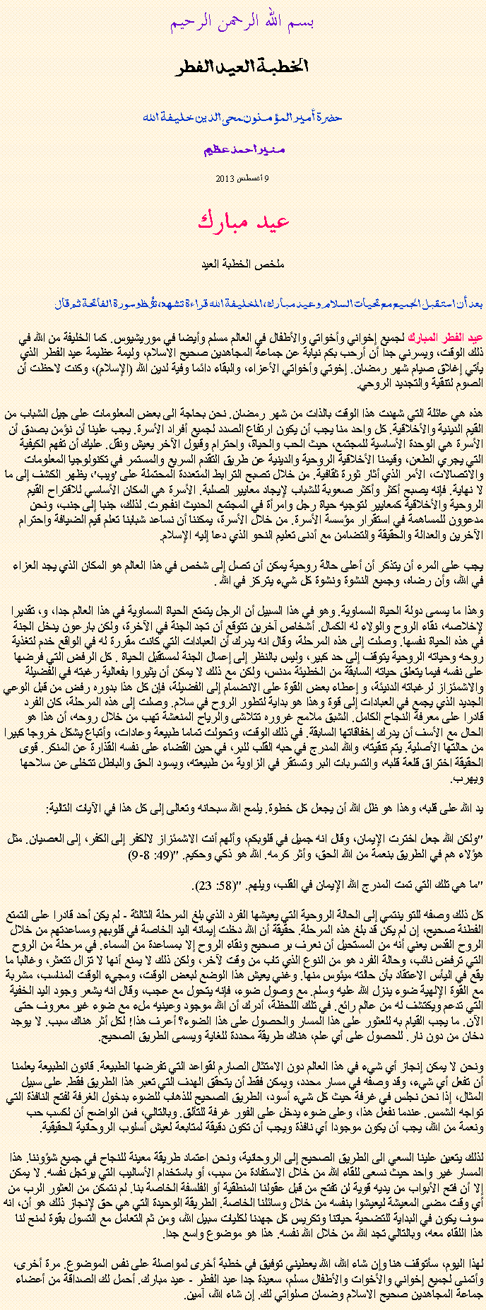 Text Box: بسم الله الرحمن الرحيم
الخطبة العيد الفطر حضرة أمير المؤمنون ﻤﺤﻰالدين خليفة الله  منير احمد عظيم 

9 أغسطس 2013 عيد مبارك ملخص الخطبة العيد بعد أن استقبل الجميع مع تحيات السلام وعيد مبارك، ﺍﻠخليفة الله قراءة ﺗﺸﻬﺩ، ﺗﯘﻈ وسورة الفاتحة ثم قال :عيد الفطر المبارك لجميع إخواني وأخواتي والأطفال في العالم مسلم وأيضا في موريشيوس. كما الخليفة من الله في ذلك الوقت، ويسرني جدا أن أرحب بكم نيابة عن جماعة المجاهدين صحيح الاسلام، وليمة عظيمة عيد الفطر الذي يأتي إغلاق صيام شهر رمضان. إخوتي وأخواتي الأعزاء، والبقاء دائما وفية لدين الله (الإسلام)، وكنت لاحظت أن الصوم لتنقية والتجديد الروحي.

هذه هي عائلة التي شهدت هذا الوقت بالذات من شهر رمضان. نحن بحاجة الى بعض المعلومات على جيل الشباب من القيم الدينية والأخلاقية. كل واحد منا يجب أن يكون ارتفاع الصدد لجميع أفراد الأسرة. يجب علينا أن نؤمن بصدق أن الأسرة هي الوحدة الأساسية للمجتمع، حيث الحب والحياة، واحترام وقبول الآخر يعيش ونقل. عليك أن تفهم الكيفية التي يجري الطعن، وقيمنا الأخلاقية الروحية والدينية عن طريق التقدم السريع والمستمر في تكنولوجيا المعلومات والاتصالات، الأمر الذي أثار ثورة ثقافية. من خلال تصبح الترابط المتعددة المحتملة على 'ويب'، يظهر الكشف إلى ما لا نهاية. فإنه يصبح أكثر وأكثر صعوبة للشباب لإيجاد معايير الصلبة. الأسرة هي المكان الأساسي للاقتراح القيم الروحية والأخلاقية كمعايير لتوجيه حياة رجل وامرأة في المجتمع الحديث انفجرت. لذلك، جنبا إلى جنب، ونحن مدعوون للمساهمة في استقرار مؤسسة الأسرة. من خلال الأسرة، يمكننا أن نساعد شبابنا تعلم قيم الضيافة واحترام الآخرين والعدالة والحقيقة والتضامن مع أدنى تعليم النحو الذي دعا إليه الإسلام.

يجب على المرء أن يتذكر أن أعلى حالة روحية يمكن أن تصل إلى شخص في هذا العالم هو المكان الذي يجد العزاء في الله، وأن رضاه، وجميع النشوة ونشوة كل شيء يتركز في الله .

وهذا ما يسمى دولة الحياة السماوية. وهو في هذا السبيل أن الرجل يتمتع الحياة السماوية في هذا العالم جدا، و، تقديرا لإخلاصه، نقاء الروح والولاء له الكمال. أشخاص آخرين تتوقع أن تجد الجنة في الآخرة، ولكن بارعون يدخل الجنة في هذه الحياة نفسها. وصلت إلى هذه المرحلة، وقال انه يدرك أن العبادات التي كانت مقررة له في الواقع خدم لتغذية روحه وحياته الروحية يتوقف إلى حد كبير، وليس بالنظر إلى إعمال الجنة لمستقبل الحياة . كل الرفض التي فرضها على نفسه فيما يتعلق حياته السابقة من الخطيئة مدنس، ولكن مع ذلك لا يمكن أن يثيروا بفعالية رغبته في الفضيلة والاشمئزاز لرغباته الدنيئة، و إعطاء بعض القوة على الانضمام إلى الفضيلة، فإن كل هذا بدوره رفض من قبل الوعي الجديد الذي يجمع في العبادات إلى قوة وهذا هو بداية لتطور الروح في سلام. وصلت إلى هذه المرحلة، كان الفرد قادرا على معرفة النجاح الكامل. الشبق ملامح غروره تتلاشى والرياح المنعشة تهب من خلال روحه، أن هذا هو الحال مع الأسف أن يدرك إخفاقاتها السابقة. في ذلك الوقت، وتحولت تماما طبيعة وعادات، وأتباع يشكل خروجا كبيرا من حالتها الأصلية. يتم تنقيته، والله المدرج في حبه القلب للبر، في حين القضاء على نفسه القذارة عن المنكر. قوى الحقيقة اختراق قلعة قلبه، والتسربات البر وتستقر في الزاوية من طبيعته، ويسود الحق والباطل تتخلى عن سلاحها ويهرب.

يد الله على قلبه، وهذا هو ظل الله أن يجعل كل خطوة. يلمح الله سبحانه وتعالى إلى كل هذا في الآيات التالية:

"ولكن الله جعل اخترت الإيمان، وقال انه جميل في قلوبكم، وألهم أنت الاشمئزاز لالكفر إلى الكفر، إلى العصيان. مثل هؤلاء هم في الطريق بنعمة من الله الحق، وأثر كرمه. الله هو ذكي وحكيم. "(49: 8-9)

"ما هي تلك التي تمت المدرج الله الإيمان في القلب، ويلهم. "(58: 23).

كل ذلك وصفه للتو ينتمي إلى الحالة الروحية التي يعيشها الفرد الذي بلغ المرحلة الثالثة - لم يكن أحد قادرا على التمتع الفطنة صحيح، إن لم يكن قد بلغ هذه المرحلة. حقيقة أن الله دخلت إيمانه اليد الخاصة في قلوبهم ومساعدتهم من خلال الروح القدس يعني أنه من المستحيل أن نعرف بر صحيح ونقاء الروح إلا بمساعدة من السماء. في مرحلة من الروح التي ترفض نائب، وحالة الفرد هو من النوع الذي تاب من وقت لآخر، ولكن ذلك لا يمنع أنها لا تزال تتعثر، وغالبا ما يقع في اليأس الاعتقاد بأن حالته ميئوس منها. وغني يعيش هذا الوضع لبعض الوقت، ومجيء الوقت المناسب، مشربة مع القوة الإلهية ضوء ينزل الله عليه وسلم. مع وصول ضوء، فإنه يتحول مع عجب، وقال انه يشعر وجود اليد الخفية التي تدعم ويكتشف له من عالم رائع. في تلك اللحظة، أدرك أن الله موجود وعينيه ملء مع ضوء غير معروف حتى الآن. ما يجب القيام به للعثور على هذا المسار والحصول على هذا الضوء؟ أعرف هذا! لكل أثر هناك سبب. لا يوجد دخان من دون نار. للحصول على أي علم، هناك طريقة محددة للغاية ويسمى الطريق الصحيح.

ونحن لا يمكن إنجاز أي شيء في هذا العالم دون الامتثال الصارم لقواعد التي تفرضها الطبيعة. قانون الطبيعة يعلمنا أن تفعل أي شيء، وقد وصفه في مسار محدد، ويمكن فقط أن يتحقق الهدف التي تعبر هذا الطريق فقط. على سبيل المثال، إذا نحن نجلس في غرفة حيث كل شيء أسود، الطريق الصحيح للذهاب للضوء بدخول الغرفة لفتح النافذة التي تواجه الشمس. عندما نفعل هذا، وعلى ضوء يدخل على الفور غرفة للتألق. وبالتالي، فمن الواضح أن لكسب حب ونعمة من الله، يجب أن يكون موجودا أي نافذة ويجب أن تكون دقيقة لمتابعة لعيش أسلوب الروحانية الحقيقية.

لذلك يتعين علينا السعي الى الطريق الصحيح إلى الروحانية، ونحن اعتماد طريقة معينة للنجاح في جميع شؤوننا. هذا المسار غير واحد حيث نسعى للقاء الله من خلال الاستفادة من سبب، أو باستخدام الأساليب التي يرتجل نفسه. لا يمكن إلا أن فتح الأبواب من يديه قوية لن تفتح من قبل عقولنا المنطقية أو الفلسفة الخاصة بنا. لم نتمكن من العثور الرب من أي وقت مضى المعيشة ليعيشوا بنفسه من خلال وسائلنا الخاصة. الطريقة الوحيدة التي هي حق لإنجاز ذلك هو أن، انه سوف يكون في البداية للتضحية حياتنا وتكريس كل جهدنا لكليات سبيل الله، ومن ثم التعامل مع التسول بقوة لمنح لنا هذا اللقاء معه، وبالتالي تجد الله من خلال الله نفسه. هذا هو موضوع واسع جدا.

لهذا اليوم، سأتوقف هنا وإن شاء الله، الله يعطيني توفيق في خطبة أخرى لمواصلة على نفس الموضوع. مرة أخرى، وأتمنى لجميع إخواني والأخوات والأطفال مسلم، سعيدة جدا عيد الفطر - عيد مبارك. أحمل لك الصداقة من أعضاء جماعة المجاهدين صحيح الاسلام وضمان صلواتي لك. إن شاء الله، آمين. 