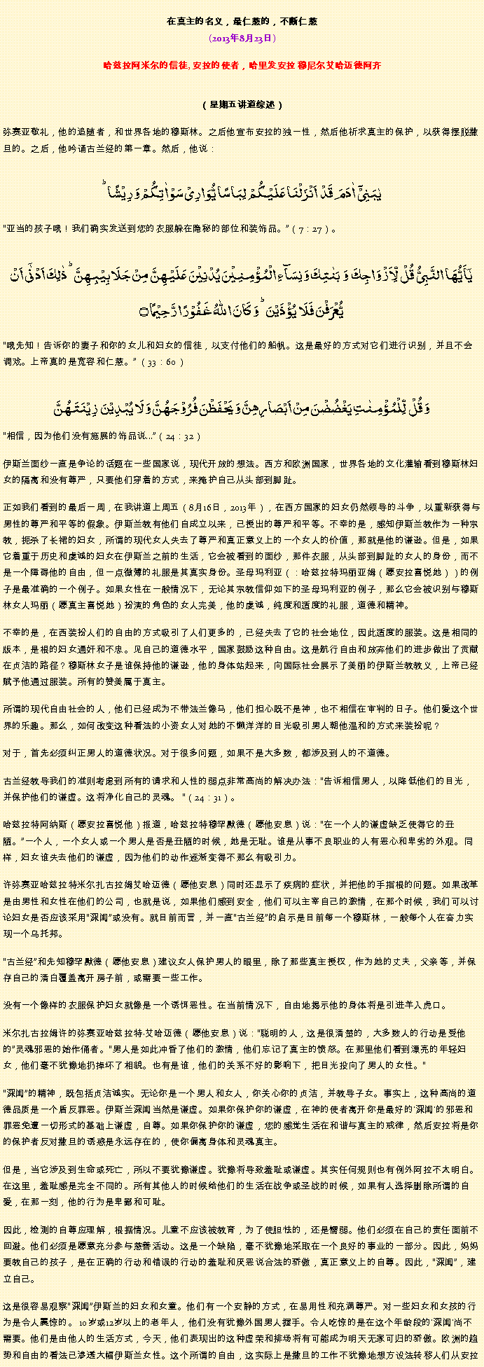 Text Box: 在真主的名义，最仁慈的，不断仁慈(2013年8月23日)
 哈兹拉阿米尔的信徒, 安拉的使者，哈里发安拉 穆尼尔艾哈迈德阿齐（星期五讲道综述） 弥赛亚敬礼，他的追随者，和世界各地的穆斯林。之后他宣布安拉的独一性，然后他祈求真主的保护，以获得摆脱撒旦的。之后，他吟诵古兰经的第一章。然后，他说：یٰبَنِیۡۤ  اٰدَمَ  قَدۡ  اَنۡزَلۡنَا عَلَیۡکُمۡ  لِبَاسًا یُّوَارِیۡ سَوۡاٰتِکُمۡ وَ رِیۡشًا ؕ
亚当的孩子哦！我们确实发送到您的衣服躲在隐秘的部位和装饰品。（7：27）。
یٰۤاَیُّہَا النَّبِیُّ  قُلۡ  لِّاَزۡوَاجِکَ  وَ  بَنٰتِکَ وَ نِسَآءِ الۡمُؤۡمِنِیۡنَ یُدۡنِیۡنَ عَلَیۡہِنَّ مِنۡ جَلَابِیۡبِہِنَّ ؕ ذٰلِکَ اَدۡنٰۤی اَنۡ یُّعۡرَفۡنَ فَلَا  یُؤۡذَیۡنَ ؕ وَ کَانَ اللّٰہُ غَفُوۡرًا رَّحِیۡمًا ۝
哦先知！告诉你的妻子和你的女儿和妇女的信徒，以支付他们的船帆。这是最好的方式对它们进行识别，并且不会调戏。上帝真的是宽容和仁慈。 （33：60）
وَ قُلۡ  لِّلۡمُؤۡمِنٰتِ یَغۡضُضۡنَ مِنۡ اَبۡصَارِہِنَّ وَ یَحۡفَظۡنَ فُرُوۡجَہُنَّ وَ لَا یُبۡدِیۡنَ  زِیۡنَتَہُنَّ相信，因为他们没有施展的饰品说...（24：32）

伊斯兰面纱一直是争论的话题在一些国家说，现代开放的想法。西方和欧洲国家，世界各地的文化灌输看到穆斯林妇女的隔离和没有尊严，只要他们穿着的方式，来掩护自己从头部到脚趾。

正如我们看到的最后一周，在我讲道上周五（8月16日，2013年），在西方国家的妇女仍然领导的斗争，以重新获得与男性的尊严和平等的假象。伊斯兰教有他们自成立以来，已授出的尊严和平等。不幸的是，感知伊斯兰教作为一种宗教，扼杀了长裙的妇女，所谓的现代女人失去了尊严和真正意义上的一个女人的价值，那就是他的谦逊。但是，如果它着重于历史和虔诚的妇女在伊斯兰之前的生活，它会被看到的面纱，那件衣服，从头部到脚趾的女人的身份，而不是一个障碍他的自由，但一点微薄的礼服是其真实身份。圣母玛利亚（：哈兹拉特玛丽亚姆（愿安拉喜悦她））的例子是最准确的一个例子。如果女性在一般情况下，无论其宗教信仰如下的圣母玛利亚的例子，那么它会被识别与穆斯林女人玛丽（愿真主喜悦她）扮演的角色的女人完美，他的虔诚，纯度和适度的礼服，道德和精神。

不幸的是，在西装扮人们的自由的方式吸引了人们更多的，已经失去了它的社会地位，因此适度的服装。这是相同的版本，是根的妇女通奸和不忠。见自己的道德水平，国家鼓励这种自由。这是航行自由和放弃他们的进步做出了贡献在贞洁的路径？穆斯林女子是谁保持他的谦逊，他的身体站起来，向国际社会展示了美丽的伊斯兰教教义，上帝已经赋予他通过服装。所有的赞美属于真主。

所谓的现代自由社会的人，他们已经成为不带法兰像马，他们担心既不是神，也不相信在审判的日子。他们爱这个世界的乐趣。那么，如何改变这种看法的小资女人对她的不懒洋洋的目光吸引男人朝他温和的方式来装扮呢？

对于，首先必须纠正男人的道德状况。对于很多问题，如果不是大多数，都涉及到人的不道德。

古兰经教导我们的准则考虑到所有的请求和人性的弱点非常高尚的解决办法：告诉相信男人，以降低他们的目光，并保护他们的谦虚。这将净化自己的灵魂。 （24：31）。

哈兹拉特阿纳斯（愿安拉喜悦他）报道，哈兹拉特穆罕默德（愿他安息）说：在一个人的谦虚缺乏使得它的丑陋。一个人，一个女人或一个男人是否是丑陋的时候，她是无耻。谁是从事不良职业的人有恶心和卑劣的外观。同样，妇女谁失去他们的谦虚，因为他们的动作逐渐变得不那么有吸引力。

许弥赛亚哈兹拉特米尔扎古拉姆艾哈迈德（愿他安息）同时还显示了疾病的症状，并把他的手指根的问题。如果改革是由男性和女性在他们的公司，也就是说，如果他们感到安全，他们可以主宰自己的激情，在那个时候，我们可以讨论妇女是否应该采用深闺或没有。就目前而言，并一直古兰经的启示是目前每一个穆斯林，一般每个人在奋力实现一个乌托邦。

古兰经和先知穆罕默德（愿他安息）建议女人保护男人的​​眼里，除了那些真主授权，作为她的丈夫，父亲等，并保存自己的清白覆盖离开房子前，或需要一些工作。

没有一个像样的衣服保护妇女就像是一个诱饵恶性。在当前情况下，自由地揭示他的身体将是引进羊入虎口。

米尔扎古拉姆许的弥赛亚哈兹拉特艾哈迈德（愿他安息）说：聪明的人，这是很清楚的，大多数人的行动是受他的灵魂邪恶的始作俑者。男人是如此冲昏了他们的激情，他们忘记了真主的愤怒。在那里他们看到漂亮的年轻妇女，他们毫不犹豫地扔掉坏了相貌。也有是谁，他们的关系不好的影响下，把目光投向了男人的女性。

深闺的精神，既包括贞洁诚实。无论你是一个男人和女人，你关心你的贞洁，并教导子女。事实上，这种高尚的道德品质是一个盾反罪恶。伊斯兰深闺当然是谦虚。如果你保护你的谦虚，在神的使者离开你是最好的'深闺'的邪恶和罪恶免遭一切形式的基础上谦虚，自尊。如果你保护你的谦虚，您的感觉生活在和谐与真主的戒律，然后安拉将是你的保护者反对撒旦的诱惑是永远存在的，使你偏离身体和灵魂真主。

但是，当它涉及到生命或死亡，所以不要犹豫谦虚。犹豫将导致羞耻或谦虚。其实任何规则也有例外阿拉不太明白。在这里，羞耻感是完全不同的。所有其他人的时候给他们的生活在战争或圣战的时候，如果有人选择删除所谓的自爱，在那一刻，他的行为是卑鄙和可耻。

因此，检测的自尊应理解，根据情况。儿童不应该被教育，为了使胆怯的，还是懦弱。他们必须在自己的责任面前不回避。他们必须是愿意充分参与慈善活动。这是一个缺陷，毫不犹豫地采取在一个良好的事业的一部分。因此，妈妈要教自己的孩子，是在正确的行动和错误的行动的羞耻和厌恶说合法的骄傲，真正意义上的自尊。因此，深闺，建立自己。

这是很容易观察深闺伊斯兰的妇女和女童。他们有一个安静的方式，在易用性和充满尊严。对一些妇女和女孩的行为是令人震惊的。 10岁或12岁以上的老年人，他们没有犹豫外国男人握手。令人吃惊的是在这个年龄段的'深闺'尚不需要。他们是由他人的生活方式，今天，他们表现出的这种虚荣和排场将有可能成为明天无家可归的骄傲。欧洲的趋势和自由的看法已渗透大幅伊斯兰女性。这个所谓的自由，这实际上是撒旦的工作不犹豫地想方设法转移人们从安拉