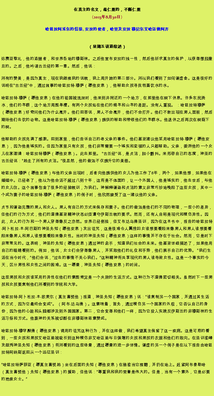 Text Box: 在真主的名义，最仁慈的，不断仁慈(2013年8月30日)
 哈兹拉阿米尔的信徒, 安拉的使者，哈里发安拉 穆尼尔艾哈迈德阿齐（星期五讲道综述） 弥赛亚敬礼，他的追随者，和世界各地的穆斯林。之后他宣布安拉的独一性，然后他祈求真主的保护，以获得摆脱撒旦的。之后，他吟诵古兰经的第一章。然后，他说：
所有的赞美，是因为真主，现在我继续我的说教，我上周开始的第二部分。所以我们看到了如何谦虚金。这是很好的说明在古兰经中，通过故事的哈兹拉特穆萨（愿他安息），他帮助女孩寻找牲畜饮水的水。

哈兹拉特穆萨（愿他安息）在他的祖国被流放时，他来到井附近的一个地方，在那里他在树下休息。许多农民浇水，他们的羊群，这个地方周围单槽。有两个女孩站在他们的绵羊和山羊的差距。没有人重视。 ：哈兹拉特穆萨（愿他安息）好奇问他们为什么离开。他们回答说，男人不会离开，他们不会打开。他们不敢出现在男人面前，然后期待他们去饮的动物。这是哈兹拉特穆萨（愿他安息）提供的帮助和带领他们的羊群水。他退休之后再次在树荫下的树。

他帮助的女孩充满了感激。回到家里，他们告诉自己的老父亲的事件。他们甚至建议他采用哈兹拉特穆萨（愿他安息），因为他是诚实的。但因为家里只有女孩，他们非常需要一个诚实和坚强的人只能帮助。父亲，委派他的一个女儿在家邀请：哈兹拉特穆萨（愿他安息）。此去那里。 古兰经说，是贞洁，胆小颤抖。来形容自己的态度，神圣的古兰经说：她走了所有的贞洁。很显然，他的做法不​​仅提升它的美丽。

哈兹拉特穆萨（愿他安息）与他的父亲出现时，后者向他提供他的女儿为他工作了8年，两个，如果他想，如果他在婚姻中。已经老了，他以为他会活不超过八到十年，这将是不体面的，让一个外国人，他是诚实的，他去世后，与他的女儿住。这个故事包含了很多的经验教训，为我们。神解释谦逊和贞洁的意义非常巧妙地唤起了这些女孩，其中一个成为妻子的哈兹拉特穆萨（愿他安息）的例子时，他欣然接受了这一建议他的父亲。

贞节和谦逊完整的男人和女人。男人有自己的方式来保存和妻子。他们的做法是他们的不同的物理，一些小的差异，但他们的行为方式，他们的道德甚至精神状态必须遵守伊斯兰教的要求。然而，还有人自称是现代和模仿异性。因此，女人的行为和一个男人穿得像反之亦然。世界已经倒挂，但艾布达乌德圣训，因为在这本书中，报告的哈兹拉特阿卜杜拉本阿巴斯的神圣先知（愿他安息）发出诅咒，这是很难令人震惊妇女谁想要看起来像男人和男人谁想要看起来像男人和男人谁想要看起来像女性。当时的神圣先知（愿他安息）这样的事情并不存在于社会。然而，它是时下非常常见的。这表明，神圣的先知（愿他安息）通过神的启示，知道我们社会的未来。他甚至详细描述了，如果他用自己的眼睛看到的。例如，他说，女士们​​会穿得像男人，并采取他们的礼仪和手势，他们展示自己的优势。 我们生活在当今时代，他们会说，过去的事情不关心我们。这种精神将共享现代的男人谁导致女性。这是一个事实的今天，区分男性和女性之间的困难。这一愿景，神圣先知（愿他安息）的时间。

这些男孩和女孩谁采用的异性在他们的意图肯定是一个失败的生活方式。这种行为不道德密切相关。虽然时下一些男孩和女孩要复制他们所看到的学院和大学。

哈兹拉特阿卜杜拉本欧麦尔（真主喜悦他）报道，神圣先知（愿他安息）说：谁复制另一个国家，并通过其生活的方式，因为它最终会变成。 （阿布达乌德）。这意味着，首先，通过模仿另一个国家的外观，它否认自己的身份，因为他的心脏和头脑都涉及到外国国家。第二，它会变得和他们一样，因为它投入实践反伊斯兰的非穆斯林的生活习俗和方式。他跟神的关系被切断在非穆斯林恶意赞成。

哈兹拉特穆罕默德（愿他安息）调用的诅咒这种行为，并在这样做，我们希望真主保留了这一疾病。这是可悲的看到，一些女孩和男孩艾哈迈迪被吸引到这种模仿非艾哈迈迪与日俱增的女孩和男孩的衣服和他们的取向。在圣训驼峰发型秀神圣先知（愿他安息）将所看到的这些场景，通过愿景的进一步详情。谦虚的另一个例子是在以下报告由哈兹拉特阿纳斯返回从一个远征圣训：

哈兹拉特萨菲亚（愿真主喜悦她）坐在后面的先知（愿他安息）在骆驼当它推翻，并扔在地上。赶紧阿布泰勒哈（真主喜悦他）先知（愿他安息）的援助，但他说：尊重我和我的荣誉是伟大的。但是，当有一个意外，它是必要的抢救女士。

