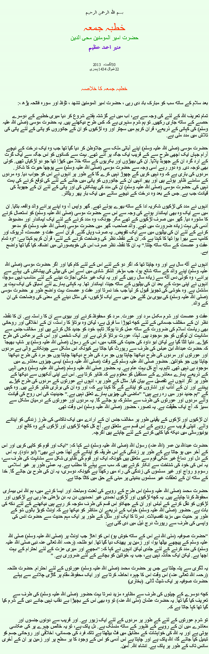 Text Box: بسم الله الرحمن الرحيمخطبہ جمعہحضرت امیر المومنین محی الدینمنير احمد عظيم2013 اگست، 30
22 شوال 1434 ہجریخطبہ جمعہ کا خلاصہ بعد سلام کے ساتھ سب کو مبارک باد دی رہی ، حضرت امیر المومنین تشھد ، ﺗﯘﻈ اور سورہ فاتحہ پڑھ ،:تمام تعریف اللہ کے لئے کی وجہ سے ہے، اب میں نے گزشتہ ہفتے شروع کر دیا میری خطبے کے دوسرے حصے کے ساتھ جاری رکھیں. تو ہم شرم سنہری ہے کہ کس طرح دیکھتے ہیں. یہ حضرت موسی (صلی اللہ علیہ وسلم) کی کہانی کے ذریعے، قران کریم میں سچتر اور وہ لڑکیوں کو ان کے جانوروں کو پانی کے لئے پانی کی تلاش میں مدد ملی ہے.

حضرت موسی (صلی اللہ علیہ وسلم) اپنے آبائی ملک سے جلاوطن کر دیا گیا تھا جب وہ ایک درخت کے نیچے آرام جہاں ایک اچھی طرح سے کے قریب ایک جگہ پر آئے تھے. بہت سے کسانوں کو اس جگہ سے ایک گرت کے ارد گرد ان کے جھوبڈ پلایا. ان کی بھیڑوں اور بکریوں کے ساتھ خلا میں کھڑا تھا جو دو لڑکیاں تھیں. کوئی بھی توجہ دی. وہ دور رہے اسی وجہ سے حضرت موسی (صلی اللہ علیہ وسلم) سے پوچھا حیرت کا شکار. مردوں کی باری ہے کہ وہ نہیں کریں گے چھوڑ نہیں کرے گا کے طور پر انہوں نے اس کو جواب دیا. وہ مردوں کے سامنے ظاہر ہوتے ہیں اور پھر انہیں ان کے جانوروں کو پانی میں جانے کے لئے کی توقع کرنے کی ہمت نہیں کی. حضرت موسی (صلی اللہ علیہ وسلم) ان کی مدد کی پیشکش کی اور پانی کے لئے ان کے جھوبڈ کی قیادت جب ہے. جس کے بعد وہ درخت کے نیچے سائے میں ایک بار پھر ریٹائر.

انہوں نے مدد کی لڑکیوں شکریہ ادا کے ساتھ بھرے ہوئے تھے. گھر واپس آ، وہ اپنے پرانے والد واقعہ بتایا. ان میں سے ایک وہ بھی ایماندار ہونے کی وجہ سے اس سے حضرت موسی (صلی اللہ علیہ وسلم) کو استعمال کرنے کا مشورہ دیا. گھر میں صرف لڑکیوں کے تھے مگر چونکہ، وہ مدد کرنے کے لئے ایک ایماندار اور مضبوط آدمی کی بہت زیادہ ضرورت میں تھے. والد صاحب، گھر میں حضرت موسی (صلی اللہ علیہ وسلم) کو مدعو کرنے کے لئے ان کی بیٹیوں میں سے ایک تفویض. یہ صرف وہاں گئے. قرآن اسے عفت و عصمت، ڈرپوک اور کامپ سے بھرا ہوا تھا کا کہنا ہے کہ. ان کے نقطہ نظر کی وضاحت کرنے کے لئے، قرآن کریم کہتا ہے: "وہ تمام عفت و عصمت کے ساتھ ساتھ چلتا." یہ ان کا نقطہ نظر صرف اس کی خوبصورتی میں اضافہ کیا گیا تھا واضح ہے.

انہوں نے آٹھ سال ہے اور وہ چاہتا تھا کہ اگر دو کے لئے اس کے لئے کام کیا اور اگر حضرت موسی (صلی اللہ علیہ وسلم) اپنے والد کے ساتھ شائع ہوا، جب مؤخر الذکر شادی میں اسے اس کی بیٹی کی پیشکش کی. پہلے سے پرانے، وہ کوئی دس آٹھ سے زیادہ سال رہیں گے اور یہ ایک غیر ملکی اجازت دینے کے لئے مناسب نہیں سوچا، انہوں نے اپنی موت کے بعد ان کی بیٹیوں کے ساتھ جینا، ایماندار تھا. یہ کہانی ہمارے لئے اسباق کی ایک بہت پر مشتمل ہے. وہ خوشی کی تجویز قبول کر لیا جب خدا نمرتا اور عفت و عصمت بہت واضح طور پر حضرت موسی (صلی اللہ علیہ وسلم) کی بیوی بن گئے جن میں سے ایک لڑکیوں، کی مثال دینے کے معنی کی وضاحت کی ان کے والد.

عفت و عصمت اور شرم مکمل مرد اور عورت. مرد کو محفوظ کرنے اور بیوی سے ان کا راستہ ہے. ان کا نقطہ نظر ان کے مختلف جسمانی کے لئے کچھ تھوڑا سا فرق ہے، لیکن وہ برتاؤ کا راستہ، ان کے اخلاقی اور روحانی بھی ریاست اسلام کی ضرورت کے ساتھ عمل کرنا ہوگا. تاہم، خود کو جدید کال کرتے ہیں اور مخالف جنس سے مشابہت ان لوگوں کو جو موجود ہیں. لہذا، عورت برتاؤ کرتی ہے اور ایک شخص اور اس کے برعکس کی طرح کپڑے. دنیا الٹا گیا ہے لیکن ابو داود کی حدیث کی کتاب میں، اس کے رسول (صلی اللہ علیہ وسلم) پر شاپ بھیجا کہ حضرت عبداللہ ابن عباس کی طرف سے رپورٹ کیا جاتا ہے کیونکہ اس مشکل سے چونکانے والی ہے مردوں اور عورتوں اور مردوں کی طرح دیکھنا چاہتا ہوں جو مرد کی طرح دیکھنا چاہتا ہوں جو مرد کی طرح دیکھنا چاہتا ہوں جو خواتین. حضور صلی اللہ علیہ وسلم کے وقت (صلی اللہ علیہ وسلم) ایسی چیزوں معاشرے میں موجود ہی نہیں تھی. تاہم یہ آج کل بہت عام ہے. یہ حضور صلی اللہ علیہ وسلم (صلی اللہ علیہ وسلم) وحی الہی کے ذریعے ہمارے معاشرے کے مستقبل کو معلوم ہے کہ ظاہر کرتا ہے. اس نے اپنی آنکھوں سے دیکھا کے طور پر اگر انہوں نے تفصیل سے بیان کیا. مثال کے طور پر، انہوں نے عورتوں کے مردوں کی طرح کپڑے پہننے اور ان کے آداب اور اشاروں کو اپنانے گے کا کہنا ہے کہ، اور وہ ان کی برتری ظاہر کرتے ہیں. وہ کہیں گے "ہم جدید دور میں رہ رہے ہیں" "ماضی کی چیزیں ہمارے تعلق نہیں ہے." جدیدیت کی اس روح کی قیادت والے مردوں اور عورتوں کی طرف سے مشترکہ ہو جائے گا. یہ مردوں اور عورتوں کے درمیان مشکل سے ممیز کہ آج ایک حقیقت ہے. یہ تصور، حضور (صلی اللہ علیہ وسلم) اس وقت تھی.

ان لڑکیوں اور لڑکوں کے یقینی طور پر مخالف جنس ان کے ارادے میں ایک ناکامی کی طرز زندگی کو اپنانے والے. انیتی قریب سے رویے کے اس قسم سے متعلق ہے. آج کل کچھ لڑکیوں اور لڑکوں کے وہ کالج اور یونیورسٹی میں دیکھ کیا کاپی کرنے کے لئے چاہتے ہیں اگرچہ.

حضرت عبداللہ بن عمر (اللہ عنہ) رسول اللہ (صلی اللہ علیہ وسلم) نے کہا کہ: "ایک اور قوم کو کاپی کریں اور اس کے آخر میں ہو جاتا ہے کے طور پر زندگی کے اس طریقہ کو اپنانے کے لھذا جس نے بھی" (ابو داود). یہ اس کے دل اور دماغ غیر ملکی قوم سے متعلق ہیں کیونکہ ایک اور قوم کی ظاہری شکل سے مشابہت کی طرف سے، یہ اس کی خود کی شناخت سے انکار کرتے ہیں کہ سب سے پہلے کا مطلب ہے. یہ عملی طور پر غیر اسلامی رسوم و رواج اور غیر مسلموں کی زندگی کی راہ میں رکھتا ہے کیونکہ دوسری، یہ ان کی طرح بن جائے گا. خدا کے ساتھ ان کے تعلقات غیر مسلموں بدنیتی پر مبنی کے حق میں کاٹا جاتا ہے.

حضرت محمد (صلی اللہ علیہ وسلم) اس طرح کے رویے کی لعنت ومباحثہ اور ایسا کرنے میں، ہم اللہ اس بیماری محفوظ کرنا چاہتے ہیں. یہ کچھ لڑکیوں اور لڑکوں احمدی غیر احمدیوں دن بہ دن بڑھتی جا رہی ہے لڑکیوں اور لڑکوں کو نقل کرنے کے لباس اور ان کے جھکاو اس قسم کی طرف متوجہ کر رہے ہیں دیکھنے کے لئے دکھ کی بات ہے. حضور (صلی اللہ علیہ وسلم) خواب کے ذریعے ان مناظر کو دیکھا ہے کہ اونٹ کوبڑ بالوں شو کے طور پر حدیث میں مزید تفصیلات. نمرتا کا ایک اور مثال کے طور پر ایک مہم حدیث سے حضرت انس کی واپسی کی طرف سے رپورٹ درج ذیل میں دی گئی ہے:

"حضرت صوفیہ (مئی اللہ نے اس کے ساتھ خوش ہو) اس کو اھاڑ جب اونٹ پر (صلی اللہ علیہ وسلم) صلی اللہ علیہ وسلم کے پیچھے بیٹھا ہوا، اور زمین پر پھینک دیا گیا تھا. ابو طلحہ (رحمہ اللہ تعالی عنہ نبی صلی اللہ علیہ وسلم) کی مدد کرنے کے لئے جلدی لیکن انہوں نے کہا کہ: "مجھے اور میری عزت کے لئے احترام کے بہت اچھا ہے. لیکن ایک حادثہ نہیں ہے، جب یہ خواتین کو بچانے کے لئے ضروری ہے. "

یہ ڈگری سے پتہ چلتا ہے جس پر حضرت محمد (صلی اللہ علیہ وسلم) عورتوں کے لئے احترام. حضرت طلحہ (رحمہ اللہ تعالی عنہ) اس وقت اس کا چہرہ احاطہ کرتا ہے اور ایک محفوظ مقام پر گاڑی چلانے سے پہلے حضرت صوفیہ پر ایک شیٹ ڈالی. (بخاری)

کچھ دوسرے کے چیلوں کی طرف سے مظاہرہ مزید نمرتا بہت حضور (صلی اللہ علیہ وسلم) کی طرف سے تعریف کیا گیا تھا. یہ حضرت عثمان (مئی اللہ عنہ) تو وہ بھی اس کے بچھڑا بے نقاب نہیں جانے دیں گے شرم کیا گیا تھا کہا جاتا ہے کہ.

تو شرم عورتوں کے لئے کے طور پر مردوں کے لئے ایک زیور ہے. اور قریب سے دونوں جنسوں اور معاشرے میں ان کے رویے کے ظہور کے ساتھ منسلک ہے. دل پاک ہے، تو یہ خالص چہرے پر کی عکاسی ہوتی ہے اور یہ اللہ کی خواہشات کے مطابق میں فٹ بیٹھتا ہے تاکہ فرد کی جسمانی، اخلاقی اور روحانی جسم کو تبدیل کیا جائے گا، اللہ پاک ہے اور چاہتا ہے اس آدمی کو اس کے وجود کا ہر سطح پر اور زمین پر ان کے آخری سانس تک کے طور پر پاک ہے. انشاء اللہ. آمین. 