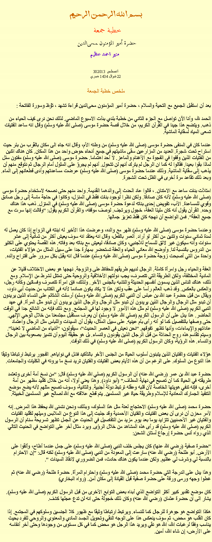 Text Box: بسم الله الرحمن الرحيمخطبة جمعة 
حضرة أمير المؤمنون ﻤﺤﻰالدين  منير احمد عظيم 302013 أغسطس 
22 شوال 1434 هجري ملخص خطبة الجمعة بعد أن استقبل الجميع مع التحية والسلام ، حضرة أمير المؤمنون ﻤﺤﻰالدين قراءة ﺗﺸﻬﺩ ، ﺗﯘﻈ وسورة الفاتحة :
الحمد لله، وأنا الآن تواصل مع الجزء الثاني من خطبة بلدي بدأت الاسبوع الماضي. لذلك نحن نرى كيف الحياء من ذهب. ويتضح هذا جيدا في القرآن الكريم، من خلال قصة حضرة موسى (صلى الله عليه وسلم) وقال انه ساعد الفتيات تسعى المياه لسقاية الماشية.

عندما كان في المنفى حضرة موسى (صلى الله عليه وسلم) من وطنه الأم، وقال انه جاء الى مكان بالقرب من بئر حيث استراح تحت شجرة. العديد من المزارعين سقى ماشيتهم في جميع أنحاء حوض واحد من هذا المكان. كان هناك اثنين من الفتيات الذين وقفوا في الفجوة مع الأغنام والماعز. لا أحد اهتماما. حضرة موسى (صلى الله عليه وسلم) مفتون سئل لماذا بقوا بعيدا. فقالوا له كما ان الرجل لم يترك أنهم لن تتحول. أنهم لم يجرؤ على المثول أمام الرجال ثم نتوقع منهم أن يذهب إلى سقاية الماشية. وذلك عندما حضرة موسى (صلى الله عليه وسلم) عرضت مساعدتهم وأدى قطعانهم إلى الماء. وبعد ذلك تقاعد مرة أخرى في الظل تحت الشجرة.

امتلأت بنات ساعد مع الامتنان. ، قالوا عاد الحدث إلى والدهما القديمة. واحد منهم حتى نصحه لاستخدام حضرة موسى (صلى الله عليه وسلم) لأنه كان صادقا. ولكن نظرا لوجود بنات فقط في المنزل، وكانوا في حاجة ماسة إلى رجل صادق وقوي للمساعدة. الأب، تفويض إحدى بناته لدعوة حضرة موسى (صلى الله عليه وسلم) في المنزل. ذهب هذا هناك وحده. القرآن يقول أنه كان مليئا العفة، خجول ويرتجف. لوصف موقفه، والقرآن الكريم يقول: "وقالت إنها سرت مع جميع العفة". فمن الواضح أن نهجه كان فقط تعزيز جمالها.

وعندما حضرة موسى (صلى الله عليه وسلم) ظهر مع والده، وعرضت هذا الأخير له ابنته في الزواج إذا كان يعمل له لمدة ثماني سنوات واثنين من أكثر لو أراد. العمر بالفعل، وقال انه يعتقد انه سوف يعيش أكثر من ثمانية إلى عشر سنوات وأنه سيكون غير لائق للسماح للأجنبي، وكان صادقا، ليعيش مع بناته بعد وفاته. هذه القصة يحتوي على الكثير من الدروس بالنسبة لنا. وأوضح الله معاني الحياء والعفة تستحضر بمهارة جدا على سبيل المثال من هؤلاء الفتيات، واحدة من التي أصبحت زوجة حضرة موسى (صلى الله عليه وسلم) عندما قال انه يقبل بكل سرور على اقتراح والده.

العفة والحياء رجل وامرأة كاملة. الرجال لديهم طريقهم للحفاظ على والزوجة. نهجها هو بعض الاختلاف قليلا عن المادية المختلفة، ولكن الطريقة التي تتصرف، يجب دولتهم الأخلاقية والروحية حتى تمتثل لشرط من الإسلام. ومع ذلك، هناك الناس الذين يسمون أنفسهم الحديثة والتشبه بالجنس الآخر. ولذلك، فإن امرأة تتصرف وفساتين وكأنه رجل، والعكس بالعكس. وقد ذهب العالم رأسا على عقب ولكن هذا لا يكاد يكون صادما لأنه في الكتاب من حديث أبي داود، ويقال من قبل حضرة عبد الله بن عباس أن النبي الكريم (صلى الله عليه وسلم) أرسلت الشتائم على النساء الذين يريدون أن تبدو مثل الرجال والرجال الذين يريدون أن تبدو مثل الرجال والرجال الذين يريدون أن تبدو مثل المرأة. في عهد النبي الكريم (صلى الله عليه وسلم) لم مثل هذه الأمور لا وجود لها في المجتمع. ومع ذلك فإنه من الشائع جدا في الوقت الحاضر. هذا يدل على أن الرسول الكريم (صلي الله عليه وسلم) أن يعرف مستقبل مجتمعنا من خلال الوحي الإلهي. حتى وصفها بالتفصيل كما لو أنه رأى بأم عينيه. على سبيل المثال، يقول أن السيدات واللباس مثل الرجال واعتماد عاداتهم والإيماءات، وأنها تظهر تفوقهم. "نحن نعيش في العصر الحديث"، سيقولون، "أشياء من الماضي لا تعنينا". وسيتم تقاسم هذه روح الحداثة من قبل الرجال الذين يقودون والنساء. بل هو حقيقة اليوم أن تتميز بصعوبة بين الرجال والنساء. هذه الرؤية، وكان الرسول الكريم (صلى الله عليه وسلم) في ذلك الوقت.

هؤلاء الفتيات والفتيان الذين يتبنون أسلوب الحياة من الجنس الآخر بالتأكيد فشل في نواياهم. الفجور يرتبط ارتباطا وثيقا هذا النوع من السلوك. على الرغم من أن هذه الأيام بعض الفتيات والفتيان تريد نسخ ما يرونه في الكليات والجامعات.

حضرة عبد الله بن عمر (رضي الله عنه) أن الرسول الكريم (صلي الله عليه وسلم) قال: "من نسخ أمة أخرى وتعتمد طريقته في الحياة كما أن تصبح في نهاية المطاف." (أبو داود). وهذا يعني أولا، أنه من خلال تقليد مظهر من أمة أخرى، فإنه تنفي هويتها الخاصة لأن قلبه وعقله ترتبط دولة أجنبية. والثانية، وسوف تصبح مثلهم لأنه يضع موضع التنفيذ الجمارك المعادية للإسلام وطريقة حياة غير المسلمين. يتم قطع علاقته مع الله لصالح غير المسلمين الخبيثة.

حضرة محمد (صلى الله عليه وسلم) الاحتجاج لعنة مثل هذا السلوك، وبذلك، ونحن نتمنى الله يحفظ هذا المرض. إنه لأمر محزن أن نرى أن بعض الفتيات والفتيان الأحمدية وقد جذبت إلى هذا النوع من الملابس وميلهم لتقليد الفتيات والفتيان غير الأحمديين تتزايد يوما بعد يوم. مزيد من التفاصيل في الحديث عن الجمل تظهر تسريحة سنام أن الرسول الكريم (صلى الله عليه وسلم) قد رأى هذه المشاهد من خلال الرؤى. ويرد مثال آخر على التواضع في الحديث التالي الذي رواه أنس حضرة إرجاع آستان الشحن:

"حضرة صفية (رضي الله عنها) كان يجلس خلف النبي (صلى الله عليه وسلم) على جمل عندما أطاح، وألقوا على الأرض. أبو طلحة (رضي الله عنه) سارعت إلى المعونة من النبي (صلى الله عليه وسلم) لكنه قال: "إن الاحترام بالنسبة لي وشرف لي عظيم. ولكن عندما يكون هناك حادث، فمن الضروري لانقاذ السيدات ".

وهذا يدل على الدرجة التي حضرة محمد (صلى الله عليه وسلم) واحترام المرأة. حضرة طلحة (رضي الله عنه) ثم غطوا وجهه ورمى ورقة على حضرة صفية قبل القيادة إلى مكان آمن. (رواه البخاري)

كان موضع تقدير كبير أكثر التواضع الذي أبداه بعض التوابع الأخرى من قبل الرسول الكريم (صلى الله عليه وسلم). يشار الى ان حضرة عثمان (رضي الله عنه) وكان ذلك خجولة حتى انه لن تدع عجلها كشف.

هكذا التواضع هو جوهرة للرجال كما للنساء. ويرتبط ارتباطا وثيقا مع ظهور كلا الجنسين وسلوكهم في المجتمع. إذا كان القلب هو محض، ثم سوف ينعكس هذا على الوجه النقي وتحويل الجسد المادي والمعنوي والروحي للفرد بحيث يناسب وفقا لرغبات الله، الله هو نقي ويريد هذا الرجل هو محض كما في كل مستوى من وجودها وحتى آخر أنفاسه على الأرض، إن شاء الله، أمين. 