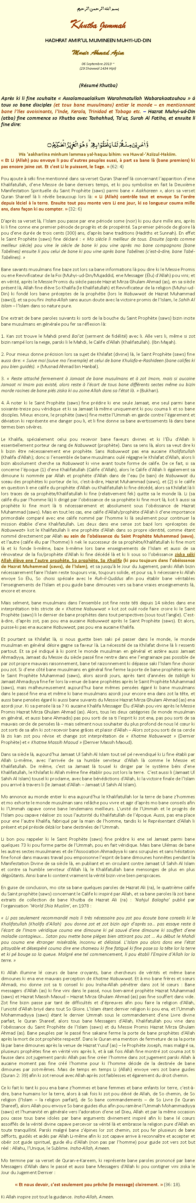 Text Box: بسم الله الرحمن الرحيمKhutba JummahHADHRAT AMIRUL MUMINEEN MUHYI-UD-DINMunir Ahmad Azim
06 Septembre 2013 ~(29 Shawwal 1434 Hijri)(Rsum Khutba)Aprs ki li fine souhaite  Assalamoualaikum Warahmatullah Wabarakaatouhou   tous so bane disciples (et tous bane musulmans) entier le monde  en mentionnant bane lIles avoisinants, lInde, Kerala, Trinidad et Tobago etc.  Hazrat Muhyi-ud-Din (atba) fine commence so Khutba avec Tashahhud, Tauz, Surah Al Fatiha, et ensuite li fine dire:
وَّ اٰخَرِیۡنَ مِنۡہُمۡ  لَمَّا یَلۡحَقُوۡا بِہِمۡ ؕ وَ ہُوَ  الۡعَزِیۡزُ  الۡحَکِیۡمُ ۝Wa aakhariina minhum lammaa yal-haquu bihim: wa Huwal-Aziizul-Hakiim. Et Li (Allah) pou envoye li pou dautres peuples aussi,  part sa bane l (bane premiers) ki pas encore joine zot. Et cest Li le puissant, le Sage.  (62: 4)Pou ajoute  ski fine mentionn dans sa verset Quran Shareef l concernant lapparition dene Khalifatullah, dene Messie de bane derniers temps, et ki pou symbolise en fait la Deuxime Manifestation Spirituelle du Saint Prophte (saws) parmi bane  Aakhareen , alors sa verset Quran Shareef l li rvle beaucoup lors l:  Li (Allah) contrle tout et envoye So lordre depuis lciel  la terre. Ensuite tout pou monte vers Li ene jour, ki so longueur couma mille ans, dans faon ki ou compter.  (32: 6)Daprs sa verset l, lIslam pou passe par ene priode some (noir) ki pou dure mille ans, aprs ki li fine conne ene premier priode de progrs et de prosprit. Sa premier priode de gloire l pou dene dure de trois cents (300) ans, daprs bane traditions (Hadiths et Sunnah). En effet le Saint Prophte (saws) fine dclar :  Mo sicle li meilleur de tous. Ensuite (aprs comme meilleur sicle) pou vine le sicle de bane ki pou vine aprs mo bane compagnons (bane Tabnes) ensuite li pou celui de bane ki pou vine aprs bane Tabnes (cest--dire, bane Tab-Tabnes). Bane savants musulmans fine baze zot lors sa bane informations l pou dire ki le Messie Promis ou ene Revivificateur de la Foi (Muhyi-ud-Din/Mujaddid, ene Messager (lu) dAllah) pou vini; et en vrit, aprs le Messie Promis du sicle passe Hazrat Mirza Ghulam Ahmad (as), en sa sicle prsent l, Allah fine lve So Khalifa (le Khalifatullah) et Revivificateur de la religion (Muhyi-ud-Din) ki fond lors bane prceptes de la prophtie (lors le Nabuwwat de Hazrat Muhammad (saws)), et sa pou fini Insha-Allah sans aucun doute avec la victoire promis de lIslam, le Sahih Al Islam  lIslam dans so nature pure.Ene extrait de bane paroles suivants ki sorti de la bouche du Saint Prophte (saws) bizin incite bane musulmans en gnrale pou fer sa rflexion l: 1. Kan zot trouve le Mahdi prend Baiat (serment de fidlit) avec li. Alle vers li, mme si zot bizin ramp lors la neige, parski li le Mahdi, le Calife dAllah (Khalifatullah). (Ibn Majah).2. Pour mieux donne prcision lors sa sujet de Khilafat (divine) l, le Saint Prophte (saws) fine aussi dire:  Suive moi (suive mo lexemple) et celui de bane Khulafa-e-Rashideen (bane califes ki pou bien guids).  (Musnad Ahmad bin Hanbal).3.  Reste attach fermement  Jamaat de bane musulmans et  zot Imam, mais si aucaine Jamaat ni Imam pas exist, alors reste  lcart de tous bane diffrents sectes mme ou bizin morde racines de bane pis ziska ki ou zoine Allah dans sa ltat l.  (Bukhari).4.  noter ki le Saint Prophte (saws) fine prdire ki ene seule Jamaat, ene seul parmi bane soixante-treize pou vridique et ki sa Jamaat l mme uniquement ki pou couma li et so bane disciples. Mieux encore, le prophte (saws) fine mette lUmmah en garde contre lgarement et dviation ki reprsente ene danger pou li, et li fine donne sa bane avertissements l dans bane termes bien svres.Le Khalifa, spcialement celui pou recevoir bane faveurs divines et ki llu dAllah li essentiellement porteur de rang de Nabuwwat (prophte). Dans sa sens l, alors sa veut dire ki li bizin tre ncessairement ene prophte. Sans Nabuwwat pas ena aucaine Khalifatullah (Khalifa dAllah); donc si lensemble de bane musulmans oul rgagne le Khilafat dAllah, alors li bizin absolument cherche sa Nabuwwat ki vine avant toute forme de calife. De ce fait, si sa concerne lpoque (1) dene Khalifatullah (Calife dAllah), alors le Calife dAllah li galement sa dimoune ki nomme par Allah et prophte dAllah dans de leau (le bain) de Nabuwwat du sceau des prophtes ki porteur de loi, cest--dire, Hazrat Muhammad (saws), et (2) si le calife en question li ene calife du prophte dAllah ou Khalifatullah ki fine dcd, alors sa Khilafat l li lors traces de sa prophte/Khalifatullah ki fine (relativement fek) quitte sa le monde l. Li (sa calife lu par lhomme l) li dirig par lobissance de sa prophte ki fine mort l, kot li aussi sa prophte ki fine mort l ti ncessairement et absolument sous lobissance de Hazrat Muhammad (saws). Mais en tout les cas, ene calife dAllah/prophte dAllah li dene importance primordiale compar avec ene calife nomm par lhomme ki l seulement pour continuer la mission tablie dene Khalifatullah. Les deux dans ene sense zot baz lors prceptes de Nabuwwat kot le Khalifatullah li ene prophte dAllah dans so propre identit, comme tant nomm directement par Allah au sein de lobissance du Saint Prophte Muhammad (saws), et lautre (calife lu par lhomme) li nek le successeur de sa prophte/Khalifatullah ki fine mort l et ki fonde li-mme, baze li-mme lors bane enseignements de lIslam et aussi de sa rnovateur de la foi/prophte dAllah ki fine dcd l et ki li sous so lobissance ziska ski Allah lve ene lautre prophte, So prophte, So Khalifa (ki pou toujours dans lobissance de Hazrat Muhammad (saws), de lIslam), et sa jusqu le Jour du Jugement, parski Allah bizin ncessairement faire lIslam reste toujours vrai, toujours solide, et pour sa, li ncessaire ki Allah envoye So lu, So choisi spciale avec le Ruh-il-Quddus afin pou tablir bane vritables lenseignements de lIslam et pou guide bane dimounes vers sa bane vraies enseignements l, encore et encore.Mais selment, bane musulmans dans lensemble zot fine reste tti depuis 14 sicles dans ene interprtation trs stricte de  Khatme Nabuwwat  kot zot oul rode faire croire ki le Saint Prophte (saws) li le dernier de bane prophtes dans tout perspectives (sous tout langle). Cest--dire, daprs zot, pas pou ena aucaine Nabuwwat aprs le Saint Prophte (saws). Et alors, puisse-ki pas ena aucaine Nabuwwat, pas pou ena aucaine Khalifa.Et pourtant sa Khilafat l, si nous guette bien saki p passer dans le monde, le monde musulman en gnral dsire gagne sa faveur l. La ncessit de sa Khilafat divine l li ressenti partout. Et sa p indiqu  ki point le monde musulman en gnral et astre aussi Jamaat Ahmadiyya, Jamaat du Messie du sicle pass fine rentre dans ene lengrainaze pas possible de par zot propre mauvais raisonnement, bane tel raizonnement ki dpasse saki lIslam fine choisir pou zot. Si dene ct bane musulmans en gnral fine ferme la porte de bane prophtes aprs le Saint Prophte Muhammad (saws), alors azordi jours, aprs tant dannes de tabligh ki Jamaat Ahmadiyya fine fer lors la venue de bane prophtes aprs le Saint Prophte Muhammad (saws), mais malheureusement aujourdhui bane mmes penses gar ki bane musulmans dans le pass fine ena et mme ki bane musulmans azordi jour encore ena dans zot la tte, et aussi bane penses gar ki aussi bane suivants du Messie Hazrat Mirza Ghulam Ahmad (as) ena azordi jour. Ki sa pense l sa ? Ki aucaine Khalifa Messager lu dAllah pou vini aprs le Messie Promis Hazrat Mirza Ghulam Ahmad (as). Alors, tous les deux catgories (le monde musulman en gnral, et aussi bane Ahmadis) pas pou sorti de sa ti lesprit ki zot ena, pas pou sorti de sa mauvais cercle de penses l  mais selment nous souhaiter du plus profond de nous l cur ki zot sorti de sa afin ki zot recevoir bane grces et plaisir dAllah  Alors zot pou sorti de sa cercle l zis kan zot pou rvise et change zot interprtation de  Khatme Nabuwwat  (Dernier Prophte) et  Khatme Massih Maoud  (Dernier Massih Maoud).Dans sa sicle l, aujourdhui Jamaat Ul Sahih Al Islam tout sel p revendiqu ki Li fine tabli par Allah Li-mme, avec larrive de sa humble serviteur dAllah l comme le Messie et Khalifatullah. De mme, cest sa Jamaat l tousel ki diriger par le systme bni dene Khalifatullah, le Khilafat ki Allah mme fine tablir pou zot lors la terre.  Cest aussi li (Jamaat Ul Sahih Al Islam) tousel ki proclame, avec bane bndictions dAllah, ki la victoire finale de lIslam pou arriv  travers li (le Jamaat dAllah  Jamaat Ul Sahih Al Islam).Mo annonce au monde entier ki ena aujourdhui le Khalifatullah lor la terre de bane zhommes et mo exhorte le monde musulman sans relche pou vivre et agir daprs mo bane conseils afin ki lUmmah capave conne bane lendemains meilleurs. Lunit de lUmmah et le progrs de lIslam pou capave raliser zis sous lautorit du Khalifatullah de lpoque. Aussi, pas ena place pour ene lautre Khalifa, fabriqu par la main de lhomme, tandis ki le Reprsentant dAllah li prsent et p prside dz lor bane destines de lUmmah. Li bon pou rappeler ki le Saint Prophte (saws) fine prdire ki ene sel Jamaat parmi bane quelques 73 ki pou forme partie de lUmmah, pou en fait vridique. Mais bane Ulmas de bane les autres sectes musulmanes et de lAssociation Ahmadiyya ki sans scrupules et sans hsitation fine fonc dans mauvais travail pou empoisonne lesprit de bane dimounes honntes pendant la Manifestation Divine de sa sicle l, en publiant et en circulant contre Jamaat Ul Sahih Al Islam et contre sa humble serviteur dAllah l, le Khalifatullah bane mensonges de plus en plus dgotants. Ainsi bane ki content vraiment la vrit bizin vine bien perspicaces. En guise de conclusion, mo cite sa bane quelques paroles de Hazrat Ali (ra), le quatrime calife du Saint prophte (saws) concernant le Calife ki inspir par Allah, et sa bane paroles l zot bane extraits de collection de bane Khutba de Hazrat Ali (ra) : Nahjul Balagha publi par lorganisation World Shia Muslim, en 1978 :  Li pas seulement recommand mais li trs ncessaire pou zot pou coute bane conseils ki le Khalifatullah (Khalifa dAllah)  pou donne zot et zot bizin agir daprs sa pas essaye reste  lcart de lImam vridique couma ene dimoune ki p sauv dene dimoune ki souffert dene maladie contagieux Satan pou mette bane piges bien attirant pou zot  Au dbut le Mahdi pou couma ene tranger misrable, inconnu et dlaiss. LIslam pou alors dans ene ltat pitoyable et dsespr couma dire ene chameau ki fine fatigu ki fine pose so la tte lor la terre et ki p bouge so la queue. Malgr ene tel commencement, li pou tabli lEmpire dAllah lor la terre. Ki Allah illumine l curs de bane croyants, bane chercheurs de vrits et mme bane dimounes ki ena ene mauvais perception de Khatme Nabuwwat. Et  mo bane frres et surs Ahmadi, mo donne zot sa ti conseil ki pou Insha-Allah pntrer dans zot l curs : Bane messagers dAllah (as) ki fine vini dans le pass, nous bien-aim prophte Hazrat Muhammad (saws) et Hazrat Massih Maoud  Hazrat Mirza Ghulam Ahmad (as) pas fine souffert dans vide. Zot fine bizin passe par tant de difficults et dpreuves afin pou faire la religion dAllah, lunicit dAllah briy dans tout So Gloire. LIslam tant dernier religion ki pou ena, et lUmmah Mohammadiyya (saws) tant le dernier Ummah sous le commandement dene Livre divine parfait, le Quran Shareef, alors tous bane Messagers dAllah, Khalifatullah pou vine dans lobissance du Saint Prophte de lIslam (saws) et du Messie Promis Hazrat Mirza Ghulam Ahmad (as). Bane peuples par le pass fine sakaine ferme la porte de bane prophtes dAllah aprs la mort de zot prophte respectif. Dans le Quran ena mention de fermeture de sa la porte l par bane dimounes aprs la venue de Hazrat Yusuf (as)  le Prophte Joseph, mais malgr sa, plusieurs prophtes fine en vrit vini aprs li, et  sak fois Allah fine montr zot couma zot ti fausse dans zot jugement parski Allah pas fine crer lhomme dans zot jugement parski Allah  aucaine moment pas fine cr lhomme pour ki lhomme dcide de la destine de bane dimounes par zot-mmes. Mais de temps en temps Li (Allah) envoye vers zot bane guides (Quran 2: 39) afin ki zot renou avec Allah aprs zot faiblesses et garement du droit chemin. Ce ki fait ki tant ki pou ena bane zhommes et bane femmes et bane enfants lor terre, cest--dire, bane humains lor la terre, alors  sak fois ki zot pou dvi de Allah, de So chemin, de So religion (lIslam  la religion parfait), de So bane commandements  de So Livre (le Quran Shareef), alors Allah pou envoye So bane guides lus afin pou ramne lUmmah Mohammadiyya (saws) et lhumanit en gnrale vers ladoration dene sel Dieu, Allah et par la mme occasion pou casse tous bane idoles par bane arguments divinement inspir afin ki bane l curs assoiffs de la vrit divine capave percevoir sa vrit l et embrasse la religion pure dAllah en toute tranquillit. Parski malgr bane zpines lor zot chemin, zot pou fer plusieurs de bane zfforts, guids et aids par Allah Li-mme afin ki zot capave arrive  reconnatre et accepter et obir zot guide spirituel, guide lu dAllah (non pas par lhomme) pour guide zot vers zot but rel : Allahu, lUnique, le Sublime. Insha-Allah, Ameen. Mo termine par sa verset de Quran-e-Kareem, ki reprsente bane paroles prononc par bane Messagers dAllah dans le pass et aussi bane Messagers dAllah ki pou contigner vini ziska le Jour du Jugement Dernier : Et nous devoir, cest seulement pou prche (le message) clairement.  (36: 18).Ki Allah inspire zot tout la guidance. Insha-Allah, Ameen. 