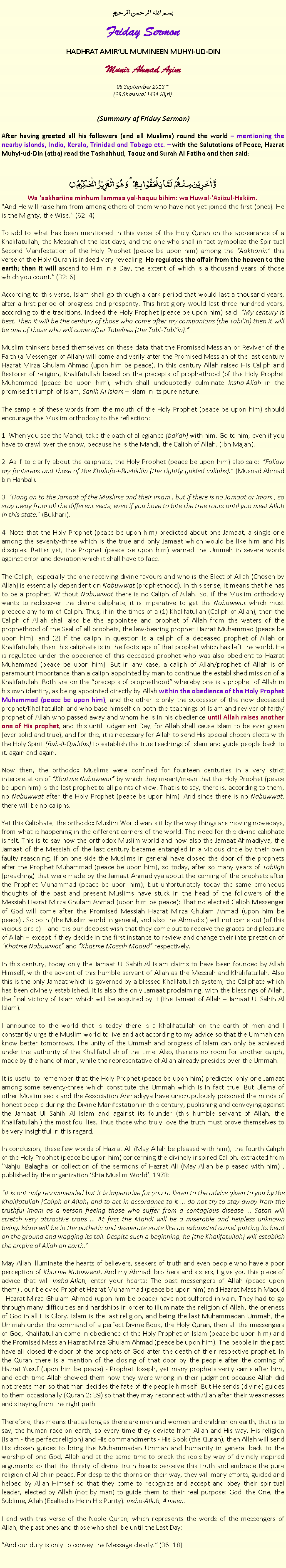 Text Box: بسم الله الرحمن الرحيمFriday SermonHADHRAT AMIRUL MUMINEEN MUHYI-UD-DINMunir Ahmad Azim
06 September 2013 ~(29 Shawwal 1434 Hijri)(Summary of Friday Sermon)After having greeted all his followers (and all Muslims) round the world  mentioning the nearby islands, India, Kerala, Trinidad and Tobago etc.  with the Salutations of Peace, Hazrat Muhyi-ud-Din (atba) read the Tashahhud, Taouz and Surah Al Fatiha and then said:وَّ اٰخَرِیۡنَ مِنۡہُمۡ  لَمَّا یَلۡحَقُوۡا بِہِمۡ ؕ وَ ہُوَ  الۡعَزِیۡزُ  الۡحَکِیۡمُ ۝Wa aakhariina minhum lammaa yal-haquu bihim: wa Huwal-Aziizul-Hakiim.And He will raise him from among others of them who have not yet joined the first (ones). He is the Mighty, the Wise. (62: 4)
To add to what has been mentioned in this verse of the Holy Quran on the appearance of a Khalifatullah, the Messiah of the last days, and the one who shall in fact symbolize the Spiritual Second Manifestation of the Holy Prophet (peace be upon him) among the Aakhariin this verse of the Holy Quran is indeed very revealing: He regulates the affair from the heaven to the earth; then it will ascend to Him in a Day, the extent of which is a thousand years of those which you count. (32: 6)
According to this verse, Islam shall go through a dark period that would last a thousand years, after a first period of progress and prosperity. This first glory would last three hundred years, according to the traditions. Indeed the Holy Prophet (peace be upon him) said: My century is best. Then it will be the century of those who come after my companions (the Tabiin) then it will be one of those who will come after Tabenes (the Tabi-Tabiin).
Muslim thinkers based themselves on these data that the Promised Messiah or Reviver of the Faith (a Messenger of Allah) will come and verily after the Promised Messiah of the last century Hazrat Mirza Ghulam Ahmad (upon him be peace), in this century Allah raised His Caliph and Restorer of religion, Khalifatullah based on the precepts of prophethood (of the Holy Prophet Muhammad (peace be upon him), which shall undoubtedly culminate Insha-Allah in the promised triumph of Islam, Sahih Al Islam  Islam in its pure nature.
The sample of these words from the mouth of the Holy Prophet (peace be upon him) should encourage the Muslim orthodoxy to the reflection:
1. When you see the Mahdi, take the oath of allegiance (baiah) with him. Go to him, even if you have to crawl over the snow, because he is the Mahdi, the Caliph of Allah. (Ibn Majah).
2. As if to clarify about the caliphate, the Holy Prophet (peace be upon him) also said: Follow my footsteps and those of the Khulafa-i-Rashidiin (the rightly guided caliphs). (Musnad Ahmad bin Hanbal).
3. Hang on to the Jamaat of the Muslims and their Imam , but if there is no Jamaat or Imam , so stay away from all the different sects, even if you have to bite the tree roots until you meet Allah in this state. (Bukhari).
4. Note that the Holy Prophet (peace be upon him) predicted about one Jamaat, a single one among the seventy-three which is the true and only Jamaat which would be like him and his disciples. Better yet, the Prophet (peace be upon him) warned the Ummah in severe words against error and deviation which it shall have to face.
The Caliph, especially the one receiving divine favours and who is the Elect of Allah (Chosen by Allah) is essentially dependent on Nabuwwat (prophethood). In this sense, it means that he has to be a prophet. Without Nabuwwat there is no Caliph of Allah. So, if the Muslim orthodoxy wants to rediscover the divine caliphate, it is imperative to get the Nabuwwat which must precede any form of Caliph. Thus, if in the times of a (1) Khalifatullah (Caliph of Allah), then the Caliph of Allah shall also be the appointee and prophet of Allah from the waters of the prophethood of the Seal of all prophets, the law-bearing prophet Hazrat Muhammad (peace be upon him), and (2) if the caliph in question is a caliph of a deceased prophet of Allah or Khalifatullah, then this caliphate is in the footsteps of that prophet which has left the world. He is regulated under the obedience of this deceased prophet who was also obedient to Hazrat Muhammad (peace be upon him). But in any case, a caliph of Allah/prophet of Allah is of paramount importance than a caliph appointed by man to continue the established mission of a Khalifatullah. Both are on the precepts of prophethood whereby one is a prophet of Allah in his own identity, as being appointed directly by Allah within the obedience of the Holy Prophet Muhammad (peace be upon him), and the other is only the successor of the now deceased prophet/Khalifatullah and who base himself on both the teachings of Islam and reviver of faith/prophet of Allah who passed away and whom he is in his obedience until Allah raises another one of His prophet, and this until Judgement Day, for Allah shall cause Islam to be ever green (ever solid and true), and for this, it is necessary for Allah to send His special chosen elects with the Holy Spirit (Ruh-il-Quddus) to establish the true teachings of Islam and guide people back to it, again and again. Now then, the orthodox Muslims were confined for fourteen centuries in a very strict interpretation of Khatme Nabuwwat by which they meant/mean that the Holy Prophet (peace be upon him) is the last prophet to all points of view. That is to say, there is, according to them, no Nabuwwat after the Holy Prophet (peace be upon him). And since there is no Nabuwwat, there will be no caliphs.
Yet this Caliphate, the orthodox Muslim World wants it by the way things are moving nowadays, from what is happening in the different corners of the world. The need for this divine caliphate is felt. This is to say how the orthodox Muslim world and now also the Jamaat Ahmadiyya, the Jamaat of the Messiah of the last century became entangled in a vicious circle by their own faulty reasoning. If on one side the Muslims in general have closed the door of the prophets after the Prophet Muhammad (peace be upon him), so today, after so many years of Tabligh (preaching) that were made ​​by the Jamaat Ahmadiyya about the coming of the prophets after the Prophet Muhammad (peace be upon him), but unfortunately today the same erroneous thoughts of the past and present Muslims have stuck in the head of the followers of the Messiah Hazrat Mirza Ghulam Ahmad (upon him be peace): That no elected Caliph Messenger of God will come after the Promised Messiah Hazrat Mirza Ghulam Ahmad (upon him be peace) . So both (the Muslim world in general, and also the Ahmadis ) will not come out (of this vicious circle)  and it is our deepest wish that they come out to receive the graces and pleasure of Allah  except if they decide in the first instance to review and change their interpretation of Khatme Nabuwwat and Khatme Massih Maoud respectively.
In this century, today only the Jamaat Ul Sahih Al Islam claims to have been founded by Allah Himself, with the advent of this humble servant of Allah as the Messiah and Khalifatullah. Also this is the only Jamaat which is governed by a blessed Khalifatullah system, the Caliphate which has been divinely established. It is also the only Jamaat proclaiming, with the blessings of Allah, the final victory of Islam which will be acquired by it (the Jamaat of Allah  Jamaat Ul Sahih Al Islam).
I announce to the world that is today there is a Khalifatullah on the earth of men and I constantly urge the Muslim world to live and act according to my advice so that the Ummah can know better tomorrows. The unity of the Ummah and progress of Islam can only be achieved under the authority of the Khalifatullah of the time. Also, there is no room for another caliph, made by the hand of man, while the representative of Allah already presides over the Ummah.
It is useful to remember that the Holy Prophet (peace be upon him) predicted only one Jamaat among some seventy-three which constitute the Ummah which is in fact true. But Ulema of other Muslim sects and the Association Ahmadiyya have unscrupulously poisoned the minds of honest people during the Divine Manifestation in this century, publishing and conveying against the Jamaat Ul Sahih Al Islam and against its founder (this humble servant of Allah, the Khalifatullah ) the most foul lies. Thus those who truly love the truth must prove themselves to be very insightful in this regard.
In conclusion, these few words of Hazrat Ali (May Allah be pleased with him), the fourth Caliph of the Holy Prophet (peace be upon him) concerning the divinely inspired Caliph, extracted from Nahjul Balagha or collection of the sermons of Hazrat Ali (May Allah be pleased with him) , published by the organization Shia Muslim World, 1978:
It is not only recommended but it is imperative for you to listen to the advice given to you by the Khalifatullah (Caliph of Allah) and to act in accordance to it ... do not try to stay away from the truthful Imam as a person fleeing those who suffer from a contagious disease ... Satan will stretch very attractive traps ... At first the Mahdi will be a miserable and helpless unknown being. Islam will be in the pathetic and desperate state like an exhausted camel putting its head on the ground and wagging its tail. Despite such a beginning, he (the Khalifatullah) will establish the empire of Allah on earth.
May Allah illuminate the hearts of believers, seekers of truth and even people who have a poor perception of Khatme Nabuwwat. And my Ahmadi brothers and sisters, I give you this piece of advice that will Insha-Allah, enter your hearts: The past messengers of Allah (peace upon them) , our beloved Prophet Hazrat Muhammad (peace be upon him) and Hazrat Massih Maoud - Hazrat Mirza Ghulam Ahmad (upon him be peace) have not suffered in vain. They had to go through many difficulties and hardships in order to illuminate the religion of Allah, the oneness of God in all His Glory. Islam is the last religion, and being the last Muhammadan Ummah, the Ummah under the command of a perfect Divine Book, the Holy Quran, then all the messengers of God, Khalifatullah come in obedience of the Holy Prophet of Islam (peace be upon him) and the Promised Messiah Hazrat Mirza Ghulam Ahmad (peace be upon him). The people in the past have all closed the door of the prophets of God after the death of their respective prophet. In the Quran there is a mention of the closing of that door by the people after the coming of Hazrat Yusuf (upon him be peace) - Prophet Joseph, yet many prophets verily came after him, and each time Allah showed them how they were wrong in their judgment because Allah did not create man so that man decides the fate of the people himself. But He sends (divine) guides to them occasionally (Quran 2: 39) so that they may reconnect with Allah after their weaknesses and straying from the right path.
Therefore, this means that as long as there are men and women and children on earth, that is to say, the human race on earth, so every time they deviate from Allah and His way, His religion (Islam - the perfect religion) and His commandments - His Book (the Quran), then Allah will send His chosen guides to bring the Muhammadan Ummah and humanity in general back to the worship of one God, Allah and at the same time to break the idols by way of divinely inspired arguments so that the thirsty of divine truth hearts perceive this truth and embrace the pure religion of Allah in peace. For despite the thorns on their way, they will many efforts, guided and helped by Allah Himself so that they come to recognize and accept and obey their spiritual leader, elected by Allah (not by man) to guide them to their real purpose: God, the One, the Sublime, Allah (Exalted is He in His Purity). Insha-Allah, Ameen.
I end with this verse of the Noble Quran, which represents the words of the messengers of Allah, the past ones and those who shall be until the Last Day:
And our duty is only to convey the Message clearly. (36: 18).
