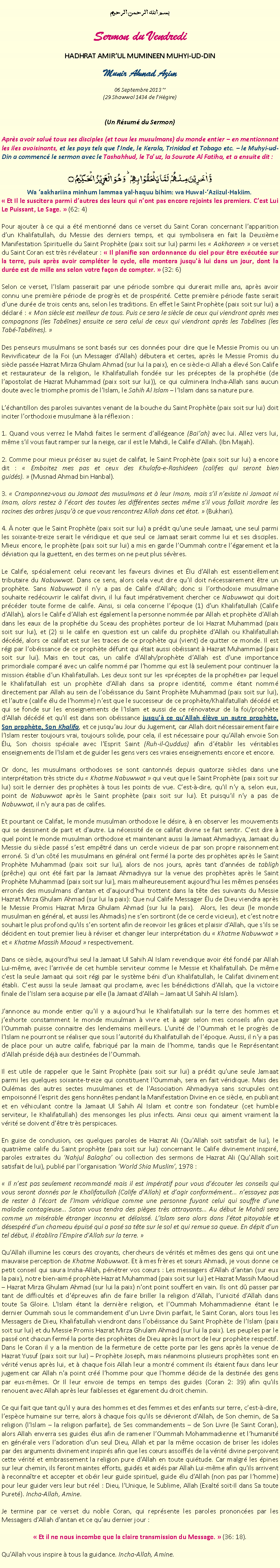 Text Box: بسم الله الرحمن الرحيمSermon du VendrediHADHRAT AMIRUL MUMINEEN MUHYI-UD-DINMunir Ahmad Azim
06 Septembre 2013 ~(29 Shawwal 1434 de lHgire)(Un Rsum du Sermon)Aprs avoir salu tous ses disciples (et tous les musulmans) du monde entier  en mentionnant les iles avoisinants, et les pays tels que lInde, le Kerala, Trinidad et Tobago etc.  le Muhyi-ud-Din a commenc le sermon avec le Tashahhud, le Tauz, la Sourate Al Fatiha, et a ensuite dit :وَّ اٰخَرِیۡنَ مِنۡہُمۡ  لَمَّا یَلۡحَقُوۡا بِہِمۡ ؕ وَ ہُوَ  الۡعَزِیۡزُ  الۡحَکِیۡمُ ۝Wa aakhariina minhum lammaa yal-haquu bihim: wa Huwal-Aziizul-Hakiim. Et Il le suscitera parmi dautres des leurs qui nont pas encore rejoints les premiers. Cest Lui Le Puissant, Le Sage.  (62: 4)Pour ajouter  ce qui a t mentionn dans ce verset du Saint Coran concernant lapparition dun Khalifatullah, du Messie des derniers temps, et qui symbolisera en fait la Deuxime Manifestation Spirituelle du Saint Prophte (paix soit sur lui) parmi les  Aakhareen  ce verset du Saint Coran est trs rvlateur :  Il planifie son ordonnance du ciel pour tre excute sur la terre, puis aprs avoir complter le cycle, elle montera jusqu' lui dans un jour, dont la dure est de mille ans selon votre faon de compter.  (32: 6)Selon ce verset, lIslam passerait par une priode sombre qui durerait mille ans, aprs avoir connu une premire priode de progrs et de prosprit. Cette premire priode faste serait dune dure de trois cents ans, selon les traditions. En effet le Saint Prophte (paix soit sur lui) a dclar :  Mon sicle est meilleur de tous. Puis ce sera le sicle de ceux qui viendront aprs mes compagnons (les Tabnes) ensuite ce sera celui de ceux qui viendront aprs les Tabnes (les Tab-Tabnes). Des penseurs musulmans se sont bass sur ces donnes pour dire que le Messie Promis ou un Revivificateur de la Foi (un Messager dAllah) dbutera et certes, aprs le Messie Promis du sicle passe Hazrat Mirza Ghulam Ahmad (sur lui la paix), en ce sicle-ci Allah a lev Son Calife et restaurateur de la religion, le Khalifatullah fonde sur les prceptes de la prophtie (de lapostolat de Hazrat Muhammad (paix soit sur lui)), ce qui culminera Incha-Allah sans aucun doute avec le triomphe promis de lIslam, le Sahih Al Islam  lIslam dans sa nature pure.Lchantillon des paroles suivantes venant de la bouche du Saint Prophte (paix soit sur lui) doit inciter lorthodoxie musulmane  la rflexion : 1. Quand vous verrez le Mahdi faites le serment dallgeance (Baiah) avec lui. Allez vers lui, mme sil vous faut ramper sur la neige, car il est le Mahdi, le Calife dAllah. (Ibn Majah).2. Comme pour mieux prciser au sujet de califat, le Saint Prophte (paix soit sur lui) a encore dit :  Emboitez mes pas et ceux des Khulafa-e-Rashideen (califes qui seront bien guids).  (Musnad Ahmad bin Hanbal).3.  Cramponnez-vous au Jamaat des musulmans et  leur Imam, mais sil nexiste ni Jamaat ni Imam, alors restez  lcart des toutes les diffrentes sectes mme sil vous fallait mordre les racines des arbres jusqu' ce que vous rencontrez Allah dans cet tat.  (Bukhari).4.  noter que le Saint Prophte (paix soit sur lui) a prdit quune seule Jamaat, une seul parmi les soixante-treize serait le vridique et que seul ce Jamaat serait comme lui et ses disciples. Mieux encore, le prophte (paix soit sur lui) a mis en garde lOummah contre lgarement et la dviation qui la guettent, en des termes on ne peut plus svres.Le Calife, spcialement celui recevant les faveurs divines et lu dAllah est essentiellement tributaire du Nabuwwat. Dans ce sens, alors cela veut dire quil doit ncessairement tre un prophte. Sans Nabuwwat il ny a pas de Calife dAllah; donc si lorthodoxie musulmane souhaite redcouvrir le califat divin, il lui faut imprativement chercher ce Nabuwwat qui doit prcder toute forme de calife. Ainsi, si cela concerne lpoque (1) dun Khalifatullah (Calife dAllah), alors le Calife dAllah est galement la personne nomme par Allah et prophte dAllah dans les eaux de la prophtie du Sceau des prophtes porteur de loi Hazrat Muhammad (paix soit sur lui), et (2) si le calife en question est un calife du prophte dAllah ou Khalifatullah dcd, alors ce califat est sur ​​les traces de ce prophte qui (vient) de quitter ce monde. Il est rgi par lobissance de ce prophte dfunt qui tait aussi obissant  Hazrat Muhammad (paix soit sur lui). Mais en tout cas, un calife dAllah/prophte dAllah est dune importance primordiale compar avec un calife nomm par lhomme qui est l seulement pour continuer la mission tablie dun Khalifatullah. Les deux sont sur les prceptes de la prophtie par lequel le Khalifatullah est un prophte dAllah dans sa propre identit, comme tant nomm directement par Allah au sein de lobissance du Saint Prophte Muhammad (paix soit sur lui), et lautre (calife lu de lhomme) nest que le successeur de ce prophte/Khalifatullah dcd et qui se fonde sur les enseignements de lIslam et aussi de ce rnovateur de la foi/prophte dAllah dcd et quil est dans son obissance jusqu ce quAllah lve un autre prophte, Son prophte, Son Khalifa, et ce jusquau Jour du Jugement, car Allah doit ncessairement faire lIslam rester toujours vrai, toujours solide, pour cela, il est ncessaire pour quAllah envoie Son lu, Son choisis spciale avec lEsprit Saint (Ruh-il-Quddus) afin dtablir les vritables enseignements de lIslam et de guider les gens vers ces vraies enseignements encore et encore.Or donc, les musulmans orthodoxes se sont cantonns depuis quatorze sicles dans une interprtation trs stricte du  Khatme Nabuwwat  qui veut que le Saint Prophte (paix soit sur lui) soit le dernier des prophtes  tous les points de vue. Cest--dire, quil ny a, selon eux, point de Nabuwwat aprs le Saint prophte (paix soit sur lui). Et puisquil ny a pas de Nabuwwat, il ny aura pas de califes.Et pourtant ce Califat, le monde musulman orthodoxe le dsire,  en observer les mouvements qui se dessinent de part et dautre. La ncessit de ce califat divine se fait sentir. Cest dire  quel point le monde musulman orthodoxe et maintenant aussi la Jamaat Ahmadiyya, Jamaat du Messie du sicle pass sest emptr dans un cercle vicieux de par son propre raisonnement erron. Si dun ct les musulmans en gnral ont ferm la porte des prophtes aprs le Saint Prophte Muhammad (paix soit sur lui), alors de nos jours, aprs tant dannes de tabligh (prche) qui ont t fait par la Jamaat Ahmadiyya sur la venue des prophtes aprs le Saint Prophte Muhammad (paix soit sur lui), mais malheureusement aujourdhui les mmes penses errons des musulmans dantan et daujourdhui trottent dans la tte des suivants du Messie Hazrat Mirza Ghulam Ahmad (sur lui la paix): Que nul Calife Messager lu de Dieu viendra aprs le Messie Promis Hazrat Mirza Ghulam Ahmad (sur lui la paix).  Alors, les deux (le monde musulman en gnral, et aussi les Ahmadis) ne sen sortiront (de ce cercle vicieux), et cest notre souhait le plus profond quils sen sortent afin de recevoir les grces et plaisir dAllah, que sils se dcident en tout premier lieu  rviser et changer leur interprtation du  Khatme Nabuwwat  et  Khatme Massih Maoud  respectivement.Dans ce sicle, aujourdhui seul la Jamaat Ul Sahih Al Islam revendique avoir t fond par Allah Lui-mme, avec larrive de cet humble serviteur comme le Messie et Khalifatullah. De mme cest la seule Jamaat qui soit rgi par le systme bni dun Khalifatullah, le Califat divinement tabli. Cest aussi la seule Jamaat qui proclame, avec les bndictions dAllah, que la victoire finale de lIslam sera acquise par elle (la Jamaat dAllah  Jamaat Ul Sahih Al Islam).Jannonce au monde entier quil y a aujourdhui le Khalifatullah sur la terre des hommes et jexhorte constamment le monde musulman  vivre et  agir selon mes conseils afin que lOummah puisse connaitre des lendemains meilleurs. Lunit de lOummah et le progrs de lIslam ne pourront se raliser que sous lautorit du Khalifatullah de lpoque. Aussi, il ny a pas de place pour un autre calife, fabriqu par la main de lhomme, tandis que le Reprsentant dAllah prside dj aux destines de lOummah. Il est utile de rappeler que le Saint Prophte (paix soit sur lui) a prdit quune seule Jamaat parmi les quelques soixante-treize qui constituent lOummah, sera en fait vridique. Mais des Oulmas des autres sectes musulmanes et de lAssociation Ahmadiyya sans scrupules ont empoisonn lesprit des gens honntes pendant la Manifestation Divine en ce sicle, en publiant et en vhiculant contre la Jamaat Ul Sahih Al Islam et contre son fondateur (cet humble serviteur, le Khalifatullah) des mensonges les plus infects. Ainsi ceux qui aiment vraiment la vrit se doivent dtre trs perspicaces. En guise de conclusion, ces quelques paroles de Hazrat Ali (QuAllah soit satisfait de lui), le quatrime calife du Saint prophte (paix soit sur lui) concernant le Calife divinement inspir, paroles extraites du Nahjul Balagha ou collection des sermons de Hazrat Ali (QuAllah soit satisfait de lui), publi par lorganisation World Shia Muslim, 1978 :  Il nest pas seulement recommand mais il est impratif pour vous dcouter les conseils qui vous seront donns par le Khalifatullah (Calife dAllah) et dagir conformment nessayez pas de rester  lcart de lImam vridique comme une personne fuyant celui qui souffre dune maladie contagieuse Satan vous tendra des piges trs attrayants Au dbut le Mahdi sera comme un misrable tranger inconnu et dlaiss. LIslam sera alors dans ltat pitoyable et dsespr dun chameau puis qui a pos sa tte sur le sol et qui remue sa queue. En dpit dun tel dbut, il tablira lEmpire dAllah sur la terre. QuAllah illumine les curs des croyants, chercheurs de vrits et mmes des gens qui ont une mauvaise perception de Khatme Nabuwwat. Et  mes frres et surs Ahmadi, je vous donne ce petit conseil qui saura Insha-Allah, pntrer vos curs : Les messagers dAllah dantan (sur eux la paix), notre bien-aim prophte Hazrat Muhammad (paix soit sur lui) et Hazrat Massih Maoud  Hazrat Mirza Ghulam Ahmad (sur lui la paix) nont point souffert en vain. Ils ont d passer par tant de difficults et dpreuves afin de faire briller la religion dAllah, lunicit dAllah dans toute Sa Gloire. LIslam tant la dernire religion, et lOummah Mohammadienne tant le dernier Oummah sous le commandement dun Livre Divin parfait, le Saint Coran, alors tous les Messagers de Dieu, Khalifatullah viendront dans lobissance du Saint Prophte de lIslam (paix soit sur lui) et du Messie Promis Hazrat Mirza Ghulam Ahmad (sur lui la paix). Les peuples par le pass ont chacun ferm la porte des prophtes de Dieu aprs la mort de leur prophte respectif. Dans le Coran il y a la mention de la fermeture de cette porte par les gens aprs la venue de Hazrat Yusuf (paix soit sur lui)  Prophte Joseph, mais nanmoins plusieurs prophtes sont en vrit venus aprs lui, et  chaque fois Allah leur a montr comment ils taient faux dans leur jugement car Allah na point cr lhomme pour que lhomme dcide de la destine des gens par eux-mmes. Or Il leur envoie de temps en temps des guides (Coran 2: 39) afin quils renouent avec Allah aprs leur faiblesses et garement du droit chemin. Ce qui fait que tant quil y aura des hommes et des femmes et des enfants sur terre, cest--dire, lespce humaine sur terre, alors  chaque fois quils se dvieront dAllah, de Son chemin, de Sa religion (lIslam  la religion parfaite), de Ses commandements  de Son Livre (le Saint Coran), alors Allah enverra ses guides lus afin de ramener lOummah Mohammadienne et lhumanit en gnrale vers ladoration dun seul Dieu, Allah et par la mme occasion de briser les idoles par des arguments divinement inspirs afin que les curs assoiffs de la vrit divine peroivent cette vrit et embrassement la religion pure dAllah en toute quitude. Car malgr les pines sur leur chemin, ils feront maintes efforts, guids et aids par Allah Lui-mme afin quils arrivent  reconnatre et accepter et obir leur guide spirituel, guide lu dAllah (non pas par lhomme) pour leur guider vers leur but rel : Dieu, lUnique, le Sublime, Allah (Exalt soit-Il dans Sa toute Puret). Incha-Allah, Amine. Je termine par ce verset du noble Coran, qui reprsente les paroles prononces par les Messagers dAllah dantan et ce quau dernier jour : Et il ne nous incombe que la claire transmission du Message.  (36: 18).QuAllah vous inspire  tous la guidance. Incha-Allah, Amine. 