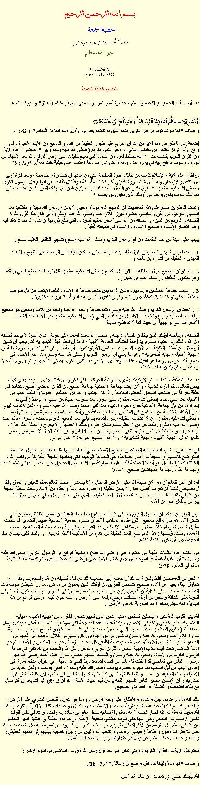 Text Box: بسم الله الرحمن الرحيمخطبة جمعة 
حضرة أمير المؤمنون ﻤﺤﻰالدين  منير احمد عظيم 6  2013سبتمبر
29 شوال 1434 هجري ملخص خطبة الجمعة بعد أن استقبل الجميع مع التحية والسلام ، حضرة أمير المؤمنون ﻤﺤﻰالدين قراءة ﺗﺸﻬﺩ ، ﺗﯘﻈ وسورة الفاتحة :وَّ اٰخَرِیۡنَ مِنۡہُمۡ  لَمَّا یَلۡحَقُوۡا بِہِمۡ ؕ وَ ہُوَ  الۡعَزِیۡزُ  الۡحَکِیۡمُ ۝واضاف "انها سوف تولد من بين آخرين منهم الذين لم تنضم بعد إلى الأول. وهو العزيز الحكيم ". ( 62 : 4)

إضافة إلى ما ذكر في هذه الآية من القرآن الكريم على ظهور الخليفة من الله ، و المسيح من الأيام الأخيرة ، في واقع الأمر ترمز مظهر من مظاهر الثاني الروحي للنبي الكريم ( صلى الله عليه وسلم ) بين " الماضي " هذه الآية من القرآن الكريم يكشف جدا : " انه يخطط أمره من السماء التي سيتم تنفيذها على أرض الواقع ، ثم بعد الانتهاء من دورة ، وسوف ترتفع إليه في يوم واحد ، ومدة والتي هي ألف سنة اعتمادا على كيفية كنت تعول. " (32 : 6)

ووفقا ل هذه الآية ، الإسلام تذهب من خلال الفترة المظلمة التي من شأنها أن تستمر ل ألف سنة ، وبعد فترة أولى من التقدم والازدهار. وهذا من شأنه ذروة الأولى آخر ثلاث مئة سنة ، وفقا لل تقاليد . في الواقع قال الرسول الكريم ( صلى الله عليه وسلم ) : " القرن بلدي هو أفضل . بعد ذلك سوف يكون قرن من أولئك الذين يأتون بعد أصحابي بعد ذلك سوف يكون واحدا من أولئك الذين يأتون من بعدهم " .

وتستند المفكرين مسلم على هذه المعطيات أن المسيح الموعود أو محيي الإيمان ، رسول الله سيبدأ و بالتأكيد بعد المسيح الموعود من القرن الماضي حضرة ميرزا ​​غلام أحمد (صلى الله عليه وسلم ) ، في أثار هذا القرن الله له الخليفة و المرمم من الدين، و الخليفة من الله على أساس تعاليم النبوة ، والتي تبلغ ذروتها إن شاء الله مما لا شك فيه وعد انتصار الإسلام ، صحيح الإسلام - الإسلام في طبيعته النقية .

يجب على عينة من هذه الكلمات من فم الرسول الكريم ( صلى الله عليه وسلم ) تشجيع التفكير العقيدة مسلم :

1 . عندما ترى المهدي تأخذ يمين الولاء له . يذهب إليه ، حتى إذا كان لديك على الزحف على الثلوج ، لأنه هو المهدي ، الخليفة من الله . (ابن ماجه ).

2 . كما لو أن توضيح حول الخلافة ، و الرسول الكريم ( صلى الله عليه وسلم ) وقال أيضا : "صالح قدمي و تلك وهم مهتدون الخلفاء . ( مسند أحمد بن حنبل ) .

3 . " تشبث جماعة المسلمين و إمامهم ، ولكن إذا لم يكن هناك جماعة أو الإمام ، لذلك الابتعاد عن كل طوائف مختلفة ، حتى لو كان لديك لدغة جذور الشجرة إلى تلتقون الله في هذه الدولة . " (رواه البخاري) .

4 . لاحظ أن الرسول الكريم ( صلى الله عليه وسلم ) تنبأ جماعة واحدة ، واحدة واحدة من ثلاث وسبعين هو صحيح و فقط جماعة أود يسوع وتلاميذه . الأفضل من ذلك ، والنبي (صلى الله عليه وسلم ) حذر الأمة ضد الخطأ و الانحراف التي تواجهها من حيث أننا لا نستطيع شديدة.

الخليفة ، وخاصة أولئك الذين يتلقون تفضل الإلهية و انتخب الله يعتمد أساسا على نبوءة . دون النبوة لا يوجد الخليفة من الله ، لذلك إذا العقيدة مسلم يريد إعادة اكتشاف الخلافة الإلهية ، لا بد أن ننظر لهذا التبشيريه التي يجب أن تسبق أي شكل من أشكال الخليفة . ثم الآن ، اقتصرت المسلمين الأرثوذكس ل أربعة عشر قرنا في تفسير صارم للغاية من "نهاية الأنبياء ، نهاية التبشيريه " وهو ما يعني أن الرسول الكريم ( صلى الله عليه وسلم ) هو آخر الأنبياء إلى جميع نقاط عرض . وهذا هو القول ، هناك ، وفقا لهم ، لا نبي بعد النبي الكريم (صلى الله عليه وسلم ) . و بما أنه لا يوجد نبي ، لن يكون هناك الخلفاء .

بعد ذلك الخلافة ، العالم مسلم الأرثوذكسية يريد لمراقبة الحركات التي تخرج من كلا الجانبين . وهذا يعني كيف يمكن للعالم مسلم الأرثوذكسية ، والآن أيضا جماعة الأحمدية جماعة المسيح من القرن الماضي أصبح متشابكا في حلقة مفرغة من صاحب المنطق الخاطئ الخاصة . إذا كان جانب و احد من المسلمين عموما وأغلقت الباب من الأنبياء بعد النبي محمد (صلى الله عليه وسلم )، حتى اليوم ، بعد سنوات عديدة من التبليغ ( الوعظ ) التي تم إجراؤها من قبل جماعة الأحمدية حول مجيء الأنبياء بعد النبي محمد (صلى الله عليه وسلم ) ، ولكن للأسف اليوم نفس الأفكار الخاطئة من المسلمين في الماضي والحاضر عالقة في رأسك بعد المسيح حضرة ميرزا ​​غلام أحمد ( صلي الله عليه وسلم ) : أن لا انتخاب الخليفة رسول الله سوف يأتي بعد المسيح الموعود حضرة ميرزا ​​غلام أحمد (صلى الله عليه وسلم ) . لذلك كل من ( العالم مسلم بشكل عام ، وكذلك الأحمدية ) لا يخرج ( الحلقة المفرغة ) ، وأنه هو أعمق رغبتنا أنها تأتي خارج لتلقي النعم و رضوان الله ، إذا قرروا في المقام الأول لاستعراض و تغيير تفسيرهم لل "نهاية الأنبياء ، نهاية التبشيريه " و " آخر المسيح الموعود " على التوالي.

في هذا القرن ، اليوم فقط جماعة المجاهدين صحيح الاسلام يدعي أنه قد أسسها الله نفسه ، مع وصول هذا العبد المتواضع كالمسيح و الخليفة من الله . أيضا هذه هي الجماعة الوحيدة التي يحكمها الخليفة المباركة من نظام الله ، الخلافة أنشأ إلهيا . بل هو أيضا الجماعة فقط يعلن ، بمباركة من الله ، سيتم الحصول على النصر النهائي للإسلام به ( جماعة الله - . جماعة المجاهدين صحيح الاسلام)

أود أن أعلن للعالم أن هو الآن خليفة الله على الأرض الرجال و أنا باستمرار نحث العالم مسلم للعيش و العمل وفقا ل نصيحتي للأمة أن تعرف أفضل غدا . لا يمكن تحقيقه إلا على وحدة الأمة والتقدم من الإسلام تحت سلطة الخليفة من الله في ذلك الوقت. أيضا ، ليس هناك مجال ل آخر الخليفة ، الذي أدلى به يد الرجل ، في حين أن ممثل الله يترأس بالفعل أكثر من الأمة.

ومن المفيد أن نتذكر أن الرسول الكريم ( صلى الله عليه وسلم ) تنبأ جماعة فقط بين بعض وثلاثة وسبعون التي تشكل الأمة هو في الواقع صحيح . لكن علماء المذاهب الأخرى مسلم و جمعية الأحمدية عديمي الضمير قد سممت عقول الناس الشرفاء خلال مظهر من مظاهر الالهيه في هذا القرن ، ونشر ونقل ضد جماعة المجاهدين صحيح الاسلام وضد مؤسسها ( هذا المتواضع العبد الخليفة من الله ) من الأكاذيب الأكثر كريهة . و أولئك الذين يحبون حقا الحقيقة يجب أن يكون الثاقبة للغاية.

في الختام، هذه الكلمات القليلة من حضرة علي (رضي الله عنه) ، الخليفة الرابع من الرسول الكريم ( صلى الله عليه وسلم ) بشأن الخليفة كلمة الله الموحاة من جمع خطب الإمام علي (رضي الله عنه) ، الذي نشرته منظمة " الشيعة مسلم في العالم ، 1978

" ليس من المستحسن فقط ولكن لا بد لك أن تستمع إلى النصيحة لك من قبل الخليفة من الله والتصرف وفقا ... لا تحاول البقاء بعيدا عن الإمام صحيح كشخص الفارين من أولئك الذين يعانون من مرض معد ... الشيطان سوف تمتد الفخاخ جذابة جدا ... في البداية أن المهدي يكون غير معروف بائسة وعاجزة في الخارج . وسوف يكون الإسلام في الدولة مثير للشفقة واليأس من الإبل استنفدت وضع رأسه على الأرض و المهرجون ذيله . وعلى الرغم من هذه البداية، فإنه سيتم إنشاء الامبراطورية الله في الأرض".

الله ينير قلوب المؤمنين والباحثين الحقائق وحتى الناس الذين لديهم تصور الفقراء من "نهاية الأنبياء ، نهاية التبشيريه . " و إخواني وأخواتي الأحمدي ، وأنا أعطيك هذه النصيحة التي سوف إن شاء الله ، أدخل قلوبكم : رسل سابقة الله ( عليهم السلام ) ، بلدنا الحبيب النبي حضرة محمد (صلى الله عليه وسلم) و المسيح الموعود - حضرة ميرزا ​​غلام أحمد (صلى الله عليه وسلم ) لم تعان من دون جدوى . كان لديهم من خلال الذهاب الى العديد من الصعوبات والمشاق من أجل تألق دين الله ، وحدانية الله في كل مجده . الإسلام هو دين الماضي و الأمة مسلم هو الأمة الماضي تحت قيادة كتاب الإلهية الكمال ، القرآن الكريم ، ثم كل رسل الله والخلفاء من الله تأتي في طاعة الرسول الكريم من الإسلام (صلى الله عليه وسلم ) و الميعاد المسيح حضرة ميرزا ​​غلام أحمد (صلى الله عليه وسلم ) . الناس في الماضي قد أغلقت كل باب من أنبياء الله بعد وفاة النبي كل منها . في القرآن هناك إشارة إلى إغلاق الباب من قبل الشعب بعد مجيء حضرة يوسف (صلى الله عليه وسلم ) - النبي يوسف ، ولكن العديد من الأنبياء و جاء الحقيقة من بعده ، و كلما الله لهم أظهر كيف أنهم كانوا مخطئين في حكمهم لأن الله لم يخلق الرجل حتى يقرر أن الإنسان مصير الناس أنفسهم . لكنه يرسل لهم أحيانا الأدلة ( القرآن 2: 39) إلى الله بعد أن التواصل مع نقاط الضعف و الضالة عن الطريق الصحيح.

ذلك أنه ما دام هناك رجال والنساء والأطفال على وجه الأرض ، وهذا هو القول ، للجنس البشري على الأرض ، وذلك في كل مرة أنها تحيد عن الله و طريقه ، دينه ( الإسلام - دين الكمال) و صاياه - كتابه ( القرآن الكريم ) ، ثم الله سوف ترسل له أدلة اختار لجلب الأمة مسلم والإنسانية بشكل عام إلى عبادة إله واحد ، و الله في نفس الوقت لكسر الأصنام من الحجج وحي الهيا حتى قلوب عطشى للحقيقة الإلهية إدراك هذه الحقيقة و اعتناق الدين الخالص من الله في سلام . ل بالرغم من الأشواك في طريقهم ، وسوف الكثير من الجهود ، و تسترشد بفضل الله نفسه بحيث حان للاعتراف وقبول و طاعة زعيمهم الروحي ، انتخب الله ( ليس من رجل) لتوجيه يهديهم إلى هدفهم الحقيقي : والله ، واحد ، سبحانه ، الله ( عز وجل في طهارته أي ) . إن شاء الله ، أمين.

أختم هذه الآية من القرآن الكريم ، والتي تمثل على حد قول رسل الله وأن من الماضي في اليوم الأخير :

واضاف "انها مسؤوليتنا كما نقل واضح لل رسالة. " (36 : 18).

الله يلهمك جميع الإرشادات. إن شاء الله، أمين. 
