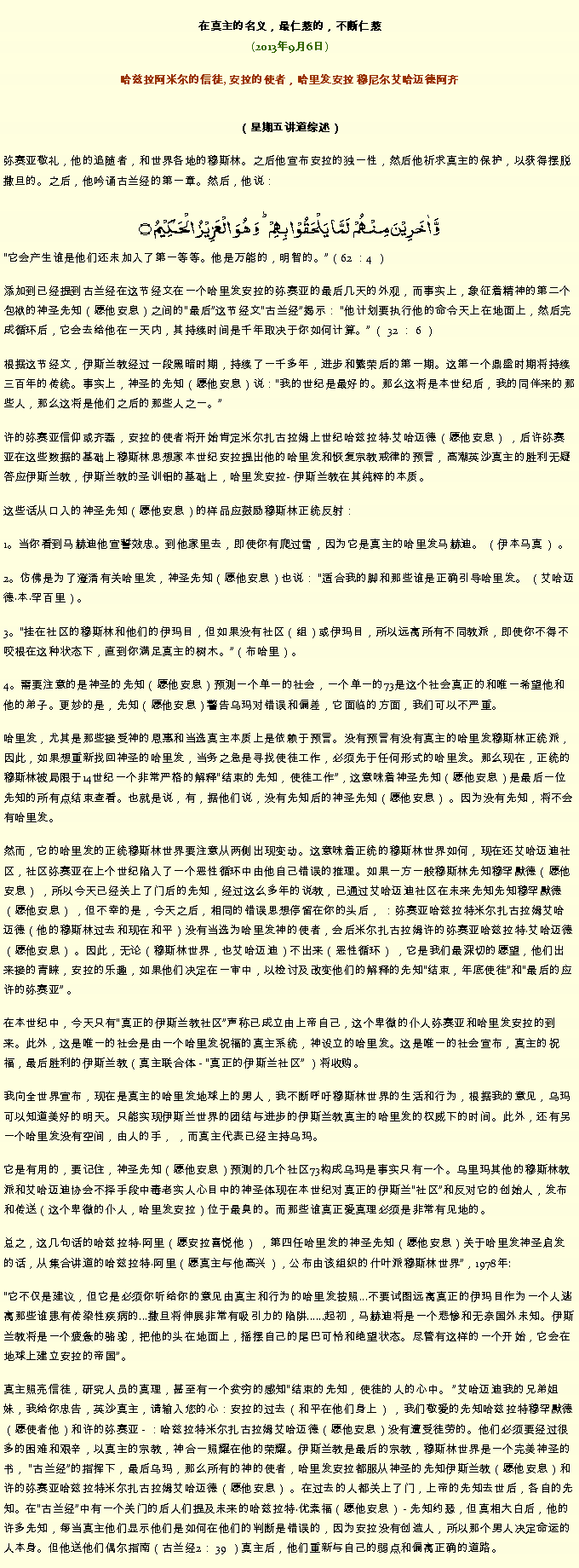 Text Box: 在真主的名义，最仁慈的，不断仁慈(2013年9月6日)
 哈兹拉阿米尔的信徒, 安拉的使者，哈里发安拉 穆尼尔艾哈迈德阿齐（星期五讲道综述） 弥赛亚敬礼，他的追随者，和世界各地的穆斯林。之后他宣布安拉的独一性，然后他祈求真主的保护，以获得摆脱撒旦的。之后，他吟诵古兰经的第一章。然后，他说：
وَّ اٰخَرِیۡنَ مِنۡہُمۡ  لَمَّا یَلۡحَقُوۡا بِہِمۡ ؕ وَ ہُوَ  الۡعَزِیۡزُ  الۡحَکِیۡمُ ۝它会产生谁是他们还未加入了第一等等。他是万能的，明智的。（62 ：4 ）

添加到已经提到古兰经在这节经文在一个哈里发安拉的弥赛亚的最后几天的外观，而事实上，象征着精神的第二个包袱的神圣先知（愿他安息）之间的最后这节经文古兰经揭示： 他计划要执行他的命令天上在地面上，然后完成循环后，它会去给他在一天内，其持续时间是千年取决于你如何计算。 （ 32 ： 6 ）

根据这节经文，伊斯兰教经过一段黑暗时期，持续了一千多年，进步和繁荣后的第一期。这第一个鼎盛时期将持续三百年的传统。事实上，神圣的先知（愿他安息）说：我的世纪是最好的。那么这将是本世纪后，我的同伴来的那些人，那么这将是他们之后的那些人之一。

许的弥赛亚信仰或齐磊，安拉的使者将开始肯定米尔扎古拉姆上世纪哈兹拉特艾哈迈德（愿他安息） ，后许弥赛亚在这些数据的基础上穆斯林思想家本世纪安拉提出他的哈里发和恢复宗教戒律的预言，高潮英沙真主的胜利无疑​​答应伊斯兰教，伊斯兰教的圣训铝的基础上，哈里发安拉- 伊斯兰教在其纯粹的本质。

这些话从口入的神圣先知（愿他安息）的样品应鼓励穆斯林正统反射：

1。当你看到马赫迪他宣誓效忠。到他家里去，即使你有爬过雪，因为它是真主的哈里发马赫迪。 （伊本马真） 。

2。仿佛是为了澄清有关哈里发，神圣先知（愿他安息）也说： 适合我的脚和那些谁是正确引导哈里发。 （艾哈迈德本罕百里）。

3。挂在社区的穆斯林和他们的伊玛目，但如果没有社区（组）或伊玛目，所以远离所有不同教派，即使你不得不咬根在这种状态下，直到你满足真主的树木。（布哈里）。

4。需要注意的是神圣的先知（愿他安息）预测一个单一的社会，一个单一的73是这个社会真正的和唯一希望他和他的弟子。更妙的是，先知（愿他安息）警告乌玛对错误和偏差，它面临的方面，我们可以不严重。

哈里发，尤其是那些接受神的恩惠和当选真主本质上是依赖于预言。没有预言有没有真主的哈里发穆斯林正统派，因此，如果想重新找回神圣的哈里发，当务之急是寻找使徒工作，必须先于任何形式的哈里发。那么现在，正统的穆斯林被局限于14世纪一个非常严格的解释结束的先知，使徒工作，这意味着神圣先知（愿他安息）是最后一位先知的所有点结束查看。也就是说，有，据他们说，没有先知后的神圣先知（愿他安息） 。因为没有先知，将不会有哈里发。

然而，它的哈里发的正统穆斯林世界要注意从两侧出现变动。这意味着正统的穆斯林世界如何，现在还艾哈迈迪社区，社区弥赛亚在上个世纪陷入了一个恶性循环中由他自己错误的推理。如果一方一般穆斯林先知穆罕默德（愿他安息） ，所以今天已经关上了门后的先知，经过这么多年的说教，已通过艾哈迈迪社区在未来先知先知穆罕默德（愿他安息） ，但不幸的是，今天之后，相同的错误思想停留在你的头后， ：弥赛亚哈兹拉特米尔扎古拉姆艾哈迈德（他的穆斯林过去和现在和平）没有当选为哈里发神的使者，会后米尔扎古拉姆许的弥赛亚哈兹拉特艾哈迈德（愿他安息） 。因此，无论（穆斯林世界，也艾哈迈迪）不出来（恶性循环） ，它是我们最深切的愿望，他们出来接的青睐，安拉的乐趣，如果他们决定在一审中，以检讨及改变他们的解释的先知结束，年底使徒和最后的应许的弥赛亚 。

在本世纪中，今天只有真正的伊斯兰教社区声称已成立由上帝自己，这个卑微的仆人弥赛亚和哈里发安拉的到来。此外，这是唯一的社会是由一个哈里发祝福的真主系统，神设立的哈里发。这是唯一的社会宣布，真主的祝福，最后胜利的伊斯兰教（真主联合体 - 真正的伊斯兰社区 ）将收购。

我向全世界宣布，现在是真主的哈里发地球上的男人，我不断呼吁穆斯林世界的生活和行为，根据我的意见，乌玛可以知道美好的明天。只能实现伊斯兰世界的团结与进步的伊斯兰教真主的哈里发的权威下的时间。此外，还有另一个哈里发没有空间，由人的手， ，而真主代表已经主持乌玛。

它是有用的，要记住，神圣先知（愿他安息）预测的几个社区73构成乌玛是事实只有一个。乌里玛其他的穆斯林教派和艾哈迈迪协会不择手段中毒老实人心目中的神圣体现在本世纪对真正的伊斯兰社区和反对它的创始人，发布和传送（这个卑微的仆人，哈里发安拉）位于最臭的。而那些谁真正爱真理必须是非常有见地的。

总之，这几句话的哈兹拉特阿里（愿安拉喜悦他） ，第四任哈里发的神圣先知（愿他安息）关于哈里发神圣启发的话，从集合讲道的哈兹拉特阿里（愿真主与他高兴），公布由该组织的什叶派穆斯林世界，1978年:

它不仅是建议，但它是必须你听给你的意见由真主和行为的哈里发按照...不要试图远离真正的伊玛目作为一个人逃离那些谁患有传染性疾病的...撒旦将伸展非常有吸引力的陷阱......起初，马赫迪将是一个悲惨和无奈国外未知。伊斯兰教将是一个疲惫的骆驼，把他的头在地面上，摇摆自己的尾巴可怜和绝望状态。尽管有这样的一个开始，它会在地球上建立安拉的帝国。

真主照亮信徒，研究人员的真理，甚至有一个贫穷的感知结束的先知，使徒的人的心中。 艾哈迈迪我的兄弟姐妹，我给你忠告，英沙真主，请输入您的心：安拉的过去（和平在他们身上） ，我们敬爱的先知哈兹拉特穆罕默德（愿使者他）和许的弥赛亚 - ：哈兹拉特米尔扎古拉姆艾哈迈德（愿他安息）没有遭受徒劳的。他们必须要经过很多的困难和艰辛，以真主的宗教，神合一照耀在他的荣耀。伊斯兰教是最后的宗教，穆斯林世界是一个完美神圣的书， 古兰经的指挥下，最后乌玛，那么所有的神的使者，哈里发安拉都服从神圣的先知伊斯兰教（愿他安息）和许的弥赛亚哈兹拉特米尔扎古拉姆艾哈迈德（愿他安息） 。在过去的人都关上了门，上帝的先知去世后，各自的先知。在古兰经中有一个关门的后人们提及未来的哈兹拉特优素福（愿他安息） - 先知约瑟，但真相大白后，他的许多先知，每当真主他们显示他们是如何在他们的判断是错误的，因为安拉没有创造人，所以那个男人决定命运的人本身。但他送他们偶尔指南（古兰经2： 39 ）真主后，他们重新与自己的弱点和偏离正确的道路。
