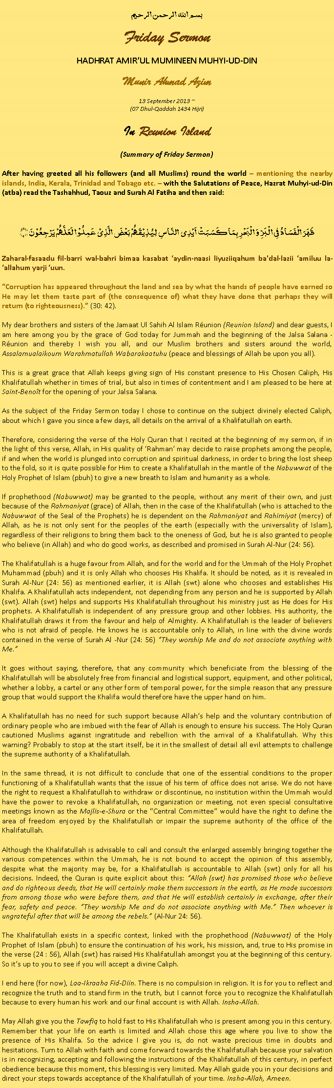 Text Box: بسم الله الرحمن الرحيمFriday SermonHADHRAT AMIRUL MUMINEEN MUHYI-UD-DINMunir Ahmad Azim
13 September 2013 ~(07 Dhul-Qaddah 1434 Hijri)In Reunion Island(Summary of Friday Sermon)After having greeted all his followers (and all Muslims) round the world  mentioning the nearby islands, India, Kerala, Trinidad and Tobago etc.  with the Salutations of Peace, Hazrat Muhyi-ud-Din (atba) read the Tashahhud, Taouz and Surah Al Fatiha and then said:ظَہَرَ الۡفَسَادُ فِی الۡبَرِّ وَ الۡبَحۡرِ بِمَا کَسَبَتۡ اَیۡدِی  النَّاسِ  لِیُذِیۡقَہُمۡ بَعۡضَ الَّذِیۡ عَمِلُوۡا  لَعَلَّہُمۡ یَرۡجِعُوۡنَ ﴿﴾Zaharal-fasaadu fil-barri wal-bahri bimaa kasabat aydin-naasi liyuziiqahum ba'dal-lazii amiluu la-allahum yarji uun.Corruption has appeared throughout the land and sea by what the hands of people have earned so He may let them taste part of (the consequence of) what they have done that perhaps they will return (to righteousness). (30: 42).My dear brothers and sisters of the Jamaat Ul Sahih Al Islam Runion (Reunion Island) and dear guests, I am here among you by the grace of God today for Jummah and the beginning of the Jalsa Salana - Runion and thereby I wish you all, and our Muslim brothers and sisters around the world, Assalamualaikoum Warahmatullah Wabarakaatuhu (peace and blessings of Allah be upon you all).This is a great grace that Allah keeps giving sign of His constant presence to His Chosen Caliph, His Khalifatullah whether in times of trial, but also in times of contentment and I am pleased to be here at Saint-Benot for the opening of your Jalsa Salana.As the subject of the Friday Sermon today I chose to continue on the subject divinely elected Caliph, about which I gave you since a few days, all details on the arrival of a Khalifatullah on earth.Therefore, considering the verse of the Holy Quran that I recited at the beginning of my sermon, if in the light of this verse, Allah, in His quality of Rahman may decide to raise prophets among the people, if and when the world is plunged into corruption and spiritual darkness, in order to bring the lost sheep to the fold, so it is quite possible for Him to create a Khalifatullah in the mantle of the Nabuwwat of the Holy Prophet of Islam (pbuh) to give a new breath to Islam and humanity as a whole.If prophethood (Nabuwwat) may be granted to the people, without any merit of their own, and just because of the Rahmaniyat (grace) of Allah, then in the case of the Khalifatullah (who is attached to the Nabuwwat of the Seal of the Prophets) he is dependent on the Rahmaniyat and Rahimiyat (mercy) of Allah, as he is not only sent for the peoples of the earth (especially with the universality of Islam), regardless of their religions to bring them back to the oneness of God, but he is also granted to people who believe (in Allah) and who do good works, as described and promised in Surah Al-Nur (24: 56).The Khalifatullah is a huge favour from Allah, and for the world and for the Ummah of the Holy Prophet Muhammad (pbuh) and it is only Allah who chooses His Khalifa. It should be noted, as it is revealed in Surah Al-Nur (24: 56) as mentioned earlier, it is Allah (swt) alone who chooses and establishes His Khalifa. A Khalifatullah acts independent, not depending from any person and he is supported by Allah (swt). Allah (swt) helps and supports His Khalifatullah throughout his ministry just as He does for His prophets. A Khalifatullah is independent of any pressure group and other lobbies. His authority, the Khalifatullah draws it from the favour and help of Almighty. A Khalifatullah is the leader of believers who is not afraid of people. He knows he is accountable only to Allah, in line with the divine words contained in the verse of Surah Al -Nur (24: 56) They worship Me and do not associate anything with Me.It goes without saying, therefore, that any community which beneficiate from the blessing of the Khalifatullah will be absolutely free from financial and logistical support, equipment, and other political, whether a lobby, a cartel or any other form of temporal power, for the simple reason that any pressure group that would support the Khalifa would therefore have the upper hand on him.A Khalifatullah has no need for such support because Allahs help and the voluntary contribution of ordinary people who are imbued with the fear of Allah is enough to ensure his success. The Holy Quran cautioned Muslims against ingratitude and rebellion with the arrival of a Khalifatullah. Why this warning? Probably to stop at the start itself, be it in the smallest of detail all evil attempts to challenge the supreme authority of a Khalifatullah.In the same thread, it is not difficult to conclude that one of the essential conditions to the proper functioning of a Khalifatullah wants that the issue of his term of office does not arise. We do not have the right to request a Khalifatullah to withdraw or discontinue, no institution within the Ummah would have the power to revoke a Khalifatullah, no organization or meeting, not even special consultative meetings known as the Majlis-e-Shura or the Central Committee would have the right to define the area of ​​freedom enjoyed by the Khalifatullah or impair the supreme authority of the office of the Khalifatullah.Although the Khalifatullah is advisable to call and consult the enlarged assembly bringing together the various competences within the Ummah, he is not bound to accept the opinion of this assembly, despite what the majority may be, for a Khalifatullah is accountable to Allah (swt) only for all his decisions. Indeed, the Quran is quite explicit about this: Allah (swt) has promised those who believe and do righteous deeds, that He will certainly make them successors in the earth, as He made successors from among those who were before them, and that He will establish certainly in exchange, after their fear, safety and peace. They worship Me and do not associate anything with Me. Then whoever is ungrateful after that will be among the rebels. (Al-Nur 24: 56).The Khalifatullah exists in a specific context, linked with the prophethood (Nabuwwat) of the Holy Prophet of Islam (pbuh) to ensure the continuation of his work, his mission, and, true to His promise in the verse (24 : 56), Allah (swt) has raised His Khalifatullah amongst you at the beginning of this century. So its up to you to see if you will accept a divine Caliph.I end here (for now), Laa-Ikraaha Fid-Diin. There is no compulsion in religion. It is for you to reflect and recognize the truth and to stand firm in the truth, but I cannot force you to recognize the Khalifatullah because to every human his work and our final account is with Allah. Insha-Allah. May Allah give you the Tawfiq to hold fast to His Khalifatullah who is present among you in this century. Remember that your life on earth is limited and Allah chose this age where you live to show the presence of His Khalifa. So the advice I give you is, do not waste precious time in doubts and hesitations. Turn to Allah with faith and come forward towards the Khalifatullah because your salvation is in recognizing, accepting and following the instructions of the Khalifatullah of this century, in perfect obedience because this moment, this blessing is very limited. May Allah guide you in your decisions and direct your steps towards acceptance of the Khalifatullah of your time. Insha-Allah, Ameen. 