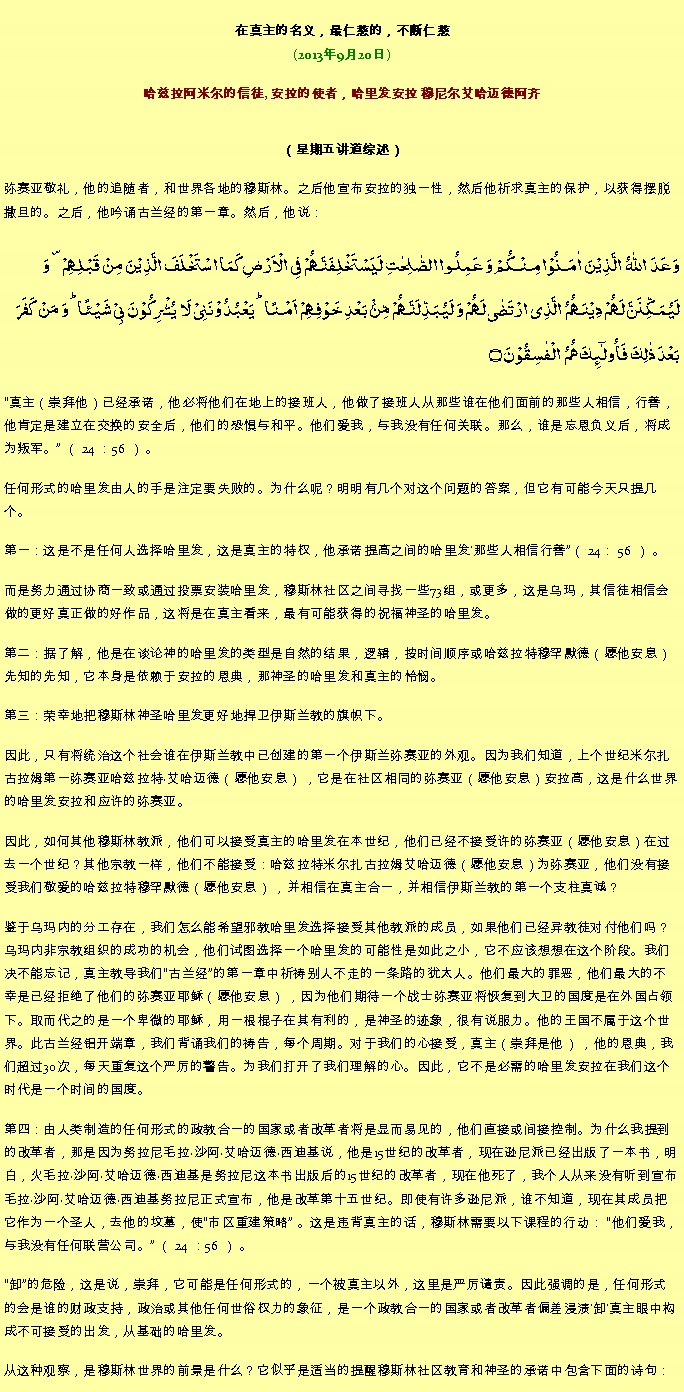 Text Box: 在真主的名义，最仁慈的，不断仁慈(2013年9月20日)
 哈兹拉阿米尔的信徒, 安拉的使者，哈里发安拉 穆尼尔艾哈迈德阿齐（星期五讲道综述） 弥赛亚敬礼，他的追随者，和世界各地的穆斯林。之后他宣布安拉的独一性，然后他祈求真主的保护，以获得摆脱撒旦的。之后，他吟诵古兰经的第一章。然后，他说：وَعَدَ  اللّٰہُ  الَّذِیۡنَ  اٰمَنُوۡا مِنۡکُمۡ وَ عَمِلُوا الصّٰلِحٰتِ لَیَسۡتَخۡلِفَنَّہُمۡ فِی الۡاَرۡضِ کَمَا اسۡتَخۡلَفَ الَّذِیۡنَ مِنۡ قَبۡلِہِمۡ ۪ وَ لَیُمَکِّنَنَّ لَہُمۡ دِیۡنَہُمُ  الَّذِی ارۡتَضٰی لَہُمۡ وَ لَیُبَدِّلَنَّہُمۡ مِّنۡۢ بَعۡدِ خَوۡفِہِمۡ  اَمۡنًا ؕ یَعۡبُدُوۡنَنِیۡ لَا  یُشۡرِکُوۡنَ بِیۡ شَیۡئًا ؕ وَ مَنۡ  کَفَرَ بَعۡدَ ذٰلِکَ فَاُولٰٓئِکَ ہُمُ  الۡفٰسِقُوۡنَ ۝
真主（崇拜他）已经承诺，他必将他们在地上的接班人，他做了接班人从那些谁在他们面前的那些人相信，行善，他肯定是建立在交换的安全后，他们的恐惧与和平。他们爱我，与我没有任何关联。那么，谁是忘恩负义后，将成为叛军。 （ 24 ：56 ） 。

任何形式的哈里发由人的手是注定要失败的。为什么呢？明明有几个对这个问题的答案，但它有可能今天只提几个。

第一：这是不是任何人选择哈里发，这是真主的特权，他承诺提高之间的哈里发'那些人相信行善（ 24： 56 ） 。

而是努力通过协商一致或通过投票安装哈里发，穆斯林社区之间寻找一些73组，或更多，这是乌玛，其信徒相信会做的更好真正做的好作品，这将是在真主看来，最有可能获得的祝福神圣的哈里发。

第二：据了解，他是在谈论神的哈里发的类型是自然的结果，逻辑，按时间顺序或哈兹拉特穆罕默德（愿他安息）先知的先知，它本身是依赖于安拉的恩典，那神圣的哈里发和真主的怜悯。

第三：荣幸地把穆斯林神圣哈里发更好地捍卫伊斯兰教的旗帜下。

因此，只有将统治这个社会谁在伊斯兰教中已创建的第一个伊斯兰弥赛亚的外观。因为我们知道，上个世纪米尔扎古拉姆第一弥赛亚哈兹拉特艾哈迈德（愿他安息） ，它是在社区相同的弥赛亚（愿他安息）安拉高，这是什么世界的哈里发安拉和应许的弥赛亚。

因此，如何其他穆斯林教派，他们可以接受真主的哈里发在本世纪，他们已经不接受许的弥赛亚（愿他安息）在过去一个世纪？其他宗教一样，他们不能接受：哈兹拉特米尔扎古拉姆艾哈迈德（愿他安息）为弥赛亚，他们没有接受我们敬爱的哈兹拉特穆罕默德（愿他安息） ，并相信在真主合一，并相信伊斯兰教的第一个支柱真诚？

鉴于乌玛内的分工存在，我们怎么能希望邪教哈里发选择接受其他教派的成员，如果他们已经异教徒对付他们吗？乌玛内非宗教组织的成功的机会，他们试图选择一个哈里发的可能性是如此之小，它不应该想想在这个阶段。我们决不能忘记，真主教导我们古兰经的第一章中祈祷别人不走的一条路的犹太人。他们最大的罪恶，他们最大的不幸是已经拒绝了他们的弥赛亚耶稣（愿他安息） ，因为他们期待一个战士弥赛亚将恢复到大卫的国度是在外国占领下。取而代之的是一个卑微的耶稣，用一根棍子在其有利的，是神圣的迹象，很有说服力。他的王国不属于这个世界。此古兰经铝开端章，我们背诵我们的祷告，每个周期。对于我们的心接受，真主（崇拜是他） ，他的恩典，我们超过30次，每天重复这个严厉的警告。为我们打开了我们理解的心。因此，它不是必需的哈里发安拉在我们这个时代是一个时间的国度。

第四：由人类制造的任何形式的政教合一的国家或者改革者将是显而易见的，他们直接或间接控制。为什么我提到的改革者，那是因为努拉尼毛拉沙阿艾哈迈德西迪基说，他是15世纪的改革者，现在逊尼派已经出版了一本书，明白，火毛拉沙阿艾哈迈德西迪基是努拉尼这本书出版后的15世纪的改革者，现在他死了，我个人从来没有听到宣布毛拉沙阿艾哈迈德西迪基努拉尼正式宣布，他是改革第十五世纪。即使有许多逊尼派，谁不知道，现在其成员把它作为一个圣人，去他的坟墓，使市区重建策略 。这是违背真主的话，穆斯林需要以下课程的行动： 他们爱我，与我没有任何联营公司。 （ 24 ：56 ） 。

卸的危险，这是说，崇拜，它可能是任何形式的，一个被真主以外，这里是严厉谴责。因此强调的是，任何形式的会是谁的财政支持，政治或其他任何世俗权力的象征，是一个政教合一的国家或者改革者偏差浸渍'卸'真主眼中构成不可接受的出发，从基础的哈里发。

从这种观察，是穆斯林世界的前景是什么？它似乎是适当的提醒穆斯林社区教育和神圣的承诺中包含下面的诗句： 