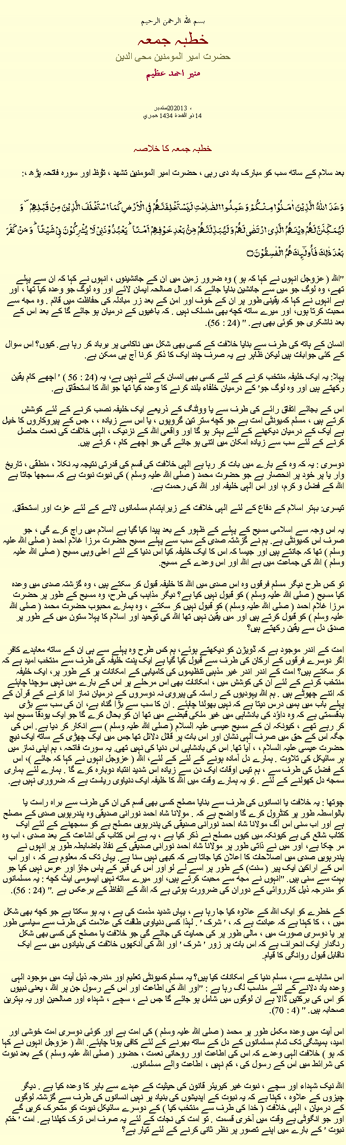 Text Box: بسم الله الرحمن الرحيمخطبہ جمعہحضرت امیر المومنین محی الدینمنير احمد عظيم ستمبر20 ، 2013
14 ذو القعدة 1434 هجريخطبہ جمعہ کا خلاصہ بعد سلام کے ساتھ سب کو مبارک باد دی رہی ، حضرت امیر المومنین تشھد ، ﺗﯘﻈ اور سورہ فاتحہ پڑھ ،:وَعَدَ  اللّٰہُ  الَّذِیۡنَ  اٰمَنُوۡا مِنۡکُمۡ وَ عَمِلُوا الصّٰلِحٰتِ لَیَسۡتَخۡلِفَنَّہُمۡ فِی الۡاَرۡضِ کَمَا اسۡتَخۡلَفَ الَّذِیۡنَ مِنۡ قَبۡلِہِمۡ ۪ وَ لَیُمَکِّنَنَّ لَہُمۡ دِیۡنَہُمُ  الَّذِی ارۡتَضٰی لَہُمۡ وَ لَیُبَدِّلَنَّہُمۡ مِّنۡۢ بَعۡدِ خَوۡفِہِمۡ  اَمۡنًا ؕ یَعۡبُدُوۡنَنِیۡ لَا  یُشۡرِکُوۡنَ بِیۡ شَیۡئًا ؕ وَ مَنۡ  کَفَرَ بَعۡدَ ذٰلِکَ فَاُولٰٓئِکَ ہُمُ  الۡفٰسِقُوۡنَ ۝
"اللہ ( عزوجل انہوں نے کہا کہ ہو ) وہ ضرور زمین میں ان کے جانشینوں ، انہوں نے کہا کہ ان سے پہلے تھے، وہ لوگ جو میں سے جانشین بنایا جائے کہ اعمال صالحہ ایمان لائے اور وہ لوگ جو وعدہ کیا تھا ، اور ہے انہوں نے کہا کہ یقینی طور پر ان کے خوف اور امن کے بعد زر مبادلہ کی حفاظت میں قائم . وہ مجھ سے محبت کرتا ہوں، اور میرے ساتھ کچھ بھی منسلک نہیں . کہ باغیوں کے درمیان ہو جائے گا کے بعد اس کے بعد ناشکری جو کوئی بھی ہے. " (24 : 56).

انسان کے ہاتھ کی طرف سے بنایا خلافت کے کسی بھی شکل میں ناکامی پر برباد کر رہا ہے. کیوں؟ اس سوال کے کئی جوابات ہیں لیکن ظاہر ہے یہ صرف چند ایک کا ذکر کرنا آج ہی ممکن ہے.

پہلا: یہ ایک خلیفہ منتخب کرنے کے لئے کسی بھی انسان کے لئے نہیں ہے، یہ (24 : 56 ) ' اچھے کام یقین رکھتے ہیں اور وہ لوگ جو' کے درمیان خلفاء بلند کرنے کا وعدہ کیا تھا جو اللہ کا استحقاق ہے.

اس کے بجائے اتفاق رائے کی طرف سے یا ووٹنگ کے ذریعے ایک خلیفہ نصب کرنے کے لئے کوشش کرتے ہیں ، مسلم کمیونٹی امت ہے جو کچھ ستر تین گروپوں ، یا اس سے زیادہ ، ، جس کے پیروکاروں کا خیال ہے ایک کے درمیان دیکھنے کے لئے بہتر ہو گا اور واقعی اللہ کے نزدیک ، الہی خلافت کی نعمت حاصل کرنے کے لئے سب سے زیادہ امکان میں اتنی ہو جائے گی جو اچھے کام ، کرتے ہیں.

دوسری : یہ کہ وہ کے بارے میں بات کر رہا ہے الہی خلافت کی قسم کی قدرتی نتیجہ یہ نکلا ، منطقی ، تاریخ وار یا پر خود پر انحصار ہے جو حضرت محمد ( صلی اللہ علیہ وسلم ) کی نبوت نبوت ہے کہ سمجھا جاتا ہے اللہ کے فضل و کرم، اور اس الہی خلیفہ اور اللہ کی رحمت ہے.

تیسری: بہتر اسلام کے دفاع کے لئے الہی خلافت کے زیراہتمام مسلمانوں لانے کے لئے عزت اور استحقاق.

یہ اس وجہ سے اسلامی مسیح کے پہلے کے ظہور کے بعد پیدا کیا گیا ہے اسلام میں راج کرے گی ، جو صرف اس کمیونٹی ہے. ہم نے گزشتہ صدی کے سب سے پہلے مسیح حضرت مرزا غلام احمد ( صلی اللہ علیہ وسلم ) تھا کہ جانتے ہیں اور جیسا کہ اس کا ایک خلیفہ کیا اس دنیا کے لئے اعلی وہی مسیح ( صلی اللہ علیہ وسلم ) اللہ کی جماعت میں ہے اللہ اور اس وعدے کے مسیح.

تو کس طرح دیگر مسلم فرقوں وہ اس صدی میں اللہ کا خلیفہ قبول کر سکتے ہیں ، وہ گزشتہ صدی میں وعدہ کیا مسیح ( صلی اللہ علیہ وسلم ) کو قبول نہیں کیا ہے؟ دیگر مذاہب کی طرح، وہ مسیح کے طور پر حضرت مرزا غلام احمد ( صلی اللہ علیہ وسلم ) کو قبول نہیں کر سکتے ، وہ ہمارے محبوب حضرت محمد ( صلی اللہ علیہ وسلم ) کو قبول کرتے ہیں اور میں یقین نہیں تھا اللہ کی توحید اور اسلام کا پہلا ستون میں کے طور پر صدق دل سے یقین رکھتے ہیں؟

امت کے اندر موجود ہے کہ ڈویژن کو دیکھتے ہوئے، ہم کس طرح وہ پہلے سے ہی ان کے ساتھ معاہدے کافر اگر دوسرے فرقوں کے ارکان کی طرف سے قبول کیا گیا ہے ایک پنت خلیفہ کی طرف سے منتخب امید ہے کہ کر سکتے ہیں؟ امت کے اندر اندر غیر مذہبی تنظیموں کی کامیابی کے امکانات پر کے طور پر، ایک خلیفہ منتخب کرنے کے لئے ان کی کوشش میں ، امکانات بھی اس مرحلے پر اس کے بارے میں نہیں سوچنا چاہئے کہ اتنے چھوٹے ہیں . ہم اللہ یہودیوں کے راستہ کی پیروی نہ دوسروں کے درمیان نماز ادا کرنے کے قرآن کے پہلے باب میں ہمیں درس دیتا ہے کہ نہیں بھولنا چاہئے . ان کا سب سے بڑا گناہ ہے، ان کی سب سے بڑی بدقسمتی ہے کہ وہ داؤد کی بادشاہی میں غیر ملکی قبضے میں تھا ان کو بحال کرے گا جو ایک یودقا مسیح امید کر رہے تھے ، کیونکہ ان کے مسیح عیسی علیہ السلام ( صلی اللہ علیہ وسلم ) سے انکار کر دیا ہے. اس کی جگہ اس کے حق میں صرف الہی نشان اور اس بات پر قائل دلائل تھا جس میں ایک چھڑی کے ساتھ ایک نیچ حضرت عیسی علیہ السلام ، ، آیا تھا. اس کی بادشاہی اس دنیا کی نہیں تھی. یہ سورت فاتحہ ، ہم اپنی نماز میں ہر سائیکل کی تلاوت . ہمارے دل آمادہ ہونے کے لئے کے لئے، اللہ ( عزوجل انہوں نے کہا کہ جائے )، اس کے فضل کی طرف سے ، ہم تیس اوقات ایک دن سے زیادہ اس شدید انتباہ دوبارہ کرے گا . ہمارے لئے ہماری سمجھ دل کھولنے کے لئے . تو یہ ہمارے وقت میں اللہ کا خلیفہ ایک دنیاوی ریاست ہے کہ ضروری نہیں ہے.

چوتھا : یہ خلافت یا انسانوں کی طرف سے بنایا مصلح کسی بھی قسم کی ان کی طرف سے براہ راست یا بالواسطہ طور پر کنٹرول کرے گا واضح ہے کہ . مولانا شاہ احمد نورانی صدیقی وہ پندرہویں صدی کے مصلح ہے اور اب سنی اس آگ مولانا شاہ احمد نورانی صدیقی کی پندرہویں مصلح ہے کو سمجھنے کے لئے ایک کتاب شائع کی ہے کیونکہ میں کیوں مصلح نے ذکر کیا ہے ، یہ ہے اس کتاب کی اشاعت کے بعد صدی ، اب وہ مر چکا ہے، اور میں نے ذاتی طور پر مولانا شاہ احمد نورانی صدیقی کے نفاذ باضابطہ طور پر انہوں نے پندرہویں صدی میں اصلاحات کا اعلان کیا جاتا ہے کہ کبھی نہیں سنا ہے. یہاں تک کہ معلوم ہے کہ ، اور اب اس کے اراکین ایک پیر ( سنت) کے طور پر اسے لے لو اور اس کی قبر کے پاس جاؤ اور عرس نہیں کیا جو بہت سے سنی ہیں. "انہوں نے مجھ سے محبت کرتے ہیں، اور میرے ساتھ نہیں ایسوسی ایٹ کچھ : یہ مسلمانوں کو مندرجہ ذیل کارروائی کے دوران کی ضرورت ہوتی ہے کہ اللہ کے الفاظ کے برعکس ہے ." (24 : 56).

کے خطرے کو ایک اللہ کے علاوہ کیا جا رہا ہے ، یہاں شدید مذمت کی ہے ، یہ ہو سکتا ہے جو کچھ بھی شکل میں ، ، کا کہنا ہے کہ عبادت ہے کہ ، ' شرک ' . لہذا کسی دنیاوی طاقت کی علامت کی طرف سے سیاسی طور پر یا دوسری صورت میں ، مالی طور پر کی حمایت کی جائے گی جو خلافت یا مصلح کی کسی بھی شکل رنگدار ایک انحراف ہے کہ اس بات پر زور ' شرک ' اور اللہ کی آنکھوں خلافت کی بنیادوں میں سے ایک ناقابل قبول روانگی کا قیام.

اس مشاہدے سے، مسلم دنیا کے امکانات کیا ہیں؟ یہ مسلم کمیونٹی تعلیم اور مندرجہ ذیل آیت میں موجود الہی وعدہ یاد دلانے کے لئے مناسب لگ رہا ہے : "اور اللہ کی اطاعت اور اس کے رسول جن پر اللہ ، یعنی نبیوں کو اس کی برکتیں ڈالا ہے ان لوگوں میں شامل ہو جائے گا جس نے ، سچے ، شہداء اور صالحین اور یہ بہترین صحابہ ہیں. " (4 : 70).

اس آیت میں وعدہ مکمل طور پر محمد ( صلی اللہ علیہ وسلم ) کی امت ہے اور کوئی دوسری امت خوشی اور امید، ہمیشگی تک تمام مسلمانوں کے دل کے ساتھ بھرنے کے لئے کافی ہونا چاہئے. اللہ ( عزوجل انہوں نے کہا کہ ہو ) خلافت الہی وعدے کہ اس کی اطاعت اور روحانی نعمت ، حضور ( صلی اللہ علیہ وسلم ) کے بعد نبوت کی شرائط میں اس کے رسول کی ، کم نہیں ، اطاعت والے مسلمانوں.

اللہ نیک شہداء اور سچے ، نبوت غیر کیریئر قانون کی حیثیت کے عہدے سے باہر کا وعدہ کیا ہے . دیگر چیزوں کے علاوہ ، کہنا ہے کہ یہ نبوت کے اپدیشوں کی بنیاد پر نہیں انسانوں کی طرف سے گزشتہ لوگوں کے درمیان ، الہی خلافت ( خدا کی طرف سے منتخب کیا ) کے دوسرے سائیکل نبوت کو متحرک کریں گے اور جو انگوٹی ہے وقت میں آخری قسمت . تو امت کی نجات کے لئے یہ صرف اس ترک کھلنا ہے. امت ' ختم نبوت ' کے بارے میں اپنے تصور پر نظر ثانی کرنے کے لئے تیار ہے؟