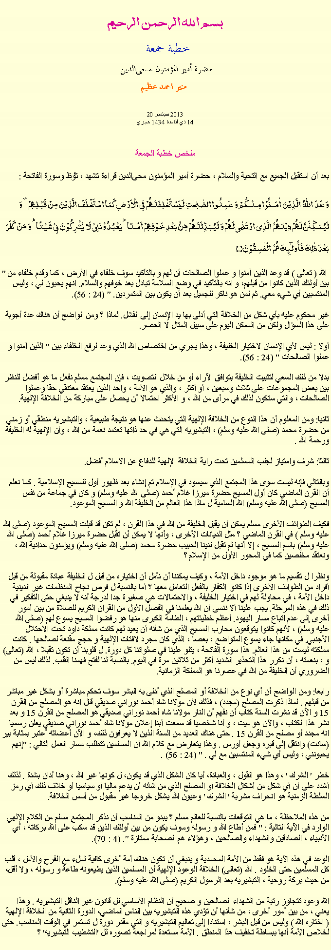 Text Box: بسم الله الرحمن الرحيمخطبة جمعة 
حضرة أمير المؤمنون ﻤﺤﻰالدين  منير احمد عظيم 20 2013 سبتمبر
14 ذي القعدة 1434 هجري ملخص خطبة الجمعة بعد أن استقبل الجميع مع التحية والسلام ، حضرة أمير المؤمنون ﻤﺤﻰالدين قراءة ﺗﺸﻬﺩ ، ﺗﯘﻈ وسورة الفاتحة :وَعَدَ  اللّٰہُ  الَّذِیۡنَ  اٰمَنُوۡا مِنۡکُمۡ وَ عَمِلُوا الصّٰلِحٰتِ لَیَسۡتَخۡلِفَنَّہُمۡ فِی الۡاَرۡضِ کَمَا اسۡتَخۡلَفَ الَّذِیۡنَ مِنۡ قَبۡلِہِمۡ ۪ وَ لَیُمَکِّنَنَّ لَہُمۡ دِیۡنَہُمُ  الَّذِی ارۡتَضٰی لَہُمۡ وَ لَیُبَدِّلَنَّہُمۡ مِّنۡۢ بَعۡدِ خَوۡفِہِمۡ  اَمۡنًا ؕ یَعۡبُدُوۡنَنِیۡ لَا  یُشۡرِکُوۡنَ بِیۡ شَیۡئًا ؕ وَ مَنۡ  کَفَرَ بَعۡدَ ذٰلِکَ فَاُولٰٓئِکَ ہُمُ  الۡفٰسِقُوۡنَ ۝" الله ( تعالى ) قد وعد الذين آمنوا و عملوا الصالحات أن لهم و بالتأكيد سوف خلفاء في الأرض ، كما وقدم خلفاء من بين أولئك الذين كانوا من قبلهم، و انه بالتأكيد في وضع السلامة تبادل بعد خوفهم والسلام. انهم يحبون لي ، وليس المنتسبين أي شيء معي. ثم لمن هو ناكر للجميل بعد أن يكون بين المتمردين. " (24 : 56).

غير محكوم عليه بأي شكل من الخلافة التي أدلى بها يد الإنسان إلى الفشل. لماذا ؟ ومن الواضح أن هناك عدة أجوبة على هذا السؤال ولكن من الممكن اليوم على سبيل المثال لا الحصر.

أولا : ليس لأي الإنسان لاختيار الخليفة ، وهذا يجري من اختصاص الله الذي وعد لرفع الخلفاء بين " الذين آمنوا و عملوا الصالحات " (24 : 56).

بدلا من ذلك السعي لتثبيت الخليفة بتوافق الآراء أو من خلال التصويت ، فإن المجتمع مسلم نفعل ما هو أفضل للنظر بين بعض المجموعات على ثلاث وسبعين ، أو أكثر ، والذي هو الأمة ، واحد الذين يعتقد معتنقي حقا وعملوا الصالحات ، والتي ستكون لذلك في مرأى من الله ، و الأكثر احتمالا أن يحصل على مباركة من الخلافة الإلهية.

ثانيا: ومن المعلوم أن هذا النوع من الخلافة الإلهية التي يتحدث عنها هو نتيجة طبيعية ، والتبشيريه منطقي أو زمني من حضرة محمد (صلى الله عليه وسلم) ، التبشيريه التي هي في حد ذاتها تعتمد نعمة من الله ، وأن الإلهية له الخليفة ورحمة الله .

ثالثا: شرف وامتياز لجلب المسلمين تحت راية الخلافة الإلهية للدفاع عن الإسلام أفضل.

وبالتالي فإنه ليست سوى هذا المجتمع الذي سيسود في الإسلام تم إنشاء بعد ظهور أول للمسيح الإسلامية . كما نعلم أن القرن الماضي كان أول المسيح حضرة ميرزا ​​غلام أحمد (صلى الله عليه وسلم) و كان في جماعة من نفس المسيح (صلى الله عليه وسلم) الله السامية ل ماذا هذا العالم من الخليفة الله و المسيح الموعود.

فكيف الطوائف الأخرى مسلم يمكن أن يقبل الخليفة من الله في هذا القرن ، لم تكن قد قبلت المسيح الموعود (صلى الله عليه وسلم ) في القرن الماضي ؟ مثل الديانات الأخرى ، وأنها لا يمكن أن تقبل حضرة ميرزا ​​غلام أحمد (صلى الله عليه وسلم) باسم المسيح ، إلا أنها لم تقبل لدينا الحبيب حضرة محمد (صلى الله عليه وسلم) ويؤمنون حدانية الله ، ونعتقد مخلصين كما في المحور الأول من الإسلام ؟

ونظرا ل تقسيم ما هو موجود داخل الأمة ، وكيف يمكننا أن نأمل أن اختياره من قبل ل الخليفة عبادة مقبولة من قبل أفراد من الطوائف الأخرى إذا كانوا الكفار بالفعل التعامل معها ؟ أما بالنسبة ل فرص نجاح المنظمات غير الدينية داخل الأمة ، في محاولة لهم في اختيار الخليفة ، والاحتمالات هي صغيرة جدا لدرجة أنه لا ينبغي حتى التفكير في ذلك في هذه المرحلة. يجب علينا ألا ننسى أن الله يعلمنا في الفصل الأول من القرآن الكريم للصلاة من بين أمور أخرى إلى عدم اتباع مسار اليهود. أعظم خطيئتهم ، الطامة الكبرى منها هو رفضوا المسيح يسوع لهم (صلى الله عليه وسلم) ، لأنهم كانوا يتوقعون محارب المسيح الذي من شأنه أن يعيد لهم كانت مملكة داود تحت الاحتلال الأجنبي. في مكانها جاء يسوع المتواضع ، بعصا ، الذي كان مجرد لافتات الإلهية و حجج مقنعة لصالحها . كانت مملكته ليست من هذا العالم. هذا سورة الفاتحة ، يتلو علينا في صلواتنا كل دورة. ل قلوبنا أن تكون تقبلا ، الله (تعالى) و ، بنعمته ، أن نكرر هذا التحذير الشديد أكثر من ثلاثين مرة في اليوم. بالنسبة لنا لفتح فهمنا القلب. لذلك ليس من الضروري أن الخليفة من الله في عصرنا هو المملكة الزمانية.

رابعا: ومن الواضح أن أي نوع من الخلافة أو المصلح الذي أدلى به البشر سوف تحكم مباشرة أو بشكل غير مباشر من قبلهم . لماذا ذكرت المصلح (مجدد) ، فذلك لأن مولانا شاه أحمد نوراني صديقي قال انه هو المصلح من القرن 15 و الآن قد نشرت السنة كتاب أن نفهم أن النار مولانا شاه أحمد نوراني صديقي هو المصلح من القرن 15 و بعد نشر هذا الكتاب ، والآن هو ميت ، و أنا شخصيا قد سمعت أبدا إعلان مولانا شاه أحمد نوراني صديقي يعلن رسميا انه مجدد أو مصلح من القرن 15 . حتى هناك العديد من السنة الذين لا يعرفون ذلك، و الآن أعضائه أعتبر بمثابة بير (سانت) وانتقل إلى قبره وجعل أورس . وهذا يتعارض مع كلام الله أن المسلمين تتطلب مسار العمل التالي : "إنهم يحبونني ، وليس أي شيء المنتسبين مع لي . " (24 : 56) .

خطر ' الشرك ' ، وهذا هو القول ، والعبادة، أيا كان الشكل الذي قد يكون، ل كونها غير الله ، وهنا أدان بشدة . لذلك أشدد على أن أي شكل من أشكال الخلافة أو المصلح الذي من شأنه أن يدعم ماليا أو سياسيا أو خلاف ذلك أي رمز السلطة الزمنية هو انحراف مشربة ' الشرك ' وعيون الله يشكل خروجا غير مقبول من أسس الخلافة.

من هذه الملاحظة ، ما هي التوقعات بالنسبة للعالم مسلم ؟ يبدو من المناسب أن نذكر المجتمع مسلم من الكلام الإلهي الوارد في الآية التالية : " فمن أطاع الله و رسوله وسوف يكون من بين أولئك الذين قد سكب على الله بركاته ، أي الأنبياء ، الصادقين والشهداء والصالحين ، وهؤلاء هم الصحابة ممتازة ". (4 : 70).

الوعد في هذه الآية هو فقط من الأمة المحمدية و ينبغي أن تكون هناك أمة أخرى كافية لملء مع الفرح والأمل ، قلب كل المسلمين حتى الخلود . الله (تعالى) الخلافة الوعود الإلهية أن المسلمين الذين يطيعونه طاعة و رسوله ، ولا أقل، من حيث بركة روحية ، التبشيريه بعد الرسول الكريم (صلى الله عليه وسلم).

الله وعود تتجاوز رتبة من الشهداء الصالحين و صحيح أن النظام الأساسي لل قانون غير الناقل التبشيريه . وهذا يعني ، من بين أمور أخرى ، من شأنها أن تؤدي هذه التبشيريه بين الناس الماضي، الدورة الثانية من الخلافة الإلهية ( اختاره الله ) وليس من قبل البشر ، استنادا إلى تعاليم التبشيريه و التي مقدر دورة ل تستمر في الوقت المناسب. حتى لخلاص الأمة أنها ببساطة تخفيف هذا المنطق . الأمة مستعدة لمراجعة تصوره لل 'التشطيب التبشيريه' ؟ 