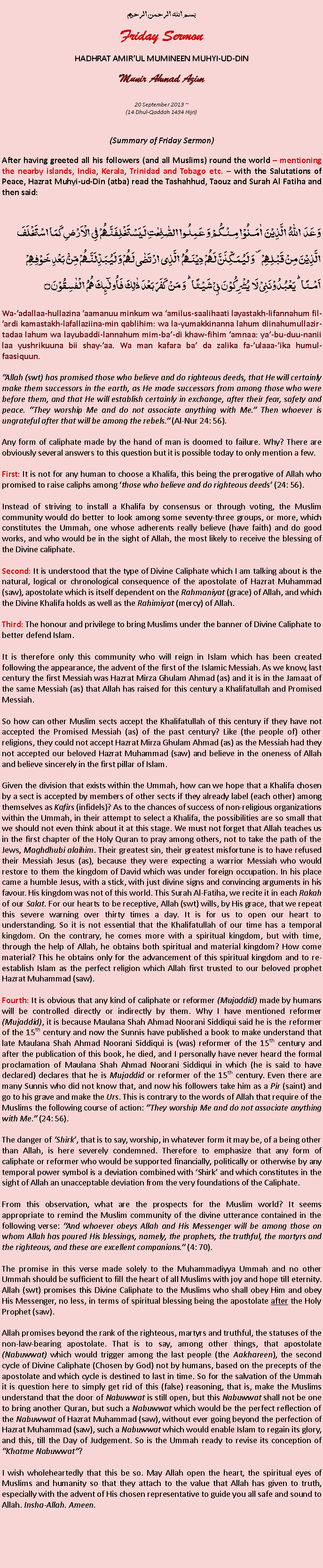 Text Box: بسم الله الرحمن الرحيمFriday SermonHADHRAT AMIRUL MUMINEEN MUHYI-UD-DINMunir Ahmad Azim
20 September 2013 ~(14 Dhul-Qaddah 1434 Hijri)(Summary of Friday Sermon)After having greeted all his followers (and all Muslims) round the world  mentioning the nearby islands, India, Kerala, Trinidad and Tobago etc.  with the Salutations of Peace, Hazrat Muhyi-ud-Din (atba) read the Tashahhud, Taouz and Surah Al Fatiha and then said:وَعَدَ  اللّٰہُ  الَّذِیۡنَ  اٰمَنُوۡا مِنۡکُمۡ وَ عَمِلُوا الصّٰلِحٰتِ لَیَسۡتَخۡلِفَنَّہُمۡ فِی الۡاَرۡضِ کَمَا اسۡتَخۡلَفَ الَّذِیۡنَ مِنۡ قَبۡلِہِمۡ ۪ وَ لَیُمَکِّنَنَّ لَہُمۡ دِیۡنَہُمُ  الَّذِی ارۡتَضٰی لَہُمۡ وَ لَیُبَدِّلَنَّہُمۡ مِّنۡۢ بَعۡدِ خَوۡفِہِمۡ  اَمۡنًا ؕ یَعۡبُدُوۡنَنِیۡ لَا  یُشۡرِکُوۡنَ بِیۡ شَیۡئًا ؕ وَ مَنۡ  کَفَرَ بَعۡدَ ذٰلِکَ فَاُولٰٓئِکَ ہُمُ  الۡفٰسِقُوۡنَ ۝Wa-adallaa-hullazina aamanuu minkum wa amilus-saalihaati layastakh-lifannahum fil-ardi kamastakh-lafallaziina-min qablihim: wa la-yumakkinanna lahum diinahumullazir-tadaa lahum wa layubaddi-lannahum mim-ba-di khaw-fihim amnaa: ya-bu-duu-nanii laa yushrikuuna bii shay-aa. Wa man kafara ba da zalika fa-ulaaa-ika humul-faasiquun.Allah (swt) has promised those who believe and do righteous deeds, that He will certainly make them successors in the earth, as He made successors from among those who were before them, and that He will establish certainly in exchange, after their fear, safety and peace. They worship Me and do not associate anything with Me. Then whoever is ungrateful after that will be among the rebels. (Al-Nur 24: 56).Any form of caliphate made ​​by the hand of man is doomed to failure. Why? There are obviously several answers to this question but it is possible today to only mention a few.First: It is not for any human to choose a Khalifa, this being the prerogative of Allah who promised to raise caliphs among those who believe and do righteous deeds (24: 56).Instead of striving to install a Khalifa by consensus or through voting, the Muslim community would do better to look among some seventy-three groups, or more, which constitutes the Ummah, one whose adherents really believe (have faith) and do good works, and who would be in the sight of Allah, the most likely to receive the blessing of the Divine caliphate.Second: It is understood that the type of Divine Caliphate which I am talking about is the natural, logical or chronological consequence of the apostolate of Hazrat Muhammad (saw), apostolate which is itself dependent on the Rahmaniyat (grace) of Allah, and which the Divine Khalifa holds as well as the Rahimiyat (mercy) of Allah.Third: The honour and privilege to bring Muslims under the banner of Divine Caliphate to better defend Islam.It is therefore only this community who will reign in Islam which has been created following the appearance, the advent of the first of the Islamic Messiah. As we know, last century the first Messiah was Hazrat Mirza Ghulam Ahmad (as) and it is in the Jamaat of the same Messiah (as) that Allah has raised for this century a Khalifatullah and Promised Messiah.So how can other Muslim sects accept the Khalifatullah of this century if they have not accepted the Promised Messiah (as) of the past century? Like (the people of) other religions, they could not accept Hazrat Mirza Ghulam Ahmad (as) as the Messiah had they not accepted our beloved Hazrat Muhammad (saw) and believe in the oneness of Allah and believe sincerely in the first pillar of Islam.Given the division that exists within the Ummah, how can we hope that a Khalifa chosen by a sect is accepted by members of other sects if they already label (each other) among themselves as Kafirs (infidels)? As to the chances of success of non-religious organizations within the Ummah, in their attempt to select a Khalifa, the possibilities are so small that we should not even think about it at this stage. We must not forget that Allah teaches us in the first chapter of the Holy Quran to pray among others, not to take the path of the Jews, Maghdhubi alaihim. Their greatest sin, their greatest misfortune is to have refused their Messiah Jesus (as), because they were expecting a warrior Messiah who would restore to them the kingdom of David which was under foreign occupation. In his place came a humble Jesus, with a stick, with just divine signs and convincing arguments in his favour. His kingdom was not of this world. This Surah Al-Fatiha, we recite it in each Rakah of our Salat. For our hearts to be receptive, Allah (swt) wills, by His grace, that we repeat this severe warning over thirty times a day. It is for us to open our heart to understanding. So it is not essential that the Khalifatullah of our time has a temporal kingdom. On the contrary, he comes more with a spiritual kingdom, but with time, through the help of Allah, he obtains both spiritual and material kingdom? How come material? This he obtains only for the advancement of this spiritual kingdom and to re-establish Islam as the perfect religion which Allah first trusted to our beloved prophet Hazrat Muhammad (saw). Fourth: It is obvious that any kind of caliphate or reformer (Mujaddid) made ​​by humans will be controlled directly or indirectly by them. Why I have mentioned reformer (Mujaddid), it is because Maulana Shah Ahmad Noorani Siddiqui said he is the reformer of the 15th century and now the Sunnis have published a book to make understand that late Maulana Shah Ahmad Noorani Siddiqui is (was) reformer of the 15th century and after the publication of this book, he died, and I personally have never heard the formal proclamation of Maulana Shah Ahmad Noorani Siddiqui in which (he is said to have declared) declares that he is Mujaddid or reformer of the 15th century. Even there are many Sunnis who did not know that, and now his followers take him as a Pir (saint) and go to his grave and make the Urs. This is contrary to the words of Allah that require of the Muslims the following course of action: They worship Me and do not associate anything with Me. (24: 56).The danger of Shirk, that is to say, worship, in whatever form it may be, of a being other than Allah, is here severely condemned. Therefore to emphasize that any form of caliphate or reformer who would be supported financially, politically or otherwise by any temporal power symbol is a deviation combined with Shirk and which constitutes in the sight of Allah an unacceptable deviation from the very foundations of the Caliphate.From this observation, what are the prospects for the Muslim world? It seems appropriate to remind the Muslim community of the divine utterance contained in the following verse: And whoever obeys Allah and His Messenger will be among those on whom Allah has poured His blessings, namely, the prophets, the truthful, the martyrs and the righteous, and these are excellent companions. (4: 70).The promise in this verse made solely to the Muhammadiyya Ummah and no other Ummah should be sufficient to fill the heart of all Muslims with joy and hope till eternity. Allah (swt) promises this Divine Caliphate to the Muslims who shall obey Him and obey His Messenger, no less, in terms of spiritual blessing being the apostolate after the Holy Prophet (saw).Allah promises beyond the rank of the righteous, martyrs and truthful, the statuses of the non-law-bearing apostolate. That is to say, among other things, that apostolate (Nabuwwat) which would trigger among the last people (the Aakhareen), the second cycle of Divine Caliphate (Chosen by God) not by humans, based on the precepts of the apostolate and which cycle is destined to last in time. So for the salvation of the Ummah it is question here to simply get rid of this (false) reasoning, that is, make the Muslims understand that the door of Nabuwwat is still open, but this Nabuwwat shall not be one to bring another Quran, but such a Nabuwwat which would be the perfect reflection of the Nabuwwat of Hazrat Muhammad (saw), without ever going beyond the perfection of Hazrat Muhammad (saw), such a Nabuwwat which would enable Islam to regain its glory, and this, till the Day of Judgement. So is the Ummah ready to revise its conception of Khatme Nabuwwat? I wish wholeheartedly that this be so. May Allah open the heart, the spiritual eyes of Muslims and humanity so that they attach to the value that Allah has given to truth, especially with the advent of His chosen representative to guide you all safe and sound to Allah. Insha-Allah. Ameen. 