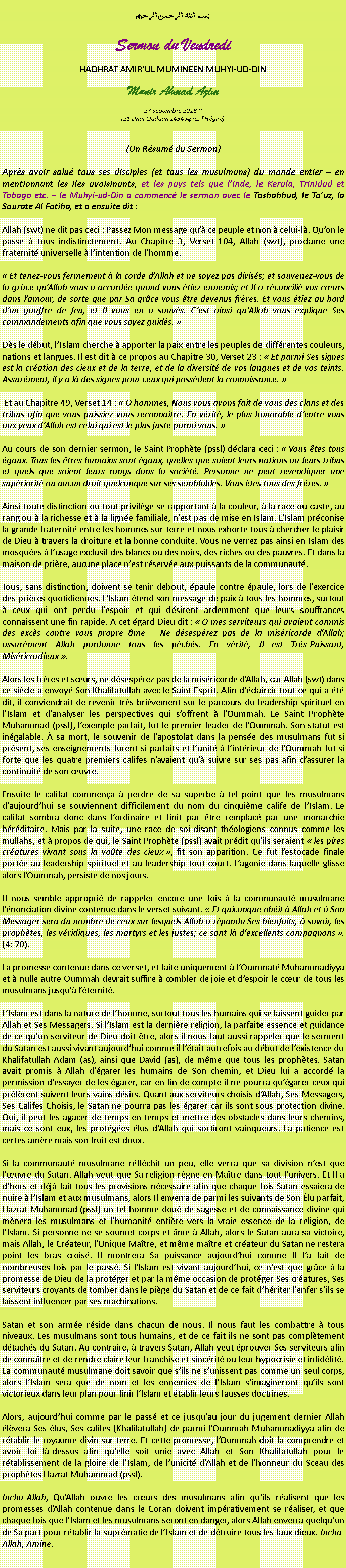 Text Box: بسم الله الرحمن الرحيمSermon du VendrediHADHRAT AMIRUL MUMINEEN MUHYI-UD-DINMunir Ahmad Azim
27 Septembre 2013 ~(21 Dhul-Qaddah 1434 Aprs lHgire)(Un Rsum du Sermon)Aprs avoir salu tous ses disciples (et tous les musulmans) du monde entier  en mentionnant les iles avoisinants, et les pays tels que lInde, le Kerala, Trinidad et Tobago etc.  le Muhyi-ud-Din a commenc le sermon avec le Tashahhud, le Tauz, la Sourate Al Fatiha, et a ensuite dit :Allah (swt) ne dit pas ceci : Passez Mon message qu ce peuple et non  celui-l. Quon le passe  tous indistinctement. Au Chapitre 3, Verset 104, Allah (swt), proclame une fraternit universelle  lintention de lhomme.  Et tenez-vous fermement  la corde dAllah et ne soyez pas diviss; et souvenez-vous de la grce quAllah vous a accorde quand vous tiez ennemis; et Il a rconcili vos curs dans lamour, de sorte que par Sa grce vous tre devenus frres. Et vous tiez au bord dun gouffre de feu, et Il vous en a sauvs. Cest ainsi quAllah vous explique Ses commandements afin que vous soyez guids. Ds le dbut, lIslam cherche  apporter la paix entre les peuples de diffrentes couleurs, nations et langues. Il est dit  ce propos au Chapitre 30, Verset 23 :  Et parmi Ses signes est la cration des cieux et de la terre, et de la diversit de vos langues et de vos teints. Assurment, il y a l des signes pour ceux qui possdent la connaissance.  Et au Chapitre 49, Verset 14 :  O hommes, Nous vous avons fait de vous des clans et des tribus afin que vous puissiez vous reconnaitre. En vrit, le plus honorable dentre vous aux yeux dAllah est celui qui est le plus juste parmi vous. Au cours de son dernier sermon, le Saint Prophte (pssl) dclara ceci :  Vous tes tous gaux. Tous les tres humains sont gaux, quelles que soient leurs nations ou leurs tribus et quels que soient leurs rangs dans la socit. Personne ne peut revendiquer une supriorit ou aucun droit quelconque sur ses semblables. Vous tes tous des frres. Ainsi toute distinction ou tout privilge se rapportant  la couleur,  la race ou caste, au rang ou  la richesse et  la ligne familiale, nest pas de mise en Islam. LIslam prconise la grande fraternit entre les hommes sur terre et nous exhorte tous  chercher le plaisir de Dieu  travers la droiture et la bonne conduite. Vous ne verrez pas ainsi en Islam des mosques  lusage exclusif des blancs ou des noirs, des riches ou des pauvres. Et dans la maison de prire, aucune place nest rserve aux puissants de la communaut.Tous, sans distinction, doivent se tenir debout, paule contre paule, lors de lexercice des prires quotidiennes. LIslam tend son message de paix  tous les hommes, surtout  ceux qui ont perdu lespoir et qui dsirent ardemment que leurs souffrances connaissent une fin rapide. A cet gard Dieu dit :  O mes serviteurs qui avaient commis des excs contre vous propre me  Ne dsesprez pas de la misricorde dAllah; assurment Allah pardonne tous les pchs. En vrit, Il est Trs-Puissant, Misricordieux .Alors les frres et surs, ne dsesprez pas de la misricorde dAllah, car Allah (swt) dans ce sicle a envoy Son Khalifatullah avec le Saint Esprit. Afin dclaircir tout ce qui a t dit, il conviendrait de revenir trs brivement sur le parcours du leadership spirituel en lIslam et danalyser les perspectives qui soffrent  lOummah. Le Saint Prophte Muhammad (pssl), lexemple parfait, fut le premier leader de lOummah. Son statut est ingalable.  sa mort, le souvenir de lapostolat dans la pense des musulmans fut si prsent, ses enseignements furent si parfaits et lunit  lintrieur de lOummah fut si forte que les quatre premiers califes navaient qu suivre sur ses pas afin dassurer la continuit de son uvre.Ensuite le califat commena  perdre de sa superbe  tel point que les musulmans daujourdhui se souviennent difficilement du nom du cinquime calife de lIslam. Le califat sombra donc dans lordinaire et finit par tre remplac par une monarchie hrditaire. Mais par la suite, une race de soi-disant thologiens connus comme les mullahs, et  propos de qui, le Saint Prophte (pssl) avait prdit quils seraient  les pires cratures vivant sous la vote des cieux , fit son apparition. Ce fut lestocade finale porte au leadership spirituel et au leadership tout court. Lagonie dans laquelle glisse alors lOummah, persiste de nos jours. Il nous semble appropri de rappeler encore une fois  la communaut musulmane lnonciation divine contenue dans le verset suivant.  Et quiconque obit  Allah et  Son Messager sera du nombre de ceux sur lesquels Allah a rpandu Ses bienfaits,  savoir, les prophtes, les vridiques, les martyrs et les justes; ce sont l dexcellents compagnons . (4: 70).La promesse contenue dans ce verset, et faite uniquement  lOummat Muhammadiyya et  nulle autre Oummah devrait suffire  combler de joie et despoir le cur de tous les musulmans jusqu' lternit. LIslam est dans la nature de lhomme, surtout tous les humains qui se laissent guider par Allah et Ses Messagers. Si lIslam est la dernire religion, la parfaite essence et guidance de ce quun serviteur de Dieu doit tre, alors il nous faut aussi rappeler que le serment du Satan est aussi vivant aujourdhui comme il ltait autrefois au dbut de lexistence du Khalifatullah Adam (as), ainsi que David (as), de mme que tous les prophtes. Satan avait promis  Allah dgarer les humains de Son chemin, et Dieu lui a accord la permission dessayer de les garer, car en fin de compte il ne pourra qugarer ceux qui prfrent suivent leurs vains dsirs. Quant aux serviteurs choisis dAllah, Ses Messagers, Ses Califes Choisis, le Satan ne pourra pas les garer car ils sont sous protection divine. Oui, il peut les agacer de temps en temps et mettre des obstacles dans leurs chemins, mais ce sont eux, les protges lus dAllah qui sortiront vainqueurs. La patience est certes amre mais son fruit est doux.Si la communaut musulmane rflchit un peu, elle verra que sa division nest que luvre du Satan. Allah veut que Sa religion rgne en Matre dans tout lunivers. Et Il a dhors et dj fait tous les provisions ncessaire afin que chaque fois Satan essaiera de nuire  lIslam et aux musulmans, alors Il enverra de parmi les suivants de Son lu parfait, Hazrat Muhammad (pssl) un tel homme dou de sagesse et de connaissance divine qui mnera les musulmans et lhumanit entire vers la vraie essence de la religion, de lIslam. Si personne ne se soumet corps et me  Allah, alors le Satan aura sa victoire, mais Allah, le Crateur, lUnique Matre, et mme matre et crateur du Satan ne restera point les bras crois. Il montrera Sa puissance aujourdhui comme Il la fait de nombreuses fois par le pass. Si lIslam est vivant aujourdhui, ce nest que grce  la promesse de Dieu de la protger et par la mme occasion de protger Ses cratures, Ses serviteurs croyants de tomber dans le pige du Satan et de ce fait dhriter lenfer sils se laissent influencer par ses machinations.Satan et son arme rside dans chacun de nous. Il nous faut les combattre  tous niveaux. Les musulmans sont tous humains, et de ce fait ils ne sont pas compltement dtachs du Satan. Au contraire,  travers Satan, Allah veut prouver Ses serviteurs afin de connatre et de rendre claire leur franchise et sincrit ou leur hypocrisie et infidlit. La communaut musulmane doit savoir que sils ne sunissent pas comme un seul corps, alors lIslam sera que de nom et les ennemies de lIslam simagineront quils sont victorieux dans leur plan pour finir lIslam et tablir leurs fausses doctrines.Alors, aujourdhui comme par le pass et ce jusquau jour du jugement dernier Allah lvera Ses lus, Ses califes (Khalifatullah) de parmi lOummah Muhammadiyya afin de rtablir le royaume divin sur terre. Et cette promesse, lOummah doit la comprendre et avoir foi l-dessus afin quelle soit unie avec Allah et Son Khalifatullah pour le rtablissement de la gloire de lIslam, de lunicit dAllah et de lhonneur du Sceau des prophtes Hazrat Muhammad (pssl). Incha-Allah, QuAllah ouvre les curs des musulmans afin quils ralisent que les promesses dAllah contenue dans le Coran doivent imprativement se raliser, et que chaque fois que lIslam et les musulmans seront en danger, alors Allah enverra quelquun de Sa part pour rtablir la suprmatie de lIslam et de dtruire tous les faux dieux. Incha-Allah, Amine. 