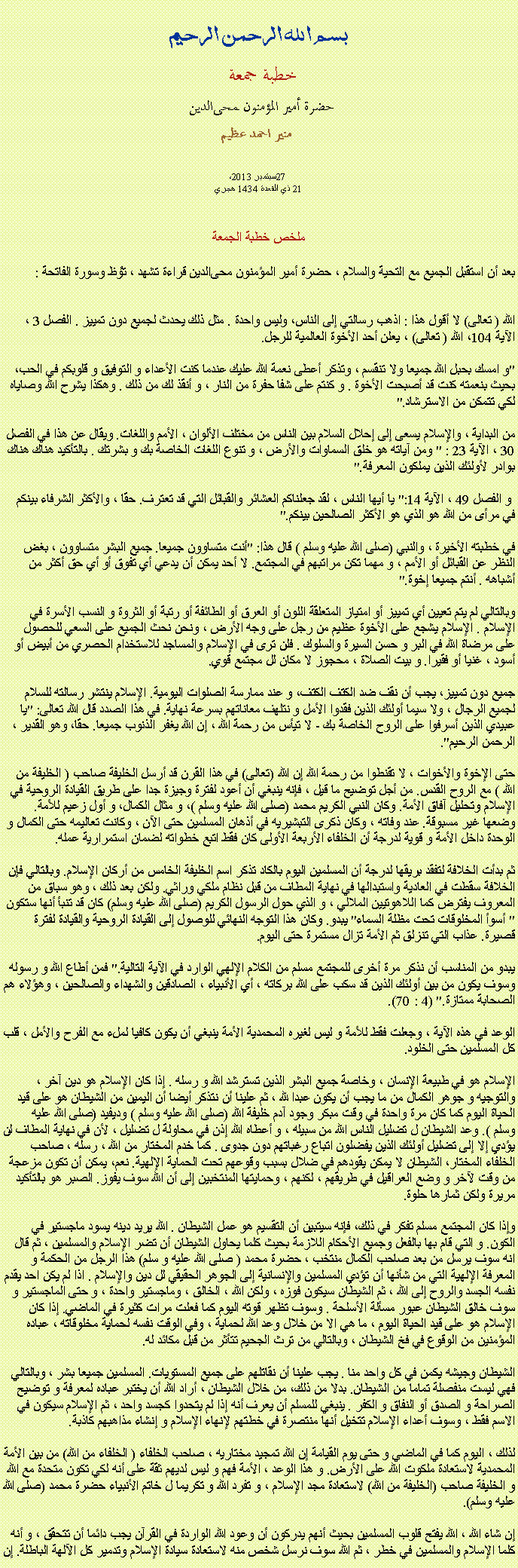 Text Box: بسم الله الرحمن الرحيمخطبة جمعة 
حضرة أمير المؤمنون ﻤﺤﻰالدين  منير احمد عظيم 2013، سبتمبر27 
21 ذي القعدة 1434 هجري ملخص خطبة الجمعة بعد أن استقبل الجميع مع التحية والسلام ، حضرة أمير المؤمنون ﻤﺤﻰالدين قراءة ﺗﺸﻬﺩ ، ﺗﯘﻈ وسورة الفاتحة :
الله ( تعالى) لا أقول هذا : اذهب رسالتي إلى الناس، وليس واحدة . مثل ذلك يحدث لجميع دون تمييز . الفصل 3 ، الآية 104، الله ( تعالى) ، يعلن أحد الأخوة العالمية للرجل.

"و امسك بحبل الله جميعا ولا تنقسم ، وتذكر أعطى نعمة الله عليك عندما كنت الأعداء و التوفيق و قلوبكم في الحب، بحيث بنعمته كنت قد أصبحت الأخوة . و كنتم على شفا حفرة من النار ، و أنقذ لك من ذلك . وهكذا يشرح الله وصاياه لكي تتمكن من الاسترشاد."

من البداية ، والإسلام يسعى إلى إحلال السلام بين الناس من مختلف الألوان ، الأمم واللغات. ويقال عن هذا في الفصل 30 ، الآية 23 : " ومن آياته هو خلق السماوات والأرض ، و تنوع اللغات الخاصة بك و بشرتك . بالتأكيد هناك هناك بوادر لأولئك الذين يملكون المعرفة."

 و الفصل 49 ، الآية 14:" يا أيها الناس ، لقد جعلناكم العشائر والقبائل التي قد تعترف. حقا ، والأكثر الشرفاء بينكم في مرأى من الله هو الذي هو الأكثر الصالحين بينكم."

في خطبته الأخيرة ، والنبي (صلى الله عليه وسلم ) قال هذا: "أنت متساوون جميعا. جميع البشر متساوون ، بغض النظر عن القبائل أو الأمم ، و مهما تكن مراتبهم في المجتمع. لا أحد يمكن أن يدعي أي تفوق أو أي حق أكثر من أشباهه . أنتم جميعا إخوة."

وبالتالي لم يتم تعيين أي تمييز أو امتياز المتعلقة اللون أو العرق أو الطائفة أو رتبة أو الثروة و النسب الأسرة في الإسلام . الإسلام يشجع على الأخوة عظيم من رجل على وجه الأرض ، ونحن نحث الجميع على السعي للحصول على مرضاة الله في البر و حسن السيرة والسلوك . فلن ترى في الإسلام والمساجد للاستخدام الحصري من أبيض أو أسود ، غنيا أو فقيرا. و بيت الصلاة ، محجوز لا مكان لل مجتمع قوي.

جميع دون تمييز، يجب أن نقف ضد الكتف الكتف، و عند ممارسة الصلوات اليومية. الإسلام ينتشر رسالته للسلام لجميع الرجال ، ولا سيما أولئك الذين فقدوا الأمل و نتلهف معاناتهم بسرعة نهاية. في هذا الصدد قال الله تعالى: "يا عبيدي الذين أسرفوا على الروح الخاصة بك - لا تيأس من رحمة الله ، إن الله يغفر الذنوب جميعا. حقا، وهو القدير ، الرحمن الرحيم".

حتى الإخوة والأخوات ، لا تقنطوا من رحمة الله إن الله (تعالى) في هذا القرن قد أرسل الخليفة صاحب ( الخليفة من الله ) مع الروح القدس. من أجل توضيح ما قيل ، فإنه ينبغي أن أعود لفترة وجيزة جدا على طريق القيادة الروحية في الإسلام وتحليل آفاق الأمة. وكان النبي الكريم محمد (صلى الله عليه وسلم )، و مثال الكمال، و أول زعيم للأمة. وضعها غير مسبوقة. عند وفاته ، وكان ذكرى التبشيريه في أذهان المسلمين حتى الآن ، وكانت تعاليمه حتى الكمال و الوحدة داخل الأمة و قوية لدرجة أن الخلفاء الأربعة الأولى كان فقط اتبع خطواته لضمان استمرارية عمله.

ثم بدأت الخلافة لتفقد بريقها لدرجة أن المسلمين اليوم بالكاد تذكر اسم الخليفة الخامس من أركان الإسلام. وبالتالي فإن الخلافة سقطت في العادية واستبدالها في نهاية المطاف من قبل نظام ملكي وراثي. ولكن بعد ذلك ، وهو سباق من المعروف يفترض كما اللاهوتيين الملالي ، و الذي حول الرسول الكريم (صلى الله عليه وسلم) كان قد تنبأ أنها ستكون " أسوأ المخلوقات تحت مظلة السماء" يبدو. وكان هذا التوجه النهائي للوصول إلى القيادة الروحية والقيادة لفترة قصيرة. عذاب التي تنزلق ثم الأمة تزال مستمرة حتى اليوم.

يبدو من المناسب أن نذكر مرة أخرى للمجتمع مسلم من الكلام الإلهي الوارد في الآية التالية." فمن أطاع الله و رسوله وسوف يكون من بين أولئك الذين قد سكب على الله بركاته ، أي الأنبياء ، الصادقين والشهداء والصالحين ، وهؤلاء هم الصحابة ممتازة." (4 : 70).

الوعد في هذه الآية ، وجعلت فقط للأمة و ليس لغيره المحمدية الأمة ينبغي أن يكون كافيا لملء مع الفرح والأمل ، قلب كل المسلمين حتى الخلود.

الإسلام هو في طبيعة الإنسان ، وخاصة جميع البشر الذين تسترشد الله و رسله . إذا كان الإسلام هو دين آخر ، والتوجيه و جوهر الكمال من ما يجب أن يكون عبدا لله ، ثم علينا أن نتذكر أيضا أن اليمين من الشيطان هو على قيد الحياة اليوم كما كان مرة واحدة في وقت مبكر وجود آدم خليفة الله (صلى الله عليه وسلم ) وديفيد (صلى الله عليه وسلم ). وعد الشيطان ل تضليل الناس الله من سبيله ، و أعطاه الله إذن في محاولة ل تضليل ، لأن في نهاية المطاف لن يؤدي إلا إلى تضليل أولئك الذين يفضلون اتباع رغباتهم دون جدوى . كما خدم المختار من الله ، رسله ، صاحب الخلفاء المختار، الشيطان لا يمكن يقودهم في ضلال بسبب وقوعهم تحت الحماية الإلهية. نعم، يمكن أن تكون مزعجة من وقت لآخر و وضع العراقيل في طريقهم ، لكنهم ، وحمايتها المنتخبين إلى أن الله سوف يفوز. الصبر هو بالتأكيد مريرة ولكن ثمارها حلوة.

وإذا كان المجتمع مسلم تفكر في ذلك، فإنه سيتبين أن التقسيم هو عمل الشيطان . الله يريد دينه يسود ماجستير في الكون. و التي قام بها بالفعل وجميع الأحكام اللازمة بحيث كلما يحاول الشيطان أن تضر الإسلام والمسلمين ، ثم قال انه سوف يرسل من بعد صاحب الكمال منتخب ، ​​حضرة محمد ( صلى الله عليه و سلم) هذا الرجل من الحكمة و المعرفة الإلهية التي من شأنها أن تؤدي المسلمين والإنسانية إلى الجوهر الحقيقي لل دين والإسلام . اذا لم يكن احد يقدم نفسه الجسد والروح إلى الله ، ثم الشيطان سيكون فوزه ، ولكن الله ، الخالق ، وماجستير واحدة ، و حتى الماجستير و سوف خالق الشيطان عبور مسألة الأسلحة . وسوف تظهر قوته اليوم كما فعلت مرات كثيرة في الماضي. إذا كان الإسلام هو على قيد الحياة اليوم ، ما هي الا من خلال وعد الله لحماية ، وفي الوقت نفسه لحماية مخلوقاته ، عباده المؤمنين من الوقوع في فخ الشيطان ، وبالتالي من ترث الجحيم تتأثر من قبل مكائد له.

الشيطان وجيشه يكمن في كل واحد منا . يجب علينا أن نقاتلهم على جميع المستويات. المسلمين جميعا بشر ، وبالتالي فهي ليست منفصلة تماما من الشيطان. بدلا من ذلك، من خلال الشيطان ، أراد الله أن يختبر عباده لمعرفة و توضيح الصراحة و الصدق أو النفاق و الكفر . ينبغي للمسلم أن يعرف أنه إذا لم يتحدوا كجسد واحد ، ثم الإسلام سيكون في الاسم فقط ، وسوف أعداء الإسلام تتخيل أنها منتصرة في خطتهم لإنهاء الإسلام و إنشاء مذاهبهم كاذبة.

لذلك ، اليوم كما في الماضي و حتى يوم القيامة إن الله تمجيد مختاريه ، صاحب الخلفاء ( الخلفاء من الله) من بين الأمة المحمدية لاستعادة ملكوت الله على الأرض. و هذا الوعد ، الأمة فهم و ليس لديهم ثقة على أنه لكي تكون متحدة مع الله و الخليفة صاحب (الخليفة من الله) لاستعادة مجد الإسلام ، و تفرد الله و تكريما ل خاتم الأنبياء حضرة محمد (صلى الله عليه وسلم).

إن شاء الله ، الله يفتح قلوب المسلمين بحيث أنهم يدركون أن وعود الله الواردة في القرآن يجب دائما أن تتحقق ، و أنه كلما الإسلام والمسلمين في خطر ، ثم الله سوف نرسل شخص منه لاستعادة سيادة الإسلام وتدمير كل الآلهة الباطلة. إن 